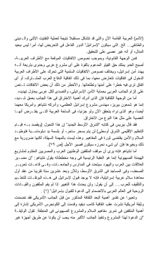 ‫)ﺍﻷﻤﻡ( ﺍﻟﻌﺭﺒﻴﺔ ﺍﻟﻘﺎﺌﻤﺔ ﺍﻵﻥ ﻭﺍﻟﺘﻰ ﻗﺩ ﺘﺘﺸﻜل ﻤﺴﺘﻘﺒﻼ ﻨﺘﻴﺠﺔ ﻟﻌﻤﻠﻴﺔ ﺍﻟﺘﻔﺘﻴﺕ ﺍﻹﺜﻨﻰ ﻭﺍﻟـﺩﻴﻨﻰ‬
‫ﻭﺍﻟﻁﺎﺌﻔﻰ... ﺍﻟﺦ. ﺍﻟﺘﻰ ﺴﻴﻜﻭﻥ ﻹﺴﺭﺍﺌﻴل ﺍﻟﺩﻭﺭ ﺍﻟﻔﺎﻋل ﻓﻰ ﺍﻟﺘﺤﺭﻴﺽ ﻟﻬﺎ، ﺃﻤﺭﺍ ﻟﻴﺱ ﺒﺒﻌﻴﺩ‬
           ‫ﹰ‬
                                               ‫ﺍﻟﻤﻨﺎل، ﺃﻭ ﺃﻨﻪ ﻏﻴﺭ ﻋﺼﻰ ﻋﻠﻰ ﺍﻟﺘﺤﻘﻴﻕ.‬
‫ﻓﻤﻥ ﺍﻟﻭﺠﻬﺔ ﺍﻟﻘﺎﻨﻭﻨﻴﺔ، ﻭﺒﻤﻭﺠﺏ ﻨﺼﻭﺹ ﺍﻻﺘﻔﺎﻗﻴﺎﺕ ﺍﻟﻤﻭﻗﻌﺔ ﻤﻊ ﺍﻷﻁﺭﺍﻑ ﺍﻟﻌﺭﺒﻴـﺔ،‬
‫ﺃﺼﺒﺢ ﺍﻟﻌﺩﻭ ﻴﻤﻠﻙ ﺤﻕ ﺍﻟﻔﻴﺘﻭ ﺍﻟﻤﺩﻋﻭﻡ ﺒﺎﻟﻘﻭﺓ ﻋﻠﻰ ﺃﻯ ﻤﺸﺭﻭﻉ ﻋﺭﺒﻰ ﻭﺤﺩﻭﻯ ﺒﺫﺭﻴﻌﺔ ﺃﻨـﻪ‬
‫ﻴﻬﺩﺩ ﺃﻤﻥ ﺇﺴﺭﺍﺌﻴل، ﻭﻴﺨﺎﻟﻑ ﻨﺼﻭﺹ ﺍﻻﺘﻔﺎﻗﻴﺎﺕ ﺍﻟﺴﻠﻤﻴﺔ ﺍﻟﺘﻰ ﺘﺤﺭﻙ ﻋﻠﻰ ﺍﻷﻁﺭﺍﻑ ﺍﻟﻌﺭﺒﻴﺔ‬
‫ﺍﻟﺩﺨﻭل ﻓﻰ ﺍﺘﻔﺎﻗﻴﺎﺕ ﺘﺘﻌﺎﺭﺽ ﻤﻌﻬﺎ، ﺒﻤﺎ ﻓﻰ ﺫﻟﻙ ﺍﺘﻔﺎﻗﻴﺔ ﺍﻟﺩﻓﺎﻉ ﺍﻟﻌﺭﺏ ﺍﻟﻤﺸـﺘﺭﻙ، ﺃﻭ ﺃﻯ‬
‫ﺍﺘﻔﺎﻕ ﺘﺭﻯ ﻓﻴﻪ ﺨﻁﺭﺍ ﻋﻠﻰ ﺃﻤﻨﻬﺎ ﻭﺘﻁﻠﻌﺎﺘﻬﺎ. ﻭﺍﻷﺨﻁﺭ ﻤﻥ ﺫﻟﻙ ﺃﻥ ﺒﻌﺽ ﺍﻻﺘﻔﺎﻗﺎﺕ ﺘـﻨﺹ‬
                                                                ‫ﹰ‬
  ‫ﻋﻠﻰ ﺇﻟﺯﺍﻡ ﺍﻟﺠﺎﻨﺏ ﺍﻟﻌﺭﺒﻰ ﺒﺤﻤﺎﻴﺔ ﺍﻷﻤﻥ ﺍﻹﺴﺭﺍﺌﻴﻠﻰ، ﻭﺍﻟﺘﺼﺩﻯ ﻟﻜل ﻋﺭﺒﻰ ﻴﺤﺎﻭل ﺘﻬﺩﻴﺩﻩ.‬
‫ﺃﻤﺎ ﻤﻥ ﺍﻟﻭﺠﻬﺔ ﺍﻟﺜﻘﺎﻓﻴﺔ ﻓﺈﻥ ﺍﻟﺫﻯ ﺃﺩﺭﻙ ﺃﻫﻤﻴﺔ ﺍﻻﺨﺘﺭﺍﻕ ﻓﻰ ﻫﺫﺍ ﺍﻟﺠﺎﻨﺏ ﺒﻌﻤﻕ ﺸـﺩﻴﺩ،‬
‫ﺇﻨﻤﺎ ﻫﻭ ﺸﻤﻌﻭﻥ ﺒﻴﺭﻴﺯ، ﻤﻬﻨﺩﺱ ﻤﺸﺭﻭﻉ ﺇﺴﺭﺍﺌﻴل ﺍﻟﻌﻅﻤﻰ، ﻭﺃﺩﺭﻜﻪ ﻨﺘﻨﻴﺎﻫﻭ ﻭﺃﻤﺭﻴﻜﺎ ﻤﻌﻬﻤﺎ‬
‫ﺃﻴﻀﹰ، ﻭﻫﻭ ﺍﻟﺫﻯ ﻨﺭﺍﻩ ﻴﺘﺤﻘﻕ ﺍﻵﻥ ﻭﻟﻭ ﺠﺯﺌﻴﹰ، ﻓﻰ ﺍﻟﺴﺎﺤﺔ ﺍﻟﻌﺭﺒﻴﺔ ﺍﻟﺘـﻰ ﻴﻔﺘـﺭﺽ ﺃﻨﻬـﺎ‬
                                           ‫ﺎ‬                                    ‫ﺎ‬
                                             ‫ﺍﻟﻌﺼﻴﺔ ﻋﻠﻰ ﻤﺜل ﻫﺫﺍ ﺍﻟﻨﻭﻉ ﻤﻥ ﺍﻻﺨﺘﺭﺍﻕ.‬
‫ﻓﻘﺩ ﻗﺎل ﺒﻴﺭﻴﺱ ﻓﻰ ﻜﺘﺎﺒﻪ ﺍﻟﺸﺭﻕ ﺍﻷﻭﺴﻁ ﺍﻟﺠﺩﻴﺩ ﺇﻥ ﻫﺫﺍ ﺍﻟﺘﺤﻭل )ﻭﻴﻘﺼﺩ ﺒـﻪ ﻗﻴـﺎﻡ‬
‫ﺍﻟﺘﻨﻅﻴﻡ ﺍﻹﻗﻠﻴﻤﻰ ﺍﻟﺸﺭﻕ ﺃﻭﺴﻁﻰ( ﻟﻥ ﻴﺘﻡ ﺒﺴﺤﺭ ﺴﺎﺤﺭ، ﺃﻭ ﺒﻠﺴﻤﺔ ﻴﺩ ﺩﺒﻠﻭﻤﺎﺴـﻴﺔ ﻓﺘﻭﻁﻴـﺩ‬
‫ﺍﻟﺴﻼﻡ ﻭﺍﻷﻤﻥ ﻴﻘﺘﻀﻰ ﺜﻭﺭﺓ ﻓﻰ ﺍﻟﻤﻔﺎﻫﻴﻡ. ﻭﻫﺫﻩ ﻟﻴﺴﺕ ﺒﺎﻟﻤﻬﻤﺔ ﺍﻟﺴﻬﻠﺔ، ﻟﻜﻨﻬﺎ ﻀﺭﻭﺭﻴﺔ ﻤﻊ‬
                      ‫ﺫﻟﻙ ﻭﺒﻐﻴﺭﻫﺎ ﻓﺈﻥ ﺃﻯ ﺸﻰﺀ ﻨﺤﺭﺯﻩ ﺴﻴﻜﻭﻥ ﻗﺼﻴﺭ ﺍﻷﺠل )ﺹ ٩٧(.‬
‫ﺃﻤﺎ ﻨﺘﻨﻴﺎﻫﻭ ﻓﺈﻨﻪ ﻴﺭﻯ ﺃﻥ ﻤﻭﻗﻑ ﺍﻟﻤﺜﻘﻔﻴﻥ ﺍﻟﻭﻁﻨﻴﻴﻥ ﺍﻟﻌﺭﺏ ﻭﺍﻟﻤﺼﺭﻴﻴﻥ ﺍﻟﻤﻘﺎﻭﻡ ﻟﻤﺸﺎﺭﻴﻊ‬
‫ﺍﻟﻬﻴﻤﻨﺔ ﺍﻟﺼﻬﻴﻭﻨﻴﺔ ﺇﻨﻤﺎ ﻫﻭ ﺍﻟﻌﻘﺒﺔ ﺍﻟﺭﺌﻴﺴﻴﺔ ﻓﻰ ﻭﺠﻪ ﻤﺨﻁﻁﺎﺘﻪ ﻴﻘﻭل ﻨﺘﻨﻴﺎﻫﻭ: ﺇﻥ ﻤﺼـﻴﺭ‬
‫ﺍﻟﻌﻼﻗﺎﺕ ﺒﻴﻥ ﺍﻟﻌﺭﺏ ﻭﺍﻟﻴﻬﻭﺩ ﺴﻴﺘﺤﺩﺩ ﻓﻰ ﺍﻟﻤﺩﺍﺭﺱ ﻭﺍﻟﺠﺎﻤﻌـﺎﺕ، ﻭﻓـﻰ ﻗﺎﻋـﺎﺕ ﺘﺤﺭﻴـﺭ‬
‫ﺍﻟﺼﺤﻑ، ﻭﻓﻰ ﺍﻟﻤﺴﺎﺠﺩ ﻓﻰ ﺍﻟﺸﺭﻕ ﺍﻷﻭﺴﻁ، ﻭﻟﻶﻥ ﻭﺒﻌﺩ ﻋﺸﺭﻴﻥ ﺴﻨﺔ ﺘﻘﺭﻴﺒﺎ ﻤﻥ ﻋﻘﺩ ﺃﻭل‬
             ‫ﹰ‬
‫ﻤﻌﺎﻫﺩﺓ ﺴﻼﻡ ﻋﺭﺒﻴﺔ ﺇﺴﺭﺍﺌﻴﻠﻴﺔ، ﻓﺈﻨﻪ ﻻ ﻴﻭﺠﺩ ﻗﺒﻭل ﻹﺴﺭﺍﺌﻴل ﻓﻰ ﻫـﺫﻩ ﺍﻟﺒﻭﺘﻘـﺎﺕ ﻟﻠﺘﻌﻠـﻴﻡ‬
‫ﻭﺍﻟﺘﺜﻘﻴﻑ ﻟﻠﻌﺭﺏ.... ﺇﻟﻰ ﺃﻥ ﻴﻘﻭل: ﻭﻟﻥ ﻴﺤﺩﺙ ﻫﺫﺍ ﺍﻟﺘﻐﻴﻴﺭ ﺇﺫﺍ ﻟﻡ ﻴﻘﻡ ﺍﻟﻤﺜﻘﻔﻭﻥ ﻭﺍﻟﻘﻴـﺎﺩﺍﺕ‬
                 ‫ﺍﻟﺭﻭﺤﻴﺔ ﻓﻰ ﺍﻟﻌﺎﻟﻡ ﺍﻟﻌﺭﺒﻰ ﺒﺎﻻﻨﻀﻤﺎﻡ ﺇﻟﻰ ﺍﻟﺩﻋﻭﺓ ﻟﻠﻘﺒﻭل ﺒﺈﺴﺭﺍﺌﻴل )١( .‬
‫ﻭﺘﻌﺒﻴﺭﺍ ﻋﻥ ﺘﻘﺩﻴﺭ ﺃﻫﻤﻴﺔ ﺍﻟﺒﻌﺩ ﺍﻟﺜﻘﺎﻓﺔ ﺍﻟﻤﺫﻜﻭﺭ ﻤﻥ ﻗﺒل ﺍﻟﺠﺎﻨﺏ ﺍﻷﻤﺭﻴﻜﻰ ﻓﻘﺩ ﺘﻀﻤﻨﺕ‬
                                                                          ‫ﹰ‬
‫ﻭﺜﻴﻘﺔ ﺃﻤﺭﻴﻜﻴﺔ ﻨﺸﺭﺕ ﻋﻘﺏ ﺍﺘﻔﺎﻗﻴﺔ ﻜﺎﻤﺏ ﺩﻴﻔﻴﺩ ﻭﻗﺩﻤﺕ ﺇﻟﻰ ﺍﻟﻜﻭﻨﺠﺭﺱ ﺍﻷﻤﺭﻴﻜﻰ ﺇﺸﺎﺭﺓ ﺇﻟﻰ‬
‫ﺃﻫﻤﻴﺔ ﺍﻟﻤﺜﻘﻔﻴﻥ ﻓﻰ ﺘﻤﺭﻴﺭ ﻤﻔﺎﻫﻴﻡ ﺍﻟﺴﻼﻡ ﻭﺍﻟﻤﺸﺭﻭﻉ ﺍﻟﺼﻬﻴﻭﻨﻰ ﻓﻰ ﺍﻟﻤﻨﻁﻘﺔ. ﺘﻘﻭل ﺍﻟﻭﺜﻴﻘـﺔ‬
‫ﺇﻥ ﺍﻟﺩﻋﻭﺓ ﻟﻬﺫﺍ ﺍﻟﻤﺸﺭﻭﻉ ﻭﺘﻨﻔﻴﺫ ﺍﻟﺠﺎﻨﺏ ﺍﻷﻜﺒﺭ ﻤﻨﻪ ﻴﺠﺏ ﺃﻥ ﻴﻜﻭﻨﺎ ﻋﻥ ﻁﺭﻴﻕ ﺃﺠﻬﺯﺓ ﻏﻴﺭ‬
 