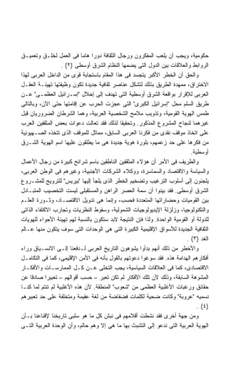 ‫ﺤﻜﻭﻤﻴﺔ، ﻭﻴﺠﺏ ﺃﻥ ﻴﻠﻌﺏ ﺍﻟﻤﻔﻜﺭﻭﻥ ﻭﺭﺠﺎل ﺍﻟﺜﻘﺎﻓﺔ ﺩﻭﺭﺍ ﻫﺎﻤﺎ ﻓﻰ ﺍﻟﻌﻤل ﻟﺨﻠـﻕ ﻭﺘﻌﻤﻴـﻕ‬
                            ‫ﹰ ﹰ‬
                   ‫ﺍﻟﺭﻭﺍﺒﻁ ﻭﺍﻟﻌﻼﻗﺎﺕ ﺒﻴﻥ ﺍﻟﺩﻭل ﺍﻟﺘﻰ ﻴﻀﻤﻬﺎ ﺍﻟﻨﻅﺎﻡ ﺍﻟﺸﺭﻕ ﺃﻭﺴﻁﻰ )٢( .‬
‫ﻭﺍﻟﺤﻕ ﺃﻥ ﺍﻟﺨﻁﺭ ﺍﻷﻜﺒﺭ ﻴﺘﺠﺴﺩ ﻓﻰ ﻫﺫﺍ ﺍﻟﻤﻘﺎﻡ ﺒﺎﺴﺘﺠﺎﺒﺔ ﻗﻭﻯ ﻤﻥ ﺍﻟﺩﺍﺨل ﺍﻟﻌﺭﺒﻰ ﻟﻬﺫﺍ‬
‫ﺍﻻﺨﺘﺭﺍﻕ، ﻤﻤﻬﺩﺓ ﺍﻟﻁﺭﻴﻕ ﺒﺫﻟﻙ ﻟﺘﺸﻜل ﻋﻨﺎﺼﺭ ﺜﻘﺎﻓﻴﺔ ﺠﺩﻴﺩﺓ ﺘﻜﻭﻥ ﻭﻅﻴﻔﺘﻬﺎ ﺘﻬﻴﺌـﺔ ﺍﻟﻌﻘـل‬
‫ﺍﻟﻌﺭﺒﻰ ﻟﻺﻗﺭﺍﺭ ﺒﻭﺍﻗﻌﺔ ﺍﻟﺸﺭﻕ ﺃﻭﺴﻁﻴﺔ ﺍﻟﺘﻰ ﺘﻬﺩﻑ ﺇﻟﻰ ﺇﺤﻼل ﺇﺴـﺭﺍﺌﻴل ﺍﻟﻌﻅﻤـﻰ ﻋـﻥ‬
‫ﻁﺭﻴﻕ ﺍﻟﺴﻠﻡ ﻤﺤل ﺇﺴﺭﺍﺌﻴل ﺍﻟﻜﺒﺭﻯ ﺍﻟﺘﻰ ﻋﺠﺯﺕ ﺍﻟﺤﺭﺏ ﻋﻥ ﺇﻗﺎﻤﺘﻬﺎ ﺤﺘﻰ ﺍﻵﻥ، ﻭﺒﺎﻟﺘﺎﻟﻰ‬
‫ﻁﻤﺱ ﺍﻟﻬﻭﻴﺔ ﺍﻟﻘﻭﻤﻴﺔ، ﻭﺘﺫﻭﻴﺏ ﻤﻼﻤﺢ ﺍﻟﺸﺨﺼﻴﺔ ﺍﻟﻌﺭﺒﻴﺔ، ﻭﻫﻤﺎ ﺍﻟﺸﺭﻁﺎﻥ ﺍﻟﻀﺭﻭﺭﻴﺎﻥ ﻗﺒل‬
‫ﻏﻴﺭﻫﻤﺎ ﻟﻨﺠﺎﺡ ﺍﻟﻤﺸﺭﻭﻉ ﺍﻟﻤﺫﻜﻭﺭ. ﻭﺘﺤﻘﻴﻘﺎ ﻟﺫﻟﻙ ﻓﻘﺩ ﺘﻌﺎﻟﺕ ﺩﻋﻭﺍﺕ ﺒﻌﺽ ﺍﻟﻤﺜﻘﻔﻴﻥ ﺍﻟﻌﺭﺏ‬
                                            ‫ﹰ‬
‫ﻋﻠﻰ ﺍﺘﺨﺎﺫ ﻤﻭﻗﻑ ﻨﻘﺩﻯ ﻤﻥ ﻓﻜﺭﻨﺎ ﺍﻟﻌﺭﺒﻰ ﺍﻟﺴﺎﺒﻕ، ﻤﻤﺎﺜل ﻟﻠﻤﻭﻗﻑ ﺍﻟﺫﻯ ﺘﺘﺨﺫﻩ ﺍﻟﺼـﻬﻴﻭﻨﻴﺔ‬
‫ﻤﻥ ﻓﻜﺭﻫﺎ ﻋﻠﻰ ﺤﺩ ﺯﻋﻤﻬﻡ، ﺒﻠﻭﺭﺓ ﻫﻭﻴﺔ ﺠﺩﻴﺩﺓ ﻫﻰ ﻤﺎ ﻴﻁﻠﻘﻭﻥ ﻋﻠﻴﻬﺎ ﺍﺴﻡ ﺍﻟﻬﻭﻴﺔ ﺍﻟﺸـﺭﻕ‬
                                                                             ‫ﺃﻭﺴﻁﻴﺔ.‬
‫ﻭﺍﻟﻁﺭﻴﻑ ﻓﻰ ﺍﻷﻤﺭ ﺃﻥ ﻫﺅﻻﺀ ﺍﻟﻤﺜﻘﻔﻴﻥ ﺍﻟﻨﺎﻁﻘﻴﻥ ﺒﺎﺴﻡ ﺸﺭﺍﺌﺢ ﻜﺒﻴﺭﺓ ﻤﻥ ﺭﺠﺎل ﺍﻷﻋﻤﺎل‬
‫ﻭﺍﻟﺴﻴﺎﺴﺔ ﻭﺍﻻﻗﺘﺼﺎﺩ ﻭﺍﻟﺴﻤﺎﺴﺭﺓ، ﻭﻭﻜﻼﺀ ﺍﻟﺸﺭﻜﺎﺕ ﺍﻷﺠﻨﺒﻴﺔ، ﻭﻏﻴﺭﻫﻡ ﻓﻰ ﺍﻟﻭﻁﻥ ﺍﻟﻌﺭﺒﻰ،‬
‫ﻴﻠﺠﺌﻭﻥ ﺇﻟﻰ ﺃﺴﻠﻭﺏ ﺍﻟﺘﺭﻏﻴﺏ ﻭﺘﻀﺨﻴﻡ ﺍﻟﺨﻁﺭ ﺍﻟﺫﻯ ﻴﻠﺠﺄ ﺇﻟﻴﻬﺎ ﺒﻴﺭﻴﺱ ﻟﻠﺘﺭﻭﻴﺞ ﻟﻠﻤﺸـﺭﻭﻉ‬
‫ﺍﻟﺸﺭﻕ ﺃﻭﺴﻁﻰ. ﻓﻘﺩ ﺒﻴﻨﻭﺍ ﺃﻥ ﺴﻤﺔ ﺍﻟﻌﺼﺭ ﺍﻟﺭﺍﻫﻥ ﻭﺍﻟﻤﺴﺘﻘﺒﻠﻰ ﻟﻴﺴﺕ ﺍﻟﺘﺨﺼﻴﺏ ﺍﻟﻤﺘﺒـﺎﺩل‬
‫ﺒﻴﻥ ﺍﻟﻘﻭﻤﻴﺎﺕ ﻭﺤﻀﺎﺭﺍﺘﻬﺎ ﺍﻟﻤﺘﻌﺩﺩﺓ ﻓﺤﺴﺏ، ﻭﺇﻨﻤﺎ ﻫﻰ ﺘﺩﻭﻴل ﺍﻻﻗﺘﺼـﺎﺩ، ﻭﺜـﻭﺭﺓ ﺍﻟﻌﻠـﻡ‬
‫ﻭﺍﻟﺘﻜﻨﻭﻟﻭﺠﻴﺎ، ﻭﺯﻟﺯﻟﺔ ﺍﻹﻴﺩﻴﻭﻟﻭﺠﻴﺎﺕ ﺍﻟﺸﻤﻭﻟﻴﺔ، ﻭﺴﻘﻭﻁ ﺍﻟﻨﻅﺭﻴﺎﺕ ﻭﺘﺠﺎﺭﺏ ﺍﻻﻜﺘﻔﺎﺀ ﺍﻟﺫﺍﺘﻰ‬
‫ﻟﻠﺩﻭﻟﺔ ﺃﻭ ﺍﻟﻘﻭﻤﻴﺔ ﺍﻟﻭﺍﺤﺩﺓ. ﻭﻟﺫﺍ ﻓﺈﻥ ﺍﻟﻨﺘﻴﺠﺔ ﻻﺒﺩ ﺴﺘﻜﻭﻥ ﺒﺎﻟﻨﺴﺒﺔ ﻟﻬﻡ ﺘﻬﻴﺌﺔ ﺍﻷﺠﻭﺍﺀ ﻟﻠﻬﻭﻴﺎﺕ‬
‫ﺍﻟﺜﻘﺎﻓﻴﺔ ﺍﻟﺠﺩﻴﺩﺓ ﻟﻸﺴﻭﺍﻕ ﺍﻹﻗﻠﻴﻤﻴﺔ ﺍﻟﻜﺒﻴﺭﺓ ﺍﻟﺘﻰ ﻫﻰ ﺍﻟﻭﺤﺩﺍﺕ ﺍﻟﺘﻰ ﺴﻭﻑ ﻴﺘﻜﻭﻥ ﻤﻨﻬﺎ ﻋـﺎﻟﻡ‬
                                                                           ‫ﺍﻟﻐﺩ )٣( .‬
‫ﻭﺍﻷﺨﻁﺭ ﻤﻥ ﺫﻟﻙ ﺃﻨﻬﻡ ﺒﺩﺃﻭﺍ ﻴﺸﻭﻫﻭﻥ ﺍﻟﺘﺎﺭﻴﺦ ﺍﻟﻌﺭﺒﻰ ﻟـﺩﻓﻌﻨﺎ ﺇﻟـﻰ ﺍﻻﻨﺴـﻴﺎﻕ ﻭﺭﺍﺀ‬
‫ﺃﻓﻜﺎﺭﻫﻡ ﺍﻟﻬﺩﺍﻤﺔ ﻫﺫﻩ. ﻓﻘﺩ ﺴﻭﻏﻭﺍ ﺩﻋﻭﺘﻬﻡ ﺒﺎﻟﻘﻭل ﺒﺄﻨﻪ ﻓﻰ ﺍﻷﻤﻥ ﺍﻹﻗﻠﻴﻤﻰ، ﻜﻤﺎ ﻓﻰ ﺍﻟﺘﻜﺎﻤـل‬
‫ﺍﻻﻗﺘﺼﺎﺩﻯ، ﻜﻤﺎ ﻓﻰ ﺍﻟﻌﻼﻗﺎﺕ ﺍﻟﺴﻴﺎﺴﻴﺔ، ﻴﺠﺏ ﺍﻟﺘﺨﻠﻰ ﻋـﻥ ﻜـل ﺍﻟﻤﻤﺎﺭﺴـﺎﺕ ﻭﺍﻷﻓﻜـﺎﺭ‬
‫ﺍﻟﻤﺸﻭﻫﺔ ﺍﻟﺴﺎﺒﻘﺔ، ﻭﺫﻟﻙ ﻷﻥ ﺘﻠﻙ ﺍﻷﻓﻜﺎﺭ ﻟﻡ ﺘﻜﻥ ﺘﻌﺒﺭ – ﺤﺴﺏ ﺃﻗﻭﺍﻟﻬﻡ – ﺘﻌﺒﻴﺭﺍ ﺼﺎﺩﻗﺎ ﻋﻥ‬
     ‫ﹰ‬      ‫ﹰ‬
‫ﺤﻘﺎﺌﻕ ﻭﺭﻏﺒﺎﺕ ﺍﻷﻏﻠﺒﻴﺔ ﺍﻟﻌﻅﻤﻰ ﻤﻥ ﺸﻌﻭﺏ ﺍﻟﻤﻨﻁﻘﺔ. ﻷﻥ ﻫﺫﻩ ﺍﻷﻏﻠﺒﻴﺔ ﻟﻡ ﺘﻨﺘﻡ ﻟﻤﺎ ﻜﻨـﺎ‬
‫ﻨﺴﻤﻴﻪ ﻋﺭﻭﺒﺔ ﻭﻜﺎﻨﺕ ﻀﺤﻴﺔ ﻟﻜﻠﻤﺎﺕ ﻓﻀﻔﺎﻀﺔ ﻤﻥ ﻟﻐﺔ ﻋﻘﻴﻤﺔ ﻭﻤﺘﺨﻠﻔﺔ ﻋﻠﻰ ﺤﺩ ﺘﻌﺒﻴﺭﻫﻡ‬
                                                                                ‫)٤( .‬
‫ﻭﻤﻥ ﺠﻬﺔ ﺃﺨﺭﻯ ﻓﻘﺩ ﻨﺸﻁﺕ ﺃﻗﻼﻤﻬﻡ ﻓﻰ ﻨﺒﺵ ﻜل ﻤﺎ ﻫﻭ ﺴﻠﺒﻰ ﺘﺎﺭﻴﺨﻨﺎ ﻹﻗﻨﺎﻋﻨﺎ ﺒـﺄﻥ‬
‫ﺍﻟﻬﻭﻴﺔ ﺍﻟﻌﺭﺒﻴﺔ ﺍﻟﺘﻰ ﻨﺩﻋﻭ ﺇﻟﻰ ﺍﻟﺘﺸﺒﺙ ﺒﻬﺎ ﻤﺎ ﻫﻰ ﺇﻻ ﻭﻫﻡ ﺤﺎﻟﻡ، ﻭﺃﻥ ﺍﻟﻭﺤﺩﺓ ﺍﻟﻌﺭﺒﻴﺔ ﺍﻟﺘـﻰ‬
 