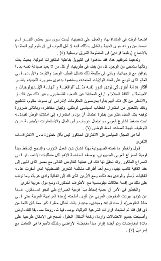 ‫ﺍﻀﻌﻨﺎ ﺍﻟﻭﻗﺕ ﻓﻰ ﺍﻟﻤﻨﺎﺩﺍﺓ ﺒﻬﺎ، ﻭﺍﻟﻌﻤل ﻋﻠﻰ ﺘﺤﻘﻴﻘﻬﺎ، ﻟﻴﺴﺕ ﺴﻭﻯ ﺴﻴﺭ ﺒﻌﻜﺱ ﺍﻟﺘﻴـﺎﺭ ﻟـﻡ‬
‫ﻨﺤﺼﺩ ﻤﻥ ﻭﺭﺍﺌﻪ ﺴﻭﻯ ﺍﻟﺨﻴﺒﺔ ﻭﺍﻟﻔﺸل. ﻭﻟﺫﻟﻙ ﻓﺈﻨﻪ ﻻ ﺃﻤل ﻟﻠﻌﺭﺏ ﻓﻰ ﺃﻥ ﺘﻘﻭﻡ ﻟﻬﻡ ﻗﺎﺌﻤﺔ ﺇﻻ‬
                         ‫ﺒﺎﻻﻨﺩﻤﺎﺝ )ﻭﻁﺒﻌﺎ ﻓﺭﺍﺩﻯ( ﻓﻰ ﺍﻟﻤﻨﻅﻭﻤﺔ ﺍﻟﺸﺭﻕ ﺃﻭﺴﻁﻴﺔ )٥( .‬
‫ﻭﺘﺩﻋﻴﻤﺎ ﻟﻤﻭﻗﻔﻬﻡ ﻫﺫﺍ، ﻓﻘﺩ ﺴﺎﻫﻤﻭﺍ ﻓﻰ ﺍﻟﺘﻬﻭﻴل ﺒﻔﺎﻋﻠﻴﺔ ﺍﻟﻤﺘﻐﻴﺭﺍﺕ ﺍﻟﺩﻭﻟﻴﺔ، ﺒﺤﻴﺙ ﺒﺩﺕ‬
‫ﻭﻜﺄﻨﻬﺎ ﺴﺘﻤﺤﻰ ﻤﻥ ﺍﻟﻭﺠﻭﺩ ﻜل ﻤﻥ ﻴﻘﻑ ﻓﻰ ﻁﺭﻴﻘﻬﺎ، ﺃﻭ ﻜل ﻤﻥ ﻻ ﻴﻌﻴﺩ ﺼﻴﺎﻏﺔ ﻨﻔﺴﻪ ﺒﻤـﺎ‬
‫ﻴﺘﻭﺍﻓﻕ ﻤﻊ ﺘﻭﺠﻬﺎﺘﻬﺎ، ﻭﻴﺄﺘﻰ ﻓﻰ ﻁﻠﻴﻌﺔ ﺫﻟﻙ ﺘﺸﻜل ﺍﻟﻘﻁﺏ ﺍﻟﻭﺤﻴﺩ ﻭﺍﻷﻭﺤﺩ ﻭﺍﻷﻴـﺩﻯ ﻓـﻰ‬
‫ﺍﻟﻌﺎﻟﻡ ﺍﻟﺫﻯ ﺘﺘﺭﺒﻊ ﻋﻠﻰ ﻗﻤﺘﻪ ﺍﻟﻭﻻﻴﺎﺕ ﺍﻟﻤﺘﺤﺩﺓ، ﻭﺴﺎﻫﻤﻭﺍ ﺒﺩﻋﻭﻯ ﻀﺭﻭﺭﺓ ﺍﻟﺘﺠﺩﻴﺩ، ﺒﻨﺸـﺭ‬
‫ﺃﻓﻜﺎﺭ ﻫﺩﺍﻤﺔ ﺃﺨﺭﻯ ﻜﻰ ﺘﺅﺩﻯ ﺍﻟﺩﻭﺭ ﻨﻔﺴﻪ ﻤﺜـل ﺍﻟﻭﺍﻗﻌﻴـﺔ ﻭ ﻨﻬﺎﻴـﺔ ﺍﻹﻴـﺩﻴﻭﻟﻭﺠﻴﺎﺕ ﻭ‬
‫ﺍﻟﻌﻭﻟﻤﺔ ﻭ ﺜﻘﺎﻓﺔ ﺍﻟﺴﻼﻡ ﻭ ﺭﻓﻊ ﺍﻟﻤﻌﺎﻨﺎﺓ ﻋﻥ ﺍﻟﺸﻌﺏ ﺍﻟﻔﻠﺴﻁﻴﻨﻰ. ﻭﻏﻴﺭ ﺫﻟﻙ ﻤﻥ ﺃﻓﻜـﺎﺭ‬
‫ﻭﺍﻷﺨﻁﺭ ﻤﻥ ﻜل ﺫﻟﻙ ﺃﻨﻬﻡ ﺒﺩﺃﻭﺍ ﻴﺤﺭﻀﻭﻥ ﺍﻟﺤﻜﻭﻤﺎﺕ ﻹﺨﺭﺍﺱ ﺃﻯ ﺼﻭﺕ ﻤﻘﺎﻭﻡ، ﻟﻠﺘﻁﺒﻴﻊ‬
‫ﻭﺫﻟﻙ ﺒﺎﻟﺘﺤﺫﻴﺭ ﻤﻥ ﺍﺴﺘﻤﺭﺍﺭ ﺍﻟﺨﻁﺎﺏ ﺍﻟﺴﻴﺎﺴﻰ ﺍﻟﻭﻁﻨﻰ، ﻭﺘﺒﻴﺎﻥ ﻤﺨﺎﻁﺭﻩ، ﻭﺒﺎﻟﺘﺎﻟﻰ ﻀﺭﻭﺭﺓ‬
‫ﺘﻭﻗﻴﻔﻪ ﺒﻜل ﺍﻟﺴﺒل ﻤﺘﺫﺭﻋﻴﻥ ﺒﻔﻜﺭﺓ ﺍﺤﺘﻤﺎل ﺃﻥ ﻴﺅﺩﻯ ﺍﺴﺘﻤﺭﺍﺭﻩ ﺇﻟﻰ ﺍﻤﺘﻼﻙ ﺍﻟﻭﻁﻥ ﻟﻘﻴﺎﺩﺘـﻪ‬
‫ﺘﺤﺕ ﻀﻐﻁ ﺍﻟﺸﺎﺭﻉ ﺍﻟﻌﺭﺒﻰ، ﻭﺍﺤﺘﻤﺎل ﻋﺯﻭﻑ ﺭﺃﺱ ﺍﻟﻤﺎل ﻭﺍﻻﺴﺘﺜﻤﺎﺭﺍﺕ ﺍﻷﺠﻨﺒﻴـﺔ ﻋـﻥ‬
                                          ‫ﺍﻟﺘﻭﻅﻴﻑ ﻨﺘﻴﺠﺔ ﻟﺘﺼﺎﻋﺩ ﺍﻟﺨﻁ ﺍﻟﻭﻁﻨﻰ )٦( .‬
‫ﺃﻤﺎ ﻓﻰ ﺍﻟﻤﺠﺎل ﺍﻟﺴﻴﺎﺴﻰ ﻓﺈﻥ ﺍﻻﺨﺘﺭﺍﻕ ﺍﻟﻤﺫﻜﻭﺭ ﻟﻴﺱ ﺒﺄﻗل ﺨﻁﻭﺭﺓ ﻤـﻥ ﺍﻻﺨﺘﺭﺍﻗـﺎﺕ‬
                                                                           ‫ﺍﻷﺨﺭﻯ.‬
‫ﻓﺄﻭل ﻭﺃﺨﻁﺭ ﻤﺎ ﻓﻌﻠﺘﻪ ﺍﻟﺼﻬﻴﻭﻨﻴﺔ ﺒﻬﺫﺍ ﺍﻟﺸﺄﻥ ﻜﺎﻥ ﺍﻟﻌﻤل ﺍﻟﺩﺅﻭﺏ ﻭﺍﻟﻨﺎﺠﺢ ﻹﺴﻘﺎﻁ ﻤﺒﺩﺃ‬
‫ﻗﻭﻤﻴﺔ ﺍﻟﺼﺭﺍﻉ ﺍﻟﻌﺭﺒﻰ ﺍﻟﺼﻬﻴﻭﻨﻰ، ﺒﻭﺼﻔﻪ ﺍﻟﺤﺎﻀﻨﺔ ﺍﻷﻫﻡ ﻟﻜل ﻤﺘﻁﻠﺒﺎﺕ ﺍﻻﻨﺘﺼـﺎﺭ ﻓـﻰ‬
‫ﺍﻟﺼﺭﺍﻉ ﺍﻟﻤﺫﻜﻭﺭ. ﻭﻗﺩ ﺘﺤﻘﻕ ﻟﻬﺎ ﺫﻟﻙ ﻓﻰ ﻋﻤﻠﻴﺔ ﺍﻟﺘﻔﺎﻭﺽ ﺍﻟﺜﻨﺎﺌﻰ ﻤﻊ ﻤﺼﺭ ﺍﻟﺫﻯ ﺍﻨﺘﻬﻰ ﺇﻟﻰ‬
‫ﻋﻘﺩ ﺍﺘﻔﺎﻗﻴﺔ ﻜﺎﻤﺏ ﺩﻴﻔﻴﺩ، ﻭﻤﻊ ﺃﺤﺩ ﺃﻁﺭﺍﻑ ﻤﻨﻅﻤﺔ ﺍﻟﺘﺤﺭﻴﺭ ﺍﻟﻔﻠﺴﻁﻴﻨﻴﺔ ﺍﻟﺫﻯ ﺃﺴﻔﺭﺕ ﻋﻨـﻪ‬
‫ﺍﺘﻔﺎﻗﻴﺎﺕ ﺃﻭﺴﻠﻭ ﻭﺍﻟﻭﺍﺩﻯ ﺒﻌﺩ ﺫﻟﻙ، ﻭﻤﻊ ﺍﻷﺭﺩﻥ ﺍﻟﺫﻯ ﻗﺎﺩ ﺇﻟﻰ ﺍﺘﻔﺎﻗﻴﺔ ﻭﺍﺩﻯ ﻋﺭﺒﺔ، ﻭﻤﺎ ﺘﺭﺘﺏ‬
   ‫ﻋﻠﻰ ﺫﻟﻙ ﻤﻥ ﺇﻗﺎﻤﺔ ﻋﻼﻗﺎﺕ ﺩﺒﻠﻭﻤﺎﺴﻴﺔ ﻤﻊ ﺍﻷﻁﺭﺍﻑ ﺍﻟﻤﺫﻜﻭﺭﺓ، ﻭﻤﻊ ﺩﻭل ﻋﺭﺒﻴﺔ ﺃﺨﺭﻯ.‬
‫ﻭﺍﻟﺨﻁﻴﺭ ﻓﻰ ﺍﻷﻤﺭ ﺃﻥ ﻋﻤﻠﻴﺔ ﺇﺴﻘﺎﻁ ﻤﺒﺩﺃ ﻗﻭﻤﻴﺔ ﺍﻟﺼﺭﺍﻉ ﻋﻠﻰ ﺍﻟﻨﺤﻭ ﺍﻟﻤـﺫﻜﻭﺭ، ﻋـﺩﺍ‬
‫ﻋﻥ ﻜﻭﻨﻬﺎ ﺠﺭﺩﺕ ﺍﻟﻤﻔﺎﻭﺽ ﺍﻟﻌﺭﺒﻰ ﻤﻥ ﺃﻗﻭﻯ ﺃﺴﻠﺤﺘﻪ )ﻭﺤﺩﺓ ﺍﻟﻤﻭﺍﺠﻬﺔ ﺍﻟﻌﺭﺒﻴﺔ ﺤﺘﻰ ﻓـﻰ‬
‫ﺤﺎﻟﺔ ﺍﻟﺘﻔﺎﻭﺽ(، ﺃﺭﺴﺕ ﻗﻭﺍﻋﺩ ﻭﻤﺒﺎﺩﻯﺀ ﺠﺩﻴﺩﺓ. ﺒﺎﺘﺕ ﺘﺸﻜل ﺨﻁﺭﺍ ﺃﻜﺒﺭ ﻤﻤﺎ ﻜﺎﻥ ﻗﺎﺌﻤﺎ ﻤﻥ‬
    ‫ﹰ‬                 ‫ﹰ‬
‫ﺫﻯ ﻗﺒل ﻓﻘﺩ ﺘﻡ ﺍﺴﺘﺒﻌﺎﺩ ﻗﺭﺍﺭﺍﺕ ﺍﻟﺸﺭﻋﻴﺔ ﺍﻟﺩﻭﻟﻴﺔ، ﺒﻭﺼـﻔﻬﺎ ﺸـﺭﻭﻁﺎ ﻤﺴـﺒﻘﺔ ﻟﻠﺘﻔـﺎﻭﺽ‬
                    ‫ﹰ‬
‫ﻭﺃﺼﺒﺤﺕ ﺠﻤﻴﻊ ﺍﻻﺤﺘﻤﺎﻻﺕ ﻭﺍﺭﺩﺓ، ﻭﻜﺎﻓﺔ ﺃﺸﻜﺎل ﺍﻟﺤﻠﻭل ﺃﺼﺒﺢ ﻓﻰ ﺍﻹﻤﻜﺎﻥ ﻁﺭﺤﻬﺎ ﻋﻠﻰ‬
‫ﻤﺎﺌﺩﺓ ﺍﻟﻤﻔﺎﻭﻀﺎﺕ ﻭﺘﻡ ﺃﻴﻀﺎ ﺇﻗﺭﺍﺭ ﻤﺒﺩﺃ ﻤﻘﺎﻴﻀﺔ ﺍﻷﺭﺍﻀﻰ ﻭﻜﺫﻟﻙ ﺘﺄﺠﻴﺭﻫﺎ ﻓﻰ ﺍﻟﺘﻌﺎﻤل ﻤﻊ‬
                                                         ‫ﹰ‬
                                                                     ‫ﺇﺴﺭﺍﺌﻴل )٧( .‬
 