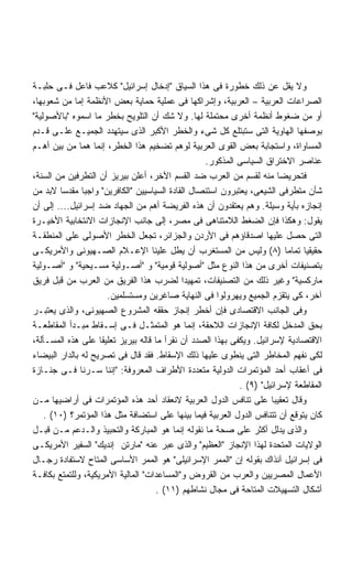 ‫ﻭﻻ ﻴﻘل ﻋﻥ ﺫﻟﻙ ﺨﻁﻭﺭﺓ ﻓﻰ ﻫﺫﺍ ﺍﻟﺴﻴﺎﻕ ﺇﺩﺨﺎل ﺇﺴﺭﺍﺌﻴل ﻜﻼﻋﺏ ﻓﺎﻋل ﻓـﻰ ﺤﻠﺒـﺔ‬
‫ﺍﻟﺼﺭﺍﻋﺎﺕ ﺍﻟﻌﺭﺒﻴﺔ – ﺍﻟﻌﺭﺒﻴﺔ، ﻭﺇﺸﺭﺍﻜﻬﺎ ﻓﻰ ﻋﻤﻠﻴﺔ ﺤﻤﺎﻴﺔ ﺒﻌﺽ ﺍﻷﻨﻅﻤﺔ ﺇﻤﺎ ﻤﻥ ﺸﻌﻭﺒﻬﺎ،‬
‫ﺃﻭ ﻤﻥ ﻀﻐﻭﻁ ﺃﻨﻅﻤﺔ ﺃﺨﺭﻯ ﻤﺤﺘﻤﻠﺔ ﻟﻬﺎ. ﻭﻻ ﺸﻙ ﺃﻥ ﺍﻟﺘﻠﻭﻴﺢ ﺒﺨﻁﺭ ﻤﺎ ﺍﺴﻤﻭﻩ ﺒﺎﻷﺼﻭﻟﻴﺔ‬
‫ﺒﻭﺼﻔﻬﺎ ﺍﻟﻬﺎﻭﻴﺔ ﺍﻟﺘﻰ ﺴﺘﺒﺘﻠﻊ ﻜل ﺸﻰﺀ ﻭﺍﻟﺨﻁﺭ ﺍﻷﻜﺒﺭ ﺍﻟﺫﻯ ﺴﻴﺘﻬﺩﺩ ﺍﻟﺠﻤﻴـﻊ ﻋﻠـﻰ ﻗـﺩﻡ‬
‫ﺍﻟﻤﺴﺎﻭﺍﺓ، ﻭﺍﺴﺘﺠﺎﺒﺔ ﺒﻌﺽ ﺍﻟﻘﻭﻯ ﺍﻟﻌﺭﺒﻴﺔ ﻟﻭﻫﻡ ﺘﻀﺨﻴﻡ ﻫﺫﺍ ﺍﻟﺨﻁﺭ، ﺇﻨﻤﺎ ﻫﻤﺎ ﻤﻥ ﺒﻴﻥ ﺃﻫـﻡ‬
                                                  ‫ﻋﻨﺎﺼﺭ ﺍﻻﺨﺘﺭﺍﻕ ﺍﻟﺴﻴﺎﺴﻰ ﺍﻟﻤﺫﻜﻭﺭ.‬
‫ﻓﺘﺤﺭﻴﻀﺎ ﻤﻨﻪ ﻟﻘﺴﻡ ﻤﻥ ﺍﻟﻌﺭﺏ ﻀﺩ ﺍﻟﻘﺴﻡ ﺍﻵﺨﺭ، ﺃﻋﻠﻥ ﺒﻴﺭﻴﺯ ﺃﻥ ﺍﻟﺘﻁﺭﻓﻴﻥ ﻤﻥ ﺍﻟﺴﻨﺔ،‬
‫ﺸﺄﻥ ﻤﺘﻁﺭﻓﻰ ﺍﻟﺸﻴﻌﻰ، ﻴﻌﺘﺒﺭﻭﻥ ﺍﺴﺘﺌﺼﺎل ﺍﻟﻘﺎﺩﺓ ﺍﻟﺴﻴﺎﺴﻴﻴﻥ ﺍﻟﻜﺎﻓﺭﻴﻥ ﻭﺍﺠﺒﺎ ﻤﻘﺩﺴﺎ ﻻﺒﺩ ﻤﻥ‬
‫ﺇﻨﺠﺎﺯﻩ ﺒﺄﻴﺔ ﻭﺴﻴﻠﺔ. ﻭﻫﻡ ﻴﻌﺘﻘﺩﻭﻥ ﺃﻥ ﻫﺫﻩ ﺍﻟﻔﺭﻴﻀﺔ ﺃﻫﻡ ﻤﻥ ﺍﻟﺠﻬﺎﺩ ﻀﺩ ﺇﺴﺭﺍﺌﻴل.... ﺇﻟﻰ ﺃﻥ‬
‫ﻴﻘﻭل: ﻭﻫﻜﺫﺍ ﻓﺈﻥ ﺍﻟﻀﻐﻁ ﺍﻟﻼﻤﺘﻨﺎﻫﻰ ﻓﻰ ﻤﺼﺭ، ﺇﻟﻰ ﺠﺎﻨﺏ ﺍﻹﻨﺠﺎﺯﺍﺕ ﺍﻻﻨﺘﺨﺎﺒﻴﺔ ﺍﻷﺨﻴـﺭﺓ‬
‫ﺍﻟﺘﻰ ﺤﺼل ﻋﻠﻴﻬﺎ ﺍﺼﺩﻗﺎﺅﻫﻡ ﻓﻰ ﺍﻷﺭﺩﻥ ﻭﺍﻟﺠﺯﺍﺌﺭ، ﺘﺠﻌل ﺍﻟﺨﻁﺭ ﺍﻷﺼﻭﻟﻰ ﻋﻠﻰ ﺍﻟﻤﻨﻁﻘـﺔ‬
‫ﺤﻘﻴﻘﻴﺎ ﺘﻤﺎﻤﺎ )٨( ﻭﻟﻴﺱ ﻤﻥ ﺍﻟﻤﺴﺘﻐﺭﺏ ﺃﻥ ﻴﻁل ﻋﻠﻴﻨﺎ ﺍﻹﻋـﻼﻡ ﺍﻟﺼـﻬﻴﻭﻨﻰ ﻭﺍﻷﻤﺭﻴﻜـﻰ‬‫ﹰ‬     ‫ﹰ‬
‫ﺒﺘﺼﻨﻴﻔﺎﺕ ﺃﺨﺭﻯ ﻤﻥ ﻫﺫﺍ ﺍﻟﻨﻭﻉ ﻤﺜل ﺃﺼﻭﻟﻴﺔ ﻗﻭﻤﻴﺔ ﻭ ﺃﺼـﻭﻟﻴﺔ ﻤﺴـﻴﺤﻴﺔ ﻭ ﺃﺼـﻭﻟﻴﺔ‬
‫ﻤﺎﺭﻜﺴﻴﺔ ﻭﻏﻴﺭ ﺫﻟﻙ ﻤﻥ ﺍﻟﺘﺼﻨﻴﻔﺎﺕ، ﺘﻤﻬﻴﺩﺍ ﻟﻀﺭﺏ ﻫﺫﺍ ﺍﻟﻔﺭﻴﻕ ﻤﻥ ﺍﻟﻌﺭﺏ ﻤﻥ ﻗﺒل ﻓﺭﻴﻕ‬
                                            ‫ﹰ‬
                      ‫ﺁﺨﺭ، ﻜﻰ ﻴﺘﻘﺯﻡ ﺍﻟﺠﻤﻴﻊ ﻭﻴﻬﺭﻭﻟﻭﺍ ﻓﻰ ﺍﻟﻨﻬﺎﻴﺔ ﺼﺎﻏﺭﻴﻥ ﻭﻤﺴﺘﺴﻠﻤﻴﻥ.‬
‫ﻭﻓﻰ ﺍﻟﺠﺎﻨﺏ ﺍﻻﻗﺘﺼﺎﺩﻯ ﻓﺈﻥ ﺃﺨﻁﺭ ﺇﻨﺠﺎﺯ ﺤﻘﻘﻪ ﺍﻟﻤﺸﺭﻭﻉ ﺍﻟﺼﻬﻴﻭﻨﻰ، ﻭﺍﻟﺫﻯ ﻴﻌﺘﺒـﺭ‬
‫ﺒﺤﻕ ﺍﻟﻤﺩﺨل ﻟﻜﺎﻓﺔ ﺍﻹﻨﺠﺎﺯﺍﺕ ﺍﻟﻼﺤﻘﺔ، ﺇﻨﻤﺎ ﻫﻭ ﺍﻟﻤﺘﻤﺜـل ﻓـﻰ ﺇﺴـﻘﺎﻁ ﻤﺒـﺩﺃ ﺍﻟﻤﻘﺎﻁﻌـﺔ‬
‫ﺍﻻﻗﺘﺼﺎﺩﻴﺔ ﻹﺴﺭﺍﺌﻴل. ﻭﻴﻜﻔﻰ ﺒﻬﺫﺍ ﺍﻟﺼﺩﺩ ﺃﻥ ﻨﻘﺭﺃ ﻤﺎ ﻗﺎﻟﻪ ﺒﻴﺭﻴﺯ ﺘﻌﻠﻴﻘﺎ ﻋﻠﻰ ﻫﺫﻩ ﺍﻟﻤﺴـﺄﻟﺔ،‬
                    ‫ﹰ‬
‫ﻟﻜﻰ ﻨﻔﻬﻡ ﺍﻟﻤﺨﺎﻁﺭ ﺍﻟﺘﻰ ﻴﻨﻁﻭﻯ ﻋﻠﻴﻬﺎ ﺫﻟﻙ ﺍﻹﺴﻘﺎﻁ. ﻓﻘﺩ ﻗﺎل ﻓﻰ ﺘﺼﺭﻴﺢ ﻟﻪ ﺒﺎﻟﺩﺍﺭ ﺍﻟﺒﻴﻀﺎﺀ‬
‫ﻓﻰ ﺃﻋﻘﺎﺏ ﺃﺤﺩ ﺍﻟﻤﺅﺘﻤﺭﺍﺕ ﺍﻟﺩﻭﻟﻴﺔ ﻤﺘﻌﺩﺩﺓ ﺍﻷﻁﺭﺍﻑ ﺍﻟﻤﻌﺭﻭﻓﺔ: ﺇﻨﻨﺎ ﺴـﺭﻨﺎ ﻓـﻰ ﺠﻨـﺎﺯﺓ‬
                                                            ‫ﺍﻟﻤﻘﺎﻁﻌﺔ ﻹﺴﺭﺍﺌﻴل )٩( .‬
‫ﻭﻗﺎل ﺘﻌﻘﻴﺒﺎ ﻋﻠﻰ ﺘﻨﺎﻓﺱ ﺍﻟﺩﻭل ﺍﻟﻌﺭﺒﻴﺔ ﻻﻨﻌﻘﺎﺩ ﺃﺤﺩ ﻫﺫﻩ ﺍﻟﻤﺅﺘﻤﺭﺍﺕ ﻓﻰ ﺃﺭﺍﻀﻴﻬﺎ ﻤـﻥ‬
    ‫ﻜﺎﻥ ﻴﺘﻭﻗﻊ ﺃﻥ ﺘﺘﻨﺎﻓﺱ ﺍﻟﺩﻭل ﺍﻟﻌﺭﺒﻴﺔ ﻓﻴﻤﺎ ﺒﻴﻨﻬﺎ ﻋﻠﻰ ﺍﺴﺘﻀﺎﻓﺔ ﻤﺜل ﻫﺫﺍ ﺍﻟﻤﺅﺘﻤﺭ؟ )٠١( .‬
‫ﻭﺍﻟﺫﻯ ﻴﺩﻟل ﺃﻜﺜﺭ ﻋﻠﻰ ﺼﺤﺔ ﻤﺎ ﻨﻘﻭﻟﻪ ﺇﻨﻤﺎ ﻫﻭ ﺍﻟﻤﺒﺎﺭﻜﺔ ﻭﺍﻟﺘﺤﺒﻴﺫ ﻭﺍﻟـﺩﻋﻡ ﻤـﻥ ﻗﺒـل‬
‫ﺍﻟﻭﻻﻴﺎﺕ ﺍﻟﻤﺘﺤﺩﺓ ﻟﻬﺫﺍ ﺍﻹﻨﺠﺎﺯ ﺍﻟﻌﻅﻴﻡ ﻭﺍﻟﺫﻯ ﻋﺒﺭ ﻋﻨﻪ ﻤﺎﺭﺘﻥ ﺇﻨﺩﻴﻙ ﺍﻟﺴﻔﻴﺭ ﺍﻷﻤﺭﻴﻜـﻰ‬
‫ﻓﻰ ﺇﺴﺭﺍﺌﻴل ﺁﻨﺫﺍﻙ ﺒﻘﻭﻟﻪ ﺇﻥ ﺍﻟﻤﻤﺭ ﺍﻹﺴﺭﺍﺌﻴﻠﻰ ﻫﻭ ﺍﻟﻤﻤﺭ ﺍﻷﺴﺎﺴﻰ ﺍﻟﻤﺘﺎﺡ ﻻﺴﺘﻔﺎﺩﺓ ﺭﺠـﺎل‬
‫ﺍﻷﻋﻤﺎل ﺍﻟﻤﺼﺭﻴﻴﻥ ﻭﺍﻟﻌﺭﺏ ﻤﻥ ﺍﻟﻘﺭﻭﺽ ﻭﺍﻟﻤﺴﺎﻋﺩﺍﺕ ﺍﻟﻤﺎﻟﻴﺔ ﺍﻷﻤﺭﻴﻜﻴﺔ، ﻭﻟﻠﺘﻤﺘﻊ ﺒﻜﺎﻓـﺔ‬
                                    ‫ﺃﺸﻜﺎل ﺍﻟﺘﺴﻬﻴﻼﺕ ﺍﻟﻤﺘﺎﺤﺔ ﻓﻰ ﻤﺠﺎل ﻨﺸﺎﻁﻬﻡ )١١( .‬
 