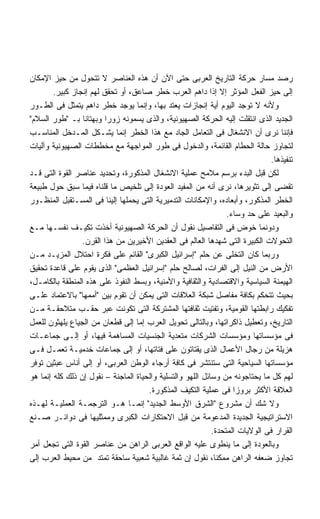 ‫ﺭﺼﺩ ﻤﺴﺎﺭ ﺤﺭﻜﺔ ﺍﻟﺘﺎﺭﻴﺦ ﺍﻟﻌﺭﺒﻰ ﺤﺘﻰ ﺍﻵﻥ ﺃﻥ ﻫﺫﻩ ﺍﻟﻌﻨﺎﺼﺭ ﻻ ﺘﺘﺤﻭل ﻤﻥ ﺤﻴﺯ ﺍﻹﻤﻜﺎﻥ‬
        ‫ﺇﻟﻰ ﺤﻴﺯ ﺍﻟﻔﻌل ﺍﻟﻤﺅﺜﺭ ﺇﻻ ﺇﺫﺍ ﺩﺍﻫﻡ ﺍﻟﻌﺭﺏ ﺨﻁﺭ ﺼﺎﻋﻕ، ﺃﻭ ﺘﺤﻘﻕ ﻟﻬﻡ ﺇﻨﺠﺎﺯ ﻜﺒﻴﺭ.‬
‫ﻭﻷﻨﻪ ﻻ ﺘﻭﺠﺩ ﺍﻟﻴﻭﻡ ﺃﻴﺔ ﺇﻨﺠﺎﺯﺍﺕ ﻴﻌﺘﺩ ﺒﻬﺎ، ﻭﺇﻨﻤﺎ ﻴﻭﺠﺩ ﺨﻁﺭ ﺩﺍﻫﻡ ﻴﺘﻤﺜل ﻓﻰ ﺍﻟﻁـﻭﺭ‬
‫ﺍﻟﺠﺩﻴﺩ ﺍﻟﺫﻯ ﺍﻨﺘﻘﻠﺕ ﺇﻟﻴﻪ ﺍﻟﺤﺭﻜﺔ ﺍﻟﺼﻬﻴﻭﻨﻴﺔ، ﻭﺍﻟﺫﻯ ﻴﺴﻤﻭﻨﻪ ﺯﻭﺭﺍ ﻭﺒﻬﺘﺎﻨﺎ ﺒـ ﻁﻭﺭ ﺍﻟﺴﻼﻡ‬
                 ‫ﹰ‬       ‫ﹰ‬
‫ﻓﺈﻨﻨﺎ ﻨﺭﻯ ﺃﻥ ﺍﻻﻨﺸﻐﺎل ﻓﻰ ﺍﻟﺘﻌﺎﻤل ﺍﻟﺠﺎﺩ ﻤﻊ ﻫﺫﺍ ﺍﻟﺨﻁﺭ ﺇﻨﻤﺎ ﻴﺸـﻜل ﺍﻟﻤـﺩﺨل ﺍﻟﻤﻨﺎﺴـﺏ‬
‫ﻟﺘﺠﺎﻭﺯ ﺤﺎﻟﺔ ﺍﻟﺤﻁﺎﻡ ﺍﻟﻘﺎﺌﻤﺔ، ﻭﺍﻟﺩﺨﻭل ﻓﻰ ﻁﻭﺭ ﺍﻟﻤﻭﺍﺠﻬﺔ ﻤﻊ ﻤﺨﻁﻁﺎﺕ ﺍﻟﺼﻬﻴﻭﻨﻴﺔ ﻭﺁﻟﻴﺎﺕ‬
                                                                              ‫ﺘﻨﻔﻴﺫﻫﺎ.‬
‫ﻟﻜﻥ ﻗﺒل ﺍﻟﺒﺩﺀ ﺒﺭﺴﻡ ﻤﻼﻤﺢ ﻋﻤﻠﻴﺔ ﺍﻻﻨﺸﻐﺎل ﺍﻟﻤﺫﻜﻭﺭﺓ، ﻭﺘﺤﺩﻴﺩ ﻋﻨﺎﺼﺭ ﺍﻟﻘﻭﺓ ﺍﻟﺘﻰ ﻗـﺩ‬
‫ﺘﻘﻀﻰ ﺇﻟﻰ ﺘﺜﻭﻴﺭﻫﺎ، ﻨﺭﻯ ﺃﻨﻪ ﻤﻥ ﺍﻟﻤﻔﻴﺩ ﺍﻟﻌﻭﺩﺓ ﺇﻟﻰ ﺘﻠﺨﻴﺹ ﻤﺎ ﻗﻠﻨﺎﻩ ﻓﻴﻤﺎ ﺴﺒﻕ ﺤﻭل ﻁﺒﻴﻌﺔ‬
‫ﺍﻟﺨﻁﺭ ﺍﻟﻤﺫﻜﻭﺭ، ﻭﺃﺒﻌﺎﺩﻩ، ﻭﺍﻹﻤﻜﺎﻨﺎﺕ ﺍﻟﺘﺩﻤﻴﺭﻴﺔ ﺍﻟﺘﻰ ﻴﺤﻤﻠﻬﺎ ﺇﻟﻴﻨﺎ ﻓﻰ ﺍﻟﻤﺴـﺘﻘﺒل ﺍﻟﻤﻨﻅـﻭﺭ‬
                                                                 ‫ﻭﺍﻟﺒﻌﻴﺩ ﻋﻠﻰ ﺤﺩ ﻭﺴﺎﺀ.‬
‫ﻭﺩﻭﻨﻤﺎ ﺨﻭﺽ ﻓﻰ ﺍﻟﺘﻔﺎﺼﻴل ﻨﻘﻭل ﺃﻥ ﺍﻟﺤﺭﻜﺔ ﺍﻟﺼﻬﻴﻭﻨﻴﺔ ﺃﺨﺫﺕ ﺘﻜﻴـﻑ ﻨﻔﺴـﻬﺎ ﻤـﻊ‬
                 ‫ﺍﻟﺘﺤﻭﻻﺕ ﺍﻟﻜﺒﻴﺭﺓ ﺍﻟﺘﻰ ﺸﻬﺩﻫﺎ ﺍﻟﻌﺎﻟﻡ ﻓﻰ ﺍﻟﻌﻘﺩﻴﻥ ﺍﻷﺨﻴﺭﻴﻥ ﻤﻥ ﻫﺫﺍ ﺍﻟﻘﺭﻥ.‬
‫ﻭﺭﺒﻤﺎ ﻜﺎﻥ ﺍﻟﺘﺨﻠﻰ ﻋﻥ ﺤﻠﻡ ﺇﺴﺭﺍﺌﻴل ﺍﻟﻜﺒﺭﻯ ﺍﻟﻘﺎﺌﻡ ﻋﻠﻰ ﻓﻜﺭﺓ ﺍﺤﺘﻼل ﺍﻟﻤﺯﻴـﺩ ﻤـﻥ‬
‫ﺍﻷﺭﺽ ﻤﻥ ﺍﻟﻨﻴل ﺇﻟﻰ ﺍﻟﻔﺭﺍﺕ، ﻟﺼﺎﻟﺢ ﺤﻠﻡ ﺇﺴﺭﺍﺌﻴل ﺍﻟﻌﻅﻤﻰ ﺍﻟﺫﻯ ﻴﻘﻭﻡ ﻋﻠﻰ ﻗﺎﻋﺩﺓ ﺘﺤﻘﻴﻕ‬
‫ﺍﻟﻬﻴﻤﻨﺔ ﺍﻟﺴﻴﺎﺴﻴﺔ ﻭﺍﻻﻗﺘﺼﺎﺩﻴﺔ ﻭﺍﻟﺜﻘﺎﻓﻴﺔ ﻭﺍﻷﻤﻨﻴﺔ، ﻭﺒﺴﻁ ﺍﻟﻨﻔﻭﺫ ﻋﻠﻰ ﻫﺫﻩ ﺍﻟﻤﻨﻁﻘﺔ ﺒﺎﻟﻜﺎﻤـل،‬
‫ﺒﺤﻴﺙ ﺘﺘﺤﻜﻡ ﺒﻜﺎﻓﺔ ﻤﻔﺎﺼل ﺸﺒﻜﺔ ﺍﻟﻌﻼﻗﺎﺕ ﺍﻟﺘﻰ ﻴﻤﻜﻥ ﺃﻥ ﺘﻘﻭﻡ ﺒﻴﻥ ﺃﻤﻤﻬﺎ ﺒﺎﻻﻋﺘﻤﺎﺩ ﻋﻠـﻰ‬
‫ﺘﻔﻜﻴﻙ ﺭﺍﺒﻁﺘﻬﺎ ﺍﻟﻘﻭﻤﻴﺔ، ﻭﺘﻔﺘﻴﺕ ﺜﻘﺎﻓﺘﻬﺎ ﺍﻟﻤﺸﺘﺭﻜﺔ ﺍﻟﺘﻰ ﺘﻜﻭﻨﺕ ﻋﺒﺭ ﺤﻘـﺏ ﻤﺘﻼﺤﻘـﺔ ﻤـﻥ‬
‫ﺍﻟﺘﺎﺭﻴﺦ، ﻭﺘﻌﻁﻴل ﺫﺍﻜﺭﺍﺘﻬﺎ، ﻭﺒﺎﻟﺘﺎﻟﻰ ﺘﺤﻭﻴل ﺍﻟﻌﺭﺏ ﺇﻤﺎ ﺇﻟﻰ ﻗﻁﻌﺎﻥ ﻤﻥ ﺍﻟﺠﻴﺎﻉ ﻴﻠﻬﺜﻭﻥ ﻟﻠﻌﻤل‬
‫ﻓﻰ ﻤﺅﺴﺴﺎﺘﻬﺎ ﻭﻤﺅﺴﺴﺎﺕ ﺍﻟﺸﺭﻜﺎﺕ ﻤﺘﻌﺩﻴﺔ ﺍﻟﺠﻨﺴﻴﺎﺕ ﺍﻟﻤﺴﺎﻫﻤﺔ ﻓﻴﻬﺎ، ﺃﻭ ﺇﻟـﻰ ﺠﻤﺎﻋـﺎﺕ‬
‫ﻫﺯﻴﻠﺔ ﻤﻥ ﺭﺠﺎل ﺍﻷﻋﻤﺎل ﺍﻟﺫﻯ ﻴﻘﺘﺎﺘﻭﻥ ﻋﻠﻰ ﻓﺘﺎﺘﻬﺎ، ﺃﻭ ﺇﻟﻰ ﺠﻤﺎﻋﺎﺕ ﺨﺩﻤﻴـﺔ ﺘﻌﻤـل ﻓـﻰ‬
‫ﻤﺅﺴﺴﺎﺘﻬﺎ ﺍﻟﺴﻴﺎﺤﻴﺔ ﺍﻟﺘﻰ ﺴﺘﻨﺘﺸﺭ ﻓﻰ ﻜﺎﻓﺔ ﺃﺭﺠﺎﺀ ﺍﻟﻭﻁﻥ ﺍﻟﻌﺭﺒﻰ، ﺃﻭ ﺇﻟﻰ ﺃﻨﺎﺱ ﻋﺒﺜﻴﻥ ﺘﻭﻓﺭ‬
‫ﻟﻬﻡ ﻜل ﻤﺎ ﻴﺤﺘﺎﺠﻭﻨﻪ ﻤﻥ ﻭﺴﺎﺌل ﺍﻟﻠﻬﻭ ﻭﺍﻟﺘﺴﻠﻴﺔ ﻭﺍﻟﺤﻴﺎﺓ ﺍﻟﻤﺎﺠﻨﺔ – ﻨﻘﻭل ﺇﻥ ﺫﻟﻙ ﻜﻠﻪ ﺇﻨﻤﺎ ﻫﻭ‬
                                      ‫ﺍﻟﻌﻼﻗﺔ ﺍﻷﻜﺜﺭ ﺒﺭﻭﺯﺍ ﻓﻰ ﻋﻤﻠﻴﺔ ﺍﻟﺘﻜﻴﻑ ﺍﻟﻤﺫﻜﻭﺭﺓ.‬
                                                                   ‫ﹰ‬
‫ﻭﻻ ﺸﻙ ﺃﻥ ﻤﺸﺭﻭﻉ ﺍﻟﺸﺭﻕ ﺍﻷﻭﺴﻁ ﺍﻟﺠﺩﻴﺩ ﺇﻨﻤـﺎ ﻫـﻭ ﺍﻟﺘﺭﺠﻤـﺔ ﺍﻟﻌﻤﻠﻴـﺔ ﻟﻬـﺫﻩ‬
‫ﺍﻻﺴﺘﺭﺍﺘﻴﺠﻴﺔ ﺍﻟﺠﺩﻴﺩﺓ ﺍﻟﻤﺩﻋﻭﻤﺔ ﻤﻥ ﻗﺒل ﺍﻻﺤﺘﻜﺎﺭﺍﺕ ﺍﻟﻜﺒﺭﻯ ﻭﻤﻤﺜﻠﻴﻬﺎ ﻓﻰ ﺩﻭﺍﺌـﺭ ﺼـﻨﻊ‬
                                                            ‫ﺍﻟﻘﺭﺍﺭ ﻓﻰ ﺍﻟﻭﻻﻴﺎﺕ ﺍﻟﻤﺘﺤﺩﺓ.‬
‫ﻭﺒﺎﻟﻌﻭﺩﺓ ﺇﻟﻰ ﻤﺎ ﻴﻨﻁﻭﻯ ﻋﻠﻴﻪ ﺍﻟﻭﺍﻗﻊ ﺍﻟﻌﺭﺒﻰ ﺍﻟﺭﺍﻫﻥ ﻤﻥ ﻋﻨﺎﺼﺭ ﺍﻟﻘﻭﺓ ﺍﻟﺘﻰ ﺘﺠﻌل ﺃﻤﺭ‬
‫ﺘﺠﺎﻭﺯ ﻀﻌﻔﻪ ﺍﻟﺭﺍﻫﻥ ﻤﻤﻜﻨﺎ، ﻨﻘﻭل ﺇﻥ ﺜﻤﺔ ﻏﺎﻟﺒﻴﺔ ﺸﻌﺒﻴﺔ ﺴﺎﺤﻘﺔ ﺘﻤﺘﺩ ﻤﻥ ﻤﺤﻴﻁ ﺍﻟﻌﺭﺏ ﺇﻟﻰ‬
 