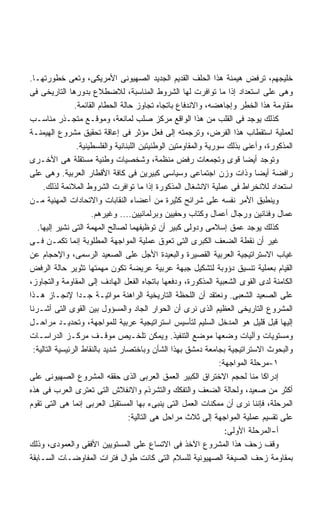 ‫ﺨﻠﻴﺠﻬﻡ، ﺘﺭﻓﺽ ﻫﻴﻤﻨﺔ ﻫﺫﺍ ﺍﻟﺤﻠﻑ ﺍﻟﻘﺩﻴﻡ ﺍﻟﺠﺩﻴﺩ ﺍﻟﺼﻬﻴﻭﻨﻰ ﺍﻷﻤﺭﻴﻜﻰ، ﻭﺘﻌﻰ ﺨﻁﻭﺭﺘﻬـﺎ.‬
‫ﻭﻫﻰ ﻋﻠﻰ ﺍﺴﺘﻌﺩﺍﺩ ﺇﺫﺍ ﻤﺎ ﺘﻭﺍﻓﺭﺕ ﻟﻬﺎ ﺍﻟﺸﺭﻭﻁ ﺍﻟﻤﻨﺎﺴﺒﺔ، ﻟﻼﻀﻁﻼﻉ ﺒﺩﻭﺭﻫﺎ ﺍﻟﺘﺎﺭﻴﺨﻰ ﻓﻰ‬
                ‫ﻤﻘﺎﻭﻤﺔ ﻫﺫﺍ ﺍﻟﺨﻁﺭ ﻭﺇﺠﺎﻫﻀﻪ، ﻭﺍﻻﻨﺩﻓﺎﻉ ﺒﺎﺘﺠﺎﻩ ﺘﺠﺎﻭﺯ ﺤﺎﻟﺔ ﺍﻟﺤﻁﺎﻡ ﺍﻟﻘﺎﺌﻤﺔ.‬
‫ﻜﺫﻟﻙ ﻴﻭﺠﺩ ﻓﻰ ﺍﻟﻘﻠﺏ ﻤﻥ ﻫﺫﺍ ﺍﻟﻭﺍﻗﻊ ﻤﺭﻜﺯ ﺼﻠﺏ ﻟﻤﺎﻨﻌﺔ، ﻭﻤﻭﻗـﻊ ﻤﺘﺠـﺫﺭ ﻤﻨﺎﺴـﺏ‬
‫ﻟﻌﻤﻠﻴﺔ ﺍﺴﺘﻘﻁﺎﺏ ﻫﺫﺍ ﺍﻟﻔﺭﺽ، ﻭﺘﺭﺠﻤﺘﻪ ﺇﻟﻰ ﻓﻌل ﻤﺅﺜﺭ ﻓﻰ ﺇﻋﺎﻗﺔ ﺘﺤﻘﻴﻕ ﻤﺸﺭﻭﻉ ﺍﻟﻬﻴﻤﻨـﺔ‬
                 ‫ﺍﻟﻤﺫﻜﻭﺭﺓ، ﻭﺃﻋﻨﻰ ﺒﺫﻟﻙ ﺴﻭﺭﻴﺔ ﻭﺍﻟﻤﻘﺎﻭﻤﺘﻴﻥ ﺍﻟﻭﻁﻨﻴﺘﻴﻥ ﺍﻟﻠﺒﻨﺎﻨﻴﺔ ﻭﺍﻟﻔﻠﺴﻁﻴﻨﻴﺔ.‬
‫ﻭﺘﻭﺠﺩ ﺃﻴﻀﺎ ﻗﻭﻯ ﻭﺘﺠﻤﻌﺎﺕ ﺭﻓﺽ ﻤﻨﻅﻤﺔ، ﻭﺸﺨﺼﻴﺎﺕ ﻭﻁﻨﻴﺔ ﻤﺴﺘﻘﻠﺔ ﻫﻰ ﺍﻷﺨـﺭﻯ‬         ‫ﹰ‬
‫ﺭﺍﻓﻀﺔ ﺃﻴﻀﺎ ﻭﺫﺍﺕ ﻭﺯﻥ ﺍﺠﺘﻤﺎﻋﻰ ﻭﺴﻴﺎﺴﻰ ﻜﺒﻴﺭﻴﻥ ﻓﻰ ﻜﺎﻓﺔ ﺍﻷﻗﻁﺎﺭ ﺍﻟﻌﺭﺒﻴﺔ. ﻭﻫﻰ ﻋﻠﻰ‬     ‫ﹰ‬
     ‫ﺍﺴﺘﻌﺩﺍﺩ ﻟﻼﻨﺨﺭﺍﻁ ﻓﻰ ﻋﻤﻠﻴﺔ ﺍﻻﻨﺸﻐﺎل ﺍﻟﻤﺫﻜﻭﺭﺓ ﺇﺫﺍ ﻤﺎ ﺘﻭﺍﻓﺭﺕ ﺍﻟﺸﺭﻭﻁ ﺍﻟﻤﻼﺌﻤﺔ ﻟﺫﻟﻙ.‬
‫ﻭﻴﻨﻁﺒﻕ ﺍﻷﻤﺭ ﻨﻔﺴﻪ ﻋﻠﻰ ﺸﺭﺍﺌﺢ ﻜﺜﻴﺭﺓ ﻤﻥ ﺃﻋﻀﺎﺀ ﺍﻟﻨﻘﺎﺒﺎﺕ ﻭﺍﻻﺘﺤﺎﺩﺍﺕ ﺍﻟﻤﻬﻨﻴﺔ ﻤـﻥ‬
                      ‫ﻋﻤﺎل ﻭﻓﻨﺎﻨﻴﻥ ﻭﺭﺠﺎل ﺃﻋﻤﺎل ﻭﻜﺘﺎﺏ ﻭﺤﻔﻴﻴﻥ ﻭﺒﺭﻟﻤﺎﻨﻴﻴﻥ.... ﻭﻏﻴﺭﻫﻡ.‬
   ‫ﻜﺫﻟﻙ ﻴﻭﺠﺩ ﻋﻤﻕ ﺇﺴﻼﻤﻰ ﻭﺩﻭﻟﻰ ﻜﺒﻴﺭ ﺃﻥ ﺘﻭﻅﻴﻔﻬﻤﺎ ﻟﺼﺎﻟﺢ ﺍﻟﻤﻬﻤﺔ ﺍﻟﺘﻰ ﻨﺸﻴﺭ ﺇﻟﻴﻬﺎ.‬
‫ﻏﻴﺭ ﺃﻥ ﻨﻘﻁﺔ ﺍﻟﻀﻌﻑ ﺍﻟﻜﺒﺭﻯ ﺍﻟﺘﻰ ﺘﻌﻭﻕ ﻋﻤﻠﻴﺔ ﺍﻟﻤﻭﺍﺠﻬﺔ ﺍﻟﻤﻁﻠﻭﺒﺔ ﺇﻨﻤﺎ ﺘﻜﻤـﻥ ﻓـﻰ‬
‫ﻏﻴﺎﺏ ﺍﻻﺴﺘﺭﺍﺘﻴﺠﻴﺔ ﺍﻟﻌﺭﺒﻴﺔ ﺍﻟﻘﺼﻴﺭﺓ ﻭﺍﻟﺒﻌﻴﺩﺓ ﺍﻷﺠل ﻋﻠﻰ ﺍﻟﺼﻌﻴﺩ ﺍﻟﺭﺴﻤﻰ، ﻭﺍﻹﺤﺠﺎﻡ ﻋﻥ‬
‫ﺍﻟﻘﻴﺎﻡ ﺒﻌﻤﻠﻴﺔ ﺘﻨﺴﻴﻕ ﺩﺅﻭﺒﺔ ﻟﺘﺸﻜﻴل ﺠﺒﻬﺔ ﻋﺭﺒﻴﺔ ﻋﺭﻴﻀﺔ ﺘﻜﻭﻥ ﻤﻬﻤﺘﻬﺎ ﺘﺜﻭﻴﺭ ﺤﺎﻟﺔ ﺍﻟﺭﻓﺽ‬
‫ﺍﻟﻜﺎﻤﻨﺔ ﻟﺩﻯ ﺍﻟﻘﻭﻯ ﺍﻟﺸﻌﺒﻴﺔ ﺍﻟﻤﺫﻜﻭﺭﺓ، ﻭﺩﻓﻌﻬﺎ ﺒﺎﺘﺠﺎﻩ ﺍﻟﻔﻌل ﺍﻟﻬﺎﺩﻑ ﺇﻟﻰ ﺍﻟﻤﻘﺎﻭﻤﺔ ﻭﺍﻟﺘﺠﺎﻭﺯ،‬
‫ﻋﻠﻰ ﺍﻟﺼﻌﻴﺩ ﺍﻟﺸﻌﺒﻰ. ﻭﻨﻌﺘﻘﺩ ﺃﻥ ﺍﻟﻠﺤﻅﺔ ﺍﻟﺘﺎﺭﻴﺨﻴﺔ ﺍﻟﺭﺍﻫﻨﺔ ﻤﻭﺍﺘﻴـﺔ ﺠـﺩﺍ ﻹﻨﺠـﺎﺯ ﻫـﺫﺍ‬
                 ‫ﹰ‬
‫ﺍﻟﻤﺸﺭﻭﻉ ﺍﻟﺘﺎﺭﻴﺨﻰ ﺍﻟﻌﻅﻴﻡ ﺍﻟﺫﻯ ﻨﺭﻯ ﺃﻥ ﺍﻟﺤﻭﺍﺭ ﺍﻟﺠﺎﺩ ﻭﺍﻟﻤﺴﺅﻭل ﺒﻴﻥ ﺍﻟﻘﻭﻯ ﺍﻟﺘﻰ ﺃﺸـﺭﻨﺎ‬
‫ﺇﻟﻴﻬﺎ ﻗﺒل ﻗﻠﻴل ﻫﻭ ﺍﻟﻤﺩﺨل ﺍﻟﺴﻠﻴﻡ ﻟﺘﺄﺴﻴﺱ ﺍﺴﺘﺭﺍﺘﻴﺠﻴﺔ ﻋﺭﺒﻴﺔ ﻟﻠﻤﻭﺍﺠﻬﺔ، ﻭﺘﺤﺩﻴـﺩ ﻤﺭﺍﺤـل‬
‫ﻭﻤﺴﺘﻭﻴﺎﺕ ﻭﺁﻟﻴﺎﺕ ﻭﻀﻌﻬﺎ ﻤﻭﻀﻊ ﺍﻟﺘﻨﻔﻴﺫ. ﻭﻴﻤﻜﻥ ﺘﻠﺨـﻴﺹ ﻤﻭﻗـﻑ ﻤﺭﻜـﺯ ﺍﻟﺩﺭﺍﺴـﺎﺕ‬
 ‫ﻭﺍﻟﺒﺤﻭﺙ ﺍﻻﺴﺘﺭﺍﺘﻴﺠﻴﺔ ﺒﺠﺎﻤﻌﺔ ﺩﻤﺸﻕ ﺒﻬﺫﺍ ﺍﻟﺸﺄﻥ ﻭﺒﺎﺨﺘﺼﺎﺭ ﺸﺩﻴﺩ ﺒﺎﻟﻨﻘﺎﻁ ﺍﻟﺭﺌﻴﺴﻴﺔ ﺍﻟﺘﺎﻟﻴﺔ:‬
                                                                  ‫١-ﻤﺭﺤﻠﺔ ﺍﻟﻤﻭﺍﺠﻬﺔ:‬
‫ﺇﺩﺭﺍﻜﺎ ﻤﻨﺎ ﻟﺤﺠﻡ ﺍﻻﺨﺘﺭﺍﻕ ﺍﻟﻜﺒﻴﺭ ﺍﻟﻌﻤﻕ ﺍﻟﻌﺭﺒﻰ ﺍﻟﺫﻯ ﺤﻘﻘﻪ ﺍﻟﻤﺸﺭﻭﻉ ﺍﻟﺼﻬﻴﻭﻨﻰ ﻋﻠﻰ‬
‫ﺃﻜﺜﺭ ﻤﻥ ﺼﻌﻴﺩ، ﻭﻟﺤﺎﻟﺔ ﺍﻟﻀﻌﻑ ﻭﺍﻟﺘﻔﻜﻙ ﻭﺍﻟﺘﺸﺭﺫﻡ ﻭﺍﻻﻨﻔﻼﺵ ﺍﻟﺘﻰ ﺘﻌﺘﺭﻯ ﺍﻟﻌﺭﺏ ﻓﻰ ﻫﺫﻩ‬
‫ﺍﻟﻤﺭﺤﻠﺔ، ﻓﺈﻨﻨﺎ ﻨﺭﻯ ﺃﻥ ﻤﻤﻜﻨﺎﺕ ﺍﻟﻌﻤل ﺍﻟﺘﻰ ﻴﻨﺒﻰﺀ ﺒﻬﺎ ﺍﻟﻤﺴﺘﻘﺒل ﺍﻟﻌﺭﺒﻰ ﺇﻨﻤﺎ ﻫﻰ ﺍﻟﺘﻰ ﺘﻘﻭﻡ‬
                                   ‫ﻋﻠﻰ ﺘﻘﺴﻴﻡ ﻋﻤﻠﻴﺔ ﺍﻟﻤﻭﺍﺠﻬﺔ ﺇﻟﻰ ﺜﻼﺙ ﻤﺭﺍﺤل ﻫﻰ ﺍﻟﺘﺎﻟﻴﺔ:‬
                                                                    ‫ﺃ-ﺍﻟﻤﺭﺤﻠﺔ ﺍﻷﻭﻟﻰ:‬
‫ﻭﻗﻑ ﺯﺤﻑ ﻫﺫﺍ ﺍﻟﻤﺸﺭﻭﻉ ﺍﻵﺨﺫ ﻓﻰ ﺍﻻﺘﺴﺎﻉ ﻋﻠﻰ ﺍﻟﻤﺴﺘﻭﻴﻴﻥ ﺍﻷﻓﻘﻰ ﻭﺍﻟﻌﻤﻭﺩﻯ، ﻭﺫﻟﻙ‬
‫ﺒﻤﻘﺎﻭﻤﺔ ﺯﺤﻑ ﺍﻟﺼﻴﻐﺔ ﺍﻟﺼﻬﻴﻭﻨﻴﺔ ﻟﻠﺴﻼﻡ ﺍﻟﺘﻰ ﻜﺎﻨﺕ ﻁﻭﺍل ﻓﺘﺭﺍﺕ ﺍﻟﻤﻔﺎﻭﻀـﺎﺕ ﺍﻟﺴـﺎﺒﻘﺔ‬
 