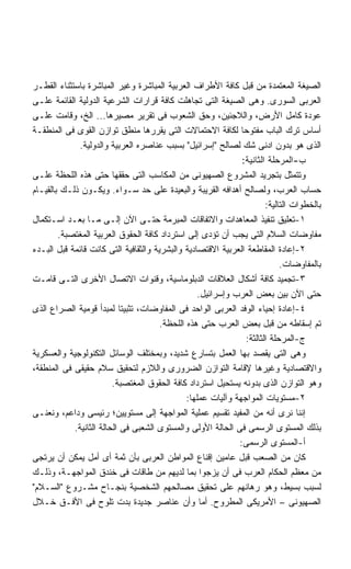 ‫ﺍﻟﺼﻴﻐﺔ ﺍﻟﻤﻌﺘﻤﺩﺓ ﻤﻥ ﻗﺒل ﻜﺎﻓﺔ ﺍﻷﻁﺭﺍﻑ ﺍﻟﻌﺭﺒﻴﺔ ﺍﻟﻤﺒﺎﺸﺭﺓ ﻭﻏﻴﺭ ﺍﻟﻤﺒﺎﺸﺭﺓ ﺒﺎﺴﺘﺜﻨﺎﺀ ﺍﻟﻘﻁـﺭ‬
‫ﺍﻟﻌﺭﺒﻰ ﺍﻟﺴﻭﺭﻯ. ﻭﻫﻰ ﺍﻟﺼﻴﻐﺔ ﺍﻟﺘﻰ ﺘﺠﺎﻫﻠﺕ ﻜﺎﻓﺔ ﻗﺭﺍﺭﺍﺕ ﺍﻟﺸﺭﻋﻴﺔ ﺍﻟﺩﻭﻟﻴﺔ ﺍﻟﻘﺎﺌﻤﺔ ﻋﻠـﻰ‬
‫ﻋﻭﺩﺓ ﻜﺎﻤل ﺍﻷﺭﺽ، ﻭﺍﻟﻼﺠﺌﻴﻥ، ﻭﺤﻕ ﺍﻟﺸﻌﻭﺏ ﻓﻰ ﺘﻘﺭﻴﺭ ﻤﺼﻴﺭﻫﺎ... ﺍﻟﺦ، ﻭﻗﺎﻤﺕ ﻋﻠـﻰ‬
‫ﺃﺴﺎﺱ ﺘﺭﻙ ﺍﻟﺒﺎﺏ ﻤﻔﺘﻭﺤﺎ ﻟﻜﺎﻓﺔ ﺍﻻﺤﺘﻤﺎﻻﺕ ﺍﻟﺘﻰ ﻴﻘﺭﺭﻫﺎ ﻤﻨﻁﻕ ﺘﻭﺍﺯﻥ ﺍﻟﻘﻭﻯ ﻓﻰ ﺍﻟﻤﻨﻁﻘـﺔ‬
              ‫ﺍﻟﺫﻯ ﻫﻭ ﺒﺩﻭﻥ ﺍﺩﻨﻰ ﺸﻙ ﻟﺼﺎﻟﺢ ﺇﺴﺭﺍﺌﻴل ﺒﺴﺒﺏ ﻋﻨﺎﺼﺭﻩ ﺍﻟﻌﺭﺒﻴﺔ ﻭﺍﻟﺩﻭﻟﻴﺔ.‬
                                                               ‫ﺏ-ﺍﻟﻤﺭﺤﻠﺔ ﺍﻟﺜﺎﻨﻴﺔ:‬
‫ﻭﺘﺘﻤﺜل ﺒﺘﺠﺭﻴﺩ ﺍﻟﻤﺸﺭﻭﻉ ﺍﻟﺼﻬﻴﻭﻨﻰ ﻤﻥ ﺍﻟﻤﻜﺎﺴﺏ ﺍﻟﺘﻰ ﺤﻘﻘﻬﺎ ﺤﺘﻰ ﻫﺫﻩ ﺍﻟﻠﺤﻅﺔ ﻋﻠـﻰ‬
‫ﺤﺴﺎﺏ ﺍﻟﻌﺭﺏ، ﻭﻟﺼﺎﻟﺢ ﺃﻫﺩﺍﻓﻪ ﺍﻟﻘﺭﻴﺒﺔ ﻭﺍﻟﺒﻌﻴﺩﺓ ﻋﻠﻰ ﺤﺩ ﺴـﻭﺍﺀ. ﻭﻴﻜـﻭﻥ ﺫﻟـﻙ ﺒﺎﻟﻘﻴـﺎﻡ‬
                                                                       ‫ﺒﺎﻟﺨﻁﻭﺍﺕ ﺍﻟﺘﺎﻟﻴﺔ:‬
‫١-ﺘﻌﻠﻴﻕ ﺘﻨﻔﻴﺫ ﺍﻟﻤﻌﺎﻫﺩﺍﺕ ﻭﺍﻻﺘﻔﺎﻗﺎﺕ ﺍﻟﻤﺒﺭﻤﺔ ﺤﺘـﻰ ﺍﻵﻥ ﺇﻟـﻰ ﻤـﺎ ﺒﻌـﺩ ﺍﺴـﺘﻜﻤﺎل‬
        ‫ﻤﻔﺎﻭﻀﺎﺕ ﺍﻟﺴﻼﻡ ﺍﻟﺘﻰ ﻴﺠﺏ ﺃﻥ ﺘﺅﺩﻯ ﺇﻟﻰ ﺍﺴﺘﺭﺩﺍﺩ ﻜﺎﻓﺔ ﺍﻟﺤﻘﻭﻕ ﺍﻟﻌﺭﺒﻴﺔ ﺍﻟﻤﻐﺘﺼﺒﺔ.‬
‫٢-ﺇﻋﺎﺩﺓ ﺍﻟﻤﻘﺎﻁﻌﺔ ﺍﻟﻌﺭﺒﻴﺔ ﺍﻻﻗﺘﺼﺎﺩﻴﺔ ﻭﺍﻟﺒﺸﺭﻴﺔ ﻭﺍﻟﺜﻘﺎﻓﻴﺔ ﺍﻟﺘﻰ ﻜﺎﻨﺕ ﻗﺎﺌﻤﺔ ﻗﺒل ﺍﻟﺒـﺩﺀ‬
                                                                            ‫ﺒﺎﻟﻤﻔﺎﻭﻀﺎﺕ.‬
‫٣-ﺘﺠﻤﻴﺩ ﻜﺎﻓﺔ ﺃﺸﻜﺎل ﺍﻟﻌﻼﻗﺎﺕ ﺍﻟﺩﺒﻠﻭﻤﺎﺴﻴﺔ، ﻭﻗﻨﻭﺍﺕ ﺍﻻﺘﺼﺎل ﺍﻷﺨﺭﻯ ﺍﻟﺘـﻰ ﻗﺎﻤـﺕ‬
                                                   ‫ﺤﺘﻰ ﺍﻵﻥ ﺒﻴﻥ ﺒﻌﺽ ﺍﻟﻌﺭﺏ ﻭﺇﺴﺭﺍﺌﻴل.‬
‫٤-ﺇﻋﺎﺩﺓ ﺇﺤﻴﺎﺀ ﺍﻟﻭﻓﺩ ﺍﻟﻌﺭﺒﻰ ﺍﻟﻭﺍﺤﺩ ﻓﻰ ﺍﻟﻤﻔﺎﻭﻀﺎﺕ، ﺘﺜﺒﻴﺘﺎ ﻟﻤﺒﺩﺃ ﻗﻭﻤﻴﺔ ﺍﻟﺼﺭﺍﻉ ﺍﻟﺫﻯ‬
                           ‫ﹰ‬
                                       ‫ﺘﻡ ﺇﺴﻘﺎﻁﻪ ﻤﻥ ﻗﺒل ﺒﻌﺽ ﺍﻟﻌﺭﺏ ﺤﺘﻰ ﻫﺫﻩ ﺍﻟﻠﺤﻅﺔ.‬
                                                                ‫ﺝ-ﺍﻟﻤﺭﺤﻠﺔ ﺍﻟﺜﺎﻟﺜﺔ:‬
‫ﻭﻫﻰ ﺍﻟﺘﻰ ﻴﻘﺼﺩ ﺒﻬﺎ ﺍﻟﻌﻤل ﺒﺘﺴﺎﺭﻉ ﺸﺩﻴﺩ، ﻭﺒﻤﺨﺘﻠﻑ ﺍﻟﻭﺴﺎﺌل ﺍﻟﺘﻜﻨﻭﻟﻭﺠﻴﺔ ﻭﺍﻟﻌﺴﻜﺭﻴﺔ‬
‫ﻭﺍﻻﻗﺘﺼﺎﺩﻴﺔ ﻭﻏﻴﺭﻫﺎ ﻹﻗﺎﻤﺔ ﺍﻟﺘﻭﺍﺯﻥ ﺍﻟﻀﺭﻭﺭﻯ ﻭﺍﻟﻼﺯﻡ ﻟﺘﺤﻘﻴﻕ ﺴﻼﻡ ﺤﻘﻴﻘﻰ ﻓﻰ ﺍﻟﻤﻨﻁﻘﺔ،‬
                         ‫ﻭﻫﻭ ﺍﻟﺘﻭﺍﺯﻥ ﺍﻟﺫﻯ ﺒﺩﻭﻨﻪ ﻴﺴﺘﺤﻴل ﺍﺴﺘﺭﺩﺍﺩ ﻜﺎﻓﺔ ﺍﻟﺤﻘﻭﻕ ﺍﻟﻤﻐﺘﺼﺒﺔ.‬
                                               ‫٢-ﻤﺴﺘﻭﻴﺎﺕ ﺍﻟﻤﻭﺍﺠﻬﺔ ﻭﺁﻟﻴﺎﺕ ﻋﻤﻠﻬﺎ:‬
‫ﺇﻨﻨﺎ ﻨﺭﻯ ﺃﻨﻪ ﻤﻥ ﺍﻟﻤﻔﻴﺩ ﺘﻘﺴﻴﻡ ﻋﻤﻠﻴﺔ ﺍﻟﻤﻭﺍﺠﻬﺔ ﺇﻟﻰ ﻤﺴﺘﻭﻴﻴﻥ؛ ﺭﺌﻴﺴﻰ ﻭﺩﺍﻋﻡ، ﻭﻨﻌﻨـﻰ‬
            ‫ﺒﺫﻟﻙ ﺍﻟﻤﺴﺘﻭﻯ ﺍﻟﺭﺴﻤﻰ ﻓﻰ ﺍﻟﺤﺎﻟﺔ ﺍﻷﻭﻟﻰ ﻭﺍﻟﻤﺴﺘﻭﻯ ﺍﻟﺸﻌﺒﻰ ﻓﻰ ﺍﻟﺤﺎﻟﺔ ﺍﻟﺜﺎﻨﻴﺔ.‬
                                                              ‫ﺃ-ﺍﻟﻤﺴﺘﻭﻯ ﺍﻟﺭﺴﻤﻰ:‬
‫ﻜﺎﻥ ﻤﻥ ﺍﻟﺼﻌﺏ ﻗﺒل ﻋﺎﻤﻴﻥ ﺇﻗﻨﺎﻉ ﺍﻟﻤﻭﺍﻁﻥ ﺍﻟﻌﺭﺒﻰ ﺒﺄﻥ ﺜﻤﺔ ﺃﻯ ﺃﻤل ﻴﻤﻜﻥ ﺃﻥ ﻴﺭﺘﺠﻰ‬
‫ﻤﻥ ﻤﻌﻅﻡ ﺍﻟﺤﻜﺎﻡ ﺍﻟﻌﺭﺏ ﻓﻰ ﺃﻥ ﻴﺯﺠﻭﺍ ﺒﻤﺎ ﻟﺩﻴﻬﻡ ﻤﻥ ﻁﺎﻗﺎﺕ ﻓﻰ ﺨﻨﺩﻕ ﺍﻟﻤﻭﺍﺠﻬـﺔ، ﻭﺫﻟـﻙ‬
‫ﻟﺴﺒﺏ ﺒﺴﻴﻁ، ﻭﻫﻭ ﺭﻫﺎﻨﻬﻡ ﻋﻠﻰ ﺘﺤﻘﻴﻕ ﻤﺼﺎﻟﺤﻬﻡ ﺍﻟﺸﺨﺼﻴﺔ ﺒﻨﺠـﺎﺡ ﻤﺸـﺭﻭﻉ ﺍﻟﺴـﻼﻡ‬
‫ﺍﻟﺼﻬﻴﻭﻨﻰ – ﺍﻷﻤﺭﻴﻜﻰ ﺍﻟﻤﻁﺭﻭﺡ. ﺃﻤﺎ ﻭﺃﻥ ﻋﻨﺎﺼﺭ ﺠﺩﻴﺩﺓ ﺒﺩﺕ ﺘﻠﻭﺡ ﻓﻰ ﺍﻷﻓـﻕ ﺨـﻼل‬
 