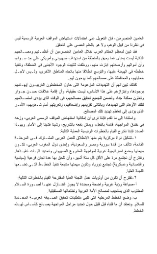 ‫ﺍﻟﻌﺎﻤﻴﻥ ﺍﻟﻤﻨﺼﺭﻤﻴﻥ، ﻓﺈﻥ ﺍﻟﺘﻌﻭﻴل ﻋﻠﻰ ﺍﺤﺘﻤﺎﻻﺕ ﺍﺴﺘﻨﻬﺎﺽ ﺍﻟﻤﻭﺍﻗﻑ ﺍﻟﻌﺭﺒﻴﺔ ﺍﻟﺭﺴﻤﻴﺔ ﻟﻴﺱ‬
                             ‫ﻓﻰ ﻨﻅﺭﻨﺎ ﻤﻥ ﻗﺒﻴل ﺍﻟﻭﻫﻡ، ﻭﻻ ﻫﻭ ﺒﺎﻟﺤﻠﻡ ﺍﻟﻌﺼﻰ ﻋﻠﻰ ﺍﻟﺘﺤﻘﻕ.‬
‫ﻓﻘﺩ ﺘﺒﻴﻥ ﻟﻤﻌﻅﻡ ﺍﻟﺤﻜﺎﻡ ﺍﻟﻌﺭﺏ ﺨﻼل ﺍﻟﻌﺎﻤﻴﻥ ﺍﻟﻤﻨﺼﺭﻤﻴﻥ ﺃﻥ ﺃﻨﻅﻤـﺘﻬﻡ ﻭﻤﺼـﺎﻟﺤﻬﻡ‬
‫ﺍﻟﺫﺍﺘﻴﺔ ﻟﻴﺴﺕ ﺒﻤﻨﺄﻯ ﻋﻤﺎ ﻴﺤﻴﻕ ﺒﺎﻟﻤﻨﻁﻘﺔ ﻤﻥ ﺍﺴﺘﻬﺩﺍﻑ ﺼﻬﻴﻭﻨﻰ ﻭﺃﻤﺭﻴﻜﻰ ﻋﻠﻰ ﺤﺩ ﺴـﻭﺍﺀ،‬
‫ﻭﺃﻥ ﺃﻤﻭﺍﻟﻬﻡ ﻭﺃﺭﺼﺩﺘﻬﻡ ﺍﺒﺘﺯﺕ ﻤﻨﻬﻡ، ﻭﻭﻅﻔﺕ ﻟﺘﺜﺒﻴﺕ ﺍﻟﻭﺠﻭﺩ ﺍﻷﺠﻨﺒﻰ ﻓﻰ ﺍﻟﻤﻨﻁﻘﺔ، ﻭﺘﻨﻔﻴﺫ‬
‫ﺨﻁﻁﻪ ﻓﻰ ﺍﻟﻬﻴﻤﻨﺔ ﻋﻠﻴﻬﺎ، ﻭﺍﻟﺘﻭﺴﻊ ﺍﻨﻁﻼﻗﺎ ﻤﻨﻬﺎ ﺒﺎﺘﺠﺎﻩ ﺍﻟﻤﻨﺎﻁﻕ ﺍﻷﺨﺭﻯ، ﻭﻟـﻴﺱ ﻷﺠـل‬
                                       ‫ﺤﻤﺎﻴﺘﻬﻡ، ﻭﺍﻟﻤﺤﺎﻓﻅﺔ ﻋﻠﻰ ﻤﺼﺎﻟﺤﻬﻡ ﻜﻤﺎ ﻴﻭﺤﻭﻥ ﻟﻬﻡ.‬
‫ﻜﺫﻟﻙ ﺘﺒﻴﻥ ﻟﻬﻡ ﺃﻥ ﺍﻟﺘﻬﺩﻴﺩﺍﺕ ﺍﻟﻤﺯﻋﻭﻤﺔ ﺍﻟﺘﻰ ﺤﺎﻭل ﺍﻟﻤﺨﻁﻁﻭﻥ ﺍﻟﻐﺭﺒﻴـﻭﻥ ﺇﻴﻬـﺎﻤﻬﻡ‬
‫ﺒﻭﺠﻭﺩﻫﺎ، ﻭﺍﺒﺘﺯﺍﺯﻫﻡ ﻋﻠﻰ ﻫﺫﺍ ﺍﻷﺴﺎﺱ، ﻟﻴﺴﺕ ﺤﻘﻴﻘﻴﺔ، ﻭﺃﻥ ﺇﻗﺎﻤﺔ ﻋﻼﻗﺎﺕ ﺤﺴـﻥ ﺠـﻭﺍﺭ‬
‫ﻭﺘﻌﺎﻭﻥ ﻤﻤﻜﻨﺔ ﺠﺩﹰ، ﻭﺘﻀﻤﻥ ﻟﻠﺠﻤﻴﻊ ﺘﺤﻘﻴﻕ ﻤﺼﺎﻟﺤﻬﻡ، ﻓﻰ ﺍﻟﻭﻗﺕ ﺍﻟﺫﻯ ﻴﺅﺩﻯ ﺍﺴﺘﺴـﻼﻤﻬﻡ‬
                                                                         ‫ﺍ‬
‫ﻟﺘﻠﻙ ﺍﻷﻭﻫﺎﻡ ﺍﻟﺘﻰ ﺘﻬﺩﻴﺩﻫﺎ، ﻭﺒﺎﻟﺘﺎﻟﻰ ﺘﻔﺯﻴﻤﻬﻡ ﻭﺇﻀﻌﺎﻓﻬﻡ، ﻭﺘﻌﺭﻴﺘﻬﻡ ﺃﻤﺎﻡ ﺸـﻌﻭﺒﻬﻡ، ﺍﻷﻤـﺭ‬
                                                  ‫ﺍﻟﺫﻯ ﻴﺅﺩﻯ ﺇﻟﻰ ﺘﻌﺎﻅﻡ ﺘﻬﺩﻴﺩ ﺘﻠﻙ ﺍﻟﻤﺼﺎﻟﺢ.‬
‫ﻭﺍﺴﺘﻨﺎﺩﺍ ﺇﻟﻰ ﻤﺎ ﺘﻘﺩﻡ ﻓﺈﻨﻨﺎ ﻨﺭﻯ ﺃﻥ ﺇﻤﻜﺎﻨﻴﺔ ﺍﺴﺘﻨﻬﺎﺽ ﺍﻟﻤﻭﻗﻑ ﺍﻟﺭﺴﻤﻰ ﺍﻟﻌﺭﺒﻰ، ﻭﺯﺤﻪ‬ ‫ﹰ‬
‫ﻓﻰ ﺨﻨﺩﻕ ﺍﻟﻤﻭﺍﺠﻬﺔ، ﻗﺎﺌﻤﺔ ﺒﺎﻟﻔﻌل، ﻭﻴﻤﻜﻥ ﺩﻓﻌﻪ ﺒﺎﻟﺘﺩﺭﻴﺞ، ﻭﺸﻴﺌﺎ ﻓﺸﻴﺌﺎ ﺇﻟﻰ ﺍﻷﻤﺎﻡ. ﻭﺒﻬـﺫﺍ‬
                    ‫ﹰ‬      ‫ﹰ‬
                                ‫ﺍﻟﺼﺩﺩ ﻓﺈﻨﻨﺎ ﻨﻘﺘﺭﺡ ﺍﻟﻘﻴﺎﻡ ﺒﺎﻟﺨﻁﻭﺍﺕ ﺍﻟﺭﺌﻴﺴﻴﺔ ﺍﻟﻌﻤﻠﻴﺔ ﺍﻟﺘﺎﻟﻴﺔ:‬
‫١-ﺘﺸﻜﻴل ﻨﻭﺍﺓ ﻤﺭﻜﺯﻴﺔ ﻴﺘﻡ ﻤﻨﻬﺎ ﺍﻻﻨﻁﻼﻕ ﻟﻠﻌﻤل ﺍﻟﻌﺭﺒﻰ ﺍﻟﻤﺸـﺘﺭﻙ ﻓـﻰ ﺍﻟﻤﺭﺤﻠـﺔ‬
‫ﺍﻟﻘﺎﺩﻤﺔ، ﺘﺘﺄﻟﻑ ﻤﻥ ﻗﺎﺩﺓ ﺴﻭﺭﻴﺔ ﻭﻤﺼﺭ ﻭﺍﻟﺴﻌﻭﺩﻴﺔ، ﻭﺇﺤﺩﻯ ﺩﻭل ﺍﻟﻤﻐﺭﺏ ﺍﻟﻌﺭﺒﻰ، ﺘﻜـﻭﻥ‬
‫ﻤﻬﻤﺘﻬﺎ ﻭﻀﻊ ﺍﺴﺘﺭﺍﺘﻴﺠﻴﺔ ﻋﺭﺒﻴﺔ ﻟﻤﻭﺍﺠﻬﺔ ﺍﻟﻤﺸﺭﻭﻉ ﺍﻟﺼﻬﻴﻭﻨﻰ ﻭﺘﺤﺩﻴﺩ ﺁﻟﻴـﺎﺕ ﺘﻨﻔﻴـﺫﻫﺎ.‬
‫ﻭﻨﻘﺘﺭﺡ ﺃﻥ ﻨﺠﺘﻤﻊ ﻤﺭﺓ ﻋﻠﻰ ﺍﻷﻗل ﻜل ﺴﺘﺔ ﺃﺸﻬﺭ، ﻭﺃﻥ ﺘﻠﺤﻕ ﺒﻬﺎ ﻋﺩﺓ ﻟﺠﺎﻥ ﻓﺭﻋﻴﺔ )ﺴﻴﺎﺴﻴﺔ‬
‫ﻭﺍﻗﺘﺼﺎﺩﻴﺔ ﻭﻋﺴﻜﺭﻴﺔ( ﺘﺠﺘﻤﻊ ﺩﻭﺭﻴﹰ، ﻭﺘﻜﻭﻥ ﻤﻬﻤﺘﻬﺎ ﻤﺘﺎﺒﻌﺔ ﺘﻨﻔﻴﺫ ﺍﻟﺨﻁـﻁ ﺍﻟﺘـﻰ ﺘﻀـﻌﻬﺎ‬
                                                         ‫ﺎ‬
                                                                               ‫ﺍﻟﻠﺠﻨﺔ ﺍﻟﻌﻠﻴﺎ.‬
  ‫٢-ﻨﻘﺘﺭﺡ ﺃﻥ ﺘﻜﻭﻥ ﻤﻥ ﺃﻭﻟﻭﻴﺎﺕ ﻋﻤل ﺍﻟﻠﺠﻨﺔ ﺍﻟﻌﻠﻴﺎ ﺍﻟﻤﻘﺘﺭﺤﺔ ﺍﻟﻘﻴﺎﻡ ﺒﺎﻟﺨﻁﻭﺍﺕ ﺍﻟﺘﺎﻟﻴﺔ:‬
‫ﺃ-ﺼﻴﺎﻏﺔ ﺭﺅﻴﺔ ﻋﺭﺒﻴﺔ ﻭﺍﻀﺤﺔ ﻭﻤﺤﺩﺩﺓ ﻻ ﻴﺠﻭﺯ ﺍﻟﺘﻨـﺎﺯل ﻋﻨﻬـﺎ ﻟﺼـﻭﺭﺓ ﺍﻟﺴـﻼﻡ‬
                       ‫ﺍﻟﻤﻁﻠﻭﺏ ﺍﻟﺫﻯ ﻴﺴﺘﺠﻴﺏ ﻟﻤﺼﺎﻟﺢ ﺍﻷﻤﺔ ﺍﻟﻌﺭﺒﻴﺔ ﻭﺘﻁﻠﻌﺎﺘﻬﺎ ﺍﻟﻤﺴﺘﻘﺒﻠﻴﺔ.‬
‫ﺏ-ﻭﻀﻊ ﺍﻟﺨﻁﻁ ﺍﻟﻤﺭﺤﻠﻴﺔ ﺍﻟﺘﻰ ﺘﻠﺒﻰ ﻤﺘﻁﻠﺒﺎﺕ ﺘﺤﻘﻴﻕ ﺍﻟﺼـﻴﻐﺔ ﺍﻟﻌﺭﺒﻴـﺔ ﺍﻟﻤﺤـﺩﺩﺓ‬
‫ﻟﻠﺴﻼﻡ. ﻭﻨﻌﺘﻘﺩ ﺃﻥ ﻤﺎ ﻗﻠﻨﺎﻩ ﻗﺒل ﻗﻠﻴل ﺤﻭل ﺘﺤﺩﻴﺩ ﻤﺭﺍﺤل ﺍﻟﻤﻭﺍﺠﻬﺔ ﻴﺼـﻠﺢ ﻜﺄﺴـﺎﺱ ﻟﻬـﺫﻩ‬
                                                                                    ‫ﺍﻟﺨﻁﻁ.‬
 