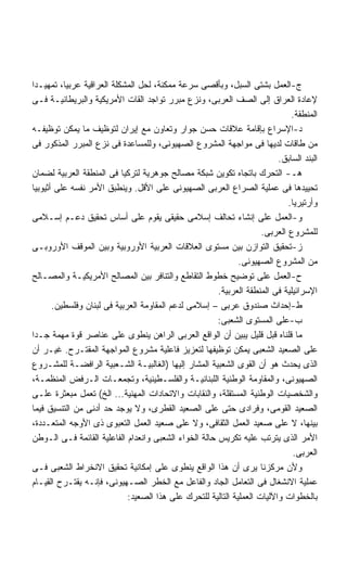 ‫ﺝ-ﺍﻟﻌﻤل ﺒﺸﺘﻰ ﺍﻟﺴﺒل، ﻭﺒﺄﻗﺼﻰ ﺴﺭﻋﺔ ﻤﻤﻜﻨﺔ، ﻟﺤل ﺍﻟﻤﺸﻜﻠﺔ ﺍﻟﻌﺭﺍﻗﻴﺔ ﻋﺭﺒﻴﹰ، ﺘﻤﻬﻴـﺩﺍ‬
‫ﹰ‬         ‫ﺎ‬
‫ﻹﻋﺎﺩﺓ ﺍﻟﻌﺭﺍﻕ ﺇﻟﻰ ﺍﻟﺼﻑ ﺍﻟﻌﺭﺒﻰ، ﻭﻨﺯﻉ ﻤﺒﺭﺭ ﺘﻭﺍﺠﺩ ﺍﻟﻘﺎﺕ ﺍﻷﻤﺭﻴﻜﻴﺔ ﻭﺍﻟﺒﺭﻴﻁﺎﻨﻴـﺔ ﻓـﻰ‬
                                                                              ‫ﺍﻟﻤﻨﻁﻘﺔ.‬
‫ﺩ-ﺍﻹﺴﺭﺍﻉ ﺒﺈﻗﺎﻤﺔ ﻋﻼﻗﺎﺕ ﺤﺴﻥ ﺠﻭﺍﺭ ﻭﺘﻌﺎﻭﻥ ﻤﻊ ﺇﻴﺭﺍﻥ ﻟﺘﻭﻅﻴﻑ ﻤﺎ ﻴﻤﻜﻥ ﺘﻭﻅﻴﻔـﻪ‬
‫ﻤﻥ ﻁﺎﻗﺎﺕ ﻟﺩﻴﻬﺎ ﻓﻰ ﻤﻭﺍﺠﻬﺔ ﺍﻟﻤﺸﺭﻭﻉ ﺍﻟﺼﻬﻴﻭﻨﻰ، ﻭﻟﻠﻤﺴﺎﻋﺩﺓ ﻓﻰ ﻨﺯﻉ ﺍﻟﻤﺒﺭﺭ ﺍﻟﻤﺫﻜﻭﺭ ﻓﻰ‬
                                                                          ‫ﺍﻟﺒﻨﺩ ﺍﻟﺴﺎﺒﻕ.‬
‫ﻫـ- ﺍﻟﺘﺤﺭﻙ ﺒﺎﺘﺠﺎﻩ ﺘﻜﻭﻴﻥ ﺸﺒﻜﺔ ﻤﺼﺎﻟﺢ ﺠﻭﻫﺭﻴﺔ ﻟﺘﺭﻜﻴﺎ ﻓﻰ ﺍﻟﻤﻨﻁﻘﺔ ﺍﻟﻌﺭﺒﻴﺔ ﻟﻀﻤﺎﻥ‬
‫ﺘﺤﻴﻴﺩﻫﺎ ﻓﻰ ﻋﻤﻠﻴﺔ ﺍﻟﺼﺭﺍﻉ ﺍﻟﻌﺭﺒﻰ ﺍﻟﺼﻬﻴﻭﻨﻰ ﻋﻠﻰ ﺍﻷﻗل. ﻭﻴﻨﻁﺒﻕ ﺍﻷﻤﺭ ﻨﻔﺴﻪ ﻋﻠﻰ ﺃﺜﻴﻭﺒﻴﺎ‬
                                                                             ‫ﻭﺃﺭﺘﻴﺭﻴﺎ.‬
‫ﻭ-ﺍﻟﻌﻤل ﻋﻠﻰ ﺇﻨﺸﺎﺀ ﺘﺤﺎﻟﻑ ﺇﺴﻼﻤﻰ ﺤﻘﻴﻘﻰ ﻴﻘﻭﻡ ﻋﻠﻰ ﺃﺴﺎﺱ ﺘﺤﻘﻴﻕ ﺩﻋـﻡ ﺇﺴـﻼﻤﻰ‬
                                                                     ‫ﻟﻠﻤﺸﺭﻭﻉ ﺍﻟﻌﺭﺒﻰ.‬
‫ﺯ-ﺘﺤﻘﻴﻕ ﺍﻟﺘﻭﺍﺯﻥ ﺒﻴﻥ ﻤﺴﺘﻭﻯ ﺍﻟﻌﻼﻗﺎﺕ ﺍﻟﻌﺭﺒﻴﺔ ﺍﻷﻭﺭﻭﺒﻴﺔ ﻭﺒﻴﻥ ﺍﻟﻤﻭﻗﻑ ﺍﻷﻭﺭﻭﺒـﻰ‬
                                                              ‫ﻤﻥ ﺍﻟﻤﺸﺭﻭﻉ ﺍﻟﺼﻬﻴﻭﻨﻰ.‬
‫ﺡ-ﺍﻟﻌﻤل ﻋﻠﻰ ﺘﻭﻀﻴﺢ ﺨﻁﻭﻁ ﺍﻟﺘﻘﺎﻁﻊ ﻭﺍﻟﺘﻨﺎﻓﺭ ﺒﻴﻥ ﺍﻟﻤﺼﺎﻟﺢ ﺍﻷﻤﺭﻴﻜﻴـﺔ ﻭﺍﻟﻤﺼـﺎﻟﺢ‬
                                                       ‫ﺍﻹﺴﺭﺍﺌﻴﻠﻴﺔ ﻓﻰ ﺍﻟﻤﻨﻁﻘﺔ ﺍﻟﻌﺭﺒﻴﺔ.‬
       ‫ﻁ-ﺇﺤﺩﺍﺙ ﺼﻨﺩﻭﻕ ﻋﺭﺒﻰ – ﺇﺴﻼﻤﻰ ﻟﺩﻋﻡ ﺍﻟﻤﻘﺎﻭﻤﺔ ﺍﻟﻌﺭﺒﻴﺔ ﻓﻰ ﻟﺒﻨﺎﻥ ﻭﻓﻠﺴﻁﻴﻥ.‬
                                                       ‫ﺏ-ﻋﻠﻰ ﺍﻟﻤﺴﺘﻭﻯ ﺍﻟﺸﻌﺒﻰ:‬
‫ﻤﺎ ﻗﻠﻨﺎﻩ ﻗﺒل ﻗﻠﻴل ﻴﺒﻴﻥ ﺃﻥ ﺍﻟﻭﺍﻗﻊ ﺍﻟﻌﺭﺒﻰ ﺍﻟﺭﺍﻫﻥ ﻴﻨﻁﻭﻯ ﻋﻠﻰ ﻋﻨﺎﺼﺭ ﻗﻭﺓ ﻤﻬﻤﺔ ﺠـﺩﺍ‬
‫ﹰ‬
‫ﻋﻠﻰ ﺍﻟﺼﻌﻴﺩ ﺍﻟﺸﻌﺒﻰ ﻴﻤﻜﻥ ﺘﻭﻅﻴﻔﻬﺎ ﻟﺘﻌﺯﻴﺯ ﻓﺎﻋﻠﻴﺔ ﻤﺸﺭﻭﻉ ﺍﻟﻤﻭﺍﺠﻬﺔ ﺍﻟﻤﻘﺘـﺭﺡ. ﻏﻴـﺭ ﺃﻥ‬
‫ﺍﻟﺫﻯ ﻴﺤﺩﺙ ﻫﻭ ﺃﻥ ﺍﻟﻘﻭﻯ ﺍﻟﺸﻌﺒﻴﺔ ﺍﻟﻤﺸﺎﺭ ﺇﻟﻴﻬﺎ )ﺍﻟﻐﺎﻟﺒﻴـﺔ ﺍﻟﺸـﻌﺒﻴﺔ ﺍﻟﺭﺍﻓﻀـﺔ ﻟﻠﻤﺸـﺭﻭﻉ‬
‫ﺍﻟﺼﻬﻴﻭﻨﻰ، ﻭﺍﻟﻤﻘﺎﻭﻤﺔ ﺍﻟﻭﻁﻨﻴﺔ ﺍﻟﻠﺒﻨﺎﻨﻴـﺔ ﻭﺍﻟﻔﻠﺴـﻁﻴﻨﻴﺔ، ﻭﺘﺠﻤﻌـﺎﺕ ﺍﻟـﺭﻓﺽ ﺍﻟﻤﻨﻅﻤـﺔ،‬
‫ﻭﺍﻟﺸﺨﺼﻴﺎﺕ ﺍﻟﻭﻁﻨﻴﺔ ﺍﻟﻤﺴﺘﻘﻠﺔ، ﻭﺍﻟﻨﻘﺎﺒﺎﺕ ﻭﺍﻻﺘﺤﺎﺩﺍﺕ ﺍﻟﻤﻬﻨﻴﺔ... ﺍﻟﺦ( ﺘﻌﻤل ﻤﺒﻌﺜﺭﺓ ﻋﻠـﻰ‬
‫ﺍﻟﺼﻌﻴﺩ ﺍﻟﻘﻭﻤﻰ، ﻭﻓﺭﺍﺩﻯ ﺤﺘﻰ ﻋﻠﻰ ﺍﻟﺼﻌﻴﺩ ﺍﻟﻘﻁﺭﻯ، ﻭﻻ ﻴﻭﺠﺩ ﺤﺩ ﺃﺩﻨﻰ ﻤﻥ ﺍﻟﺘﻨﺴﻴﻕ ﻓﻴﻤﺎ‬
‫ﺒﻴﻨﻬﺎ، ﻻ ﻋﻠﻰ ﺼﻌﻴﺩ ﺍﻟﻌﻤل ﺍﻟﺜﻘﺎﻓﻰ، ﻭﻻ ﻋﻠﻰ ﺼﻌﻴﺩ ﺍﻟﻌﻤل ﺍﻟﺘﻌﺒﻭﻯ ﺫﻯ ﺍﻷﻭﺠﻪ ﺍﻟﻤﺘﻌـﺩﺩﺓ،‬
‫ﺍﻷﻤﺭ ﺍﻟﺫﻯ ﻴﺘﺭﺘﺏ ﻋﻠﻴﻪ ﺘﻜﺭﻴﺱ ﺤﺎﻟﺔ ﺍﻟﺨﻭﺍﺀ ﺍﻟﺸﻌﺒﻰ ﻭﺍﻨﻌﺩﺍﻡ ﺍﻟﻔﺎﻋﻠﻴﺔ ﺍﻟﻘﺎﺌﻤﺔ ﻓـﻰ ﺍﻟـﻭﻁﻥ‬
                                                                               ‫ﺍﻟﻌﺭﺒﻰ.‬
‫ﻭﻷﻥ ﻤﺭﻜﺯﻨﺎ ﻴﺭﻯ ﺃﻥ ﻫﺫﺍ ﺍﻟﻭﺍﻗﻊ ﻴﻨﻁﻭﻯ ﻋﻠﻰ ﺇﻤﻜﺎﻨﻴﺔ ﺘﺤﻘﻴﻕ ﺍﻻﻨﺨﺭﺍﻁ ﺍﻟﺸﻌﺒﻰ ﻓـﻰ‬
‫ﻋﻤﻠﻴﺔ ﺍﻻﻨﺸﻐﺎل ﻓﻰ ﺍﻟﺘﻌﺎﻤل ﺍﻟﺠﺎﺩ ﻭﺍﻟﻔﺎﻋل ﻤﻊ ﺍﻟﺨﻁﺭ ﺍﻟﺼـﻬﻴﻭﻨﻰ، ﻓﺈﻨـﻪ ﻴﻘﺘـﺭﺡ ﺍﻟﻘﻴـﺎﻡ‬
                             ‫ﺒﺎﻟﺨﻁﻭﺍﺕ ﻭﺍﻵﻟﻴﺎﺕ ﺍﻟﻌﻤﻠﻴﺔ ﺍﻟﺘﺎﻟﻴﺔ ﻟﻠﺘﺤﺭﻙ ﻋﻠﻰ ﻫﺫﺍ ﺍﻟﺼﻌﻴﺩ:‬
 