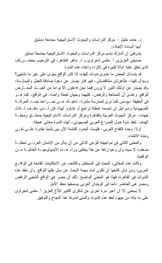 ‫ﺩ. ﺤﺎﻤﺩ ﺨﻠﻴل : ﻤﺭﻜﺯ ﺍﻟﺩﺭﺍﺴﺎﺕ ﻭﺍﻟﺒﺤﻭﺙ ﺍﻻﺴﺘﺭﺍﺘﻴﺠﻴﺔ ﺒﺠﺎﻤﻌﺔ ﺩﻤﺸﻕ‬
                                                                 ‫ﺃﻴﻬﺎ ﺍﻟﺴﺎﺩﺓ ﺍﻹﺠﻼﺀ:‬
     ‫ﻴﺸﺭﻓﻨﻰ ﺃﻥ ﺃﺸﺎﺭﻙ ﺒﺎﺴﻡ ﻤﺭﻜﺯ ﺍﻟﺩﺭﺍﺴﺎﺕ ﻭﺍﻟﺒﺤﻭﺙ ﺍﻻﺴﺘﺭﺍﺘﻴﺠﻴﺔ ﺒﺠﺎﻤﻌﺔ ﺩﻤﺸﻕ.‬
‫ﺼﺩﻴﻘﻰ ﺍﻟﻌﺯﻴﺯﻴﻥ ﺃ. ﺤﻠﻤﻰ ﺸﻌﺭﺍﻭﻯ ﻭ ﺩ. ﻤﺎﻫﺭ ﺍﻟﻁﺎﻫﺭ، ﻓﻰ ﺍﻟﺘﺭﺤﻴﺏ ﺒﺤﻀـﻭﺭﻜﻡ،‬
                                ‫ﺍﻟﺫﻯ ﻨﻌﻠﻕ ﻋﻠﻴﻪ ﺁﻤﺎﻻ ﻜﺒﻴﺭﺓ ﻓﻰ ﻹﺜﺭﺍﺀ ﻭﺇﻏﻨﺎﺀ ﻫﺫﻩ ﺍﻟﻨﺩﻭﺓ.‬
                                                                    ‫ﹰ‬
‫ﻗﺩ ﻴﺘﺴﺎﺀل ﺍﻟﺒﻌﺽ ﻤﺎ ﺠﺩﻭﻯ ﻨﺩﻭﺍﺕ ﻜﻬﺫﻩ، ﺇﺫﺍ ﻜﺎﻥ ﺍﻟﻭﺍﻗﻊ ﻴﺠﺭﻯ ﻋﻠﻰ ﻏﻴﺭ ﻤﺎ ﻨﺸﺘﻬﻰ؟‬
‫ﻭﺴﺅﺍل ﻜﻬﺫﺍ- ﻅﺎﻫﺭﺘﺎﻥ ﻤﺘﻨﺎﻗﻀﺘﺎﻥ- ﻓﻬﻭ ﻗﺩﺭ ﻴﺼﺩﺭ ﻋﻥ ﺩﻋﻭﺓ ﺼﺎﺩﻗﺔ ﻟﻠﻌﻤل ﻭﺍﻟﻤﻤﺎﺭﺴﺔ،‬
‫ﻭﻗﺩ ﻴﺼﺩﺭ ﻋﻥ ﺃﻭﻟﺌﻙ ﺍﻟﺫﻴﻥ ﻻ ﻴﺭﻭﻥ ﻓﻴﻤﺎ ﻨﺤﻥ ﻓﺎﻋﻠﻭﻥ ﺇﻻ ﻨﻭﺍﻋﺎ ﻤﻥ ﺍﻟﻌﺒـﺙ ﺍﻟﻤﻌـﺎﺭﺽ‬
                         ‫ﹰ‬
‫ﻟﻠﻭﺍﻗﻊ. ﻭﻋﻨﺩﻯ ﺃﻥ ﺍﻟﻤﻤﺎﻨﻌﺔ ﻭﺍﻟﺭﻓﺽ- ﻜﻠﻴﻬﻤﺎ ﻭﺠﻬﺎﻥ ﻟﻌﻤﻠﺔ ﻭﺍﺤﺩﺓ- ﻓﻰ ﺍﻟﻭﺍﻗﻊ- ﻜﻤﺎ ﻫـﻭ‬
‫ﻓﻰ ﺍﻟﺤﻘﻴﻘﺔ –ﻴﺅﺴﺱ ﻜﻤﺎ ﻨﺭﻯ ﻟﻤﻤﺎﺭﺴﺔ ﻤﺜﻤﺭﺓ- ﻨﺎﻫﻴـﻙ ﻋـﻥ ﺼـﺭﺍﻋﻨﺎ ﻀـﺩ ﺍﻟﺤﺭﻜـﺔ‬
‫ﺍﻟﺼﻬﻴﻭﻨﻴﺔ ﻭﺇﺴﺭﺍﺌﻴل ﻟﻥ ﺘﺤﺴﻤﻪ ﻟﺤﻅﺔ ﺘﺭﺍﺠﻊ ﺃﻭ ﺘﺸﺎﺅﻡ. ﻟﻬﺫﺍ، ﻓﺈﻥ ﻟـﺩﻯ –ﺘﻘـﻑ ﺜـﻼﺙ‬
‫ﺠﻬﺎﺕ- ﻤﺭﻜﺯ ﺍﻟﺒﺤﻭﺙ ﺍﻟﻌﺭﺒﻴﺔ ﺒﺎﻟﻘﺎﻫﺭﺓ ﻭﻤﺭﻜﺯ ﺍﻟﺩﺭﺍﺴﺎﺕ ﺍﻻﺴﺘﺭﺍﺘﻴﺠﻴﺔ ﺒﺩﻤﺸـﻕ ﻭﻤﺠﻠـﺔ‬
           ‫ﺍﻟﻬﺩﻑ. ﻟﻌﻘﺩ ﻨﺩﻭﺓ ﺤﻭل ﺍﻟﺼﺭﺍﻉ ﺍﻟﻌﺭﺒﻰ ﺍﻟﺼﻬﻴﻭﻨﻰ- ﻟﻬﺫﻩ ﺍﻟﻨﺩﻭﺓ ﻤﻌﺎﻨﻰ ﻋﻤﻴﻘﺔ:‬
‫ﺃﻭﻻ: ﻭﺤﺩﺓ ﺍﻟﻜﻔﺎﺡ ﺍﻟﻌﺭﺒﻰ- ﻓﻠﻴﺴﺕ ﺍﻟﺤﺩﻭﺩ ﺍﻟﻘﺎﺌﻤﺔ ﺍﻷﻥ ﺒﻴﻥ ﺒﻠﺩﻴﻨﺎ ﺒﻘﺎﺩﺭﺓ ﻋﻠـﻰ ﻨﻔـﻰ‬  ‫ﹰ‬
                                                                         ‫ﻭﺤﺩﺓ ﺍﻻﻨﺘﻤﺎﺀ.‬
‫ﻭﺍﻟﻤﻌﻨﻰ ﺍﻟﺜﺎﻨﻰ ﻓﻰ ﻤﻭﺍﺠﻬﺘﻪ ﻟﻠﻭﻋﻰ ﺍﻟﺫﺍﺘﻰ ﻤﻥ ﺃﻥ ﻴﻨﺎل ﻤﻥ ﺍﻹﻨﺴﺎﻥ ﺍﻟﻌﺭﺒـﻰ ﻟﺤﻅـﺔ‬
‫ﻀﻌﻑ، ﻻ ﺴﻴﻤﺎ ﻭﺃﻥ ﻭﻋﻴﺎ ﺯﺍﺌﻔﺎ ﻋﻥ ﻫﺫﺍ ﻴﺨﺘﻔﻰ ﻭﺭﺍﺀ ﻫـﺫﻩ ﺍﻻﻴﺩﻴﻭﻟﻭﺠﻴـﺔ ﺍﻟﺨﺎﻟﻴـﺔ ﻤـﻥ‬
                                                          ‫ﹰ‬    ‫ﹰ‬
                                                                               ‫ﺍﻟﻭﺍﻗﻌﻴﺔ.‬
‫ﻭﺜﺎﻟﺙ ﻫﺫﻩ ﺍﻟﻤﻌﺎﻨﻰ، ﺍﻟﺒﺤﺙ ﻓﻰ ﺍﻟﻤﺴﺘﻘﺒل ﻭﺍﻟﻜﺸﻑ ﻋﻥ ﺍﻻﻤﻜﺎﻨﻴﺎﺕ ﺍﻟﻘﺎﺒﻌﺔ ﻓﻰ ﺍﻟﻭﺍﻗـﻊ‬
‫ﺍﻟﻌﺭﺒﻰ، ﻭﻤﻥ ﺸﺄﻥ ﻜﺸﻔﻬﺎ ﺃﻥ ﺘﻜﻭﻥ ﺃﻤﺎﻡ ﻤﻬﻤﺔ ﺍﻟﺒﺤﺙ ﻋﻥ ﺴﺒل ﻨﻘﻠﻬﺎ ﻟﻠﻭﺍﻗﻊ. ﻭﺃﻥ ﺘﻌﻘﺩ ﻫﺫﻩ‬
‫ﺍﻟﻨﺩﻭﺍﺕ ﻓﻰ ﺍﻟﻘﺎﻫﺭﺓ، ﻓﻬﺫﺍ ﻫﻭ ﺍﻟﻤﻌﻨﻰ ﺍﻟﻭﺍﻀﺢ. ﺫﻟﻙ ﺃﻥ ﻤﺼﺭ ﻫﻰ ﺍﻟﻭﺍﻗﻊ ﺍﻟﺸﻌﺒﻰ ﺍﻟﺭﺍﻓﺽ‬
                      ‫ﻭﻤﺼﺭ ﻫﻰ ﺍﻟﺤﺎﻀﺭ ﺩﺍﺌﻤﺎ ﻓﻰ ﺍﻟﻭﺠﺩﺍﻥ ﺍﻟﻌﺭﺒﻰ ﺒﻭﺼﻔﻬﺎ ﻤﻌﻘﺩ ﺍﻷﻤل.‬
                                                               ‫ﹰ‬
‫ﻻ ﻴﺴﻌﻨﻰ ﺇﻻ ﺃﻥ ﺃﻋﺒﺭ ﻤﺭﺓ ﺃﺨﺭﻯ ﻋﻥ ﺸﻜﺭﻯ ﺍﻟﻜﺒﻴﺭ ﻟﻸﺥ ﺍﻟﻌﺯﻴﺯ ﺃ. ﺤﻠﻤﻰ ﺸﻌﺭﺍﻭﻯ‬
              ‫ﻋﻠﻰ ﻤﺎ ﺒﺫﻟﻪ ﻤﻥ ﺠﻬﻭﺩ ﻟﻌﻘﺩ ﻫﺫﻩ ﺍﻟﻨﺩﻭﺓ، ﻭﺃﺘﻤﻨﻰ ﻟﻨﺩﻭﺘﻨﺎ ﻫﺫﺍ ﺍﻟﻨﺠﺎﺡ ﻭﺍﻟﺘﻭﻓﻴﻕ.‬
 