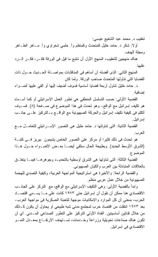 ‫ﺘﻌﻘﻴﺏ ﺩ. ﻤﺤﻤﺩ ﻋﺒﺩ ﺍﻟﺸﻔﻴﻊ ﻋﻴﺴﻲ:‬
‫ﺃﻭﻻ: ﺸﻜﺭ ﺩ. ﺤﺎﻤﺩ ﺨﻠﻴل ﻜﻤﺘﺤﺩﺙ ﻭﻜﻤﻨﻅﻡ ﻭﺃ. ﺤﻠﻤﻲ ﺸﻌﺭﺍﻭﻱ ﻭﺃ. ﻤـﺎﻫﺭ ﺍﻟﻁـﺎﻫﺭ‬      ‫ﹰ‬
                                                                     ‫ﻭﻤﺠﻠﺔ ﺍﻟﻬﺩﻑ.‬
‫ﻫﻨﺎﻙ ﻤﻨﻬﺠﻴﻥ ﻟﻠﺘﻌﻘﻴﺏ، ﺍﻟﻤﻨﻬﺞ ﺍﻷﻭل ﺃﻥ ﻨﺘﺘﺒﻊ ﻤﺎ ﻗﻴل ﻓﻰ ﺍﻟﻭﺭﻗﺔ ﻓﻜـﺭ، ﻓﻜـﺭ ﺍﻟـﺭﺩ‬
                                                                               ‫ﻋﻠﻴﻬﺎ.‬
‫ﺍﻟﻤﻨﻬﺞ ﺍﻟﺜﺎﻨﻲ: ﺍﻟﺫﻯ ﺃﻓﻀﻠﻪ ﺃﻥ ﺃﺴﺎﻫﻡ ﻓﻰ ﺍﻟﻤﻨﺎﻗﺸﺎﺕ ﺒﻤﻭﺍﺼـﻠﺔ ﺍﻟﺤـﺩﻴﺙ ﺤـﻭل ﺫﺍﺕ‬
                                ‫ﺍﻟﻘﻀﺎﻴﺎ ﺍﻟﺘﻲ ﺘﻨﺎﻭﻟﻬﺎ ﺍﻟﻤﺘﺤﺩﺙ ﺼﺎﺤﺏ ﺍﻟﻭﺭﻗﺔ. ﻭﻟﻤﺎ ﻜﺎﻥ‬
‫ﺩ. ﺤﺎﻤﺩ ﺨﻠﻴل ﺘﻨﺎﻭل ﺃﺭﺒﻌﺔ ﻗﻀﺎﻴﺎ ﺃﺴﺎﺴﻴﺔ ﻓﺴﻭﻑ ﺃﻀﻴﻑ ﺇﻟﻴﻬﺎ ﺃﻭ ﺍﻟﻘﻲ ﻋﻠﻴﻬﺎ ﺃﻀـﻭﺍﺀ‬
                                                                             ‫ﺇﻀﺎﻓﻴﺔ.‬
‫ﺍﻟﻘﻀﻴﺔ ﺍﻷﻭﻟﻲ: ﺤﺴﺏ ﺍﻟﺘﺴﻠﺴل ﺍﻟﻤﻨﻁﻘﻲ ﻫﻲ ﺘﻁﻭﺭ ﺍﻟﻌﻤل ﺍﻹﺴﺭﺍﺌﻴﻠﻲ ﺃﻭ ﻜﻤﺎ ﺃﺴـﻤﺎﻩ‬
‫ﻫﻭ ﺘﻜﻴﻑ ﺇﺴﺭﺍﺌﻴل ﻤﻊ ﺍﻟﻭﺍﻗﻊ- ﻭﻫﻭ ﺘﺤﺩﺙ ﻓﻰ ﻫﺫﺍ ﺍﻟﻤﻭﻀﻭﻉ ﻓﻰ ﺼـﻔﺤﺔ )٨(. ﻓﺴـﻭﻑ‬
‫ﺃﺘﻜﻠﻡ ﻓﻰ ﻜﻴﻔﻴﺔ ﺘﻜﻴﻑ ﺇﺴﺭﺍﺌﻴل ﻭﺍﻟﺤﺭﻜﺔ ﺍﻟﺼﻬﻴﻭﻨﻴﺔ ﻤﻊ ﺍﻟﻭﺍﻗـﻊ ﺒـﺎﻟﺘﺭﻜﻴﺯ ﻋﻠـﻰ ﺠﺎﻨـﺏ‬
                                                                           ‫ﺇﺴﺭﺍﺌﻴل.‬
‫ﺍﻟﻘﻀﻴﺔ ﺍﻟﺜﺎﻨﻴﺔ: ﺍﻟﺘﻰ ﺘﻨﺎﻭﻟﺘﻬﺎ ﺩ. ﺤﺎﻤﺩ ﺨﻠﻴل ﻫﻰ ﺍﻟﺘﺼﻭﺭ ﺍﻹﺴـﺭﺍﺌﻴﻠﻲ ﻟﻠﺘﻌﺎﻤـل ﻤـﻊ‬
                                                                             ‫ﺍﻟﻌﺭﺏ.‬
‫ﻫﻭ ﺘﺤﺩﺙ ﻓﻰ ﺫﻟﻙ ﻜﺜﻴﺭﺍ ﺃﻭ ﻤﺭﻜﺯ ﻋﻠﻰ ﺍﻟﺘﺼﻭﺭ ﺍﻟﺨﺎﺹ ﻴﺸﻴﻤﻭﻥ ﺒﻴﺭﻴﺯ ﻓـﻰ ﻜﺘﺒـﺔ‬
‫)ﺍﻟﺸﺭﻕ ﺍﻷﻭﺴﻁ ﺍﻟﺠﺩﻴﺩ(. ﻭﺒﻁﺒﻴﻌﺔ ﺍﻟﺤﺎل ﺴﻨﻠﻘﻲ ﺃﻴﻀـﺎ ﺒﻌـﺽ ﺍﻷﻀـﻭﺍﺀ ﺤـﻭل ﻫـﺫﺍ‬
                                                                         ‫ﺍﻟﻤﻭﻀﻭﻉ.‬
‫ﺍﻟﻘﻀﻴﺔ ﺍﻟﺜﺎﻟﺜﺔ: ﺍﻟﺘﻰ ﺘﻨﺎﻭﻟﻬﺎ ﻫﻰ ﺍﻟﺸﺭﻕ ﺃﻭﺴﻁﻴﺔ ﺒﺎﻟﺘﺤﺩﻴـﺩ ﻭﺠﻭﻫﺭﻫـﺎ ﻓﻴﻤـﺎ ﻴﺘﻌﻠـﻕ‬
                                     ‫ﺒﺎﻟﻌﻼﻗﺎﺕ ﺍﻟﻤﺘﺒﺎﺩﻟﺔ ﺒﻴﻥ ﺍﻟﻌﺭﺏ ﻭﺍﻟﻜﻴﺎﻥ ﺍﻟﺼﻬﻴﻭﻨﻲ.‬
‫ﻭﺍﻟﻘﻀﻴﺔ ﺍﻟﺭﺍﺒﻌﺔ: ﻭﺍﻷﺨﻴﺭﺓ ﻫﻰ ﺍﺴﺘﺭﺍﺘﻴﺠﻴﺔ ﺍﻟﻤﻭﺍﺠﻬﺔ ﺍﻟﻌﺭﺒﻴﺔ، ﻭﻜﻴﻔﻴﺔ ﺍﻟﺘﺼﺩﻱ ﻟﻠﻬﺠﻤﺔ‬
                                              ‫ﺍﻟﺼﻬﻴﻭﻨﻴﺔ ﻤﻥ ﺨﻼل ﻋﻤل ﻋﺭﺒﻲ ﻤﻨﻅﻡ.‬
‫ﻭﺍﺒﺩﺃ ﺒﺎﻟﻘﻀﻴﺔ ﺍﻷﻭﻟﻰ: ﻭﻫﻰ ﺍﻟﺘﻜﻴﻑ ﺍﻹﺴﺭﺍﺌﻴﻠﻲ ﻤﻊ ﺍﻟﻭﺍﻗﻊ، ﻤﻊ ﺍﻟﺘﺭﻜﺯ ﻋﻠﻰ ﺍﻟﺠﺎﻨـﺏ‬
‫ﺍﻻﻗﺘﺼﺎﺩﻱ ﻫﻨﺎ ﻤﻤﻜﻥ ﺃﻥ ﻨﻘﻭل ﺃﻥ ﺇﺴﺭﺍﺌﻴل ﺤﺘﻰ ٣٧٩١ ﻜﺎﻨﺕ ﻋﻠﻰ ﻤـﺎ ﻴﺴـﻤﻲ ﺍﻗﺘﺼـﺎﺩ‬
‫ﺍﻟﺤﺭﺏ، ﺒﻤﻌﻨﻲ ﺃﻥ ﻜل ﺍﻟﻤﻭﺍﺭﺩ ﻭﺍﻹﻤﻜﺎﻨﻴﺎﺕ ﻤﻭﺠﻬﺔ ﻟﻠﺘﻌﺒﺌﺔ ﺍﻟﻌﺴﻜﺭﻴﺔ ﻓﻰ ﻤﻭﺍﺠﻬﺔ ﺍﻟﻌﺭﺏ-‬
‫ﺒﻌﺩ ٣٧٩١ ﺍﻨﺘﻘﻠﺕ ﻤﻥ ﺍﻗﺘﺼﺎﺩ ﺤﺭﺏ ﻟﻤﺠﺘﻤﻊ ﻤﺩﻨﻲ ﺸﺒﻪ ﻁﺒﻴﻌﻲ ﺃﻭ ﻴﺤﺎﻭل ﺃﻥ ﻴﻜﻭﻥ ﻜـﺫﻟﻙ‬
‫ﻤﻥ ﺨﻼل ﻗﻨﺎﺘﻴﻥ ﺃﺴﺎﺴﻴﺘﻴﻥ. ﺍﻟﻘﻨﺎﺓ ﺍﻷﻭﻟﻲ ﺍﻟﺘﺭﻜﻴﺯ ﻋﻠﻰ ﺍﻟﺘﻁﻭﺭ ﺍﻟﺼﻨﺎﻋﻲ ﺍﻟﻤـﺩﻨﻲ. ﺃﻱ ﺃﻥ‬
‫ﺘﻜﻭﻥ ﻫﻨﺎﻙ ﺼﻨﺎﻋﺎﺕ ﺘﺤﻭﻴﻠﻴﺔ ﻭﺯﺭﺍﻋﺔ ﻭﺨـﺩﻤﺎﺕ، ﺘﺴـﺘﻬﺩﻑ ﺍﻻﺭﺘﻔـﺎﻉ ﺒﻤﻌـﺩل ﺍﻟﻨﻤـﻭ‬
                                                           ‫ﺍﻻﻗﺘﺼﺎﺩﻱ ﻓﻰ ﺇﺴﺭﺍﺌﻴل.‬
 