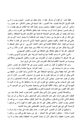 ‫ﻓﻘﻁ ﺃﺤﺏ ﺃﻥ ﺃﻗﻭل ﺃﻥ ﻤﺎﺭﻜﺯ ﻋﻠﻴﻪ ﺩ. ﺤﺎﻤﺩ ﺨﻠﻴل ﻤﻥ ﺘﺼﻭﺭ ﺸﻴﻤﻭﻥ ﺒﻴﺭﻴـﺯ ﻓـﻰ‬
‫ﻜﺘﺒﺎﻩ ﺍﻟﺸﺭﻕ ﺍﻷﻭﺴﻁ ﺍﻟﺠﺩﻴﺩ- ﻫﺫﺍ ﺍﻟﺘﺼﻭﺭ- ﻜﻤﺎ ﺃﺴﻤﻴﺘﻪ ﻓﻰ ﺒﻌﺽ ﺍﻷﻤﺎﻜﻥ- ﻫﻭ ﺘﺼﻭﺭ ﺭﺩ‬
‫ﺩﻋﺎﺌﻲ. ﺃﻯ ﻟﻴﺱ ﺘﺼﻭﺭﺍ ﺤﻘﻴﻘﻴﺎ, ﻭﺸﻴﻤﻭﻥ ﺒﻴﺭﻴﺯ ﺤﻴﻨﻤﺎ ﺃﻟﻑ ﻫﺫﺍ ﺍﻟﻜﺘﺎﺏ ﻟﻡ ﻴﻜﻥ ﻴﻘﺼﺩ ﺒـﻪ‬
                                                        ‫ﹰ‬     ‫ﹰ‬
‫ﺃﻥ ﻴﻘﺩﻡ ﺘﺼﻭﺭﺍ ﻴﺼﻠﺢ ﺃﺴﺎﺴﺎ ﻟﺭﺴﻡ ﺴﻴﺎﺴﺎﺕ، ﻓﻴﻤﺎ ﻴﺘﻌﻠﻕ ﺒﺎﻟﻌﻼﻗﺔ ﺒﻴﻥ ﺍﻟﻌﺭﺏ ﻭﺇﺴـﺭﺍﺌﻴل.‬
                                                            ‫ﹰ‬         ‫ﹰ‬
‫ﻭﺇﻨﻤﺎ ﻜﺎﻥ ﻴﻘﺼﺩ ﺃﻥ ﻴﻜﻭﻥ ﻗﻭﺓ ﻓﻰ ﺍﻟﻤﺤﺎﺤﺔ ﺍﻟﺩﻋﺎﺌﻴﺔ ﻤﻊ ﺍﻷﻁﺭﺍﻑ ﺍﻟﻌﺭﺒﻴﺔ ﺍﻟﻤﺨﺘﻠﻔﺔ. ﻭﺍﻟﺩﻟﻴل‬
‫ﻋﻠﻰ ﺫﻟﻙ ﺃﻥ ﻜل ﻤﺎ ﻁﺭﺤﻪ ﻤﻥ ﺩﻋﺎﺌﻡ ﻻ ﻴﻌﺘﻤﺩ ﺃﻤﺎﻡ ﺍﻟﻤﻨﺎﻗﺸﺔ ﻭﻻ ﻴﺼﻠﻭ ﺃﺴﺎﺴﺎ ﻷﻯ ﺠـﺩل‬
             ‫ﹰ‬
‫ﻋﻠﻤﻲ ﻓﻰ ﻫﺫﺍ ﺍﻟﻤﻘﺎﻡ. ﻭﺃﻗﺼﺩ ﺤﺠﺘﻴﻥ ﺃﺴﺎﺴﻴﺘﻴﻥ ﺍﻟﺤﺠﺔ ﺍﻷﻭﻟﻲ ﺃﻨﻪ ﻴﺩﻋﻭ ﺇﻟﻰ ﺇﻗﺎﻤـﺔ ﻋﻼﻗـﺔ‬
‫ﻋﺭﺒﻴﺔ ﺇﺴﺭﺍﺌﻴﻠﻴﺔ ﺘﻤﺜل ﺍﻟﻌﻼﻗﺔ ﺍﻟﻘﺎﺌﻤﺔ ﻓﻰ ﺩﺍﺨل ﺍﻻﺘﺤﺎﺩ ﺍﻷﻭﺭﺒﻲ.. ﺃﻭ ﻓﻰ ﺩﺍﺨل ﺍﻟﻤﻨﻁﻘـﺔ‬
‫ﺍﻷﻭﺭﻭﺒﻴﺔ ﺒﺸﻜل ﻋﺎﻡ ﻤﻥ ﺤﻴﺙ ﺇﺠﺭﺍﺀﺍﺕ ﺒﻨﺎﺀ ﺍﻟﺜﻘﺔ ﻭﻤﻥ ﺤﻴﺙ ﺘﻭﻓﻴﺭ ﺍﻟﺠـﻭ ﻟﻸﻤـﻥ ﻓـﻰ‬
             ‫ﺍﻟﻤﺴﺘﻘﺒل. ﻜل ﻫﺫﺍ ﻻ ﻴﻨﻁﻕ ﺇﻁﻼﻗﺎ ﻋﻠﻰ ﺍﻟﻌﻼﻗﺔ ﺒﻴﻥ ﺍﻟﻌﺭﺏ ﻭﺍﻟﻜﻴﺎﻥ ﺍﻟﺼﻬﻴﻭﻨﻲ.‬
‫ﺍﻟﺸﻲﺀ ﺍﻟﺜﺎﻨﻲ ﺃﻨﻪ ﻴﺩﻋﻭ ﻹﻗﺎﻤﺔ ﻨﻤﻭﺫﺝ ﻟﺘﻨﻤﻴﺔ ﺍﻟﺴﺭﻴﻌﺔ ﻋﻠﻰ ﺍﻟﻨﻤﻭﺫﺝ ﺍﻵﺴﻴﻭﻱ ﻭﺃﻴﻀـﺎ‬
‫ﻓﻰ ﻫﺫﺍ ﺍﻟﺴﻴﺎﻕ ﻻ ﻨﺴﺘﻁﻴﻊ ﺃﻥ ﻨﻘﻭل ﺃﻥ ﺍﻟﻅﺭﻭﻑ ﺒﻴﻥ ﺍﻟﻌﺭﺏ ﻭﺍﻟﻜﻴﺎﻥ ﺍﻟﺼﻬﻴﻭﻨﻲ ﻤﻤﺎﺜﻠﺔ ﻓﻰ‬
                 ‫ﺠﻭﻫﺭﻫﺎ ﻤﻥ ﺍﻟﻨﺎﺤﻴﺔ ﺍﻻﻗﺘﺼﺎﺩﻴﺔ ﻟﺘﻠﻙ ﺍﻟﻅﺭﻭﻑ ﺍﻟﺘﻰ ﺴﺎﺩﺕ ﻓﻰ ﺸﺭﻕ ﺁﺴﻴﺎ.‬
‫ﻭﻤﻥ ﻫﻨﺎ ﺃﺴﺘﻁﻴﻊ ﺃﻥ ﺃﻗﻭل ﺃﻥ ﺘﺼﻭﺭ ﺸﻴﻤﻭﻥ ﺒﻴﺭﻴﺯ ﻓﻰ ﻫﺫﺍ ﺍﻟﻤﺠﺎل ﻫﻭ ﺘﺼﻭﺭ ﺩﻋﺎﺌﻲ‬
‫ﺒﺤﺕ، ﺴﺭﻋﺎﻥ ﻤﺎ ﻭﻀﻌﺕ ﻓﻰ ……….. ﺃﻴﻀﺎ ﺃﻁﺭﺍﻑ ﻋﺭﺒﻴﺔ ﻤﺘﻌﺩﺩﺓ ﻭﺃﺨﺫﺕ ﺘﺭﺩﺩ ﻤـﺎ‬
‫ﻗﺎﻟﻪ ﻋﻠﻰ ﺃﻨﻌﻪ ﺤﻘﻴﻘﺔ ﻭﺘﺒﻨﻲ ﺴﻴﺎﺴﺎﺘﻬﺎ ﺍﻟﻤﺨﺘﻠﻔﺔ ﻋﻠﻰ ﻫﺫﺍ ﺍﻷﺴﺎﺱ ﻭﺇﻨﻤﺎ ﺍﻟﺘﺼـﻭﺭ ﺍﻟﺤﻘﻴﻘـﻲ‬
‫ﺍﻟﺫﻱ ﻴﻤﻜﻥ ﺃﻥ ﺘﻘﻭل ﺃﻥ ﺇﺴﺭﺍﺌﻴل ﺘﻠﺘﺯﻡ ﺒﻪ ﻫﻭ ﺘﺼﻭﺭﺍﻥ ﺃﺴﺎﺴﻴﺎﻥ. ﺍﻟﺘﺼـﻭﺭ ﺍﻷﻭل ﺍﻟـﺫﻯ‬
‫ﻴﻤﻜﻥ ﺃﻥ ﺘﻘﻭل ﻋﻨﻪ ﺘﺼﻭﺭ ﺇﻴﺠﺎﺒﻲ ﺃﻟﻭﻥ ﺍﻟﺫﻯ ﺃﺸﺎﺭ ﺇﻟﻴﻪ ﺒﻌﺽ ﺍﻟﺯﻤﻼﺀ ﺍﻟﻤﺘﺤﺩﺜﻴﻥ، ﻭﺍﻟـﺫﻯ‬
‫ﻴﻘﻭﻡ ﻋﻠﻰ ﺍﻨﺴﺤﺎﺏ ﺠﺯﺌﻲ ﻭﺘﻌﺎﻴﺵ ﻤﻊ ﺍﻟﻌﺭﺏ ﺇﻟﻰ ﺤﺩ ﻤﺎ، ﻭﺍﻟﺤﻔﺎﻅ ﻋﻠـﻰ ﻨﻘـﺎﺀ ﺍﻟﺩﻭﻟـﺔ‬
‫ﺍﻟﻴﻬﻭﺩﻴﺔ ﺇﻟﻰ ﺤﺩ ﻜﺒﻴﺭ ﻭﺇﺒﻘﺎﺀ ﺍﻷﻗﻠﻴﺔ ﺍﻟﻌﺭﺒﻴﺔ ﻓﻰ ﻭﻀﻌﻴﺘﻪ ﻋﻨﺼﺭﻴﺔ ﺃﻭﻨﻲ ﻤﻥ ﺍﻟﻤﻭﺠﻭﺩ ﻓـﻰ‬
                           ‫ﺩﺍﺨل ﺫﻟﻙ ﺍﻟﻜﻴﺎﻥ، ﻤﻊ ﺍﻟﺘﻨﺎﺯﻻﺕ ﺍﻟﻤﺤﺩﻭﺩﺓ ﻟﻠﻌﺭﺏ ﻭﻟﻠﻔﻠﺴﻁﻴﻨﻴﻴﻥ.‬
‫ﻭﺒﺎﻹﻀﺎﻓﺔ ﻟﺘﺼﻭﺭ ﺇﻴﺠﺎﺒﻲ ﺃﻭﻟﻥ ﺍﻟﺫﻯ ﻴﻤﺜل ﺍﻟﺘﺼﻭﺭ ﺍﻟﻌﺎﻡ ﻟﺤﺯﺏ ﺍﻟﻌﻤل ﻫﻨﺎﻙ ﺘﺼـﻭﺭ‬
‫ﺍﻟﻠﻴﻜﻭﺩ ﺍﻟﺫﻯ ﻴﻘﻭﻡ ﺃﺴﺎﺴﺎ ﻋﻠﻰ ﻋﺩﻡ ﺍﻻﻨﺴﺤﺎﺏ ﻭﺇﻟﻰ ﺍﻟﺘﺭﺍﻨﺴﻔﻴﺭ ﻭﺇﻟﻰ ﻤﺎ ﻴﻤﻜـﻥ ﺃﻥ ﻨﺴـﻤﻴﻪ‬
                                                                 ‫ﹰ‬
‫ﺒﺎﻟﺤﻜﻡ ﺍﻟﺫﺍﺘﻲ ﺍﻹﺩﺍﺭﻱ ﻟﻠﺴﻜﺎﻥ، ﻭﺒﺎﻟﺘﺎﻟﻲ ﻓﺈﻥ ﻫﺫﺍ ﺍﻟﺤل ﺍﻟﻠﻴﻜﻭﺩ ﻴﺨﺘﻠﻑ ﺠﺯﺌﻴـﺎ ﻤـﻊ ﺍﻟﺤـل‬
‫ﺍﻟﺨﺎﺹ ﺒﺤﺯﺏ ﺍﻟﻌﻤل. ﻭﺍﻻﺜﻨﺎﻥ ﻴﺘﻔﻘﺎﻥ ﻋﻠﻰ ﺃﻨﻪ ﺤل ﻴﻌﻠﻰ ﺍﻟﻌﻘﻴـﺩﺓ ﺍﻟﻬﻭﻴـﺔ ﻓـﻲ ﺜﻭﺍﺒﺘﻬـﺎ‬
             ‫ﺍﻟﺭﺌﻴﺴﻴﺔ ﺍﻟﺘﻲ ﻫﻲ ﻨﻔﻲ ﺍﻟﻭﺠﻭﺩ ﺍﻟﻌﺭﺒﻲ ﻭﺍﻟﻭﺠﻭﺩ ﺍﻟﻔﻠﺴﻁﻴﻨﻲ ﻋﻠﻰ ﻭﺠﻪ ﺍﻟﺘﺤﺩﻴﺩ .‬
‫ﻭﺃﺴﺘﻁﻴﻊ ﺃﻥ ﺃﻗﻭل ﺃﻥ ﺍﻟﺘﺼﻭﺭ ﺍﻟﺫﻱ ﺃﺘﻌﺏ ﺩ. ﺤﺎﻤﺩ ﺨﻠﻴل ﻨﻔﺴﻪ ﻓﻲ ﺒﺤﺜـﻪ ﻭﻗـﺩﻡ ﻟﻨـﺎ‬
‫ﺃﻀﻭﺍﺀ ﺒﺸﺄﻨﻪ - ﻤﺸﻜﻭﺭﺍ ﻁﺒﻌﺎ ﻓﻲ ﻫﺫﺍ ﺍﻟﻤﺠﺎل - ﻫﻭ ﻤﻥ ﻭﺠﻬﻪ ﻨﻅﺭﻱ ﻗﺼـﻭﺭ ﻭﻋﺎﺌﻴـﺎ‬
‫ﹰ‬                                                         ‫ﹰ‬    ‫ﹰ‬
‫ﻭﻟﻴﺱ ﺘﺼﻭﺭﺍ ﺤﻘﻴﻘﻴﹰ، ﻭﺃﻨﻪ ﻴﻤﻜﻥ ﺍﻵﻥ ﺃﻥ ﻨﺒﺤﺙ ﺍﻟﺘﺼﻭﺭﺍﺕ ﺍﻟﺤﻘﻴﻘﻴﺔ ﻭﻜﻴﻑ ﻴﻤﻜـﻥ ﺍﻟـﺭﺩ‬
                                                                   ‫ﺎ‬    ‫ﹰ‬
 