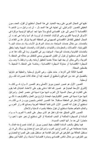 ‫ﻋﻠﻴﻬﺎ ﻓﻲ ﺍﻟﻤﺠﺎل ﺍﻟﻌﺭﺒﻲ ﻋﻠﻰ ﻭﺠﻪ ﺍﻟﺘﺤﺩﻴﺩ. ﻓﻲ ﻫﺫﺍ ﺍﻟﻤﺠﺎل ﺃﺴﺘﻁﻴﻊ ﺃﻥ ﺃﻗﻭل، ﺍﻟﻤﻀـﻤﻭﻥ‬
‫ﺍﻟﺤﻘﻴﻘﻲ ﻟﻠﺘﺼﻭﺭ ﺍﻹﺴﺭﺍﺌﻴﻠﻲ. ﻟﻲ ﺍﺠﺘﻬﺎﺩ ﻓﻲ ﻫﺫﺍ ﺍﻟﻤﺠـﺎل - ﺃﻥ ﺇﺴـﺭﺍﺌﻴل ﻤـﻥ ﺍﻟﻨﺎﺤﻴـﺔ‬
‫ﺍﻻﻗﺘﺼﺎﺩﻴﺔ ﻻ ﺘﺴﻌﻰ ﺇﻟﻰ ﻏﺯﻭ ﺍﻗﺘﺼﺎﺩﻱ ﻟﻠﺴﻠﻊ ﺒﺩﻻ ﻤﻨﻬﺎ ﺘﺠﺩ ﺃﺴﻭﺍﻗﻬﺎ ﺍﻟﺭﺌﻴﺴﻴﺔ ﻤﺭﻜﺯﺓ ﻓﻰ‬
‫ﺍﻷﺴﻭﺍﻕ ﺍﻟﺭﺌﻴﺴﻴﺔ ﺍﻟﻜﺒﺭﻱ ﻭﻫﻰ ﺍﻟﻭﻻﻴﺎﺕ ﺍﻟﻤﺘﺤﺩﺓ، ﺜﻡ ﺃﻭﺭﻭﺒﺎ، ﻗﻡ ﺁﺴﻴﺎ ﻭﺇﻨﻤﺎ ﻫﻰ ﺘﺠـﺩ ﺃﻥ‬
‫ﺍﻟﻤﺠﺎل ﺍﻟﺤﻘﻴﻘﻲ ﻟﻠﺘﻔﺎﻋل ﺍﻻﻗﺘﺼﺎﺩﻱ ﺍﻟﺼﻬﻴﻭﻨﻲ ﻓﻰ ﺍﻟﻤﻨﻁﻘﺔ ﺍﻟﻌﺭﺒﻴﺔ ﻴﺘﺭﻜﺯ ﻋﻠـﻰ ﺍﻟﺘﻔﺎﻋـل‬
‫ﺒﺎﻟﺨﺩﻤﺎﺕ. ﻤﻥ ﺨﻼل ﺨﺩﻤﺎﺕ ﺍﻟﺴﻴﺎﺤﺔ، ﺨـﺩﻤﺎﺕ ﺍﻟﻤﺭﺍﻓـﻕ ﺍﻷﺴﺎﺴـﻴﺔ، ﺨـﺩﻤﺎﺕ ﺍﻟﺒﻨﻴـﺔ‬
‫ﺍﻟﻜﻬﺭﺒﺎﺌﻴﺔ، ﺍﻻﺘﺼﺎﻻﺕ ﻭﺍﻟﻤﻌﻠﻭﻤﺎﺕ ﻭﺍﻟﺘﺸﻴﺩﺍﺕ ﻭﺍﻟﻤﻘﺎﻭﻻﺕ ﻭﺍﻟﺨﺩﻤﺎﺕ ﺍﻟﻤﻬﻨﻴﺔ ﻭﻓﻴﻤﺎ ﻴﺘﻌﻠﻕ‬
‫ﺒﺎﻟﺨﺩﻤﺎﺕ ﺍﻟﻘﺎﻨﻭﻨﻴﺔ ﻭﺨﺩﻤﺎﺕ ﺍﻟﺒﺭﻤﺠﺔ- ﺍﻟﺴﻭﻓﻴﺕ ﻭﻴﺭ ﻓﻰ ﺍﻟﻜﻤﺒﻴﻭﺘﺭ ﻭﻤﺎ ﺇﻟﻰ ﺫﻟﻙ، ﻫﺫﺍ ﻫـﻭ‬
‫ﺍﻟﻤﺠﺎل ﺍﻟﺫﻯ ﻨﺴﺘﻁﻴﻊ ﺃﻥ ﻨﻘﻭل ﺃﻥ ﺍﻟﻜﻴﺎﻥ ﺍﻟﺼﻬﻴﻭﻨﻲ ﻴﺴﻌﻲ ﻟﻠﺘﻐﻠﻐل ﻤﻥ ﺨﻼﻟﻪ ﻓﻰ ﺍﻟﻤﻨﻁﻘـﺔ‬
‫ﺍﻟﻌﺭﺒﻴﺔ، ﻭﺍﻟﺘﻲ ﻴﻤﻜﻥ ﺃﻥ ﻴﺠﺩ ﻓﻴﻬﺎ ﻤﺠﺎﻻ ﺨﺼﺒﺎ ﻟﺘﺤﻘﻴﻕ ﺃﺭﺒﺎﺤﻪ ﻭﻓﻴـﺭﺓ ﻭﻨﻘﻁـﺔ ﻭﺼـﻭل‬
                                        ‫ﹰ‬
‫ﻟﻠﺴﻴﻁﺭﺓ ﺍﻻﻗﺘﺼﺎﺩﻴﺔ ﺃﻭ ﻤﺤﺎﻭﻟﺔ ﺍﻟﺴﻴﻁﺭﺓ ﺍﻻﻗﺘﺼﺎﺩﻴﺔ- ﻭﺨﺎﺼﺔ ﻋﻠﻰ ﺍﻟﻤﻨﻁﻘـﺔ ﺍﻟﻤﺤﻴﻁـﺔ‬
                                                                     ‫ﺒﻔﻠﺴﻁﻴﻥ ﺍﻟﻤﺤﺘﻠﺔ.‬
‫ﺍﻟﻘﻀﻴﺔ ﺍﻟﺜﺎﻟﺜﺔ ﺍﻟﺘﻰ ﺃﺜﺎﺭﻫﺎ ﺩ. ﺤﺎﻤﺩ ﺨﻠﻴل- ﻭﻫﻰ ﺍﻟﺸﺭﻕ ﺃﻭﺴﻁﻴﺔ. ﻭﺍﻟﺤﻘﻴﻘﺔ ﻫﻭ ﺘﻨﺎﻭﻟﻬﺎ‬
‫ﺒﺎﻟﺘﻔﺼﻴل ﻓﻰ ﻋﺩﺩ ﻤﻥ ﺍﻟﻤﻭﺍﻗﻊ ﻭﺃﺴﺘﻁﻴﻊ ﺃﻥ ﺃﻀﻴﻑ ﺇﻟﻴﻪ ﺃﻥ ﻫﻨﺎﻙ ﺜﻼﺙ ﺘﺼﻭﺭﺍﺕ ﻟﻠﺸـﺭﻕ‬
                                                                              ‫ﺃﻭﺴﻁﻴﺔ.‬
‫ﺍﻟﺘﺼﻭﺭ ﺍﻷﻭل ﻫﻭ ﺘﺼﻭﺭ ﺸﻴﻤﻭﻥ ﺒﻴﺭﻴﺯ ﺍﻷﺼﻠﻲ ﻭﻫﻭ ﺍﻟﺘﺼﻭﺭ ﺍﻟـﻭﺍﺭﺩ ﻓـﻰ ﻜﺘﺎﺒـﻪ‬
‫)ﺍﻟﺸﺭﻕ ﺍﻷﻭﺴﻁ ﺍﻟﺠﺩﻴﺩ( ﻫﻭ ﺘﺼﻭﺭ ﻜﻤﺎ ﻗﻠﻨﺎ ﺩﻋﺎﺌﻲ ﻴﻘﻭﻡ ﻋﻠﻰ ﺍﻻﻋﺘﻤﺎﺩ ﺍﻟﻤﺘﺒﺎﺩل ﻜﻤﺎ ﻴﻘﻭﻡ‬
‫ﻋﻠﻰ ﺍﻟﺘﻔﺎﻭﺕ ﻓﻰ ﻤﺠﺎل ﺍﻟﻨﺴﺒﻴﺔ ﻷﻥ ﺍﻟﻌﺭﺏ ﻟﺩﻴﻬﺎ ﻤﻴﺯﺓ ﻨﺴﺒﻴﺔ ﻓﻰ ﻋﻨﺼﺭ ﺍﻟﻌﻤل. ﻭﺇﺴﺭﺍﺌﻴل‬
‫ﻟﺩﻴﻬﺎ ﻤﻴﺯﺓ ﻨﺴﺒﻴﺔ ﻓﻰ ﻋﻨﺼﺭ ﺍﻟﺘﻜﻨﻭﻟﻭﺠﻴﺎ، ﻓﻴﺤﺩﺙ ﺘﺯﺍﻭﺝ ﺒﻴﻥ ﺍﻟﻌﻤل ﻭﺍﻟﺘﻜﻨﻭﻟﻭﺠﻴـﺎ، ﻟﻜـﻲ‬
‫ﻴﺘﺤﻘﻕ ﺍﻻﺯﺩﻫﺎﺭ ﻓﻰ ﺍﻟﻤﻨﻘﻁﺔ ﻤﺴﺘﻘﺒﻼ. ﻫﺫﺍ ﺍﻟﺘﺼﻭﺭ ﺍﻟﺨﺎﺹ ﺒﺸﻴﻤﻭﻥ ﺒﻴﺭﻴـﺯ ﻓـﻰ ﻜﺘﺎﺒـﻪ،‬
                                                  ‫ﹰ‬
‫ﻨﺴﺘﻁﻴﻊ ﺃﻥ ﻨﻘﻭل ﺃﻨﻪ ﺍﻟﺘﺼﻭﺭ ﺍﻷﻭل ﺍﻟﺫﻯ ﻓﺎﺠﺄ ﺍﻟﻤﻨﻁﻘﺔ ﺍﻟﻌﺭﺒﻴﺔ ﻭﺼﺎﻨﻊ ﺍﻟﻘـﺭﺍﺭ ﺍﻟﻌﺭﺒـﻲ‬
                 ‫ﻭﺍﻟﻌﺎﻟﻡ، ﻓﺎﺠﺄﻫﻡ ﻤﻔﺎﺠﺄﺓ ﻨﺴﺘﻁﻴﻊ ﺃﻥ ﻨﻘﻭل ﻤﺘﻌﻠﻘﺔ ﺒﺄﻀﻭﺍﺀ ﺍﻟﺩﻋﺎﻴﺔ ﻭﺍﻹﻋﻼﻡ.‬
‫ﺍﻟﺘﺼﻭﺭ ﺍﻟﺜﺎﻨﻲ ﺍﻟﻤﻨﺒﺜﻕ ﻋﻨﻪ ﻜﺭﺩ ﻓﻌل ﻫﻭ ﺍﻟﺫﻯ ﺴﻴﻁﺭ ﻋﻠﻰ ﺍﻟﻨﺨﺒـﺔ ﺍﻟﻌﺭﺒﻴـﺔ ﺴـﻭﺍﺀ‬
‫ﺍﻟﺴﺎﺌﺩﺓ ﺃﻭ ﺍﻟﻤﺴﻴﻁﺭﺓ ﺍﻟﺤﺎﻜﻤﺔ ﺃﻭ ﺍﻟﻨﺨﺏ ﺍﻟﻤﻨﺎﻀﻠﺔ ﺃﻭ ﺍﻟﺘﻰ ﻨﺴﺘﻁﻴﻊ ﺃﻥ ﻨﻌﺒﺭ ﻋﻨﻬـﺎ ﺘﻌﺒﻴـﺭﺍ‬
‫ﹰ‬
                                              ‫ﻤﺘﺠﺎﻭﺯﺍ ﺇﻟﻰ ﺤﺩ ﻤﺎ. ﺃﻨﻬﺎ ﺍﻟﻨﺨﺏ ﺍﻟﻤﺴﻭﺩﺓ.‬
‫ﻓﻴﻤﺎ ﻴﺘﻌﻠﻕ ﺒﺎﻟﻨﺨﺏ ﺍﻟﺴﺎﺌﺩﺓ ﺍﻟﺘﻘﻁﺏ ﺨﻴﻁ ﺸﻴﻤﻭﻥ ﺒﻴﺭﻴﺯ. ﺜﻡ ﺃﺨﺫﺕ ﺘﺼﻭﻍ ﻤﻨﻪ ﻗﻤﺎﺸـﺔ‬
‫ﺠﺩﻴﺩﺓ ﻤﺼﻁﻨﻌﺔ ﻫﻰ ﺃﻥ ﺍﻟﺼﺭﺍﻉ ﺒﻴﻥ ﺍﻟﻌﺭﺏ ﻭﺇﺴﺭﺍﺌﻴل ﺼﺭﺍﻉ ﺤﻀﺎﺭﻱ، ﻭﺒﺎﻟﺘـﺎﻟﻲ ﻓـﺈﻥ‬
‫ﻤﺴﺘﻘﺒل ﺍﻟﻌﻼﻗﺔ ﺒﻴﻥ ﺍﻟﻁﺭﻓﻴﻥ ﻓﻰ ﺍﻟﻤﺭﺍﺤل ﺍﻟﻘﺎﺩﻤﺔ ﻫﻭ ﻤﺴﺘﻘﺒل ﻴﻘﻭﻡ ﻋﻠﻰ ﺍﻟﺼﺭﺍﻉ ﺍﻟﺤﻀﺎﺭﻱ‬
‫ﺒﻴﻥ ﺍﻟﻁﺭﻓﻴﻥ، ﻤﻥ ﺨﻼل ﺘﻨﺎﻓﺱ ﺍﻗﺘﺼﺎﺩﻱ ﻭﻤﺒﺎﺩﺭﺓ ﺍﻗﺘﺼﺎﺩﻴﺔ ﺃﺴﺎﺴﻴﺔ، ﻭﺃﻥ ﺍﻟﻐﻠﺒﺔ ﻟﻤﻥ ﻴﺤﻘﻕ‬
 