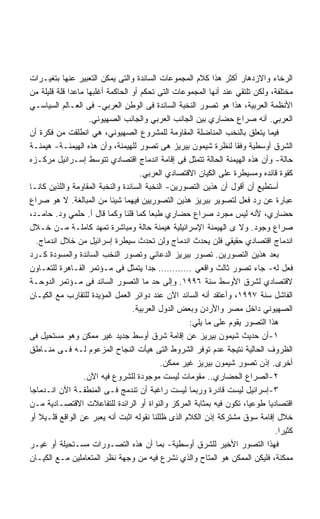 ‫ﺍﻟﺭﺨﺎﺀ ﻭﺍﻻﺯﺩﻫﺎﺭ ﺃﻜﺜﺭ ﻫﺫﺍ ﻜﻼﻡ ﺍﻟﻤﺠﻤﻭﻋﺎﺕ ﺍﻟﺴﺎﺌﺩﺓ ﻭﺍﻟﺘﻰ ﻴﻤﻜﻥ ﺍﻟﺘﻌﺒﻴﺭ ﻋﻨﻬﺎ ﺒﺘﻐﻴـﺭﺍﺕ‬
‫ﻤﺨﺘﻠﻔﺔ، ﻭﻟﻜﻥ ﺘﻠﺘﻘﻲ ﻋﻨﺩ ﺃﻨﻬﺎ ﺍﻟﻤﺠﻤﻭﻋﺎﺕ ﺍﻟﺘﻰ ﺘﺤﻜﻡ ﺃﻭ ﺍﻟﺤﺎﻜﻤﺔ ﺃﻏﻠﺒﻬﺎ ﻤﺎﻋﺩﺍ ﻗﻠﺔ ﻗﻠﻴﻠﺔ ﻤﻥ‬
‫ﺍﻷﻨﻅﻤﺔ ﺍﻟﻌﺭﺒﻴﺔ، ﻫﺫﺍ ﻫﻭ ﺘﺼﻭﺭ ﺍﻟﻨﺨﺒﺔ ﺍﻟﺴﺎﺌﺩﺓ ﻓﻰ ﺍﻟﻭﻁﻥ ﺍﻟﻌﺭﺒﻲ- ﻓﻰ ﺍﻟﻌـﺎﻟﻡ ﺍﻟﺴﻴﺎﺴـﻲ‬
                    ‫ﺍﻟﻌﺭﺒﻲ. ﺃﻨﻪ ﺼﺭﺍﻉ ﺤﻀﺎﺭﻱ ﺒﻴﻥ ﺍﻟﺠﺎﻨﺏ ﺍﻟﻌﺭﺒﻲ ﻭﺍﻟﺠﺎﻨﺏ ﺍﻟﺼﻬﻴﻭﻨﻲ.‬
‫ﻓﻴﻤﺎ ﻴﺘﻌﻠﻕ ﺒﺎﻟﻨﺨﺏ ﺍﻟﻤﻨﺎﻀﻠﺔ ﺍﻟﻤﻘﺎﻭﻤﺔ ﻟﻠﻤﺸﺭﻭﻉ ﺍﻟﺼﻬﻴﻭﻨﻲ، ﻫﻲ ﺍﻨﻁﻠﻘﺕ ﻤﻥ ﻓﻜﺭﺓ ﺃﻥ‬
‫ﺍﻟﺸﺭﻕ ﺃﻭﺴﻁﻴﺔ ﻭﻓﻘﺎ ﻟﻨﻅﺭﺓ ﺸﻴﻤﻭﻥ ﺒﻴﺭﻴﺯ ﻫﻰ ﺘﺼﻭﺭ ﻟﻠﻬﻴﻤﻨﺔ، ﻭﺃﻥ ﻫﺫﻩ ﺍﻟﻬﻴﻤﻨـﺔ- ﻫﻴﻤﻨـﺔ‬
‫ﺤﺎﻟﺔ- ﻭﺃﻥ ﻫﺫﻩ ﺍﻟﻬﻴﻤﻨﺔ ﺍﻟﺤﺎﻟﺔ ﺘﺘﻤﺜل ﻓﻰ ﺇﻗﺎﻤﺔ ﺍﻨﺩﻤﺎﺝ ﺍﻗﺘﺼﺎﺩﻱ ﺘﺘﻭﺴﻁ ﺇﺴـﺭﺍﺌﻴل ﻤﺭﻜـﺯﻩ‬
                                     ‫ﻜﻘﻭﺓ ﻗﺎﺌﺩﻩ ﻭﻤﺴﻴﻁﺭﺓ ﻋﻠﻰ ﺍﻟﻜﻴﺎﻥ ﺍﻻﻗﺘﺼﺎﺩﻱ ﺍﻟﻌﺭﺒﻲ.‬
‫ﺃﺴﺘﻁﻴﻊ ﺃﻥ ﺃﻗﻭل ﺃﻥ ﻫﺫﻴﻥ ﺍﻟﺘﺼﻭﺭﻴﻥ- ﺍﻟﻨﺨﺒﺔ ﺍﻟﺴﺎﺌﺩﺓ ﻭﺍﻟﻨﺨﺒﺔ ﺍﻟﻤﻘﺎﻭﻤﺔ ﻭﺍﻟﻠﺫﻴﻥ ﻜﺎﻨـﺎ‬
‫ﻋﺒﺎﺭﺓ ﻋﻥ ﺭﺩ ﻓﻌل ﻟﺘﺼﻭﻴﺭ ﺒﻴﺭﻴﺯ ﻫﺫﻴﻥ ﺍﻟﺘﺼﻭﺭﻴﻴﻥ ﻓﻴﻬﻤﺎ ﺸﻴﺌﺎ ﻤﻥ ﺍﻟﻤﺒﺎﻟﻐﺔ. ﻻ ﻫﻭ ﺼﺭﺍﻉ‬
‫ﺤﻀﺎﺭﻱ، ﻷﻨﻪ ﻟﻴﺱ ﻤﺠﺭﺩ ﺼﺭﺍﻉ ﺤﻀﺎﺭﻱ ﻁﺒﻌﺎ ﻜﻤﺎ ﻗﻠﻨﺎ ﻭﻜﻤﺎ ﻗﺎل ﺃ. ﺤﻠﻤﻲ ﻭﺩ. ﺤﺎﻤـﺩ،‬
‫ﺼﺭﺍﻉ ﻭﺠﻭﺩ. ﻭﻻ ﻯ ﺍﻟﻬﻴﻤﻨﺔ ﺍﻹﺴﺭﺍﺌﻴﻠﻴﺔ ﻫﻴﻤﻨﺔ ﺤﺎﻟﺔ ﻭﻤﺒﺎﺸﺭﺓ ﺘﻤﻬﺩ ﻜﺎﻤﻠـﺔ ﻤـﻥ ﺨـﻼل‬
  ‫ﺍﻨﺩﻤﺎﺝ ﺍﻗﺘﺼﺎﺩﻱ ﺤﻘﻴﻘﻲ ﻓﻠﻥ ﻴﺤﺩﺙ ﺍﻨﺩﻤﺎﺝ ﻭﻟﻥ ﺘﺤﺩﺙ ﺴﻴﻁﺭﺓ ﺇﺴﺭﺍﺌﻴل ﻤﻥ ﺨﻼل ﺍﻨﺩﻤﺎﺝ.‬
‫ﺒﻌﺩ ﻫﺫﻴﻥ ﺍﻟﺘﺼﻭﺭﻴﻥ. ﺘﺼﻭﺭ ﺒﻴﺭﻴﺯ ﺍﻟﺩﻋﺎﺌﻲ ﻭﺘﺼﻭﺭ ﺍﻟﻨﺨﺏ ﺍﻟﺴﺎﺌﺩﺓ ﻭﺍﻟﻤﺴﻭﺩﺓ ﻜـﺭﺩ‬
‫ﻓﻌل ﻟﻪ- ﺠﺎﺀ ﺘﺼﻭﺭ ﺜﺎﻟﺙ ﻭﺍﻗﻌﻲ ………… ﺠﺩﺍ ﻴﺘﻤﺜل ﻓﻰ ﻤـﺅﺘﻤﺭ ﺍﻟﻘـﺎﻫﺭﺓ ﻟﻠﺘﻌـﺎﻭﻥ‬
‫ﻻﻗﺘﺼﺎﺩﻱ ﻟﺸﺭﻕ ﺍﻷﻭﺴﻁ ﺴﻨﺔ ٦٩٩١. ﻭﺇﻟﻰ ﺤﺩ ﻤﺎ ﺍﻟﺘﺼﻭﺭ ﺍﻟﺴﺎﺌﺩ ﻓﻰ ﻤـﺅﺘﻤﺭ ﺍﻟﺩﻭﺤـﺔ‬
‫ﺍﻟﻔﺎﺸل ﺴﻨﺔ ٧٩٩١، ﻭﺃﻋﺘﻘﺩ ﺃﻨﻪ ﺍﻟﺴﺎﺌﺩ ﺍﻵﻥ ﻋﻨﺩ ﺩﻭﺍﺌﺭ ﺍﻟﻌﻤل ﺍﻟﻤﺅﻴﺩﺓ ﻟﻠﺘﻘﺎﺭﺏ ﻤﻊ ﺍﻟﻜﻴـﺎﻥ‬
                                   ‫ﺍﻟﺼﻬﻴﻭﻨﻲ ﺩﺍﺨل ﻤﺼﺭ ﻭﺍﻷﺭﺩﻥ ﻭﺒﻌﺽ ﺍﻟﺩﻭل ﺍﻟﻌﺭﺒﻴﺔ.‬
                                                    ‫ﻫﺫﺍ ﺍﻟﺘﺼﻭﺭ ﻴﻘﻭﻡ ﻋﻠﻰ ﻤﺎ ﻴﻠﻲ:‬
‫١-ﺃﻥ ﺤﺩﻴﺙ ﺸﻴﻤﻭﻥ ﺒﻴﺭﻴﺯ ﻋﻥ ﺇﻗﺎﻤﺔ ﺸﺭﻕ ﺃﻭﺴﻁ ﺠﺩﻴﺩ ﻏﻴﺭ ﻤﻤﻜﻥ ﻭﻫﻭ ﻤﺴﺘﺤﻴل ﻓﻰ‬
‫ﺍﻟﻅﺭﻭﻑ ﺍﻟﺤﺎﻟﻴﺔ ﻨﺘﻴﺠﺔ ﻋﺩﻡ ﺘﻭﻓﺭ ﺍﻟﺸﺭﻭﻁ ﺍﻟﺘﻰ ﻫﻴﺄﺕ ﺍﻟﻨﺠﺎﺡ ﺍﻟﻤﺯﻋﻭﻡ ﻟـﻪ ﻓـﻰ ﻤﻨـﺎﻁﻕ‬
                                            ‫ﺃﺨﺭﻯ. ﺇﺫﻥ ﺘﺼﻭﺭ ﺸﻴﻤﻭﻥ ﺒﻴﺭﻴﺯ ﻏﻴﺭ ﻤﻤﻜﻥ.‬
                  ‫٢-ﺍﻟﺼﺭﺍﻉ ﺍﻟﺤﻀﺎﺭﻱ.. ﻤﻘﻭﻤﺎﺕ ﻟﻴﺴﺕ ﻤﻭﺠﻭﺩﺓ ﻟﻠﺸﺭﻭﻉ ﻓﻴﻪ ﺍﻵﻥ.‬
‫٣-ﺇﺴﺭﺍﺌﻴل ﻟﻴﺴﺕ ﻗﺎﺩﺭﺓ ﻭﺭﺒﻤﺎ ﻟﻴﺴﺕ ﺭﺍﻏﺒﺔ ﺃﻥ ﺘﻨﺩﻤﺞ ﻓـﻰ ﺍﻟﻤﻨﻁﻘـﺔ ﺍﻵﻥ ﺍﻨـﺩﻤﺎﺠﺎ‬
‫ﺍﻗﺘﺼﺎﺩﻴﺎ ﻁﻭﻋﻴﺎ، ﺘﻜﻭﻥ ﻓﻴﻪ ﺒﻤﺜﺎﺒﺔ ﺍﻟﻤﺭﻜﺯ ﻭﺍﻟﻨﻭﺍﺓ ﺃﻭ ﺍﻟﺭﺍﺌﺩﺓ ﻟﻠﺘﻔﺎﻋﻼﺕ ﺍﻻﻗﺘﺼـﺎﺩﻴﺔ ﻤـﻥ‬
‫ﺨﻼل ﺇﻗﺎﻤﺔ ﺴﻭﻕ ﻤﺸﺘﺭﻜﺔ ﺇﺫﻥ ﺍﻟﻜﻼﻡ ﺍﻟﺫﻯ ﻅﻠﻠﻨﺎ ﻨﻘﻭﻟﻪ ﺍﺜﺒﺕ ﺃﻨﻪ ﻴﻌﺒﺭ ﻋﻥ ﺍﻟﻭﺍﻗﻊ ﻗﻠـﻴﻼ ﺃﻭ‬
   ‫ﹰ‬
                                                                              ‫ﻜﺜﻴﺭﺍ.‬
                                                                               ‫ﹰ‬
‫ﻓﻬﺫﺍ ﺍﻟﺘﺼﻭﺭ ﺍﻷﺨﻴﺭ ﻟﻠﺸﺭﻕ ﺃﻭﺴﻁﻴﺔ- ﺒﻤﺎ ﺃﻥ ﻫﺫﻩ ﺍﻟﺘﺼـﻭﺭﺍﺕ ﻤﺴـﺘﺤﻴﻠﺔ ﺃﻭ ﻏﻴـﺭ‬
‫ﻤﻤﻜﻨﺔ، ﻓﻠﻴﻜﻥ ﺍﻟﻤﻤﻜﻥ ﻫﻭ ﺍﻟﻤﺘﺎﺡ ﻭﺍﻟﺫﻱ ﻨﺸﺭﻉ ﻓﻴﻪ ﻤﻥ ﻭﺠﻬﺔ ﻨﻅﺭ ﺍﻟﻤﺘﻌﺎﻤﻠﻴﻥ ﻤـﻊ ﺍﻟﻜﻴـﺎﻥ‬
 