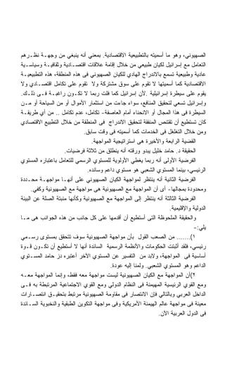 ‫ﺍﻟﺼﻬﻴﻭﻨﻲ، ﻭﻫﻭ ﻤﺎ ﺃﺴﻤﻴﺘﻪ ﺒﺎﻟﺘﻁﺒﻴﻌﻴﺔ ﺍﻻﻗﺘﺼﺎﺩﻴﺔ. ﺒﻤﻌﻨﻲ ﺃﻨﻪ ﻴﻨﺒﻐﻲ ﻤﻥ ﻭﺠﻬـﺔ ﻨﻅـﺭﻫﻡ‬
‫ﺍﻟﺘﻌﺎﻤل ﻤﻊ ﺇﺴﺭﺍﺌﻴل ﻟﻜﻴﺎﻥ ﻁﺒﻴﻌﻲ ﻤﻥ ﺨﻼل ﺇﻗﺎﻤﺔ ﻋﻼﻗﺎﺕ ﺍﻗﺘﺼـﺎﺩﻴﺔ ﻭﺜﻘﺎﻓﻴـﺔ ﻭﺴﻴﺎﺴـﻴﺔ‬
‫ﻋﺎﺩﻴﺔ ﻭﻁﺒﻴﻌﻴﺔ ﺘﺴﻤﻊ ﺒﺎﻻﻨﺩﺭﺍﺝ ﺍﻟﻬﺎﺩﻱ ﻟﻠﻜﻴﺎﻥ ﺍﻟﺼﻬﻴﻭﻨﻲ ﻓﻰ ﻫﺫﻩ ﺍﻟﻤﻨﻁﻘﺔ، ﻫﺫﻩ ﺍﻟﺘﻁﺒﻴﻌﻴـﺔ‬
‫ﺍﻻﻗﺘﺼﺎﺩﻴﺔ ﻜﻤﺎ ﺃﺴﻤﻴﺘﻬﺎ ﻻ ﺘﻘﻭﻡ ﻋﻠﻰ ﺴﻭﻕ ﻤﺸﺘﺭﻜﺔ ﻭﻻ ﺘﻘﻭﻡ ﻋﻠﻰ ﺘﻜﺎﻤل ﺍﻗﺘﺼـﺎﺩﻱ ﻭﻻ‬
‫ﻴﻘﻭﻡ ﻋﻠﻰ ﺴﻴﻁﺭﺓ ﺇﺴﺭﺍﺌﻴﻠﻴﺔ .ﻷﻥ ﺇﺴﺭﺍﺌﻴل ﻜﻤﺎ ﻓﻠﺕ ﺭﺒﻤﺎ ﻻ ﺘﻜـﻭﻥ ﺭﺍﻏﺒـﺔ ﻓـﻰ ﺫﻟـﻙ.‬
‫ﻭﺇﺴﺭﺍﺌﻴل ﺘﺴﻌﻲ ﻟﺘﺤﻘﻴﻕ ﺍﻟﻤﻨﺎﻓﻊ، ﺴﻭﺍﺀ ﺠﺎﺀﺕ ﻤﻥ ﺍﺴﺘﺜﻤﺎﺭ ﺍﻷﻤﻭﺍل ﺃﻭ ﻤﻥ ﺍﻟﺴﻴﺎﺤﺔ ﺃﻭ ﻤـﻥ‬
‫ﺍﻟﺴﻴﻁﺭﺓ ﻓﻰ ﻫﺫﺍ ﺍﻟﻤﺠﺎل ﺃﻭ ﺍﻻﻨﺤﻨﺎﺀ ﺃﻤﺎﻡ ﺍﻟﻌﺎﺼﻔﺔ- ﺘﻜﺎﻤل، ﻋﺩﻡ ﺘﻜﺎﻤل .. ﻤﻥ ﺃﻱ ﻁﺭﻴﻘـﺔ‬
‫ﻜﺎﻥ ﺘﺴﺘﻁﻴﻊ ﺃﻥ ﺘﻘﺘﻨﺹ ﺍﻟﻤﻨﻔﻘﺔ ﻟﺘﺤﻘﻴﻕ ﺍﻻﻨﺩﺭﺍﺝ ﻓﻰ ﺍﻟﻤﻨﻁﻘﺔ ﻤﻥ ﺨﻼل ﺍﻟﺘﻁﺒﻴﻊ ﺍﻻﻗﺘﺼﺎﺩﻱ‬
                             ‫ﻭﻤﻥ ﺨﻼل ﺍﻟﺘﻐﻠﻐل ﻓﻰ ﺍﻟﺨﺩﻤﺎﺕ ﻜﻤﺎ ﺃﺴﻤﻴﺘﻪ ﻓﻰ ﻭﻗﺕ ﺴﺎﺒﻕ.‬
                                 ‫ﺍﻟﻘﻀﻴﺔ ﺍﻟﺭﺍﺒﻌﺔ ﻭﺍﻷﺨﻴﺭﺓ ﻫﻰ ﺍﺴﺘﺭﺍﺘﻴﺠﻴﺔ ﺍﻟﻤﻭﺍﺠﻬﺔ.‬
                    ‫ﺍﻟﺤﻘﻴﻘﺔ ﺩ. ﺤﺎﻤﺩ ﺨﻠﻴل ﻴﺒﺩﻭ ﻭﺭﻗﺘﻪ ﺃﻨﻪ ﻴﻨﻁﻠﻕ ﻤﻥ ﺜﻼﺜﺔ ﻓﺭﻀﻴﺎﺕ.‬
‫ﺍﻟﻔﺭﻀﻴﺔ ﺍﻷﻭﻟﻰ ﺃﻨﻪ ﺭﺒﻤﺎ ﻴﻐﻁﻲ ﺍﻷﻭﻟﻭﻴﺔ ﻟﻠﻤﺴﺘﻭﻱ ﺍﻟﺭﺴﻤﻲ ﻟﻠﺘﻌﺎﻤل ﺒﺎﻋﺘﺒﺎﺭﻩ ﺍﻟﻤﺴﺘﻭﻱ‬
                               ‫ﺍﻟﺭﺌﻴﺴﻲ، ﺒﻴﻨﻤﺎ ﺍﻟﻤﺴﺘﻭﻱ ﺍﻟﺸﻌﺒﻲ ﻫﻭ ﻤﺴﺘﻭﻱ ﺩﺍﻋﻡ ﻭﺴﺎﻨﺩﻩ.‬
‫ﺍﻟﻔﺭﻀﻴﺔ ﺍﻟﺜﺎﻨﻴﺔ ﺃﻨﻪ ﻴﻨﺘﻅﺭ ﻟﻤﻭﺍﺠﻬﺔ ﺍﻟﻜﻴﺎﻥ ﺍﻟﺼﻬﻴﻭﻨﻲ ﻋﻠﻰ ﺃﻨﻬـﺎ ﻤﻭﺍﺠﻬـﺔ ﻤﺤـﺩﺩﺓ‬
      ‫ﻭﻤﺤﺩﻭﺩﺓ ﺒﻤﺠﺎﻟﻬﺎ- ﺃﻯ ﺃﻥ ﺍﻟﻤﻭﺍﺠﻬﺔ ﻤﻊ ﺍﻟﺼﻬﻴﻭﻨﻴﺔ ﻫﻰ ﻤﻭﺍﺠﻬﺔ ﻤﻊ ﺍﻟﺼﻬﻴﻭﻨﻴﺔ ﻭﻜﻔﻲ.‬
‫ﺍﻟﻔﺭﻀﻴﺔ ﺍﻟﺜﺎﻟﺜﺔ ﺃﻨﻪ ﻴﻨﺘﻅﺭ ﺇﻟﻰ ﺍﻟﻤﻭﺍﺠﻬﺔ ﻤﻊ ﺍﻟﺼﻬﻴﻭﻨﻴﺔ ﻭﻜﺄﻨﻬﺎ ﻤﻨﺒﺘﺔ ﺍﻟﺼﻠﺔ ﻋﻥ ﺍﻟﺒﻴﺌﺔ‬
                                                                    ‫ﺍﻟﺩﻭﻟﻴﺔ ﻭﺍﻹﻗﻠﻴﻤﻴﺔ.‬
‫ﻭﺍﻟﺤﻘﻴﻘﺔ ﺍﻟﻤﻠﺤﻭﻅﺔ ﺍﻟﺘﻰ ﺃﺴﺘﻁﻴﻊ ﺃﻥ ﺃﻗﺩﻤﻬﺎ ﻋﻠﻰ ﻜل ﺠﺎﻨﺏ ﻤﻥ ﻫﺫﻩ ﺍﻟﺠﻭﺍﻨﺏ ﻫﻰ ﻤـﺎ‬
                                                                               ‫ﻴﻠﻲ:-‬
‫١(……. ﻤﻥ ﺍﻟﺼﻌﺏ ﺍﻟﻘﻭل ﺒﺄﻥ ﻤﻭﺍﺠﻬﺔ ﺍﻟﺼﻬﻴﻭﻨﻴﺔ ﺴﻭﻑ ﺘﺘﺤﻘﻕ ﺒﻤﺴﺘﻭﻯ ﺭﺴـﻤﻲ‬
‫ﺭﺌﻴﺴﻲ، ﻓﻠﻘﺩ ﺃﺜﺒﺘﺕ ﺍﻟﺤﻜﻭﻤﺎﺕ ﻭﺍﻷﻨﻅﻤﺔ ﺍﻟﺭﺴﻤﻴﺔ ﺍﻟﺴﺎﺌﺩﺓ ﺃﻨﻬﺎ ﻻ ﺃﺴﺘﻁﻴﻊ ﺃﻥ ﺘﻜـﻭﻥ ﻗـﻭﺓ‬
‫ﺃﺴﺎﺴﻴﺔ ﻓﻰ ﺍﻟﻤﻭﺍﺠﻬﺔ، ﻭﻻﺒﺩ ﻤﻥ ﺍﻟﺘﻔﺴﻴﺭ ﻋﻥ ﺍﻟﻤﺴﺘﻭﻱ ﺍﻵﺨﺭ ﺃﻋﺘﺒﺭﻩ ﺩﺯ ﺤﺎﻤﺩ ﺍﻟﻤﺴـﺘﻭﻱ‬
                                         ‫ﺍﻟﺩﺍﻋﻡ ﻭﻫﻭ ﺍﻟﻤﺴﺘﻭﻱ ﺍﻟﺸﻌﺒﻲ. ﻭﻟﻤﻨﺎ ﺇﻟﻴﻪ ﻋﻭﺩﺓ.‬
‫٢(ﺃﻥ ﺍﻟﻤﻭﺍﺠﻬﺔ ﻤﻊ ﺍﻟﻜﻴﺎﻥ ﺍﻟﺼﻬﻴﻭﻨﻴﺔ ﻟﻴﺴﺕ ﻤﻭﺍﺠﻬﺔ ﻤﻌﻪ ﻓﻘﻁ، ﻭﺇﻨﻤﺎ ﺍﻟﻤﻭﺍﺠﻬﺔ ﻤﻌـﻪ‬
‫ﻭﻤﻊ ﺍﻟﻘﻭﻱ ﺍﻟﺭﺌﻴﺴﻴﺔ ﺍﻟﻤﻬﻴﻤﻨﺔ ﻓﻰ ﺍﻟﻨﻅﺎﻡ ﺍﻟﺩﻭﻟﻲ ﻭﻤﻊ ﺍﻟﻘﻭﻱ ﺍﻻﺠﺘﻤﺎﻋﻴﺔ ﺍﻟﻤﺭﺘﺒﻁﺔ ﺒﻪ ﻓـﻰ‬
‫ﺍﻟﺩﺍﺨل ﺍﻟﻌﺭﺒﻲ ﻭﺒﺎﻟﺘﺎﻟﻲ ﻓﺈﻥ ﺍﻻﻨﺘﺼﺎﺭ ﻓﻰ ﻤﻘﺎﻭﻤﺔ ﺍﻟﺼﻬﻴﻭﻨﻴﺔ ﻤﺭﺘﺒﻁ ﺒﺘﺤﻘﻴـﻕ ﺍﻨﺘﺼـﺎﺭﺍﺕ‬
‫ﻤﻌﻴﻨﺔ ﻓﻰ ﻤﻭﺍﺠﻬﺔ ﻋﺎﻟﻡ ﺍﻟﻬﻴﻤﻨﺔ ﺍﻷﻤﺭﻴﻜﻴﺔ ﻭﻓﻰ ﻤﻭﺍﺠﻬﺔ ﺍﻟﺘﻜﻭﻴﻥ ﺍﻟﻁﺒﻘﻴﺔ ﻭﺍﻟﻨﺨﺒﻭﻴﺔ ﺍﻟﺴـﺎﺌﺩﺓ‬
                                                               ‫ﻓﻰ ﺍﻟﺩﻭل ﺍﻟﻌﺭﺒﻴﺔ ﺍﻵﻥ.‬
 