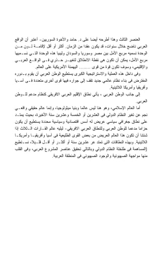 ‫ﺍﻟﻌﻨﺼﺭ ﺍﻟﺜﺎﻟﺙ ﻭﻫﺫﺍ ﺃﻁﺭﺤﻪ ﺃﻴﻀﺎ ﻋﻠﻰ ﺩ. ﺤﺎﻤﺩ ﻭﺍﻷﺨﻭﺓ ﺍﻟﺴﻭﺭﻴﻴﻥ- ﺃﻋﺘﺒﺭ ﺃﻥ ﺍﻟﻭﺍﻗﻊ‬
‫ﺍﻟﻌﺭﺒﻲ ﻨﺎﻀﺞ ﺨﻼل ﺴﻨﻭﺍﺕ، ﻗﺩ ﻴﻜﻭﻥ ﻋﻘﺩﺍ ﻤﻥ ﺍﻟﺯﻤﺎﻥ. ﺃﻜﺜﺭ ﺃﻭ ﺃﻗل ﻹﻗﺎﻤـﺔ ﻟـﻭﻥ ﻤـﻥ‬
‫ﺍﻟﻭﺤﺩﺓ ﻨﺴﻤﻴﻪ ﻤﺭﺒﻊ ﺍﻷﻤل ﺒﻴﻥ ﻤﺼﺭ ﻭﺴﻭﺭﻴﺎ ﻭﺍﻟﺴﻭﺩﺍﻥ ﻭﻟﻴﺒﻴﺎ ﻫﺫﻩ ﺍﻟﻭﺤﺩﺓ ﺍﻟﺘـﻲ ﻨﺴـﻤﻴﻬﺎ‬
‫ﻤﺭﺒﻊ ﺍﻷﻤل، ﻴﻤﻜﻥ ﺃﻥ ﺘﻜﻭﻥ ﻫﻰ ﻨﻘﻁﺔ ﺍﻻﻨﻁﻼﻕ ﻟﺘﻐﻴﻴـﺭ ﺤـﺫﺭﻱ ﻓـﻰ ﺍﻟﻭﺍﻗـﻊ ﺍﻟﻌﺭﺒـﻲ‬
             ‫ﻭﺍﻹﻗﻠﻴﻤﻲ، ﻭﺴﻭﻑ ﺘﻜﻭﻥ ﻗﻭﺓ ﻤﻥ ﻗﻭﻯ …….. ﺍﻟﻴﻬﻤﻨﺔ ﺍﻷﻤﺭﻴﻜﻴﺔ ﻋﻠﻰ ﺍﻟﻌﺎﻟﻡ.‬
‫ﻭﻓﻰ ﺩﺍﺨل ﻫﺫﻩ ﺍﻟﻌﻤﻠﻴﺔ ﻭﺍﻻﺴﺘﺭﺍﺘﻴﺠﻴﺔ ﺍﻟﻜﺒﺭﻯ ﻴﺴﺘﻁﻴﻊ ﺍﻟﻭﻁﻥ ﺍﻟﻌﺭﺒﻲ ﺃﻥ ﻴﻘﻭﻡ ﺒـﺩﻭﺭﻩ‬
‫ﺍﻟﻤﻔﺘﺭﺽ ﻓﻰ ﺒﻨﺎﺀ ﻨﻅﺎﻡ ﻋﺎﻟﻤﻲ ﺠﺩﻴﺩ ﺘﻘﻑ ﺇﻟﻰ ﺠﻭﺍﺭﻩ ﻓﻴﻬﺎ ﻗﻭﻯ ﺃﺨﺭﻯ ﻤﺘﻌﺩﺩﺓ ﻓـﻰ ﺁﺴـﻴﺎ‬
                                                           ‫ﻭﺃﻓﺭﻴﻘﻴﺎ ﻭﺃﻤﺭﻴﻜﺎ ﺍﻟﻼﺘﻴﻨﻴﺔ.‬
‫ﺇﻟﻰ ﺠﺎﻨﺏ ﺍﻟﻭﻁﻥ ﺍﻟﻌﺭﺒﻲ ، ﻴﺄﺘﻲ ﻨﻁﺎﻕ ﺍﻹﻗﻠﻴﻡ ﺍﻟﻌﺭﺒﻲ ﺍﻻﻓﺭﻴﻘﻲ ﻜﻨﻅﺎﻡ ﻤﺩﻋﻡ ﻟﻠـﻭﻁﻥ‬
                                                                             ‫ﺍﻟﻌﺭﺒﻲ.‬
‫ﺃﻤﺎ ﺍﻟﻌﺎﻟﻡ ﺍﻹﺴﻼﻤﻲ، ﻭﻫﻭ ﻫﻨﺎ ﻟﻴﺱ ﻋﺎﻟﻤﺎ ﻭﺒﻨﻴﺎ ﻤﻴﺜﻭﻟﻭﺠﻴﺎ، ﻭﺇﻨﻤﺎ ﻋﺎﻟﻡ ﺤﻘﻴﻘﻲ ﻭﺍﻗﻌـﻲ‬
‫ﻨﺠﻡ ﻋﻥ ﺘﻐﻴﺭ ﺍﻟﻨﻅﺎﻡ ﺍﻟﺩﻭﻟﻲ ﻓﻰ ﺍﻟﻌﺸﺭﻴﻥ ﺃﻭ ﺍﻟﺨﻤﺴﺔ ﻭﻋﺸﺭﻴﻥ ﺴﻨﺔ ﺍﻷﺨﻴﺭﺓ، ﺒﺤﻴﺙ ﻴﻤﺘـﺩ‬
‫ﻋﻠﻰ ﻨﻁﺎﻕ ﺠﻐﺭﺍﻓﻲ ﺴﻴﺎﺴﻲ ﻋﺭﻴﺽ ﻟﻪ ﺃﺴﺱ ﺍﻗﺘﺼﺎﺩﻴﺔ ﻭﺴﻴﺎﺴﻴﺔ ﻤﺤﺩﺩﺓ ﻴﺴﺘﻁﻴﻊ ﺃﻥ ﻴﻜﻭﻥ‬
‫ﺤﺯﺍﻤﺎ ﻤﺩﻋﻤﺎ ﻟﻠﻭﻁﻥ ﺍﻟﻌﺭﺒﻲ ﻭﻟﻠﻨﻁﺎﻕ ﺍﻟﻌﺭﺒﻲ ﺍﻻﻓﺭﻴﻘﻲ- ﻟﻴﻠﻴﻪ ﻋﺎﻟﻡ ﺍﻟﻘـﺎﺭﺍﺕ ﺍﻟـﺜﻼﺙ ﺇﺫﺍ‬
                                                                        ‫ﹰ‬      ‫ﹰ‬
‫ﺸﺌﺘﻨﺎ ﺃﻥ ﺘﻜﻭﻥ ﻫﺫﺍ ﺍﻟﻌﺎﻟﻡ ﺍﻟﻌﺭﻴﺽ ﻤﻥ ﺒﻌﺽ ﺍﻟﻘﻭﻯ ﺍﻟﻁﻠﻴﻌﻴﺔ ﻓﻰ ﺁﺴﻴﺎ ﻭﺃﻓﺭﻴﻘﻴـﺎ ﻭﺃﻤﺭﻴﻜـﺎ‬
‫ﺍﻟﻼﺘﻴﻨﻴﺔ. ﻭﺒﻬﺫﻩ ﺍﻟﻨﻁﺎﻗﺎﺕ ﺍﻟﺘﻰ ﺘﻤﺘﺩ ﻋﺭ ﻋﺸﺭﻴﻥ ﺴﻨﺔ ﺃﻭ ﺃﻜﺜـﺭ ﺃﻭ ﺃﻗـل ﻗﻠـﻴﻼ، ﻨﺴـﺘﻁﻴﻊ‬
‫)ﺍﻟﻤﺴﺎﻫﻤﺔ ﻓﻰ ﻁﻠﺨﻠﺔ ﺍﻟﻨﻅﺎﻡ ﺍﻟﺩﻭﻟﻲ ﻭﺒﺎﻟﺘﺎﻟﻲ ﺘﺤﻘﻴﻕ ﻋﻨﺎﺼﺭ ﺍﻟﻤﺸﺭﻭﻉ ﺍﻟﻌﺭﺒﻲ، ﻭﻓﻰ ﺍﻟﻘﻠﺏ‬
                        ‫ﻤﻨﻬﺎ ﻤﻭﺍﺠﻬﺔ ﺍﻟﺼﻬﻴﻭﻨﻴﺔ ﻭﺍﻟﻭﺠﻭﺩ ﺍﻟﺼﻬﻴﻭﻨﻲ ﻓﻰ ﺍﻟﻤﻨﻁﻘﺔ ﺍﻟﻌﺭﺒﻴﺔ.‬
 