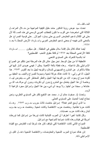 ‫ﺍﻟﻤﻨـﺎﻗﺸـﺎﺕ‬
‫ﺘﺤﺩﺙ ﺴﻴﺩ ﻋﻭﺽ ﺭﺅﻴﺔ ﺍﻟﺩﻜﺘﻭﺭ ﺤﺎﻤﺩ ﺨﻠﻴل ﻟﻜﻴﻔﻴﺔ ﺍﻟﻤﻭﺍﺠﻬﺔ ﻤﻥ ﺨـﻼل ﺍﻟﻤﺭﺍﺤـل‬
‫ﺍﻟﺜﻼﺜﺔ ﺍﻟﺘﻲ ﺍﺴﺘﻌﺭﻀﺎ، ﻫﻰ ﺃﻗﺭﺏ ﻤﺎ ﺘﻜﻭﻥ ﻟﻠﺨﻁﺎﺏ ﺍﻟﻌﺭﺒﻲ ﺍﻟﺭﺴﻤﻲ ﻓﻰ ﻫﺫﻩ ﺍﻟﻤﺴـﺄﻟﺔ ﻷﻥ‬
‫ﺤﺘﻰ ﻓﻰ ﺍﻟﻜﻼﻡ ﺘﺩﻋﻴﻡ ﺍﻟﻤﻔﺎﻭﺽ ﺍﻟﺴﻭﺭﻱ ﺤﺘﻰ ﻴﺴﺘﺭﺩ ﺍﻟﺠﻭﻻﻥ.. ﺤﺘﻰ ﻗﻭﻤﻴﺔ ﺍﻟﺼﺭﺍﻉ. ﻫل‬
‫ﺒﺎﻟﻤﻌﻨﻲ ﺍﻟﺫﻯ ﻨﻔﻬﻤﻪ ﺃﻡ ﺒﻤﻌﻨﻲ ﺘﺩﻋﻴﻡ ﺍﻟﻤﻔﺎﻭﺽ ﺍﻟﻌﺭﺒﻲ ﻭﺍﺴـﺘﺭﺩﺍﺩ ﺍﻷﺭﺽ ﺍﻟﻤﺤﺘﻠـﺔ ﺒﻌـﺩ‬
                                                                            ‫٧٦٩١.‬
‫ﺃﻴﻀﺎ ﻫﻨﺎﻙ ﻜﻼﻡ ﻤﺜل ﺇﻗﺎﻤﺔ ﺴﻼﻡ ﺤﻘﻴﻘﻲ ﻓﻰ ﺍﻟﻤﻨﻘﻁﺔ.. ﻫل ﺴﻴﻜﻭﻥ …….. ﺍﺴـﺘﺭﺩﺍﺩ‬
                    ‫ﻜﺎﻓﺔ ﺍﻷﺭﺍﻀﻲ ﺍﻟﻤﺤﺘﻠﺔ ﺒﻌﺩ ٧٦٩١ ﺃﻡ ﻜﺎﻓﺔ ﺤﻘﻭﻕ ﺍﻟﺸﻌﺏ ﺍﻟﻔﻠﺴﻁﻴﻨﻲ؟‬
                                        ‫ﺃﻤﺎ ﺒﺎﻟﻨﺴﺒﺔ ﻟﻠﺘﺤﺭﻙ ﻋﻠﻰ ﺍﻟﻤﺴﺘﻭﻱ ﺍﻟﺸﻌﺒﻲ.‬
‫ﻓﺎﻟﺤﻘﻴﻘﺔ ﺃﻨﺎ ﻤﻥ ﺠﻴل ﺍﻟﻭﺴﻁ. ﻨﺤﻥ ﺠﻴل ﻋﺎﺵ ﻜل ﻫﺫﻩ ﺍﻟﻤﺭﺤﻠﺔ ﻨﺤﻥ ﻨﺘﻜﻠﻡ ﻋﻥ ﺍﻟﺼﺭﺍﻉ‬
‫ﺍﻹﺴﺭﺍﺌﻴﻠﻲ ﺒﻜل ﺘﺩﺍﻋﻴﺎﺘﻪ . ﻭﻫﺫﻩ ﻨﻘﻁﺔ ﺒﺎﻟﻐﺔ ﺍﻷﻫﻤﻴﺔ. ﻴﻤﻜﻥ ﺃ. ﻓﻬﻤﻲ ﻫﻭﻴﺩﻯ ﺃﺸﺎﺭ ﺇﻟﻴﻬﺎ ﻓﻰ‬
‫ﻤﻘﺎﻟﺔ ﺒﺎﻷﻫﺭﺍﻡ. ﻋﻥ ﺍﻟﻤﺸﺭﻭﻉ ﺍﻟﺼﻬﻴﻭﻨﻲ ﻟﻠﺴﻼﻡ، ﻭﺍﻟﺘﻭﺠﻪ ﻟﺠﻴل ﻤﺎ ﺒﻌﺩ ﺃﻜﺘﻭﺒﺭ ٣٧٩١. ﻫﺫﺍ‬
‫ﺍﻟﺠﻴل، ﺃﻨﺎ ﻓﻰ ﺭﺃﻴﻲ- ﺇﺫﺍ ﻜﺎﻨﺕ ﻫﻨﺎﻙ ﺤﺭﻜﺔ ﺸﻌﺒﻴﺔ ﻭﺩﻴﻤﻭﻤﺔ ﻟﻠﺼﺭﺍﻉ ﻭﺍﻟﺘﺠﺴـﻴﺩ ﺍﻟﺤﻘﻴﻘـﻲ‬
‫ﻟﻜﻭﻨﻪ ﺼﺭﺍﻉ ﻭﺠﻭﺩ، ﻻﺒﺩ ﻤﻥ ﺍﻟﺘﻭﺠﻪ ﻟﻬﺫﺍ ﺍﻟﺠﻴل ﻭﺍﻟﻨﻅﺭ ﻟﻠﻤﺨﺎﻁﺭ ﺍﻟﺘﻰ ﺴـﻴﺘﻌﺭﺽ ﻟﻬـﺎ،‬
‫ﻭﺨﺎﺼﺔ ﺃﻥ ﻫﺫﺍ ﺍﻟﺠﻴل ﻴﺘﻌﺎﻤل ﻤﻊ ﺍﻟﻤﺸﺭﻭﻉ ﺒﺩﻭﻥ ﺃﻯ ﺫﻜﺭﻴﺎﺕ ﻭﺒﺩﻭﻥ ﺃﻱ ﻤﻭﺍﻗـﻑ ﺍﻟﺘـﻰ‬
‫ﻋﺸﻨﺎﻫﺎ ﻭ ﺴﺠﻨﻨﺎ ﻤﻥ ﺃﺠﻠﻬﺎ. ﻭﻻ ﻴﻭﺠﺩ ﺃﻯ ﺸﻲﺀ ﺒﻴﻥ ﻫﺫﺍ ﺍﻟﺠﻴل ﻭﺇﺴﺭﺍﺌﻴل ﻤﺠﺭﺩ ﻜﺭﺍﻫﻴﺔ ﻻ‬
                                                                              ‫ﻟﺯﻭﻡ.‬
‫ﻭﺘﺤﺩﺙ )ﺩ. ﺼﻔﻭﺕ ﺤﺎﺘﻡ ﺃﻥ ﺩ. ﻤﺤﻤﺩ ﻋﺒﺩ ﺍﻟﺸﻔﻴﻊ ﺘﻜﻠﻡ ﻋﻠﻰ ﺍﻟﻤﺴﺘﻭﻱ ﺍﻟﻨﻅﺭﻱ، ﻭﻨﺤﻥ‬
                                           ‫ﻨﺤﺘﺎﺝ ﺃﻴﻀﺎ ﺍﻟﺤﺩﻴﺙ ﻋﻠﻰ ﺍﻟﻤﺴﺘﻭﻱ ﺍﻟﻌﻤﻠﻲ.‬
‫ﻤﺎ ﺍﻟﺫﻯ ﺃﻭﺠﻊ ﺍﻟﻌﺩﻭ ﻓﻌﻼ؟ ﺇﺴﺭﺍﺌﻴل ﺨﺎﻀﺕ ﺜﻼﺙ ﺤﺭﻭﺏ ﺤـﺭﺏ ٣٧٩١. ﻭﻫـﺫﻩ‬
‫ﻜﺎﻨﺕ ﺤﺭﺒﺎ ﻨﻅﺎﻤﻴﺔ. ﻭﺨﺎﻀﺕ ﺤﺭﺏ ﺍﻻﻨﺘﻔﺎﻀﺔ ﻭﻜﺎﻨﺕ ﺸﻌﺒﻴﺔ. ﻭﺨﺎﻀﺕ ﺤـﺭﺏ ﺠﻨـﻭﺏ‬
                                                    ‫ﻟﺒﻨﺎﻥ ﻭﻫﺫﻩ ﻜﺎﻨﺕ ﺤﺭﺏ ﻋﺼﺎﺒﺎﺕ.‬
‫ﻭﻜل ﻜﺘﺎﺒﻨﺎ ﺃﺨﻴﺭﺍ ﺃﻋﺘﺭﻓﻭﺍ ﺃﻥ ﺍﻟﺤﺭﺏ ﺍﻟﻠﺒﻨﺎﻨﻴﺔ ﻜﺎﻨﺕ ﺘﻭﺭﻁﺎ ﻤﻥ ﺇﺴﺭﺍﺌﻴل ﻜﻤﺎ ﺘﻭﺭﻁﺕ‬
                             ‫ﺃﻤﺭﻴﻜﺎ ﻓﻰ ﻓﻴﺘﻨﺎﻡ ﻭﻫﺫﻩ ﻜﺎﻨﺕ ﻨﻤﻭﺫﺠﺎ ﻟﻠﻤﻭﺍﺠﻬﺔ ﻤﻊ ﺇﺴﺭﺍﺌﻴل.‬
‫ﺍﻟﻨﻤﻭﺫﺝ ﺍﻟﺜﺎﻨﻲ ﻜﺎﻨﺕ ﺍﻻﻨﺘﻔﺎﻀﺔ ﻟﻜﻲ ﺘﺘﻭﻗﻑ ﻜﺎﻥ ﻫﺫﻩ ﺸﺭﻁﺎ ﻟﺒﺩﺀ ﺍﻟﺘﻔﺎﻭﺽ ﻤﻊ ﺍﻟﻘﻴﺎﺩﺓ‬
                                                                         ‫ﺍﻟﻔﻠﺴﻁﻴﻨﻴﺔ.‬
‫ﺇﺫﻥ ﻫﻨﺎﻙ ﻨﻤﻭﺫﺝ ﺍﻟﺤﺭﺏ ﺍﻟﺸﻌﺒﻴﺔ ﻭﺍﻟﻤﻔﺎﻭﻀﺎﺕ، ﻭﺍﻻﻨﺘﻔﺎﻀﺔ ﺍﻟﺸﻌﺒﻴﺔ ﺩﺍﺨـل ﺍﻟﻜﻴـﺎﻥ‬
                                                                   ‫ﺍﻹﺴﺭﺍﺌﻴﻠﻲ ﺫﺍﺘﻪ.‬
 