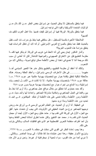 ‫ﻓﻴﻤﺎ ﻴﺘﻌﻠﻕ ﺒﺎﻟﻤﺴﺘﻘﺒل ﺇﻻ ﻴﻤﻜﻥ ﺍﻟﺤﺩﻴﺙ ﻋﻥ ﺇﺴﺭﺍﺌﻴل ﺒﻐﺽ ﺍﻟﻨﻅﺭ ﻋـﻥ ﺍﻟﻜـﻼﻡ ﻋـﻥ‬
                                  ‫ﺍﻟﻭﻻﻴﺎﺕ ﺍﻟﻤﺘﺤﺩﺓ ﺍﻷﻤﺭﻴﻜﻴﺔ ﻭﺍﻟﻘﻭﺓ ﺍﻟﺘﻰ ﺘﻭﺍﺠﻪ ﺇﺴﺭﺍﺌﻴل.‬
‫ﻓﻴﻤﺎ ﻴﺘﻌﻠﻕ ﺒﺎﻟﻭﺭﻗﺔ. ﺍﻟﻭﺭﻗﺔ ﻓﻴﻬﺎ ﺃﻥ ﺇﺴﺭﺍﺌﻴل ﻜﻴﻔﺕ ﻨﻔﺴﻬﺎ. ﻤﺎﺫﺍ ﻓﻌل ﺍﻟﻌﺭﺏ ﻟﺘﻜﻴﻴـﻑ‬
                                                                              ‫ﺃﻨﻔﺴﻬﻡ؟‬
‫ﺍﻟﻤﻼﺤﻅﺔ ﺍﻷﺨﻴﺭﺓ ﺒﺎﻟﻨﺴﺒﺔ ﻟﻠﻤﺴﺘﻘﺒل ، ﻫل ﺴﻨﻜﺘﻔﻲ ﻓﻴﻤﺎ ﻴﺘﻌﻠـﻕ ﺒﺩﺭﺍﺴـﺎﺕ ﺍﻟﻤﺴـﺘﻘﺒل‬
‫ﺒﺎﻟﺤﺩﻴﺙ ﻓﻘﻁ ﻋﻤﺎ ﻴﺘﻌﻠﻕ ﺒﺎﻟﺼﺭﺍﻉ ﺍﻟﻌﺭﺒﻲ ﺍﻹﺴﺭﺍﺌﻴﻠﻲ. ﺃﻡ ﺃﻨﻪ ﻻﺒﺩ ﺃﻥ ﺘﻨﺘﻘل ﺍﻟﺩﺭﺍﺴﺎﺕ ﻓﻴﻤﺎ‬
                                                   ‫ﻴﺘﻌﻠﻕ ﺒﺩﺭﺍﺴﺔ ﻫﺫﻩ ﺍﻟﺸﻌﻭﺏ ﺍﻟﻌﺭﺒﻴﺔ؟‬
‫ﻭﺃﺸﺎﺭ ﺍﻟﺩﻜﺘﻭﺭ ﺇﻴﻤﺎﻥ ﻴﺤﻲ ﺇﻟﻰ ﺃﻨﻪ ﻻﺤﻅ ﺸﺊ ﻏﺭﻴﺏ ﻓﻰ ﺍﻟﻭﺭﻗﺔ. ﻟﻡ ﻴﺫﻜﺭ ﻓﻴﻬﺎ ﻜﻠﻤـﺔ‬
‫ﻤﻘﺎﻭﻤﺔ ﺍﻟﺘﻁﺒﻴﻊ ﻗﻴل ﻋﻥ ﺍﻻﺨﺘﺭﺍﻕ ﺍﻟﺼﻬﻴﻭﻨﻲ ﻭﺍﻟﻤﻭﺍﺠﻬﺔ ﺍﻟﺸﺎﻤﻠﺔ_ ﻟﻜﻥ ﺃﻨﺎ ﺃﺨﺸﻰ ﺃﻥ ﺴﺒﺏ‬
‫ﺫﻟﻙ ﻤﺭﺠﻌﺔ ﺃﻨﻨﺎ ﻻ ﻨﻀﻊ ﻓﻰ ﺫﻫﻨﻨﺎ ﺃﻥ ﺒﻌﺽ ﺍﻷﻨﻅﻤﺔ ﻤﻤﻜﻥ ﺘﻭﻗﻊ ﺘﺴﻭﻴﺔ- ﻭﺒﺎﻟﺘﺎﻟﻲ ﻻﺒﺩ ﻤﻥ‬
                                                                             ‫ﺍﻟﺸﻌﻭﺏ.‬
‫ﻭﻟﺫﻟﻙ ﺃﻨﺎ ﺃﻋﺘﻘﺩ ﺃﻥ ﻤﻘﺎﻭﻤﺔ ﺍﻟﺘﻁﺒﻴﻊ، ﻭﺍﻟﺘﻁﺒﻴﻊ ﺒﺸﻜل ﻋﺎﻡ. ﻫﺫﺍ ﺍﻟﺘﻌﺒﻴﺭ ﺍﻟﺴﻴﺎﺴﻲ ﺃﺨـﺫ‬
‫ﻤﻔﻬﻭﻤﺎ …………. ﻓﻰ ﻅل ﺍﻻﻋﺘﺭﺍﻑ ﺍﻟﺭﺴﻤﻲ ﺒﺈﺴﺭﺍﺌﻴل- ﻭﺃﻋﺘﻘﺩ ﺍﻟﺤﻠﻘﺔ ﺭﺼﺩﺘﻪ. ﻫﻨﺎﻙ‬
‫ﻤﻼﺤﻅﺔ ﺸﻜﻠﻴﺔ ﺘﺘﻌﻠﻕ ﺒﺈﻗﺎﻤﺔ ﺤﻭﺍﺭ ﻤﻊ ﺸﺨﺼﻴﺎﺕ ﻴﻬﻭﺩﻴﺔ ﻋﺎﻟﻤﻴﺔ ﻋﺒﺭ ﻋﺭﺏ ٨٤٩١. ﻤـﺎ‬
‫ﻋﻼﻗﺔ ﻋﺭﺏ ٨٤٩١ ﺒﺸﺨﺼﻴﺎﺕ ﻴﻬﻭﺩﻴﺔ ﻋﺎﻟﻤﻴﺔ- ﺇﻻ ﺇﺫﺍ ﻜﺎﻨﺕ ﻓـﻰ ﺍﻷﺼـل ﺸﺨﺼـﻴﺎﺕ‬
     ‫ﺇﺴﺭﺍﺌﻴﻠﻴﺔ، ﻭﻤﺎ ﺍﻟﻤﺎﻨﻊ ﻤﻥ ﺇﺠﺭﺍﺀ ﺤﻭﺍﺭ ﻤﻊ ﺸﺨﺼﻴﺎﺕ ﻴﻬﻭﺩﻴﺔ ﻋﺭﺒﻴﺔ ﺒﺩﻭﻥ ﻋﺭﺏ ٨٤؟‬
‫ﻭﺃﻜﺩ ﺤﻤﺩ ﺤﺠﺎﻭﻯ ﺃﻨﻨﺎ ﻨﻨﻁﻠﻕ ﻤﻥ ﺨﻼل ﻤﻭﺍﻗﻊ ﻋﻤل ﺠﻤﺎﻫﻴﺭﻱ. ﻭﺃﻨﺎ ﺃﺭﻯ ﺃﻨﻨﺎ ﻨﺨﻠـﻁ‬
‫ﺒﻴﻥ ﻭﺍﻗﻌﻨﺎ ﻓﻰ ﺍﻟﻌﻤل ﺍﻟﺠﻤﺎﻫﻴﺭﻱ ﻭﺇﻤﻜﺎﻨﻴﺔ ﻤﺸﺎﺭﻜﺔ ﺍﻟﺠﻤﺎﻫﻴﺭ ﻭﺇﻋﺩﺍﺩﻨﺎ ﻟﻬﺎ ﻭﺍﻟﺤـﺩﻴﺙ ﻋـﻥ‬
‫ﺍﻷﻨﻅﻤﺔ ﻭﺩﻭﺭ ﺍﻷﻨﻅﻤﺔ، ﻭﻜﺄﻨﻨﺎ ﻨﺘﻤﻨﻰ ﻋﻠﻰ ﻫﺫﻩ ﺍﻷﻨﻅﻤﺔ ﺃﻭ ﺘﻤﻠﻙ ﺍﻟﻤﻴﻜﺎﻨﻴﺯﻡ ﻓـﻰ ﺍﺘﺠـﺎﻩ‬
                                             ‫ﺘﺤﺩﻴﺩ ﺩﻭﺭ ﻫﺫﻩ ﺍﻷﻨﻅﻤﺔ ﻭﻤﺎﺫﺍ ﻨﺭﻴﺩ ﻤﻨﻌﻬﺎ.‬
‫ﻓﻰ ﺍﻟﺤﻘﻴﻘﺔ. ﺃﻨﺎ ﺃﺭﻯ ﺃﻥ ﺍﻟﺤﺩﻴﺙ ﻋﻥ ﺍﻟﻨﻅﺎﻡ ﺍﻟﻌﺭﺒﻲ ﺍﻟﺭﺴﻤﻲ ﻓـﻰ ﺃﻭﺭﺍﻕ ﻤﻔـﺭﻭﺽ‬
‫ﻨﻭﺠﻬﻬﺎ ﻟﻠﺠﻤﺎﻫﻴﺭ ﻨﻭﻉ ﻤﻥ ﺍﻟﻌﺒﺙ ﺍﻟﺤﻘﻴﻘﻲ ﻓﻰ ﺍﻷﻭﻟﻭﻴﺎﺕ ﺍﻟﺘﻰ ﻴﺠﺏ ﺃﻥ ﻨﺘﺤﺩﺙ ﻋﻨﻬﺎ. ﺃﺘﻔﻕ‬
‫ﻤﻊ ﺍﻟﺠﺯﺀ ﺍﻷﻭل ﻓﻰ ﺍﻟﻭﺭﻗﺔ ﺍﻟﺘﻰ ﺘﻘﺩﻡ ﺒﻬﺎ ﺩ. ﺤﺎﻤﺩ ﺨﻠﻴل ﻭﻤﻊ ﺍﻟﺠﺯﺀ ﺍﻷﻭل ﺃﻴﻀﺎ ﺃﻭ ﻤﺠﻤل‬
‫ﺍﻟﺤﺩﻴﺙ ﺍﻟﺫﻯ ﺘﻘﺩﻡ ﺒﻪ ﺩ. ﻤﺤﻤﺩ ﻋﺒﺩ ﺍﻟﺸﻔﻴﻊ. ﻭﻟﻜﻥ ﻋﻨﺩﻤﺎ ﺘﻁﺭﻕ ﺃﺴﺘﺎﺫﻨﺎ ﻟﺒﻌﺽ ﺍﻟﻨﻘﺎﻁ ﻭﻤﻨﻬﺎ‬
‫ﺒﺄﻥ ﺃﺤﺩ ﺃﻁﺭﺍﻑ ﻤﻨﻅﻤﺔ ﺍﻟﺘﺤﺭﻴﺭ ﺍﻟﻔﻠﺴﻁﻴﻨﻴﺔ ﻫﻭ ﺍﻟﺫﻯ ﺩﻓﻊ ﺍﺘﻔﺎﻗﻴﺎﺕ ﺍﻟﺴﻼﻡ، ﻭﺒﺎﻟﺘﺎﻟﻲ ﻴﺘﺭﺘﺏ‬
                                                                            ‫ﻋﻠﻰ ﺫﻟﻙ.‬
‫ﻭﻫﻨﺎ ﻴﺠﺏ ﺇﻋﺎﺩﺓ ﺍﻟﻨﻅﺭ ﻓﻰ ﺍﻟﻘﻭﻱ ﺍﻟﺘﻰ ﺩﺨﻠﺕ ﻓﻰ ﻤﻨﻅﻤـﺔ ﺍﻟﺘﺤﺭﻴـﺭ ﺴـﻨﺔ ٧٦٩١.‬
‫ﻭﺘﻭﺯﻴﻊ ﺍﻷﺩﻭﺍﺭ ﺤﻘﻴﻘﺔ- ﻭﻫﺫﺍ ﻨﺤﻥ ﻋﺎﻴﺸﻨﺎﻩ ﻤﻨﺫ ﻜﻨﺎ ﻁﻼﺒﺎ- ﺇﻟﻰ ﻴﻭﻤﻨﺎ ﺍﻟﺤﺎﻀﺭ. ﻭﺒﺎﻟﺘﺎﻟﻲ..‬
‫ﻻ ﻨﺒﺭﻱ ﺃﺤﺩﺍ ﻤﻥ ﻫﺫﻩ ﺍﻟﻘﻭﻯ- ﺴﻭﺍﺀ ﺸﻌﺒﻴﺔ ﺃﻭ ﺩﻴﻤﻘﺭﺍﻁﻴﺔ ﺃﻭ ﻏﻴﺭﻫﺎ. ﻭﻨﺤﻥ ﻨﺭﻯ ﺍﻵﻥ ﻫﺫﻩ‬
 