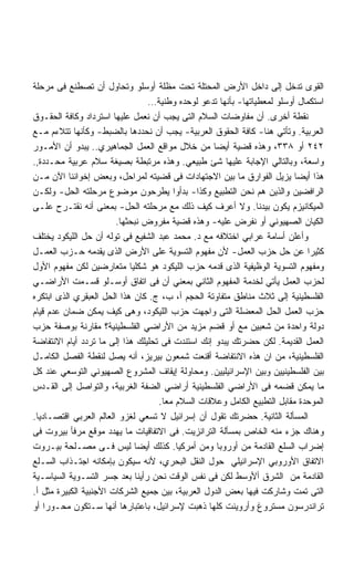 ‫ﺍﻟﻘﻭﻯ ﺘﺩﺨل ﺇﻟﻰ ﺩﺍﺨل ﺍﻷﺭﺽ ﺍﻟﻤﺤﺘﻠﺔ ﺘﺤﺕ ﻤﻅﻠﺔ ﺃﻭﺴﻠﻭ ﻭﺘﺤﺎﻭل ﺃﻥ ﺘﺼﻁﻨﻊ ﻓﻰ ﻤﺭﺤﻠﺔ‬
                                 ‫ﺍﺴﺘﻜﻤﺎل ﺃﻭﺴﻠﻭ ﻟﻤﻌﻁﻴﺎﺘﻬﺎ- ﺒﺄﻨﻬﺎ ﺘﺩﻋﻭ ﻟﻭﺤﺩﻩ ﻭﻁﻨﻴﺔ…‬
‫ﻨﻘﻁﺔ ﺃﺨﺭﻯ. ﺃﻥ ﻤﻔﺎﻭﻀﺎﺕ ﺍﻟﺴﻼﻡ ﺍﻟﺘﻰ ﻴﺠﺏ ﺃﻥ ﻨﻌﻤل ﻋﻠﻴﻬﺎ ﺍﺴﺘﺭﺩﺍﺩ ﻭﻜﺎﻓﺔ ﺍﻟﺤﻘـﻭﻕ‬
‫ﺍﻟﻌﺭﺒﻴﺔ. ﻭﺘﺄﺘﻲ ﻫﻨﺎ- ﻜﺎﻓﺔ ﺍﻟﺤﻘﻭﻕ ﺍﻟﻌﺭﺒﻴﺔ- ﻴﺠﺏ ﺃﻥ ﻨﺤﺩﺩﻫﺎ ﺒﺎﻟﻀﺒﻁ- ﻭﻜﺄﻨﻬﺎ ﺘﺘﻼﺀﻡ ﻤـﻊ‬
‫٢٤٢ ﺃﻭ ٨٣٣، ﻭﻫﺫﻩ ﻗﻀﻴﺔ ﺃﻴﻀﺎ ﻤﻥ ﺨﻼل ﻤﻭﺍﻗﻊ ﺍﻟﻌﻤل ﺍﻟﺠﻤﺎﻫﻴﺭﻱ.. ﻴﺒﺩﻭ ﺃﻥ ﺍﻷﻤـﻭﺭ‬
‫ﻭﺍﺴﻌﺔ، ﻭﺒﺎﻟﺘﺎﻟﻲ ﺍﻹﺠﺎﺒﺔ ﻋﻠﻴﻬﺎ ﺸﺊ ﻁﺒﻴﻌﻲ. ﻭﻫﺫﻩ ﻤﺭﺘﺒﻁﺔ ﺒﺼﻴﻐﺔ ﺴﻼﻡ ﻋﺭﺒﻴﺔ ﻤﺤـﺩﺩﺓ,.‬
‫ﻫﺫﺍ ﺃﻴﻀﺎ ﻴﺯﻴل ﺍﻟﻔﻭﺍﺭﻕ ﻤﺎ ﺒﻴﻥ ﺍﻻﺠﺘﻬﺎﺩﺍﺕ ﻓﻰ ﻗﻀﻴﺘﻪ ﻟﻤﺭﺍﺤل، ﻭﺒﻌﺽ ﺇﺨﻭﺍﻨﻨﺎ ﺍﻵﻥ ﻤـﻥ‬
‫ﺍﻟﺭﺍﻓﻀﻴﻥ ﻭﺍﻟﺫﻴﻥ ﻫﻡ ﻨﺤﻥ ﺍﻟﺘﻁﺒﻴﻊ ﻭﻜﺫﺍ- ﺒﺩﺃﻭﺍ ﻴﻁﺭﺤﻭﻥ ﻤﻭﻀﻭﻉ ﻤﺭﺤﻠﺘﻪ ﺍﻟﺤل- ﻭﻟﻜـﻥ‬
‫ﺍﻟﻤﻴﻜﺎﻨﻴﺯﻡ ﻴﻜﻭﻥ ﺒﻴﺩﻨﺎ. ﻭﻻ ﺃﻋﺭﻑ ﻜﻴﻑ ﺫﻟﻙ ﻤﻊ ﻤﺭﺤﻠﺘﻪ ﺍﻟﺤل- ﺒﻤﻌﻨﻰ ﺃﻨﻪ ﻨﻘﺘـﺭﺡ ﻋﻠـﻰ‬
                        ‫ﺍﻟﻜﻴﺎﻥ ﺍﻟﺼﻬﻴﻭﻨﻲ ﺃﻭ ﻨﻔﺭﺽ ﻋﻠﻴﻪ- ﻭﻫﺫﻩ ﻗﻀﻴﺔ ﻤﻔﺭﻭﺽ ﻨﺒﺤﺜﻬﺎ.‬
‫ﻭﺃﻋﻠﻥ ﺃﺴﺎﻤﺔ ﻋﺭﺍﺒﻲ ﺍﺨﺘﻼﻓﻪ ﻤﻊ ﺩ. ﻤﺤﻤﺩ ﻋﺒﺩ ﺍﻟﺸﻔﻴﻊ ﻓﻰ ﺘﻭﻟﻪ ﺃﻥ ﺤل ﺍﻟﻠﻴﻜﻭﺩ ﻴﺨﺘﻠﻑ‬
‫ﻜﺜﻴﺭﺍ ﻋﻥ ﺤل ﺤﺯﺏ ﺍﻟﻌﻤل- ﻷﻥ ﻤﻔﻬﻭﻡ ﺍﻟﺘﺴﻭﻴﺔ ﻋﻠﻰ ﺍﻷﺭﺽ ﺍﻟﺫﻯ ﻴﻘﺩﻤﻪ ﺤـﺯﺏ ﺍﻟﻌﻤـل‬
‫ﻭﻤﻔﻬﻭﻡ ﺍﻟﺘﺴﻭﻴﺔ ﺍﻟﻭﻅﻴﻔﻴﺔ ﺍﻟﺫﻯ ﻗﺩﻤﻪ ﺤﺯﺏ ﺍﻟﻠﻴﻜﻭﺩ ﻫﻭ ﺸﻜﻠﻴﺎ ﻤﺘﻌﺎﺭﻀﻴﻥ ﻟﻜﻥ ﻤﻔﻬﻭﻡ ﺍﻷﻭل‬
‫ﻟﺤﺯﺏ ﺍﻟﻌﻤل ﻴﺄﺘﻲ ﻟﺨﺩﻤﺔ ﺍﻟﻤﻔﻬﻭﻡ ﺍﻟﺜﺎﻨﻲ ﺒﻤﻌﻨﻲ ﺃﻥ ﻓﻰ ﺍﺘﻔﺎﻕ ﺃﻭﺴـﻠﻭ ﻗﺴـﻤﺕ ﺍﻷﺭﺍﻀـﻲ‬
‫ﺍﻟﻔﻠﺴﻁﻴﻨﻴﺔ ﺇﻟﻰ ﺜﻼﺙ ﻤﻨﺎﻁﻕ ﻤﺘﻔﺎﻭﺘﺔ ﺍﻟﺤﺠﻡ ﺃ، ﺏ، ﺝ. ﻜﺎﻥ ﻫﺫﺍ ﺍﻟﺤل ﺍﻟﻌﺒﻘﺭﻱ ﺍﻟﺫﻯ ﺍﺒﺘﻜﺭﻩ‬
‫ﺤﺯﺏ ﺍﻟﻌﻤل ﺍﻟﺤل ﺍﻟﻤﻌﻀﻠﺔ ﺍﻟﺘﻰ ﻭﺍﺠﻬﺕ ﺤﺯﺏ ﺍﻟﻠﻴﻜﻭﺩ، ﻭﻫﻰ ﻜﻴﻑ ﻴﻤﻜﻥ ﻀﻤﺎﻥ ﻋﺩﻡ ﻗﻴﺎﻡ‬
‫ﺩﻭﻟﺔ ﻭﺍﺤﺩﺓ ﻤﻥ ﺸﻌﺒﻴﻥ ﻤﻊ ﺃﻭ ﻗﻀﻡ ﻤﺯﻴﺩ ﻤﻥ ﺍﻷﺭﺍﻀﻲ ﺍﻟﻔﻠﺴﻁﻴﻨﻴﺔ؟ ﻤﻘﺎﺭﻨﺔ ﺒﻭﺼﻔﺔ ﺤﺯﺏ‬
‫ﺍﻟﻌﻤل ﺍﻟﻘﺩﻴﻤﺔ. ﻟﻜﻥ ﺤﻀﺭﺘﻙ ﻴﺒﺩﻭ ﺇﻨﻙ ﺍﺴﺘﻨﺩﺕ ﻓﻰ ﺘﺤﻠﻴﻠﻙ ﻫﺫﺍ ﺇﻟﻰ ﻤﺎ ﺘﺭﺩﺩ ﺃﻴﺎﻡ ﺍﻻﻨﺘﻔﺎﻀﺔ‬
‫ﺍﻟﻔﻠﺴﻁﻴﻨﻴﺔ، ﻤﻥ ﺍﻥ ﻫﺫﻩ ﺍﻻﻨﺘﻔﺎﻀﺔ ﺃﻗﻨﻌﺕ ﺸﻤﻌﻭﻥ ﺒﻴﺭﻴﺯ، ﺃﻨﻪ ﻴﺼل ﻟﻨﻘﻁﺔ ﺍﻟﻔﺼل ﺍﻟﻜﺎﻤـل‬
‫ﺒﻴﻥ ﺍﻟﻔﻠﺴﻁﻴﻨﻴﻴﻥ ﻭﺒﻴﻥ ﺍﻹﺴﺭﺍﺌﻴﻠﻴﻴﻥ. ﻭﻤﺤﺎﻭﻟﺔ ﺇﻴﻘﺎﻑ ﺍﻟﻤﺸﺭﻭﻉ ﺍﻟﺼﻬﻴﻭﻨﻲ ﺍﻟﺘﻭﺴﻌﻲ ﻋﻨﺩ ﻜل‬
‫ﻤﺎ ﻴﻤﻜﻥ ﻗﻀﻤﻪ ﻓﻰ ﺍﻷﺭﺍﻀﻲ ﺍﻟﻔﻠﺴﻁﻴﻨﻴﺔ ﺃﺭﺍﻀﻲ ﺍﻟﻀﻔﺔ ﺍﻟﻐﺭﺒﻴﺔ، ﻭﺍﻟﺘﻭﺍﺼل ﺇﻟﻰ ﺍﻟﻘـﺩﺱ‬
                                    ‫ﺍﻟﻤﻭﺤﺩﺓ ﻤﻘﺎﺒل ﺍﻟﺘﻁﺒﻴﻊ ﺍﻟﻜﺎﻤل ﻭﻋﻼﻗﺎﺕ ﺍﻟﺴﻼﻡ ﻤﻌﺎ.‬
‫ﺍﻟﻤﺴﺄﻟﺔ ﺍﻟﺜﺎﻨﻴﺔ. ﺤﻀﺭﺘﻙ ﺘﻘﻭل ﺃﻥ ﺇﺴﺭﺍﺌﻴل ﻻ ﺘﺴﻌﻲ ﻟﻐﺯﻭ ﺍﻟﻌﺎﻟﻡ ﺍﻟﻌﺭﺒﻲ ﺍﻗﺘﺼـﺎﺩﻴﺎ.‬
‫ﻭﻫﻨﺎﻙ ﺠﺯﺀ ﻤﻨﻪ ﺍﻟﺨﺎﺹ ﺒﻤﺴﺄﻟﺔ ﺍﻟﺘﺭﺍﻨﺯﻴﺕ. ﻓﻰ ﺍﻻﺘﻔﺎﻗﻴﺎﺕ ﻤﺎ ﻴﻬﺩﺩ ﻤﻭﻗﻊ ﻤﺭﻓﺄ ﺒﻴﺭﻭﺕ ﻓﻰ‬
‫ﺇﻀﺭﺍﺏ ﺍﻟﺴﻠﻊ ﺍﻟﻘﺎﺩﻤﺔ ﻤﻥ ﺃﻭﺭﻭﺒﺎ ﻭﻤﻥ ﺃﻤﺭﻜﻴﺎ. ﻜﺫﻟﻙ ﺃﻴﻀﺎ ﻟﻴﺱ ﻓـﻰ ﻤﺼـﻠﺤﺔ ﺒﻴـﺭﻭﺕ‬
‫ﺍﻻﺘﻔﺎﻕ ﺍﻷﻭﺭﻭﺒﻲ ﺍﻹﺴﺭﺍﺌﻴﻠﻲ ﺤﻭل ﺍﻟﻨﻘل ﺍﻟﺒﺤﺭﻱ، ﻷﻨﻪ ﺴﻴﻜﻭﻥ ﺒﺈﻤﻜﺎﻨﻪ ﺍﺠﺘـﺫﺍﺏ ﺍﻟﺴـﻠﻊ‬
‫ﺍﻟﻘﺎﺩﻤﺔ ﻤﻥ ﺍﻟﺸﺭﻕ ﺃﻷﻭﺴﻁ ﻟﻜﻥ ﻓﻰ ﻨﻔﺱ ﺍﻟﻭﻗﺕ ﻨﺤﻥ ﺭﺃﻴﻨﺎ ﺒﻌﺩ ﺠﺴﺭ ﺍﻟﺘﺴـﻭﻴﺔ ﺍﻟﺴﻴﺎﺴـﻴﺔ‬
‫ﺍﻟﺘﻰ ﺘﻤﺕ ﻭﺸﺎﺭﻜﺕ ﻓﻴﻬﺎ ﺒﻌﺽ ﺍﻟﺩﻭل ﺍﻟﻌﺭﺒﻴﺔ، ﺒﻴﻥ ﺠﻤﻴﻊ ﺍﻟﺸﺭﻜﺎﺕ ﺍﻷﺠﻨﺒﻴﺔ ﺍﻟﻜﺒﻴﺭﺓ ﻤﺜل ﺃ.‬
‫ﺘﺭﺍﻨﺩﺭﺴﻭﻥ ﻤﺴﺘﺭﻭﻍ ﻭﺃﺭﻭﻴﻨﺕ ﻜﻠﻬﺎ ﺫﻫﺒﺕ ﻹﺴﺭﺍﺌﻴل، ﺒﺎﻋﺘﺒﺎﺭﻫﺎ ﺃﻨﻬﺎ ﺴـﺘﻜﻭﻥ ﻤﺤـﻭﺭﺍ ﺃﻭ‬
    ‫ﹰ‬
 