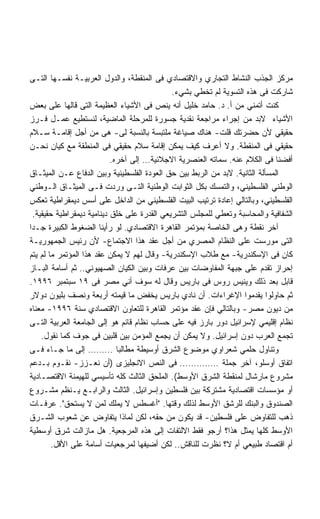 ‫ﻤﺭﻜﺯ ﺍﻟﺠﺫﺏ ﺍﻟﻨﺸﺎﻁ ﺍﻟﺘﺠﺎﺭﻱ ﻭﺍﻻﻗﺘﺼﺎﺩﻱ ﻓﻰ ﺍﻟﻤﻨﻘﻁﺔ، ﻭﺍﻟﺩﻭل ﺍﻟﻌﺭﺒﻴـﺔ ﻨﻔﺴـﻬﺎ ﺍﻟﺘـﻰ‬
                                              ‫ﺸﺎﺭﻜﺕ ﻓﻰ ﻫﺫﻩ ﺍﻟﺘﺴﻭﻴﺔ ﻟﻡ ﺘﺨﻁﻲ ﺒﺸﻲﺀ.‬
‫ﻜﻨﺕ ﺃﺘﻤﻨﻲ ﻤﻥ ﺃ. ﺩ. ﺤﺎﻤﺩ ﺨﻠﻴل ﺃﻨﻪ ﻴﻨﺹ ﻓﻰ ﺍﻷﺸﻴﺎﺀ ﺍﻟﻌﻅﻴﻤﺔ ﺍﻟﺘﻰ ﻗﺎﻟﻬﺎ ﻋﻠﻰ ﺒﻌﺽ‬
‫ﺍﻷﺸﻴﺎﺀ ﻻﺒﺩ ﻤﻥ ﺇﺠﺭﺍﺀ ﻤﺭﺍﺠﻌﺔ ﻨﻘﺩﻴﺔ ﺠﺴﻭﺭﺓ ﻟﻠﻤﺭﺤﻠﺔ ﺍﻟﻤﺎﻀﻴﺔ، ﻟﻨﺴﺘﻁﻴﻊ ﻋﻤـل ﻓـﺭﺯ‬
‫ﺤﻘﻴﻘﻲ ﻷﻥ ﺤﻀﺭﺘﻙ ﻗﻠﺕ- ﻫﻨﺎﻙ ﺼﻴﺎﻏﺔ ﻤﻠﺘﺒﺴﺔ ﺒﺎﻟﻨﺴﺒﺔ ﻟﻰ- ﻫﻰ ﻤﻥ ﺃﺠل ﺇﻗﺎﻤـﺔ ﺴـﻼﻡ‬
‫ﺤﻘﻴﻘﻲ ﻓﻰ ﺍﻟﻤﻨﻘﻁﺔ. ﻭﻻ ﺃﻋﺭﻑ ﻜﻴﻑ ﻴﻤﻜﻥ ﺇﻗﺎﻤﺔ ﺴﻼﻡ ﺤﻘﻴﻘﻲ ﻓﻰ ﺍﻟﻤﻨﻁﻘﺔ ﻤﻊ ﻜﻴﺎﻥ ﻨﺤـﻥ‬
                            ‫ﺃﻓﻀﻨﺎ ﻓﻰ ﺍﻟﻜﻼﻡ ﻋﻨﻪ. ﺴﻤﺎﺘﻪ ﺍﻟﻌﻨﺼﺭﻴﺔ ﺍﻻﺠﻼﺌﻴﺔ… ﺇﻟﻰ ﺁﺨﺭﻩ.‬
‫ﺍﻟﻤﺴﺄﻟﺔ ﺍﻟﺜﺎﻨﻴﺔ. ﻻﺒﺩ ﻤﻥ ﺍﻟﺭﺒﻁ ﺒﻴﻥ ﺤﻕ ﺍﻟﻌﻭﺩﺓ ﺍﻟﻔﻠﺴﻁﻴﻨﻴﺔ ﻭﺒﻴﻥ ﺍﻟﺩﻓﺎﻉ ﻋـﻥ ﺍﻟﻤﻴﺜـﺎﻕ‬
‫ﺍﻟﻭﻁﻨﻲ ﺍﻟﻔﻠﺴﻁﻴﻨﻲ، ﻭﺍﻟﺘﻤﺴﻙ ﺒﻜل ﺍﻟﺜﻭﺍﺒﺕ ﺍﻟﻭﻁﻨﻴﺔ ﺍﻟﺘـﻰ ﻭﺭﺩﺕ ﻓـﻰ ﺍﻟﻤﻴﺜـﺎﻕ ﺍﻟـﻭﻁﻨﻲ‬
‫ﺍﻟﻔﻠﺴﻁﻴﻨﻲ، ﻭﺒﺎﻟﺘﺎﻟﻲ ﺇﻋﺎﺩﺓ ﺘﺭﺘﻴﺏ ﺍﻟﺒﻴﺕ ﺍﻟﻔﻠﺴﻁﻴﻨﻲ ﻤﻥ ﺍﻟﺩﺍﺨل ﻋﻠﻰ ﺃﺴﺱ ﺩﻴﻤﻘﺭﺍﻁﻴﺔ ﺘﻌﻜﺱ‬
  ‫ﺍﻟﺸﻔﺎﻓﻴﺔ ﻭﺍﻟﻤﺤﺎﺴﺒﺔ ﻭﺘﻌﻁﻲ ﻟﻠﻤﺠﻠﺱ ﺍﻟﺘﺸﺭﻴﻌﻲ ﺍﻟﻘﺩﺭﺓ ﻋﻠﻰ ﺨﻠﻕ ﺩﻴﻨﺎﻤﻴﺔ ﺩﻴﻤﻘﺭﺍﻁﻴﺔ ﺤﻘﻴﻘﻴﺔ.‬
‫ﺁﺨﺭ ﻨﻘﻁﺔ ﻭﻫﻰ ﺍﻟﺨﺎﺼﺔ ﺒﻤﺅﺘﻤﺭ ﺍﻟﻘﺎﻫﺭﺓ ﺍﻻﻗﺘﺼﺎﺩﻱ. ﻟﻭ ﺭﺃﻴﻨﺎ ﺍﻟﻀﻐﻭﻁ ﺍﻟﻜﺒﻴﺭﺓ ﺠـﺩﺍ‬
‫ﹰ‬
‫ﺍﻟﺘﻰ ﻤﻭﺭﺴﺕ ﻋﻠﻰ ﺍﻟﻨﻅﺎﻡ ﺍﻟﻤﺼﺭﻱ ﻤﻥ ﺃﺠل ﻋﻘﺩ ﻫﺫﺍ ﺍﻻﺠﺘﻤﺎﻉ- ﻷﻥ ﺭﺌﻴﺱ ﺍﻟﺠﻤﻬﻭﺭﻴـﺔ‬
‫ﻜﺎﻥ ﻓﻰ ﺍﻹﺴﻜﻨﺩﺭﻴﺔ- ﻤﻊ ﻁﻼﺏ ﺍﻹﺴﻜﻨﺩﺭﻴﺔ- ﻭﻗﺎل ﻟﻬﻡ ﻻ ﻴﻤﻜﻥ ﻋﻘﺩ ﻫﺫﺍ ﺍﻟﻤﺅﺘﻤﺭ ﻤﺎ ﻟﻡ ﻴﺘﻡ‬
‫ﺇﺤﺭﺍﺯ ﺘﻘﺩﻡ ﻋﻠﻰ ﺠﺒﻬﺔ ﺍﻟﻤﻔﺎﻭﻀﺎﺕ ﺒﻴﻥ ﻋﺭﻓﺎﺕ ﻭﺒﻴﻥ ﺍﻟﻜﻴﺎﻥ ﺍﻟﺼﻬﻴﻭﻨﻲ.. ﺜﻡ ﺃﺴﺎﻤﺔ ﺍﻟﺒـﺎﺯ‬
‫ﻗﺎﺒل ﺒﻌﺩ ﺫﻟﻙ ﻭﻴﻨﻴﺱ ﺭﻭﺱ ﻓﻰ ﺒﺎﺭﻴﺱ ﻭﻗﺎل ﻟﻪ ﺴﻭﻑ ﺃﻨﻲ ﻤﺼﺭ ﻓﻰ ٩١ ﺴﺒﺘﻤﺒﺭ ٦٩٩١.‬
‫ﺜﻡ ﺤﺎﻭﻟﻭﺍ ﻴﻘﺩﻤﻭﺍ ﺍﻹﻏﺭﺍﺀﺍﺕ. ﺃﻥ ﻨﺎﺩﻱ ﺒﺎﺭﻴﺱ ﻴﺨﻔﺽ ﻤﺎ ﻗﻴﻤﺘﻪ ﺃﺭﺒﻌﺔ ﻭﻨﺼﻑ ﺒﻠﻴﻭﻥ ﺩﻭﻻﺭ‬
‫ﻤﻥ ﺩﻴﻭﻥ ﻤﺼﺭ- ﻭﺒﺎﻟﺘﺎﻟﻲ ﻓﺈﻥ ﻋﻘﺩ ﻤﺅﺘﻤﺭ ﺍﻟﻘﺎﻫﺭﺓ ﻟﻠﺘﻌﺎﻭﻥ ﺍﻻﻗﺘﺼﺎﺩﻱ ﺴﻨﺔ ٦٩٩١- ﻤﻌﻨﺎﻩ‬
‫ﻨﻅﺎﻡ ﺇﻗﻠﻴﻤﻲ ﻹﺴﺭﺍﺌﻴل ﺩﻭﺭ ﺒﺎﺭﺯ ﻓﻴﻪ ﻋﻠﻰ ﺤﺴﺎﺏ ﻨﻅﺎﻡ ﻗﺎﺌﻡ ﻫﻭ ﺇﻟﻰ ﺍﻟﺠﺎﻤﻌﺔ ﺍﻟﻌﺭﺒﻴﺔ ﺍﻟﺘـﻰ‬
     ‫ﺘﺠﻤﻊ ﺍﻟﻌﺭﺏ ﺩﻭﻥ ﺇﺴﺭﺍﺌﻴل. ﻭﻻ ﻴﻤﻜﻥ ﺃﻥ ﻴﺠﻤﻊ ﺍﻟﻤﺅﻤﻥ ﺒﻴﻥ ﻗﻠﺒﻴﻥ ﻓﻰ ﺠﻭﻑ ﻜﻤﺎ ﻨﻘﻭل.‬
‫ﻭﺘﻨﺎﻭل ﺤﻠﻤﻲ ﺸﻌﺭﺍﻭﻱ ﻤﻭﻀﻭﻉ ﺍﻟﺸﺭﻕ ﺃﻭﺴﻴﻁﺔ ﻤﻁﺎﻟﺒﺎ ……… ﺇﻟﻰ ﻤﺎ ﺠـﺎﺀ ﻓـﻰ‬
‫ﺍﺘﻔﺎﻕ ﺃﻭﺴﻠﻭ، ﺁﺨﺭ ﺠﻤﻠﺔ ………….. ﻓﻰ ﺍﻟﻨﺹ ﺍﻻﻨﺠﻠﻴﺯﻯ )ﺃﻥ ﻨﻌـﺯﺯ- ﻨﻘـﻭﻡ ﺒـﺩﻋﻡ‬
‫ﻤﺸﺭﻭﻉ ﻤﺎﺭﺸﺎل ﻟﻤﻨﻘﻁﺔ ﺍﻟﺸﺭﻕ ﺍﻷﻭﺴﻁ(. ﺍﻟﻤﻠﺤﻕ ﺍﻟﺜﺎﻟﺙ ﻜﻠﻪ ﺘﺄﺴﻴﺴﻲ ﻟﻠﻬﻴﻤﻨﺔ ﺍﻻﻗﺘﺼـﺎﺩﻴﺔ‬
‫ﺃﻭ ﻤﺅﺴﺴﺎﺕ ﺍﻗﺘﺼﺎﺩﻴﺔ ﻤﺸﺘﺭﻜﺔ ﺒﻴﻥ ﻓﻠﺴﻁﻴﻥ ﻭﺇﺴﺭﺍﺌﻴل. ﺍﻟﺜﺎﻟﺙ ﻭﺍﻟﺭﺍﺒـﻊ ﻴـﻨﻅﻡ ﻤﺸـﺭﻭﻉ‬
‫ﺍﻟﺼﻨﺩﻭﻕ ﻭﺍﻟﺒﻨﻙ ﻟﻠﺭﺸﻕ ﺍﻷﻭﺴﻁ ﻟﺫﻟﻙ ﻭﻗﺘﻬﺎ. ﺃﻏﺴﻁﺱ ﻻ ﻴﻤﻠﻙ ﻟﻤﻥ ﻻ ﻴﺴﺘﺤﻕ. ﻋﺭﻓـﺎﺕ‬
‫ﺫﻫﺏ ﻟﻠﺘﻔﺎﻭﺽ ﻋﻠﻰ ﻓﻠﺴﻁﻴﻥ- ﻗﺩ ﻴﻜﻭﻥ ﻤﻥ ﺤﻘﻪ، ﻟﻜﻥ ﻟﻤﺎﺫﺍ ﻴﺘﻔﺎﻭﺽ ﻋﻥ ﺸﻌﻭﺏ ﺍﻟﺸـﺭﻕ‬
‫ﺍﻷﻭﺴﻁ ﻜﻠﻬﺎ ﻴﻤﺜل ﻫﺫﺍ؟ ﺃﺭﺠﻭ ﻓﻘﻁ ﺍﻻﻟﺘﻔﺎﺕ ﺇﻟﻰ ﻫﺫﻩ ﺍﻟﻤﺭﺠﻌﻴﺔ. ﻫل ﻤﺎﺯﺍﻟﺕ ﺸﺭﻕ ﺃﻭﺴﻁﻴﺔ‬
         ‫ﺃﻡ ﺍﻗﺘﺼﺎﺩ ﻁﺒﻴﻌﻲ ﺃﻡ ﻻ؟ ﻨﻅﺭﺕ ﻟﻠﻨﺎﻗﺵ.. ﻟﻜﻥ ﺃﻀﻴﻔﻬﺎ ﻟﻤﺭﺠﻌﻴﺎﺕ ﺃﺴﺎﻤﺔ ﻋﻠﻰ ﺍﻷﻗل.‬
 