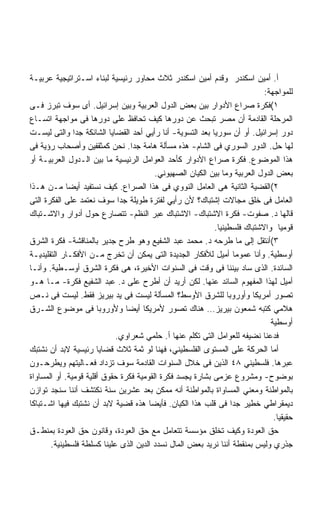 ‫ﺃ. ﺃﻤﻴﻥ ﺍﺴﻜﻨﺩﺭ ﻭﻗﺩﻡ ﺃﻤﻴﻥ ﺍﺴﻜﻨﺩﺭ ﺜﻼﺙ ﻤﺤﺎﻭﺭ ﺭﺌﻴﺴﻴﺔ ﻟﺒﻨﺎﺀ ﺍﺴـﺘﺭﺍﺘﻴﺠﻴﺔ ﻋﺭﺒﻴـﺔ‬
                                                                           ‫ﻟﻠﻤﻭﺍﺠﻬﺔ:‬
‫١(ﻓﻜﺭﺓ ﺼﺭﺍﻉ ﺍﻷﺩﻭﺍﺭ ﺒﻴﻥ ﺒﻌﺽ ﺍﻟﺩﻭل ﺍﻟﻌﺭﺒﻴﺔ ﻭﺒﻴﻥ ﺇﺴﺭﺍﺌﻴل. ﺃﻯ ﺴﻭﻑ ﺘﺒﺭﺯ ﻓـﻰ‬
‫ﺍﻟﻤﺭﺤﻠﺔ ﺍﻟﻘﺎﺩﻤﺔ ﺃﻥ ﻤﺼﺭ ﺘﺒﺤﺙ ﻋﻥ ﺩﻭﺭﻫﺎ ﻜﻴﻑ ﺘﺤﺎﻓﻅ ﻋﻠﻰ ﺩﻭﺭﻫﺎ ﻓﻰ ﻤﻭﺍﺠﻬﺔ ﺍﺘﺴـﺎﻉ‬
‫ﺩﻭﺭ ﺇﺴﺭﺍﺌﻴل. ﺃﻭ ﺃﻥ ﺴﻭﺭﻴﺎ ﺒﻌﺩ ﺍﻟﺘﺴﻭﻴﺔ- ﺃﻨﺎ ﺭﺃﻴﻲ ﺃﺤﺩ ﺍﻟﻘﻀﺎﻴﺎ ﺍﻟﺸﺎﺌﻜﺔ ﺠﺩﺍ ﻭﺍﻟﺘﻰ ﻟﻴﺴـﺕ‬
               ‫ﹰ‬
‫ﻟﻬﺎ ﺤل. ﺍﻟﺩﻭﺭ ﺍﻟﺴﻭﺭﻱ ﻓﻰ ﺍﻟﺸﺎﻡ- ﻫﺫﻩ ﻤﺴﺄﻟﺔ ﻫﺎﻤﺔ ﺠﺩﺍ. ﻨﺤﻥ ﻜﻤﺜﻘﻔﻴﻥ ﻭﺃﺼﺤﺎﺏ ﺭﺅﻴﺔ ﻓﻰ‬
                                 ‫ﹰ‬
‫ﻫﺫﺍ ﺍﻟﻤﻭﻀﻭﻉ. ﻓﻜﺭﺓ ﺼﺭﺍﻉ ﺍﻷﺩﻭﺍﺭ ﻜﺄﺤﺩ ﺍﻟﻌﻭﺍﻤل ﺍﻟﺭﺌﻴﺴﻴﺔ ﻤﺎ ﺒﻴﻥ ﺍﻟـﺩﻭل ﺍﻟﻌﺭﺒﻴـﺔ ﺃﻭ‬
                                         ‫ﺒﻌﺽ ﺍﻟﺩﻭل ﺍﻟﻌﺭﺒﻴﺔ ﻭﻤﺎ ﺒﻴﻥ ﺍﻟﻜﻴﺎﻥ ﺍﻟﺼﻬﻴﻭﻨﻲ.‬
‫٢(ﺍﻟﻘﻀﻴﺔ ﺍﻟﺜﺎﻨﻴﺔ ﻫﻰ ﺍﻟﻌﺎﻤل ﺍﻟﻨﻭﻭﻱ ﻓﻰ ﻫﺫﺍ ﺍﻟﺼﺭﺍﻉ. ﻜﻴﻑ ﻨﺴﺘﻔﻴﺩ ﺃﻴﻀﺎ ﻤـﻥ ﻫـﺫﺍ‬
‫ﺍﻟﻌﺎﻤل ﻓﻰ ﺨﻠﻕ ﻤﺠﺎﻻﺕ ﺇﺸﺘﺒﺎﻙ؟ ﻷﻥ ﺭﺃﻴﻲ ﻟﻔﺘﺭﺓ ﻁﻭﻴﻠﺔ ﺠﺩﺍ ﺴﻭﻑ ﻨﻌﺘﻤﺩ ﻋﻠﻰ ﺍﻟﻔﻜﺭﺓ ﺍﻟﺘﻰ‬
                             ‫ﹰ‬
‫ﻗﺎﻟﻬﺎ ﺩ. ﺼﻔﻭﺕ- ﻓﻜﺭﺓ ﺍﻻﺸﺘﺒﺎﻙ- ﺍﻻﺸﺘﺒﺎﻙ ﻋﺒﺭ ﺍﻟﻨﻅﻡ- ﺘﺘﺼﺎﺭﻉ ﺤﻭل ﺃﺩﻭﺍﺭ ﻭﺍﻻﺸـﺘﺒﺎﻙ‬
                                                           ‫ﻗﻭﻤﻴﺎ ﻭﺍﻻﺸﺘﺒﺎﻙ ﻓﻠﺴﻁﻴﻨﻴﺎ.‬
                                                            ‫ﹰ‬
‫٣(ﺃﻨﺘﻘل ﺇﻟﻰ ﻤﺎ ﻁﺭﺤﻪ ﺩ. ﻤﺤﻤﺩ ﻋﺒﺩ ﺍﻟﺸﻔﻴﻊ ﻭﻫﻭ ﻁﺭﺡ ﺠﺩﻴﺭ ﺒﺎﻟﻤﻨﺎﻗﺸﺔ- ﻓﻜﺭﺓ ﺍﻟﺸﺭﻕ‬
‫ﺃﻭﺴﻁﻴﺔ. ﻭﺃﻨﺎ ﻋﻤﻭﻤﺎ ﺃﻤﻴل ﻟﻸﻓﻜﺎﺭ ﺍﻟﺠﺩﻴﺩﺓ ﺍﻟﺘﻰ ﻴﻤﻜﻥ ﺃﻥ ﺘﺨﺭﺝ ﻤـﻥ ﺍﻷﻓﻜـﺎﺭ ﺍﻟﺘﻘﻠﻴﺩﻴـﺔ‬
‫ﺍﻟﺴﺎﺌﺩﺓ. ﺍﻟﺫﻯ ﺴﺎﺩ ﺒﻴﻨﻨﺎ ﻓﻰ ﻭﻗﺕ ﻓﻰ ﺍﻟﺴﻨﻭﺍﺕ ﺍﻷﺨﻴﺭﺓ، ﻫﻰ ﻓﻜﺭﺓ ﺍﻟﺸﺭﻕ ﺃﻭﺴـﻁﻴﺔ. ﻭﺃﻨـﺎ‬
‫ﺃﻤﻴل ﻟﻬﺫﺍ ﺍﻟﻤﻔﻬﻭﻡ ﺍﻟﺴﺎﺌﺩ ﻋﻨﻬﺎ. ﻟﻜﻥ ﺃﺭﻴﺩ ﺃﻥ ﺃﻁﺭﺡ ﻋﻠﻰ ﺩ. ﻋﺒﺩ ﺍﻟﺸﻔﻴﻊ ﻓﻜﺭﺓ- ﻤـﺎ ﻫـﻭ‬
‫ﺘﺼﻭﺭ ﺃﻤﺭﻴﻜﺎ ﻭﺃﻭﺭﻭﺒﺎ ﻟﻠﺸﺭﻕ ﺍﻷﻭﺴﻁ؟ ﺍﻟﻤﺴﺄﻟﺔ ﻟﻴﺴﺕ ﻓﻰ ﻴﺩ ﺒﻴﺭﻴﺯ ﻓﻘﻁ. ﻟﻴﺴﺕ ﻓﻰ ﻨـﺹ‬
‫ﻫﻼﻤﻲ ﻜﺘﺒﻪ ﺸﻤﻌﻭﻥ ﺒﻴﺭﻴﺯ… ﻫﻨﺎﻙ ﺘﺼﻭﺭ ﻷﻤﺭﻴﻜﺎ ﺃﻴﻀﺎ ﻭﻷﻭﺭﻭﺒﺎ ﻓﻰ ﻤﻭﻀﻭﻉ ﺍﻟﺸـﺭﻕ‬
                                                                             ‫ﺃﻭﺴﻁﻴﺔ‬
                            ‫ﻓﺩﻋﻨﺎ ﻨﻀﻴﻔﻪ ﻟﻠﻌﻭﺍﻤل ﺍﻟﺘﻰ ﺘﻜﻠﻡ ﻋﻨﻬﺎ ﺃ. ﺤﻠﻤﻲ ﺸﻌﺭﺍﻭﻱ.‬
‫ﺃﻤﺎ ﺍﻟﺤﺭﻜﺔ ﻋﻠﻰ ﺍﻟﻤﺴﺘﻭﻯ ﺍﻟﻔﻠﺴﻁﻴﻨﻲ، ﻓﻬﻨﺎ ﻟﻭ ﺜﻤﺔ ﺜﻼﺙ ﻗﻀﺎﻴﺎ ﺭﺌﻴﺴﻴﺔ ﻻﺒﺩ ﺃﻥ ﻨﺸﺘﺒﻙ‬
‫ﻋﺒﺭﻫﺎ. ﻓﻠﺴﻁﻴﻨﻲ ٨٤ ﺍﻟﺫﻴﻥ ﻓﻰ ﺨﻼل ﺍﻟﺴﻨﻭﺍﺕ ﺍﻟﻘﺎﺩﻤﺔ ﺴﻭﻑ ﺘﺯﺩﺍﺩ ﻓﻌـﺎﻟﻴﺘﻬﻡ ﻭﻴﻁﺭﺤـﻭﻥ‬
‫ﺒﻭﻀﻭﺡ- ﻭﻤﺸﺭﻭﻉ ﻋﺯﻤﻰ ﺒﺸﺎﺭﺓ ﻴﺠﺴﺩ ﻓﻜﺭﺓ ﺍﻟﻘﻭﻤﻴﺔ ﻓﻜﺭﺓ ﺤﻘﻭﻕ ﺃﻗﻠﻴﺔ ﻗﻭﻤﻴﺔ. ﺃﻭ ﺍﻟﻤﺴﺎﻭﺍﺓ‬
‫ﺒﺎﻟﻤﻭﺍﻁﻨﺔ ﻭﻤﻌﻨﻲ ﺍﻟﻤﺴﺎﻭﺍﺓ ﺒﺎﻟﻤﻭﺍﻁﻨﺔ ﺃﻨﻪ ﻤﻤﻜﻥ ﺒﻌﺩ ﻋﺸﺭﻴﻥ ﺴﻨﺔ ﻨﻜﺘﺸﻑ ﺃﻨﻨﺎ ﺴﻨﺠﺩ ﺘﻭﺍﺯﻥ‬
‫ﺩﻴﻤﻘﺭﺍﻁﻲ ﺨﻁﻴﺭ ﺠﺩﺍ ﻓﻰ ﻗﻠﺏ ﻫﺫﺍ ﺍﻟﻜﻴﺎﻥ. ﻓﺄﻴﻀﺎ ﻫﺫﻩ ﻗﻀﻴﺔ ﻻﺒﺩ ﺃﻥ ﻨﺸﺘﺒﻙ ﻓﻴﻬﺎ ﺍﺸـﺘﺒﺎﻜﺎ‬
                                                                 ‫ﹰ‬
                                                                               ‫ﺤﻘﻴﻘﻴﺎ.‬
                                                                                ‫ﹰ‬
‫ﺤﻕ ﺍﻟﻌﻭﺩﺓ ﻭﻜﻴﻑ ﺘﺨﻠﻕ ﻤﺅﺴﺴﺔ ﺘﺘﻌﺎﻤل ﻤﻊ ﺤﻕ ﺍﻟﻌﻭﺩﺓ، ﻭﻗﺎﻨﻭﻥ ﺤﻕ ﺍﻟﻌﻭﺩﺓ ﺒﻤﻨﻁـﻕ‬
       ‫ﺠﺫﺭﻱ ﻭﻟﻴﺱ ﺒﻤﻨﻘﻁﺔ ﺃﻨﻨﺎ ﻨﺭﻴﺩ ﺒﻌﺽ ﺍﻟﻤﺎل ﻨﺴﺩﺩ ﺍﻟﺩﻴﻥ ﺍﻟﺫﻯ ﻋﻠﻴﻨﺎ ﻜﺴﻠﻁﺔ ﻓﻠﺴﻁﻴﻨﻴﺔ.‬
 