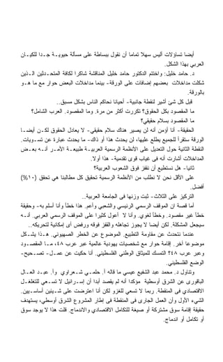 ‫ﺃﻴﻀﺎ ﺘﺴﺎﺅﻻﺕ ﺃﻟﻴﺱ ﺴﻬﻼ ﺘﻤﺎﻤﺎ ﺃﻥ ﻨﻘﻭل ﺒﺒﺴﺎﻁﺔ ﻋﻠﻰ ﻤﺴﺄﻟﺔ ﺤﻴﻭﻴـﺔ ﺠـﺩﺍ ﻟﻠﻜﻴـﺎﻥ‬
         ‫ﹰ‬                                        ‫ﹰ‬    ‫ﹰ‬
                                                                  ‫ﺍﻟﻌﺭﺒﻲ ﺒﻬﺫﺍ ﺍﻟﺸﻜل.‬
‫ﺩ. ﺤﺎﻤﺩ ﺨﻠﻴل: ﻭﺍﺨﺘﺘﻡ ﺍﻟﺩﻜﺘﻭﺭ ﺤﺎﻤﺩ ﺨﻠﻴل ﺍﻟﻤﻨﺎﻗﺸﺔ ﺸﺎﻜﺭﺍ ﻟﻜﺎﻓﺔ ﺍﻟﻤﺘﺤـﺩﺜﻴﻥ ﺍﻟـﺫﻴﻥ‬
‫ﺸﻜﻠﺕ ﻤﺩﺍﺨﻼﺕ ﺒﻌﻀﻬﻡ ﺇﻀﺎﻓﺎﺕ ﻋﻠﻰ ﺍﻟﻭﺭﻗﺔ- ﺒﻴﻨﻤﺎ ﻤﺩﺍﺨﻼﺕ ﺍﻟﺒﻌﺽ ﺤﻭﺍﺭ ﻤﻊ ﻤﺎ ﻫـﻭ‬
                                                                              ‫ﺒﺎﻟﻭﺭﻗﺔ.‬
                 ‫ﻗﺒل ﻜل ﺸﺊ ﺃﺸﻴﺭ ﻟﻨﻘﻁﺔ ﺠﺎﻨﺒﻴﺔ- ﺃﺤﻴﺎﻨﺎ ﻨﺤﺎﻜﻡ ﺍﻟﻨﺎﺱ ﺒﺸﻜل ﻤﺴﺒﻕ..‬
      ‫ﻤﺎ ﺍﻟﻤﻘﺼﻭﺩ ﺒﻜل ﺍﻟﺤﻘﻭﻕ؟ ﺘﻜﺭﺭﺕ ﺃﻜﺜﺭ ﻤﻥ ﻤﺭﺓ. ﻭﻤﺎ ﺍﻟﻤﻘﺼﻭﺩ. ﺍﻟﻌﺭﺏ ﺍﻟﺸﺎﻤل؟‬
                                                       ‫ﻤﺎ ﺍﻟﻤﻘﺼﻭﺩ ﺒﺴﻼﻡ ﺤﻘﻴﻘﻲ؟‬
‫ﺍﻟﺤﻘﻴﻘﺔ- ﺃﻨﺎ ﺃﺅﻤﻥ ﺃﻨﻪ ﻟﻥ ﻴﺼﻴﺭ ﻫﻨﺎﻙ ﺴﻼﻡ ﺤﻘﻴﻘﻲ- ﻻ ﻴﻌﺎﺩل ﺍﻟﺤﻘﻭﻕ ﻟﻜـﻥ ﺃﻴﻀـﺎ‬
‫ﺍﻟﻭﺭﻗﺔ ﺴﺘﻘﺭﺃ ﻟﻠﺠﻤﻴﻊ ﻴﻁﻠﻊ ﻋﻠﻴﻬﺎ، ﻟﻥ ﻴﺤﺩﺙ ﻫﺫﺍ ﺃﻭ ﺫﺍﻙ- ﻤﺎ ﻴﺤﺩﺙ ﻋﺒﺎﺭﺓ ﻋﻥ ﺘﺴـﻭﻴﺎﺕ.‬
‫ﺍﻟﻨﻘﻁﺔ ﺍﻟﺜﺎﻨﻴﺔ ﺤﻭل ﺍﻟﺘﻌﺩﻴل ﻋﻠﻰ ﺍﻷﻨﻅﻤﺔ ﺍﻟﺭﺴﻤﻴﺔ ﺍﻟﻌﺭﺒﻴـﺔ ﻁﺒﻴﻌـﺔ ﺍﻷﻤـﺭ ﺃﻨـﻪ ﺒﻌـﺽ‬
                                ‫ﺍﻟﻤﺩﺍﺨﻼﺕ ﺃﺸﺎﺭﺕ ﺃﻨﻪ ﻓﻰ ﻏﻴﺎﺏ ﻗﻭﻯ ﺘﻘﺩﻤﻴﺔ- ﻫﺫﺍ ﺃﻭﻻ.‬
                                  ‫ﺜﺎﻨﻴﺎ- ﻫل ﻨﺴﺘﻁﻴﻊ ﺃﻥ ﻨﻘﻔﺯ ﻓﻭﻕ ﺍﻟﺸﻌﻭﺏ ﺍﻟﻌﺭﺒﻴﺔ؟‬
‫ﻋﻠﻰ ﺍﻷﻗل ﻨﺤﻥ ﻻ ﻨﻁﻠﺏ ﻤﻥ ﺍﻷﻨﻅﻤﺔ ﺍﻟﺭﺴﻤﻴﺔ ﺘﺤﻘﻴﻕ ﻜل ﻤﻁﺎﻟﺒﻨﺎ ﻫﻲ ﺘﺤﻘﻕ )٠١%(‬
                                                                               ‫ﺃﻓﻀل.‬
                            ‫ﺍﻟﺘﺭﻜﻴﺯ ﻋﻠﻰ ﺍﻟﺜﻼﺙ- ﺜﺒﺕ ﻭﺯﻨﻬﺎ ﻓﻰ ﺍﻟﺠﺎﻤﻌﺔ ﺍﻟﻌﺭﺒﻴﺔ..‬
‫ﺃﻤﺎ ﻗﺼﺔ ﺍﻥ ﺍﻟﻤﻭﻗﻑ ﺍﻟﺭﺴﻤﻲ ﺍﻟﺭﺌﻴﺴﻲ ﻭﺍﻟﺸﻌﺒﻲ ﻭﺃﻋﻡ. ﻫﺫﺍ ﺨﻁﺄ ﻭﺃﻨﺎ ﺃﺴﻠﻡ ﺒﻪ- ﻭﺤﻘﻴﻘﺔ‬
‫ﺨﻁﺄ ﻏﻴﺭ ﻤﻘﺼﻭﺩ. ﻭﺨﻁﺄ ﻟﻐﻭﻱ. ﻭﺃﻨﺎ ﻻ ﺃﻋﻭل ﻜﺜﻴﺭﺍ ﻋﻠﻰ ﺍﻟﻤﻭﻗﻑ ﺍﻟﺭﺴﻤﻲ ﺍﻟﻌﺭﺒﻲ. ﺃﻨـﻪ‬
    ‫ﺴﻴﺠﻌل ﺍﻟﻤﺸﻜﻠﺔ. ﻟﻜﻥ ﺃﻴﻀﺎ ﻻ ﻴﺠﻭﺯ ﺘﺠﺎﻫﻠﻪ ﻭﺍﻟﻘﻔﺯ ﻓﻭﻗﻪ ﻭﺭﻓﺽ ﺃﻯ ﺇﻤﻜﺎﻨﻴﺔ ﻟﺘﺤﺭﻴﻜﻪ..‬
‫ﻋﻨﺩﻤﺎ ﻨﺘﺤﺩﺙ ﻋﻥ ﻤﻘﺎﻭﻤﺔ ﺍﻟﺘﻁﺒﻴﻊ. ﺍﻟﻤﻭﻀﻭﻉ ﻋﻥ ﺍﻟﺨﻁﺭ ﺍﻟﺼﻬﻴﻭﻨﻲ. ﻫـﺫﺍ ﻴﺸـﻜل‬
‫ﻤﻭﻀﻭﻋﺎ ﺁﺨﺭ. ﺇﻗﺎﻤﺔ ﺤﻭﺍﺭ ﻤﻊ ﺸﺨﺼﻴﺎﺕ ﻴﻬﻭﺩﻴﺔ ﻋﺎﻟﻤﻴﺔ ﻋﺒﺭ ﻋﺭﺏ ٨٤، ﻤـﺎ ﺍﻟﻤﻘﺼـﻭﺩ‬     ‫ﹰ‬
‫ﻭﻋﺒﺭ ﻋﺭﺏ ٨٤؟ ﺍﻟﺘﻤﺴﻙ ﻟﻠﻤﻴﺜﺎﻕ ﺍﻟﻭﻁﻨﻲ ﺍﻟﻔﻠﺴﻁﻴﻨﻲ. ﺃﻨﺎ ﺤﻜﻴﺕ ﻋﻥ ﻋﻤـل- ﺘﺼـﺤﻴﺢ-‬
                                                                   ‫ﺍﻟﻭﻀﻊ ﺍﻟﻔﻠﺴﻁﻴﻨﻲ.‬
‫ﻭﺘﻨﺎﻭل ﺩ. ﻤﺤﻤﺩ ﻋﺒﺩ ﺍﻟﺸﻔﻴﻊ ﻋﻴﺴﻲ ﻤﺎ ﻗﺎﻟﻪ ﺃ. ﺤﻠﻤـﻲ ﺸـﻌﺭﺍﻭﻱ ﻭﺃ. ﻋﺒـﺩ ﺍﻟﻌـﺎل‬
‫ﺍﻟﺒﺎﻗﻭﺭﻯ ﻋﻥ ﺍﻟﺸﺭﻕ ﺃﻭﺴﻁﻴﺔ ﻤﺅﻜﺩﺍ ﺃﻨﻪ ﻟﻡ ﻴﻘﺼﺩ ﺃﺒﺩﺍ ﺃﻥ ﺇﺴـﺭﺍﺌﻴل ﻻ ﺘﺴـﻌﻲ ﻟﻠﺘﻐﻠﻐـل‬
‫ﺍﻻﻗﺘﺼﺎﺩﻱ ﻓﻰ ﺍﻟﻤﻨﻘﻁﺔ. ﺭﺒﻤﺎ ﻻ ﺘﺴﻌﻲ ﻟﻠﻐﺯﻭ ﻟﻜﻥ ﺃﻨﺎ ﺍﻋﺘﺭﻀﺕ ﻋﻠﻰ ﺸـﻴﺌﻴﻥ ﺃﺴﺎﺴـﻴﻴﻥ.‬
‫ﺍﻟﺸﻲﺀ ﺍﻷﻭل ﻭﺃﻥ ﺍﻟﻌﻤل ﺍﻟﺠﺎﺭﻯ ﻓﻰ ﺍﻟﻤﻨﻘﻁﺔ ﻓﻰ ﺇﻁﺎﺭ ﺍﻟﻤﺸﺭﻭﻉ ﺍﻟﺸﺭﻕ ﺃﻭﺴﻁﻲ، ﻴﺴﺘﻬﺩﻑ‬
‫ﺤﻘﻴﻘﺔ ﺇﻗﺎﻤﺔ ﺴﻭﻕ ﻤﺸﺘﺭﻜﺔ ﺃﻭ ﺼﻴﻐﺔ ﻟﻠﺘﻜﺎﻤل ﺍﻻﻗﺘﺼﺎﺩﻱ ﻭﺍﻻﻨﺩﻤﺎﺝ. ﻗﻠﺕ ﻫﺫﺍ ﻻ ﻴﻭﺠﺩ ﺴﻭﻕ‬
                                                                 ‫ﺃﻭ ﺘﻜﺎﻤل ﺃﻭ ﺍﻨﺩﻤﺎﺝ.‬
 