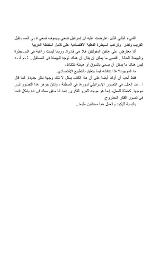 ‫ﺍﻟﺸﻲﺀ ﺍﻟﺜﺎﻨﻲ ﺍﻟﺫﻯ ﺍﻋﺘﺭﻀﺕ ﻋﻠﻴﻪ ﺃﻥ ﺇﺴﺭﺍﺌﻴل ﺘﺴﻌﻲ ﻭﻴﺴﻭﻑ ﺘﺴﻌﻲ ﻓـﻰ ﺍﻟﻤﺴـﺘﻘﺒل‬
           ‫ﺍﻟﻘﺭﻴﺏ ﻭﺘﻘﺩﺭ ﻭﺘﺭﻏﺏ ﺍﻟﺴﻴﻁﺭﺓ ﺍﻟﻔﻌﻠﻴﺔ ﺍﻻﻗﺘﺼﺎﺩﻴﺔ ﻋﻠﻰ ﻜﺎﻤل ﺍﻟﻤﻨﻘﻁﺔ ﺍﻟﻌﺭﺒﻴﺔ.‬
‫ﺃﻨﺎ ﻤﻌﺘﺭﺽ ﻋﻠﻰ ﻫﺎﺘﻴﻥ ﺍﻟﻤﻘﻭﻟﺘﻴﻥ-ﻓﻼ ﻫﻰ ﻗﺎﺩﺭﺓ. ﻭﺭﺒﻤﺎ ﻟﻴﺴﺕ ﺭﺍﻏﺒﺔ ﻓﻰ ﺍﻟﺴـﻴﻁﺭﺓ‬
‫ﻭﺍﻟﻬﻴﻤﻨﺔ ﺍﻟﺤﺎﻟﺔ.. ﺃﻗﺼﻰ ﻤﺎ ﻴﻤﻜﻥ ﺃﻥ ﻴﻘﺎل ﺃﻥ ﻫﻨﺎﻙ ﺘﻭﺠﻪ ﻟﻠﻬﻴﻤﻨﺔ ﻓﻰ ﺍﻟﻤﺴﺘﻘﺒل.. ﺜـﻡ ﺃﻨـﻪ‬
                                 ‫ﻟﻴﺱ ﻫﻨﺎﻙ ﻤﺎ ﻴﻤﻜﻥ ﺃﻥ ﻴﺴﻤﻲ ﺒﺎﻟﺴﻭﻕ ﺃﻭ ﻫﻴﻤﻨﺔ ﻟﻠﺘﻜﺎﻤل.‬
                             ‫ﻤﺎ ﺍﻟﻤﻭﺠﻭﺩ؟ ﻫﺫﺍ ﻨﻨﺎﻗﺸﻪ ﻓﻴﻤﺎ ﻴﺘﻌﻠﻕ ﺒﺎﻟﺘﻁﺒﻴﻊ ﺍﻻﻗﺘﺼﺎﺩﻱ.‬
‫ﻓﻘﻁ ﺃﺤﺏ ﺃﻥ ﺃﺅﻜﺩ ﺃﻴﻀﺎ ﻋﻠﻰ ﺃﻥ ﻫﺫﺍ ﺍﻟﻜﺘﺏ ﻴﻤﺜل ﻻ ﺸﻙ ﻭﺠﻬﺔ ﻨﻅﺭ ﺠﺩﻴﺩﺓ. ﻜﻤﺎ ﻗﺎل‬
‫ﺃ. ﻋﺒﺩ ﺍﻟﻌﺎل. ﻓﻰ ﺍﻟﺘﺼﻭﺭ ﺍﻹﺴﺭﺍﺌﻴﻠﻲ ﻟﺩﻭﺭﻫﺎ ﻓﻰ ﺍﻟﻤﻨﻁﻘﺔ ، ﻭﻟﻜﻥ ﺠﻭﻫﺭ ﻫﺫﺍ ﺍﻟﺘﺼﻭﺭ ﻟﻴﺱ‬
‫ﻤﻭﺠﻬﺎ. ﻜﺨﻁﺔ ﻟﻠﻌﻤل، ﺇﻨﻤﺎ ﻫﻭ ﻤﻭﺠﻪ ﻟﻠﻐﺯﻭ ﺍﻟﻔﻜﺭﻯ. ﺇﻨﻤﺎ ﺃﻨﺎ ﻤﺘﻔﻕ ﻤﻌﻙ ﻓﻰ ﺃﻨﻪ ﻴﺸﻜل ﻓﺘﺤﺎ‬
‫ﹰ‬
                                                            ‫ﻓﻰ ﺘﺼﻭﺭ ﺍﻟﻔﻜﺭ ﺍﻟﻤﻁﺭﻭﺡ.‬
                                          ‫ﺒﺎﻟﻨﺴﺒﺔ ﻟﻠﻴﻜﻭﺩ ﻭﺍﻟﻌﻤل ﻫﻤﺎ ﻤﺨﺘﻠﻔﻴﻥ ﻁﺒﻌﺎ..‬
                                            ‫ﹰ‬
 