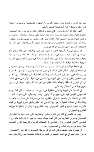 ‫ﺼﺭﺍﻋﻨﺎ ﺍﻟﻤﺭﻴﺭ ﻭﺍﻟﻤﻌﻤﺩ ﺒﺩﻤﺎﺀ ﻤﺌﺎﺕ ﺍﻷﻟﻭﻑ ﻤﻥ ﺍﻟﺸﻬﺩﺍﺀ ﺍﻟﻔﻠﺴﻁﻴﻨﻴﻴﻥ ﻭﺍﻟﻌـﺭﺏ. ﺍﻟـﺫﻴﻥ‬
                                   ‫ﻗﺩﻤﻭﺍ ﻜل ﻤﺎ ﻴﻤﻠﻜﻭﻥ ﻨﻤﻥ ﺃﺠل ﻗﻀﻴﺔ ﺸﻌﺒﻬﻡ ﻭﺃﻤﺘﻬﻡ.‬
‫ﺃﻨﻨﻰ ﺃﻋﺘﻘﺩ ﺃﻨﻨﺎ ﺃﻤﺎﻡ ﻅﺭﻭﻑ ﻭﻭﻗﺎﺌﻊ ﺘﺴﺘﻠﺯﻡ ﺍﻟﻤﻨﺎﻗﺸﺔ ﺍﻟﺠﺎﺩﺓ ﻭﺍﻟﻤﻭﻀـﻭﻋﻴﺔ ﺍﻟﻬﺎﺩﺌـﺔ،‬
‫ﻭﺍﻟﺩﻴﻤﻘﺭﺍﻁﻴﺔ، ﺒﻬﺩﻑ ﺘﺜﺒﻴﺕ ﻭﺘﺭﺴﻴﺦ ﻤﺎ ﺒﺭﻫﻨﺕ ﺍﻟﺤﻴﺎﺓ ﻋﻠﻰ ﺼﺤﺘﻪ ﻭﺴﻼﻤﺘﻪ، ﻭﻤﺭﺍﺠﻌﺔ ﻤﺎ‬
‫ﺒﺭﻫﻨﺕ ﺍﻟﺤﻴﺎﺓ ﻀﺭﻭﺭﺓ ﺍﻟﺘﺨﻠﻰ ﻋﻨﻪ ﻭﺇﻋﺎﺩﺓ ﺍﻟﻨﻅﺭ ﻓﻴﻪ ﻭﺘﻁﻭﻴﺭ ﻤﺎ ﻴﻨﺒﻐﻰ ﺘﻁﻭﻴﺭﻩ ﻭﺘﺠﺩﻴﺩﻩ.‬
‫ﻭﻫﻨﺎ ﻴﺄﺘﻰ ﺩﻭﺭ ﺍﻟﺒﺎﺤﺜﻴﻥ ﻭﺍﻟﻤﻔﻜﺭﻴﻥ ﺍﻟﻤﻠﺘﺯﻤﻴﻥ ﺒﻘﻀﺎﻴﺎ ﺸﻌﺒﻬﻡ ﻭﺃﻤﺘﻬﻡ ﻟﻺﺠﺎﺒﺔ ﻋﻠﻰ ﺍﻷﺴـﺌﻠﺔ‬
                                      ‫ﺍﻟﻤﺘﺠﺩﺩﺓ ﻭﺍﻟﻤﺴﺘﻤﺭﺓ ﺍﻟﺘﻰ ﻴﻁﺭﺤﻬﺎ ﺍﻟﻭﺍﻗﻊ ﻜل ﻴﻭﻡ.‬
‫ﺇﻥ ﺴﺅﺍل ﺍﻟﻬﺯﻴﻤﺔ ﻭﺃﺴﺒﺎﺒﻬﺎ ﻫﺎﺠﺱ ﻻ ﻴﻐﻴﺏ ﻋﻥ ﺍﻟﺒﺎل، ﻭﻟﻺﺠﺎﺒﺔ ﻋﻠﻰ ﻫﺫﺍ ﺍﻟﺴﺅﺍل ﻻﺒﺩ‬
‫ﻤﻥ ﺇﻋﻤﺎل ﺍﻟﻔﻜﺭ ﻭﺍﻟﺒﺤﺙ ﺒﻌﻤﻕ ﻓﻰ ﺍﻟﺘـﺎﺭﻴﺦ ﻭﺍﻟﺠﻐﺭﺍﻓﻴـﺎ ﻭﺍﻟﻔﻠﺴـﻔﺔ ﻭﺍﻟﻌﻠـﻭﻡ ﺍﻟﺴﻴﺎﺴـﻴﺔ‬
‫ﻭﺍﻻﻗﺘﺼﺎﺩﻴﺔ ﻭﺍﻻﺠﺘﻤﺎﻋﻴﺔ، ﻭﻻﺒﺩ ﻤﻥ ﺇﻋﺎﺩﺓ ﺍﻟﻨﻅﺭﺓ ﺍﻟﺸﺎﻤﻠﺔ ﻓﻰ ﺍﻟﺒﻨﻰ ﺍﻟﺴﺎﺌﺩﺓ ﺒﺭﺅﻯ ﻋﻠﻤﻴـﺔ‬
                                   ‫ﻤﻨﻬﺠﻴﺔ ﻭﻋﻘﻼﻨﻴﺔ ﻟﻠﻭﻗﻭﻑ ﺃﻤﺎﻡ ﺍﻟﺜﻭﺍﺒﺕ ﻭﺍﻟﻤﺘﺤﻭﻻﺕ.‬
‫ﺇﻥ ﺍﻟﺜﻘﺎﻓﺔ ﺍﻟﻭﻁﻨﻴﺔ ﻭﺍﻟﻘﻭﻤﻴﺔ ﻜﻤﺎ ﻨﻔﻬﻤﻬﺎ ﻫﻰ ﺩﻋﻭﺓ ﻷﺸﻜﺎل ﺃﺼﻴﻠﺔ ﻤﻥ ﺍﻟﻌﺭﻓﺔ ﺘﻌﺎﺭﺽ‬
‫ﻓﻰ ﻤﻌﻨﺎﻫﺎ ﻭﻭﻅﻴﻔﺘﻬﺎ ﺃﺸﻜﺎل ﺍﻟﻘﻭل ﺍﻟﺴﺎﺌﺩ ﺍﻟﺘﻰ ﺘﺒﺭﺭ ﺍﻻﺴﺘﺒﺩﺍﺩ ﻭﺍﻟﻬﺯﻴﻤـﺔ ﻭﻜﺄﻨﻬـﺎ ﻗـﺩﺭ ﻻ‬
‫ﻴﺭﺩ.. ﻭﻟﺫﻟﻙ ﻓﻬﻰ ﺩﻋﻭﺓ ﺇﻟﻰ ﺍﻟﺤﺭﻴﺔ ﻭﺍﻟﺩﻴﻤﻘﺭﺍﻁﻴﺔ ﻭﺍﻟﻌﻘﻼﻨﻴﺔ، ﺍﻟﺘﻰ ﺘﺘﻴﺢ ﻟﻺﻨﺴـﺎﻥ ﺍﻟﺤـﺭ‬
‫ﺤﺭﻴﺔ ﺍﻟﺘﻔﻜﻴﺭ ﻭﺍﻟﻘﻭل ﻭﺍﻟﻌﻤل. ﻷﻥ ﺍﻟﺤﺭﻴﺔ ﺒﻬﺫﺍ ﺍﻟﻤﻌﻨﻰ ﻫﻰ ﺍﻟﻌﺘﺒﺔ ﺍﻷﻭﻟﻰ ﺍﻟﺘﻰ ﺘﻁﻠﻕ ﻁﺎﻗﺎﺕ‬
‫ﺍﻹﻨﺴﺎﻥ ﺍﻟﻌﺭﺒﻰ ﺍﻟﺨﻼﻗﺔ، ﻭﺘﺠﻌﻠﻪ ﻤﻘﺎﺘﻼ ﺤﻘﻴﻘﻴﺎ ﻤﻥ ﺃﺠل ﺍﻟﻌﺩﺍﻟﺔ ﻭﻤﻘﺎﻭﻤﺎ ﺤﻘﻴﻘﻴﺎ ﻓﻰ ﺴـﺒﻴل‬
           ‫ﹰ‬     ‫ﹰ‬                       ‫ﹰ‬     ‫ﹰ‬
                                                 ‫ﺘﺤﺭﻴﺭ ﻭﻁﻨﻪ ﻤﻥ ﺍﻻﺤﺘﻼل ﻭﺍﻟﻤﺤﺘﻠﻴﻥ.‬
‫ﺇﻥ ﺍﻟﺤﻔﺎﻅ ﻋﻠﻰ ﺍﻟﻬﻭﻴﺔ ﻭﺍﻟﺠﺫﻭﺭ ﺍﻟﺜﻘﺎﻓﻴﺔ ﻫﻰ ﻤـﻥ ﺼـﻠﺏ ﻤﻬﻤﺘﻨـﺎ، ﻷﻥ ﺍﻟﻤﺸـﺭﻭﻉ‬
‫ﺍﻟﺼﻬﻴﻭﻨﻰ ﺍﻟﻨﻘﻴﺽ ﻴﻘﻭﻡ ﻋﻠﻰ ﻤﺤﻭﺭ ﺘﺭﺍﺜﻨﺎ ﻭﺘﻬﻭﻴﺩ ﺃﺭﻀﻨﺎ ﻭﺍﻟﺴﻴﻁﺭﺓ ﻋﻠﻰ ﻤﻘﺩﺭﺍﺕ ﺃﻤﺘﻨـﺎ.‬
‫ﻟﺫﻟﻙ ﻓﺈﻥ ﻜﻔﺎﺤﻨﺎ ﻋﻠﻰ ﺍﻟﺼﻌﻴﺩ ﺍﻟﻤﻌﺭﻓﻰ ﺍﻟﺜﻘﺎﻓﻰ، ﻴﺴﺘﺩﻋﻰ ﺼﺭﺍﻋﺎ ﻋﻠﻰ ﻤﺴﺘﻭﻴﺎﺕ ﻤﺘﻌـﺩﺩﺓ‬
                      ‫ﹰ‬
‫ﻭﻤﺘﺸﺎﺒﻜﺔ ﻓﻰ ﻤﺨﺘﻠﻑ ﺍﻟﺤﻘﻭل، ﻭﻫﻭ ﺒﻬﺫﺍ ﺍﻟﻤﻌﻨﻰ ﻓﻌل ﻤﻘﺎﻭﻡ ﻴﺸﺘﻕ ﻤﻔﻬﻭﻡ ﺍﻟﻬﻭﻴﺔ ﻤﻥ ﻜﻭﻨﻪ‬
‫ﻤﺸﺭﻭﻋﺎ ﻨﻘﻴﻀﺎ ﻟﻤﺸﺭﻭﻉ ﺍﻟﻐﺯﻭ ﺍﻟﺼﻬﻴﻭﻨﻰ. ﻭﻫﺫﺍ ﺍﻟﻤﺸﺭﻭﻉ ﻻ ﻴﻤﻜﻥ ﺃﻥ ﻴﺘﺤﻘﻕ ﺇﻻ ﺒﻬﺯﻴﻤﺔ‬
                                                                    ‫ﹰ‬      ‫ﹰ‬
                                                               ‫ﺍﻟﻤﺸﺭﻭﻉ ﺍﻟﺼﻬﻴﻭﻨﻰ.‬
‫ﻭﻤﻥ ﻫﻨﺎ ﻓﺎﻟﺼﺭﺍﻉ ﺍﻟﺘﺎﺭﻴﺨﻰ ﻗﺎﺌﻡ ﻭﻤﺴﺘﻤﺭ، ﻭﺍﻟﻤﻘﺎﻭﻤﺔ ﺍﻟﺘﻰ ﺘﺤﺩﺩ ﻤﻤﺎﺭﺴﺔ ﺍﻹﻨﺴـﺎﻥ‬
‫ﺍﻟﻔﻠﺴﻁﻴﻨﻰ ﻭﺍﻟﻌﺭﺒﻰ ﺍﻟﻤﻘﺎﻭﻡ- ﻫﻰ ﺍﻟﺘﻰ ﺘﺤﺩﺩ ﻫﻭﻴﺘﻪ ﺒﻭﺼـﻔﻬﺎ ﻫﻭﻴـﺔ ﺇﻨﺴـﺎﻨﻴﺔ ﻤﺘﺤـﺭﺭﺓ،‬
‫ﺘﺴﺘﺩﻋﻰ ﺍﻹﻨﺴﺎﻥ ﺍﻟﻤﺘﺤﺭﺭ ﺃﻭﻻ. ﻭﺘﺴﺘﺩﻋﻰ ﻜل ﺍﻟﺼﻔﺎﺕ ﺍﻟﻘﻭﻤﻴﺔ ﻭﺍﻟﺘﺎﺭﻴﺨﻴﺔ ﺍﻟﺘـﻰ ﺃﻨﺘﺠـﺕ‬
                                                       ‫ﹰ‬
                                   ‫ﻓﻌ ﹰ، ﻴﺴﻬﻡ ﻓﻰ ﻫﺯﻴﻤﺔ ﺍﻟﻤﺸﺭﻭﻉ ﺍﻟﺼﻬﻴﻭﻨﻰ ﻭﺩﺤﺭﻩ.‬ ‫ﻼ‬
‫ﺇﻥ ﻤﻐﺎﺩﺭﺓ ﺤﺎﻟﺔ ﺍﻟﺘﺨﻠﻑ ﻭﺘﻠﻘﻰ ﺍﻟﻬﺯﺍﺌﻡ ﺇﻟﻰ ﻤﺭﺤﻠﺔ ﺍﻟﻨﻬـﻭﺽ ﻭﺍﻟﺘﻘـﺩﻡ ﻭﺍﻻﻨﺘﺼـﺎﺭ،‬
‫ﻤﺭﻫﻭﻥ ﺒﻔﻬﻡ ﺍﻟﺼﺭﺍﻉ ﻤﻊ ﺍﻟﻌﺩﻭ ﺍﻟﺼﻬﻴﻭﻨﻰ ﻜﺼﻴﺭﻭﺭﺓ ﺸﺎﻤﻠﺔ ﻭﻜﻌﻤﻠﻴﺔ ﺼﺭﺍﻉ ﺘﺎﺭﻴﺨﻰ، ﻤﻤﺎ‬
 