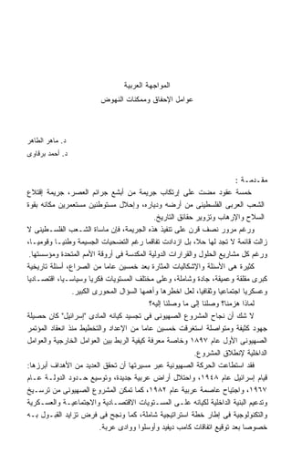 ‫ﺍﻟﻤﻭﺍﺠﻬﺔ ﺍﻟﻌﺭﺒﻴﺔ‬
                         ‫ﻋﻭﺍﻤل ﺍﻹﺤﻔﺎﻕ ﻭﻤﻤﻜﻨﺎﺕ ﺍﻟﻨﻬﻭﺽ‬



‫ﺩ. ﻤﺎﻫﺭ ﺍﻟﻁﺎﻫﺭ‬
‫ﺩ. ﺃﺤﻤﺩ ﺒﺭﻗﺎﻭﻯ‬


                                                                        ‫ﻤﻘـﺩﻤـﺔ :‬
‫ﺨﻤﺴﺔ ﻋﻘﻭﺩ ﻤﻀﺕ ﻋﻠﻰ ﺇﺭﺘﻜﺎﺏ ﺠﺭﻴﻤﺔ ﻤﻥ ﺃﺒﺸﻊ ﺠﺭﺍﺌﻡ ﺍﻟﻌﺼﺭ، ﺠﺭﻴﻤﺔ ﺇﻗﺘﻼﻉ‬
‫ﺍﻟﺸﻌﺏ ﺍﻟﻌﺭﺒﻰ ﺍﻟﻔﻠﺴﻁﻴﻨﻰ ﻤﻥ ﺃﺭﻀﻪ ﻭﺩﻴﺎﺭﻩ، ﻭﺇﺤﻼل ﻤﺴﺘﻭﻁﻨﻴﻥ ﻤﺴﺘﻌﻤﺭﻴﻥ ﻤﻜﺎﻨﻪ ﺒﻘﻭﺓ‬
                                            ‫ﺍﻟﺴﻼﺡ ﻭﺍﻹﺭﻫﺎﺏ ﻭﺘﺯﻭﻴﺭ ﺤﻘﺎﺌﻕ ﺍﻟﺘﺎﺭﻴﺦ.‬
‫ﻭﺭﻏﻡ ﻤﺭﻭﺭ ﻨﺼﻑ ﻗﺭﻥ ﻋﻠﻰ ﺘﻨﻔﻴﺫ ﻫﺫﻩ ﺍﻟﺠﺭﻴﻤﺔ، ﻓﺈﻥ ﻤﺎﺴﺎﺓ ﺍﻟﺸـﻌﺏ ﺍﻟﻔﻠﺴـﻁﻴﻨﻰ ﻻ‬
‫ﺯﺍﻟﺕ ﻗﺎﺌﻤﺔ ﻻ ﺘﺠﺩ ﻟﻬﺎ ﺤ ﹰ، ﺒل ﺍﺯﺩﺍﺩﺕ ﺘﻔﺎﻗﻤﺎ ﺭﻏﻡ ﺍﻟﺘﻀﺤﻴﺎﺕ ﺍﻟﺠﺴﻴﻤﺔ ﻭﻁﻨﻴـﺎ ﻭﻗﻭﻤﻴـﹰ،‬
 ‫ﺎ‬                                                          ‫ﻼ‬
 ‫ﻭﺭﻏﻡ ﻜل ﻤﺸﺎﺭﻴﻊ ﺍﻟﺤﻠﻭل ﻭﺍﻟﻘﺭﺍﺭﺍﺕ ﺍﻟﺩﻭﻟﻴﺔ ﺍﻟﻤﻜﺩﺴﺔ ﻓﻰ ﺃﺭﻭﻗﺔ ﺍﻷﻤﻡ ﺍﻟﻤﺘﺤﺩﺓ ﻭﻤﺅﺴﺴﺘﻬﺎ.‬
‫ﻜﺜﻴﺭﺓ ﻫﻰ ﺍﻷﺴﺌﻠﺔ ﻭﺍﻹﺸﻜﺎﻟﻴﺎﺕ ﺍﻟﻤﺜﺎﺭﺓ ﺒﻌﺩ ﺨﻤﺴﻴﻥ ﻋﺎﻤﺎ ﻤﻥ ﺍﻟﺼﺭﺍﻉ، ﺃﺴﺌﻠﺔ ﺘﺎﺭﻴﺨﻴﺔ‬
‫ﻜﺒﺭﻯ ﻤﻘﻠﻘﺔ ﻭﻋﻤﻴﻘﺔ، ﺠﺎﺩﺓ ﻭﺸﺎﻤﻠﺔ، ﻭﻋﻠﻰ ﻤﺨﺘﻠﻑ ﺍﻟﻤﺴﺘﻭﻴﺎﺕ ﻓﻜﺭﻴﺎ ﻭﺴﻴﺎﺴـﻴﹰ، ﺍﻗﺘﺼـﺎﺩﻴﺎ‬
            ‫ﺎ‬          ‫ﹰ‬
                ‫ﻭﻋﺴﻜﺭﻴﺎ ﺍﺠﺘﻤﺎﻋﻴﺎ ﻭﺜﻘﺎﻓﻴﹰ، ﻟﻌل ﺍﺨﻁﺭﻫﺎ ﻭﺃﻫﻤﻬﺎ ﺍﻟﺴﺅﺍل ﺍﻟﻤﺤﻭﺭﻯ ﺍﻟﻜﺒﻴﺭ.‬
                                                             ‫ﺎ‬
                                          ‫ﻟﻤﺎﺫﺍ ﻫﺯﻤﻨﺎ؟ ﻭﺼﻠﻨﺎ ﺇﻟﻰ ﻤﺎ ﻭﺼﻠﻨﺎ ﺇﻟﻴﻪ؟‬
‫ﻻ ﺸﻙ ﺃﻥ ﻨﺠﺎﺡ ﺍﻟﻤﺸﺭﻭﻉ ﺍﻟﺼﻬﻴﻭﻨﻰ ﻓﻰ ﺘﺠﺴﻴﺩ ﻜﻴﺎﻨﻪ ﺍﻟﻤﺎﺩﻯ ﺇﺴﺭﺍﺌﻴل ﻜﺎﻥ ﺤﺼﻴﻠﺔ‬
‫ﺠﻬﻭﺩ ﻜﺜﻴﻔﺔ ﻭﻤﺘﻭﺍﺼﻠﺔ ﺍﺴﺘﻐﺭﻗﺕ ﺨﻤﺴﻴﻥ ﻋﺎﻤﺎ ﻤﻥ ﺍﻹﻋﺩﺍﺩ ﻭﺍﻟﺘﺨﻁﻴﻁ ﻤﻨﺫ ﺍﻨﻌﻘﺎﺩ ﺍﻟﻤﺅﺘﻤﺭ‬
‫ﺍﻟﺼﻬﻴﻭﻨﻰ ﺍﻷﻭل ﻋﺎﻡ ٧٩٨١ ﻭﺨﺎﺼﺔ ﻤﻌﺭﻓﺔ ﻜﻴﻔﻴﺔ ﺍﻟﺭﺒﻁ ﺒﻴﻥ ﺍﻟﻌﻭﺍﻤل ﺍﻟﺨﺎﺭﺠﻴﺔ ﻭﺍﻟﻌﻭﺍﻤل‬
                                                           ‫ﺍﻟﺩﺍﺨﻠﻴﺔ ﻹﻨﻁﻼﻕ ﺍﻟﻤﺸﺭﻭﻉ.‬
‫ﻓﻘﺩ ﺍﺴﺘﻁﺎﻋﺕ ﺍﻟﺤﺭﻜﺔ ﺍﻟﺼﻬﻴﻭﻨﻴﺔ ﻋﺒﺭ ﻤﺴﻴﺭﺘﻬﺎ ﺃﻥ ﺘﺤﻘﻕ ﺍﻟﻌﺩﻴﺩ ﻤﻥ ﺍﻷﻫﺩﺍﻑ ﺃﺒﺭﺯﻫﺎ:‬
‫ﻗﻴﺎﻡ ﺇﺴﺭﺍﺌﻴل ﻋﺎﻡ ٨٤٩١، ﻭﺍﺤﺘﻼل ﺃﺭﺍﺽ ﻋﺭﺒﻴﺔ ﺠﺩﻴﺩﺓ، ﻭﺘﻭﺴﻴﻊ ﺤـﺩﻭﺩ ﺍﻟﺩﻭﻟـﺔ ﻋـﺎﻡ‬
‫٧٦٩١، ﻭﺍﺠﺘﻴﺎﺡ ﻋﺎﺼﻤﺔ ﻋﺭﺒﻴﺔ ﻋﺎﻡ ٢٨٩١، ﻜﻤﺎ ﺘﻤﻜﻥ ﺍﻟﻤﺸﺭﻭﻉ ﺍﻟﺼﻬﻴﻭﻨﻰ ﻤﻥ ﺘﺭﺴـﻴﺦ‬
‫ﻭﺘﺩﻋﻴﻡ ﺍﻟﺒﻨﻴﺔ ﺍﻟﺩﺍﺨﻠﻴﺔ ﻟﻜﻴﺎﻨﻪ ﻋﻠـﻰ ﺍﻟﻤﺴـﺘﻭﻴﺎﺕ ﺍﻻﻗﺘﺼـﺎﺩﻴﺔ ﻭﺍﻻﺠﺘﻤﺎﻋﻴـﺔ ﻭﺍﻟﻌﺴـﻜﺭﻴﺔ‬
‫ﻭﺍﻟﺘﻜﻨﻭﻟﻭﺠﻴﺔ ﻓﻰ ﺇﻁﺎﺭ ﺨﻁﺔ ﺍﺴﺘﺭﺍﺘﻴﺠﻴﺔ ﺸﺎﻤﻠﺔ، ﻜﻤﺎ ﻭﻨﺠﺢ ﻓﻰ ﻓﺭﺽ ﺘﺯﺍﻴﺩ ﺍﻟﻘﺒـﻭل ﺒـﻪ‬
                         ‫ﺨﺼﻭﺼﺎ ﺒﻌﺩ ﺘﻭﻗﻴﻊ ﺍﺘﻔﺎﻗﺎﺕ ﻜﺎﻤﺏ ﺩﻴﻔﻴﺩ ﻭﺃﻭﺴﻠﻭﺍ ﻭﻭﺍﺩﻯ ﻋﺭﺒﺔ.‬
 