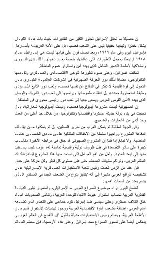 ‫ﺇﻥ ﺤﺼﻴﻠﺔ ﻤﺎ ﺘﺤﻘﻕ ﻹﺴﺭﺍﺌﻴل ﺘﺠﺎﻭﺯ ﺍﻟﻜﺜﻴﺭ ﻤﻥ ﺍﻟﺘﻘﺩﻴﺭﺍﺕ، ﺤﻴﺙ ﺒﺎﺕ ﻫـﺫﺍ ﺍﻟﻜﻴـﺎﻥ‬
‫ﻴﺸﻜل ﺨﻁﺭﺍ ﻭﺘﻬﺩﻴﺩﺍ ﺤﻘﻴﻘﻴﺎ ﻟﻴﺱ ﻋﻠﻰ ﺍﻟﺸﻌﺏ ﻓﺤﺴﺏ، ﺒل ﻋﻠﻰ ﺍﻷﻤﺔ ﺍﻟﻌﺭﺒﻴـﺔ ﺒﺄﺴـﺭﻫﺎ.‬
                                                          ‫ﹰ‬     ‫ﹰ‬        ‫ﹰ‬
‫ﻓﺈﺴﺭﺍﺌﻴل ﺍﻟﻴﻭﻡ ﻭﻓﻰ ﻋﺎﻡ ٩٩٩١، ﻭﺒﻌﺩ ﻨﺼﻑ ﻗﺭﻥ ﻋﻠﻰ ﻗﻴﺎﻤﻬﺎ ﻟﻴﺴﺕ ﻫﻰ ﺇﺴـﺭﺍﺌﻴل ﻋـﺎﻡ‬
‫٨٤٩١ ﺍﺭﺘﺒﺎﻁﺎ ﺒﻤﺠﻤل ﺍﻟﺘﻁﻭﺭﺍﺕ ﺍﻟﺘﻰ ﻋﺎﺸﺘﻬﺎ، ﺨﺎﺼﺔ ﺒﻌـﺩ ﺩﺨﻭﻟﻬـﺎ ﻟﻠﻨـﺎﺩﻯ ﺍﻟﻨـﻭﻭﻯ‬
                ‫ﻭﺍﻤﺘﻼﻜﻬﺎ ﻷﺴﻠﺤﺔ ﺍﻟﺘﺩﻤﻴﺭ ﺍﻟﺸﺎﻤل ﺍﻟﺫﻯ ﻴﻬﺩﺩ ﺃﻤﻥ ﻭﺍﺴﺘﻘﺭﺍﺭ ﻋﻤﻭﻡ ﺍﻟﻤﻨﻁﻘﺔ.‬
‫ﺘﻤﻜﻨﺕ ﻏﺴﺭﺍﺌﻴل، ﻭﻋﻠﻰ ﻀﻭﺀ ﺘﻁﻭﺭﻫﺎ ﺍﻟﻨﻭﻋﻰ ﺍﻻﻗﺘﺼـﺎﺩﻯ ﻭﺍﻟﻌﺴـﻜﺭﻯ ﻭﺘﻘـﺩﻤﻬﺎ‬
‫ﺍﻟﺘﻜﻨﻭﻟﻭﺠﻰ، ﻤﻀﺎﻓﺎ ﻟﺫﻟﻙ ﺩﻭﺭ ﺍﻟﺤﺭﻜﺔ ﺍﻟﺼﻬﻴﻭﻨﻴﺔ ﻓﻰ ﺍﻟﺸﺭﻜﺎﺕ ﺍﻟﻌﺎﻟﻤﻴـﺔ ﺍﻟﻜﺒـﺭﻯ ﻤـﻥ‬
‫ﺍﻟﺘﺤﻭل ﺇﻟﻰ ﻗﻭﺓ ﺇﻗﻠﻴﻤﻴﺔ ﻻ ﺘﻔﻜﺭ ﻓﻰ ﺍﻟﺩﻓﺎﻉ ﻋﻥ ﻨﻔﺴﻬﺎ ﻓﺤﺴﺏ، ﻭﻟﻌﺏ ﺩﻭﺭ ﺍﻟﺘﺎﺒﻊ ﺍﻟﺫﻯ ﻴﺅﺩﻯ‬
‫ﻭﻅﻴﻔﺔ ﺍﺴﺘﻌﻤﺎﺭﻴﺔ ﻤﺤﺩﺩﺓ، ﺒل ﺍﻨﺘﻘﻠﺕ ﻁﻤﻭﺤﺎﺘﻬﺎ ﻭﺒﺭﺍﻤﺠﻬﺎ ﺇﻟﻰ ﻟﻌﺏ ﺩﻭﺭ ﺍﻟﺸﺭﻴﻙ ﻭﺍﻟﻭﺤﺵ‬
 ‫ﺍﻟﺫﻯ ﻴﻬﺩﺩ ﺍﻷﻤﻥ ﺍﻟﻘﻭﻤﻰ ﺍﻟﻌﺭﺒﻰ ﻭﻴﺴﻌﻰ ﺠﺩﻴﺎ ﺇﻟﻰ ﻟﻌﺏ ﺩﻭﺭ ﺭﺌﻴﺴﻰ ﻤﺤﻭﺭﻯ ﻓﻰ ﺍﻟﻤﻨﻁﻘﺔ.‬
                                          ‫ﹰ‬
‫ﺇﻥ ﺍﻟﺼﻬﻴﻭﻨﻴﺔ ﻟﻴﺴﺕ ﻤﺸﺭﻭﻋﺎ ﺃﻴﺩﻴﻭﻟﻭﺠﻴﺎ ﻓﺤﺴﺏ، ﻭﻟﻴﺴﺕ ﺃﻴﺩﻴﻭﻟﻭﺠﻴﺔ ﺸﻌﺎﺭﺍﺘﻴﺔ، ﺒـل‬
‫ﻨﺠﺤﺕ ﻓﻰ ﺒﻨﺎﺀ ﺩﻭﻟﺔ ﺤﺩﻴﺜﺔ ﻋﺴﻜﺭﻴﺎ ﻭﺍﻗﺘﺼﺎﺩﻴﺎ ﻭﺘﻜﻨﻭﻟﻭﺠﻴﺎ، ﻤﻥ ﺨﻼل ﺤﺩ ﺃﻋﻠﻰ ﻤﻥ ﺍﻟﻌﻤل‬
                                                 ‫ﻭﺤﺩ ﺃﺩﻨﻰ ﻤﻥ ﺍﻟﺸﻌﺎﺭﺍﺕ ﻭﺍﻟﻀﺠﻴﺞ.‬
‫ﻭﻓﻰ ﺍﻟﺠﻬﺔ ﺍﻟﻤﻘﺎﺒﻠﺔ ﻟﻡ ﻴﺘﻤﻜﻥ ﺍﻟﻌﺭﺏ ﻤﻥ ﺘﺤﺭﻴﺭ ﻓﻠﺴﻁﻴﻥ، ﺒل ﻟﻡ ﻴﺘﻤﻜﻨﻭﺍ ﻤـﻥ ﺇﻴﻘـﺎﻑ‬
‫ﺍﻨﺩﻓﺎﻋﺔ ﺍﻟﻤﺸﺭﻭﻉ ﻭﻭﺍﺠﻬﻭﺍ ﺴﻠﺴﻠﺔ ﻤﻥ ﺍﻹﺨﻔﺎﻗﺎﺕ ﺍﻟﻤﺘﺘﺎﻟﻴﺔ ﻋﻠـﻰ ﻤـﺩﻯ ﺍﻟﺨﻤﺴـﻴﻥ ﻋﺎﻤـﺎ‬
‫ﺍﻟﻤﺎﻀﻴﺔ، ﻭﻻ ﻨﺒﺎﻟﻎ ﺇﺫﺍ ﻗﻠﻨﺎ ﺃﻥ ﺍﻟﻤﺸﺭﻭﻉ ﺍﻟﺼﻬﻴﻭﻨﻰ ﻗﺩ ﺤﻘﻕ ﻓﻰ ﻤﺭﺍﺤﻠﻪ ﺍﻷﺨﻴﺭﺓ ﻤﻜﺎﺴـﺏ‬
‫ﻜﺒﻴﺭﺓ ﻋﻠﻰ ﺴﺎﺌﺭ ﺍﻷﺼﻌﺩﺓ ﻓﻰ ﻅل ﻅﺭﻭﻑ ﺩﻭﻟﻴﺔ ﻭﺇﻗﻠﻴﻤﻴﺔ ﻨﻤﺎﺴﺒﺔ ﻟﻪ، ﻋﺭﻑ ﻜﻴﻑ ﻴﺴـﺘﻔﻴﺩ‬
‫ﻤﻨﻬﺎ ﺇﻟﻰ ﺃﺒﻌﺩ ﺍﻟﺤﺩﻭﺩ. ﻭﻟﻌل ﻤﻥ ﺃﻫﻡ ﺍﻟﻌﻭﺍﻤل ﺍﻟﺘﻰ ﺍﺴﺘﻤﺩ ﻤﻨﻬﺎ ﻫﺫﺍ ﺍﻟﻤﺸﺭﻭﻉ ﻗﻭﺘﻪ: ﺘﻔﻜـﻙ‬
‫ﺍﻟﻨﻅﺎﻡ ﺍﻟﻌﺭﺒﻰ، ﻭﺘﺭﺍﻜﻡ ﺴﻠﺒﻴﺎﺕ ﺍﻟﻀﻌﻑ ﺤﺘﻰ ﻋﻠﻰ ﻤﺴﺘﻭﻯ ﻜل ﻗﻁﺭ ﻭﻜل ﺤﺭﻜﺔ ﻋﻠﻰ ﺤﺩﺓ.‬
‫ﻗﺒل ﻋﻘﺩ ﻤﻥ ﺍﻟﺯﻤﻥ ﺘﺤﺩﺙ ﺭﺌﻴﺱ ﺸﻌﺒﺔ ﺍﻻﺴﺘﺨﺒﺎﺭﺍﺕ ﺍﻟﻌﺴـﻜﺭﻴﺔ ﺍﻹﺴـﺭﺍﺌﻴﻠﻴﺔ ﻋـﻥ‬
‫ﺘﺸﺨﻴﺼﻪ ﻟﻠﻭﺍﻗﻊ ﺍﻟﻌﺭﺒﻰ ﻤﺸﻴﺭﺍ ﺇﻟﻰ ﺃﻨﻪ ﻴﺘﻤﻴﺯ ﺒﻨﻭﻉ ﻤﻥ ﺍﻟﻀﻌﻑ ﺍﻟﺠﻤﺎﻋﻰ ﺍﻟﻤﺴﺘﻤﺭ ﺍﻟـﺫﻯ‬
                                                      ‫ﹰ‬
                                                        ‫ﻴﺘﺴﻡ ﺒﻌﺩﺩ ﻤﻥ ﺍﻟﺴﻤﺎﺕ ﺃﻫﻤﻬﺎ:‬
‫ﺍﻟﺘﻔﺴﺦ ﺍﻟﺒﺎﺭﺯ ﺇﺯﺍﺀ ﻤﻭﻀﻭﻉ ﺍﻟﺼﺭﺍﻉ ﺍﻟﻌﺭﺒﻰ – ﺍﻹﺴﺭﺍﺌﻴﻠﻰ، ﻭﺍﺴﺘﻤﺭﺍﺭ ﺘﺒﻠﻭﺭ ﺍﻟﺩﻭﻟـﺔ‬
‫ﺍﻟﻘﻁﺭﻴﺔ ﺍﻟﻌﺭﺒﻴﺔ ﻟﺤﺴﺎﺏ ﺍﺴﺘﻤﺭﺍﺭ ﻫﺒﻭﻁ ﺍﻻﺘﺠﺎﻩ ﻟﻠﻭﺤﺩﺓ ﺍﻟﻌﺭﺒﻴﺔ، ﻭﺘﻨﺎﻤﻰ ﺍﻟﺼﻌﻭﺒﺎﺕ ﺍﻤـﺎﻡ‬
‫ﺨﻠﻕ ﺍﺌﺘﻼﻑ ﻋﺴﻜﺭﻯ ﻭﺤﺘﻰ ﺴﻴﺎﺴﻰ ﻀﺩ ﺇﺴﺭﺍﺌﻴل ﻜﺭﺩ ﺠﻤﺎﻋﻰ ﻋﻠﻰ ﺍﻟﺘﺤﺩﻯ ﺍﻟﺫﻯ ﺘﻀـﻌﻪ‬
‫ﺃﻤﺎﻡ ﺍﻟﻌﺭﺒﻰ، ﺇﻀﺎﻓﺔ ﻟﻀﻌﻑ ﺍﻟﻘﻭﺓ ﺍﻻﻗﺘﺼﺎﺩﻴﺔ ﺍﻟﻌﺭﺒﻴﺔ ﻭﻭﺠﻭﺩ ﺘﻬﺩﻴﺩﺍﺕ ﻻﺴﺘﻘﺭﺍﺭ ﻗﺴﻡ ﻤـﻥ‬
‫ﺍﻷﻨﻅﻤﺔ ﺍﻟﻌﺭﺒﻴﺔ، ﻭﻴﺨﺘﺘﻡ ﺭﺌﻴﺱ ﺍﻻﺴﺘﺨﺒﺎﺭﺍﺕ ﺤﺩﻴﺜﺔ ﺒﺎﻟﻘﻭل ﺇﻥ ﺍﻟﺘﻔﺴﺦ ﻓﻰ ﺍﻟﻌﺎﻟﻡ ﺍﻟﻌﺭﺒـﻰ‬
‫ﻴﻨﻌﻜﺱ ﺃﻴﻀﺎ ﻋﻠﻰ ﺘﺼﻭﺭ ﺍﻟﺼﺭﺍﻉ ﻀﺩ ﺇﺴﺭﺍﺌﻴل. ﻭﻋﻠﻰ ﻫﺫﻩ ﺍﻷﺭﻀﻴﺔ، ﻓﺈﻥ ﻤﻌﻅﻡ ﺍﻟﻌـﺎﻟﻡ‬‫ﹰ‬
 