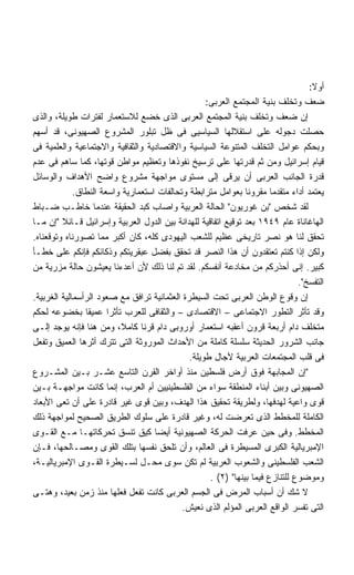 ‫ﺃﻭﻻ:‬
                                                                                   ‫ﹰ‬
                                                   ‫ﻀﻌﻑ ﻭﺘﺨﻠﻑ ﺒﻨﻴﺔ ﺍﻟﻤﺠﺘﻤﻊ ﺍﻟﻌﺭﺒﻰ:‬
‫ﺇﻥ ﻀﻌﻑ ﻭﺘﺨﻠﻑ ﺒﻨﻴﺔ ﺍﻟﻤﺠﺘﻤﻊ ﺍﻟﻌﺭﺒﻰ ﺍﻟﺫﻯ ﺨﻀﻊ ﻟﻼﺴﺘﻌﻤﺎﺭ ﻟﻔﺘﺭﺍﺕ ﻁﻭﻴﻠﺔ، ﻭﺍﻟﺫﻯ‬
‫ﺤﺼﻠﺕ ﺩﺠﻭﻟﻪ ﻋﻠﻰ ﺍﺴﺘﻘﻼﻟﻬﺎ ﺍﻟﺴﻴﺎﺴﻴﻰ ﻓﻰ ﻅل ﺘﺒﻠﻭﺭ ﺍﻟﻤﺸﺭﻭﻉ ﺍﻟﺼﻬﻴﻭﻨﻰ، ﻗﺩ ﺃﺴﻬﻡ‬
‫ﻭﺒﺤﻜﻡ ﻋﻭﺍﻤل ﺍﻟﺘﺨﻠﻑ ﺍﻟﻤﺘﻨﻭﻋﺔ ﺍﻟﺴﻴﺎﺴﻴﺔ ﻭﺍﻻﻗﺘﺼﺎﺩﻴﺔ ﻭﺍﻟﺜﻘﺎﻓﻴﺔ ﻭﺍﻻﺠﺘﻤﺎﻋﻴﺔ ﻭﺍﻟﻌﻠﻤﻴﺔ ﻓﻰ‬
‫ﻗﻴﺎﻡ ﺇﺴﺭﺍﺌﻴل ﻭﻤﻥ ﺜﻡ ﻗﺩﺭﺘﻬﺎ ﻋﻠﻰ ﺘﺭﺴﻴﺦ ﻨﻔﻭﺫﻫﺎ ﻭﺘﻌﻅﻴﻡ ﻤﻭﺍﻁﻥ ﻗﻭﺘﻬﺎ، ﻜﻤﺎ ﺴﺎﻫﻡ ﻓﻰ ﻋﺩﻡ‬
‫ﻗﺩﺭﺓ ﺍﻟﺠﺎﻨﺏ ﺍﻟﻌﺭﺒﻰ ﺃﻥ ﻴﺭﻗﻰ ﺇﻟﻰ ﻤﺴﺘﻭﻯ ﻤﻭﺍﺠﻬﺔ ﻤﺸﺭﻭﻉ ﻭﺍﻀﺢ ﺍﻷﻫﺩﺍﻑ ﻭﺍﻟﻭﺴﺎﺌل‬
             ‫ﻴﻌﺘﻤﺩ ﺃﺩﺍﺀ ﻤﺘﻘﺩﻤﺎ ﻤﻘﺭﻭﻨﺎ ﺒﻌﻭﺍﻤل ﻤﺘﺭﺍﺒﻁﺔ ﻭﺘﺤﺎﻟﻔﺎﺕ ﺍﺴﺘﻌﻤﺎﺭﻴﺔ ﻭﺍﺴﻌﺔ ﺍﻟﻨﻁﺎﻕ.‬
‫ﻟﻘﺩ ﺸﺨﺹ ﺒﻥ ﻏﻭﺭﻴﻭﻥ ﺍﻟﺤﺎﻟﺔ ﺍﻟﻌﺭﺒﻴﺔ ﻭﺍﺼﺎﺏ ﻜﺒﺩ ﺍﻟﺤﻘﻴﻘﺔ ﻋﻨﺩﻤﺎ ﺨﺎﻁـﺏ ﻀـﺒﺎﻁ‬
‫ﺍﻟﻬﺎﻏﺎﻨﺎﺓ ﻋﺎﻡ ٩٤٩١ ﺒﻌﺩ ﺘﻭﻗﻴﻊ ﺍﺘﻔﺎﻗﻴﺔ ﻟﻠﻬﺩﺍﻨﺔ ﺒﻴﻥ ﺍﻟﺩﻭل ﺍﻟﻌﺭﺒﻴﺔ ﻭﺇﺴﺭﺍﺌﻴل ﻗـﺎﺌﻼ ﺇﻥ ﻤـﺎ‬
         ‫ﹰ‬
‫ﺘﺤﻘﻕ ﻟﻨﺎ ﻫﻭ ﻨﺼﺭ ﺘﺎﺭﻴﺨﻰ ﻋﻅﻴﻡ ﻟﻠﺸﻌﺏ ﺍﻟﻴﻬﻭﺩﻯ ﻜﻠﻪ، ﻜﺎﻥ ﺃﻜﺒﺭ ﻤﻤﺎ ﺘﺼﻭﺭﻨﺎﻩ ﻭﺘﻭﻗﻌﻨﺎﻩ.‬
‫ﻭﻟﻜﻥ ﺇﺫﺍ ﻜﻨﺘﻡ ﺘﻌﺘﻘﺩﻭﻥ ﺃﻥ ﻫﺫﺍ ﺍﻟﻨﺼﺭ ﻗﺩ ﺘﺤﻘﻕ ﺒﻔﻀل ﻋﺒﻘﺭﻴﺘﻜﻡ ﻭﺫﻜﺎﺌﻜﻡ ﻓﺈﻨﻜﻡ ﻋﻠﻰ ﺨﻁـﺄ‬
‫ﻜﺒﻴﺭ. ﺇﻨﻰ ﺃﺤﺫﺭﻜﻡ ﻤﻥ ﻤﺨﺎﺩﻋﺔ ﺃﻨﻔﺴﻜﻡ. ﻟﻘﺩ ﺘﻡ ﻟﻨﺎ ﺫﻟﻙ ﻷﻥ ﺃﻋﺩﺀﻨﺎ ﻴﻌﻴﺸﻭﻥ ﺤﺎﻟﺔ ﻤﺯﺭﻴﺔ ﻤﻥ‬
                                                                               ‫ﺍﻟﺘﻔﺴﺦ.‬
‫ﺇﻥ ﻭﻗﻭﻉ ﺍﻟﻭﻁﻥ ﺍﻟﻌﺭﺒﻰ ﺘﺤﺕ ﺍﻟﺴﻴﻁﺭﺓ ﺍﻟﻌﺜﻤﺎﻨﻴﺔ ﺘﺭﺍﻓﻕ ﻤﻊ ﺼﻌﻭﺩ ﺍﻟﺭﺃﺴﻤﺎﻟﻴﺔ ﺍﻟﻐﺭﺒﻴﺔ.‬
‫ﻭﻗﺩ ﺘﺄﺜﺭ ﺍﻟﺘﻁﻭﺭ ﺍﻻﺠﺘﻤﺎﻋﻰ – ﺍﻻﻗﺘﺼﺎﺩﻯ – ﻭﺍﻟﺜﻘﺎﻓﻰ ﻟﻠﻌﺭﺏ ﺘﺄﺜﺭﺍ ﻋﻤﻴﻘﺎ ﺒﺨﻀﻭﻋﻪ ﻟﺤﻜﻡ‬
‫ﻤﺘﺨﻠﻑ ﺩﺍﻡ ﺃﺭﺒﻌﺔ ﻗﺭﻭﻥ ﺃﻋﻘﺒﻪ ﺍﺴﺘﻌﻤﺎﺭ ﺃﻭﺭﻭﺒﻰ ﺩﺍﻡ ﻗﺭﻨﺎ ﻜﺎﻤ ﹰ، ﻭﻤﻥ ﻫﻨﺎ ﻓﺈﻨﻪ ﻴﻭﺠﺩ ﺇﻟـﻰ‬
                          ‫ﻼ‬
‫ﺠﺎﻨﺏ ﺍﻟﺸﺭﻭﺭ ﺍﻟﺤﺩﻴﺜﺔ ﺴﻠﺴﻠﺔ ﻜﺎﻤﻠﺔ ﻤﻥ ﺍﻷﺤﺩﺍﺙ ﺍﻟﻤﻭﺭﻭﺜﺔ ﺍﻟﺘﻰ ﺘﺘﺭﻙ ﺃﺜﺭﻫﺎ ﺍﻟﻌﻤﻴﻕ ﻭﺘﻔﻌل‬
                                              ‫ﻓﻰ ﻗﻠﺏ ﺍﻟﻤﺠﺘﻤﻌﺎﺕ ﺍﻟﻌﺭﺒﻴﺔ ﻵﺠﺎل ﻁﻭﻴﻠﺔ.‬
‫ﺇﻥ ﺍﻟﻤﺠﺎﺒﻬﺔ ﻓﻭﻕ ﺃﺭﺽ ﻓﻠﺴﻁﻴﻥ ﻤﻨﺫ ﺃﻭﺍﺨﺭ ﺍﻟﻘﺭﻥ ﺍﻟﺘﺎﺴﻊ ﻋﺸـﺭ ﺒـﻴﻥ ﺍﻟﻤﺸـﺭﻭﻉ‬
‫ﺍﻟﺼﻬﻴﻭﻨﻰ ﻭﺒﻴﻥ ﺃﺒﻨﺎﺀ ﺍﻟﻤﻨﻁﻘﺔ ﺴﻭﺍﺀ ﻤﻥ ﺍﻟﻔﻠﺴﻁﻴﻨﻴﻴﻥ ﺃﻡ ﺍﻟﻌﺭﺏ، ﺇﻨﻤﺎ ﻜﺎﻨﺕ ﻤﻭﺍﺠﻬـﺔ ﺒـﻴﻥ‬
‫ﻗﻭﻯ ﻭﺍﻋﻴﺔ ﻟﻬﺩﻓﻬﺎ، ﻭﻟﻁﺭﻴﻘﺔ ﺘﺤﻘﻴﻕ ﻫﺫﺍ ﺍﻟﻬﺩﻑ، ﻭﺒﻴﻥ ﻗﻭﻯ ﻏﻴﺭ ﻗﺎﺩﺭﺓ ﻋﻠﻰ ﺃﻥ ﺘﻌﻰ ﺍﻷﺒﻌﺎﺩ‬
‫ﺍﻟﻜﺎﻤﻠﺔ ﻟﻠﻤﺨﻁﻁ ﺍﻟﺫﻯ ﺘﻌﺭﻀﺕ ﻟﻪ، ﻭﻏﻴﺭ ﻗﺎﺩﺭﺓ ﻋﻠﻰ ﺴﻠﻭﻙ ﺍﻟﻁﺭﻴﻕ ﺍﻟﺼﺤﻴﺢ ﻟﻤﻭﺍﺠﻬﺔ ﺫﻟﻙ‬
‫ﺍﻟﻤﺨﻁﻁ. ﻭﻓﻰ ﺤﻴﻥ ﻋﺭﻓﺕ ﺍﻟﺤﺭﻜﺔ ﺍﻟﺼﻬﻴﻭﻨﻴﺔ ﺃﻴﻀﺎ ﻜﻴﻕ ﺘﻨﺴﻕ ﺘﺤﺭﻜﺎﺘﻬـﺎ ﻤـﻊ ﺍﻟﻘـﻭﻯ‬
                                    ‫ﹰ‬
‫ﺍﻹﻤﺒﺭﻴﺎﻟﻴﺔ ﺍﻟﻜﺒﺭﻯ ﺍﻟﻤﺴﻴﻁﺭﺓ ﻓﻰ ﺍﻟﻌﺎﻟﻡ، ﻭﺃﻥ ﺘﻠﺤﻕ ﻨﻔﺴﻬﺎ ﺒﺘﻠﻙ ﺍﻟﻘﻭﻯ ﻭﻤﺼـﺎﻟﺤﻬﺎ، ﻓـﺈﻥ‬
‫ﺍﻟﺸﻌﺏ ﺍﻟﻔﻠﺴﻁﻴﻨﻰ ﻭﺍﻟﺸﻌﻭﺏ ﺍﻟﻌﺭﺒﻴﺔ ﻟﻡ ﺘﻜﻥ ﺴﻭﻯ ﻤﺤـل ﻟﺴـﻴﻁﺭﺓ ﺍﻟﻘـﻭﻯ ﺍﻹﻤﺒﺭﻴﺎﻟﻴـﺔ،‬
                                                    ‫ﻭﻤﻭﻀﻭﻉ ﻟﻠﺘﻨﺎﺯﻉ ﻓﻴﻤﺎ ﺒﻴﻨﻬﺎ )٢( .‬
‫ﻻ ﺸﻙ ﺃﻥ ﺃﺴﺒﺎﺏ ﺍﻟﻤﺭﺽ ﻓﻰ ﺍﻟﺠﺴﻡ ﺍﻟﻌﺭﺒﻰ ﻜﺎﻨﺕ ﺘﻔﻌل ﻓﻌﻠﻬﺎ ﻤﻨﺫ ﺯﻤﻥ ﺒﻌﻴﺩ، ﻭﻫﺘـﻰ‬
                                            ‫ﺍﻟﺘﻰ ﺘﻔﺴﺭ ﺍﻟﻭﺍﻗﻊ ﺍﻟﻌﺭﺒﻰ ﺍﻟﻤﺅﻟﻡ ﺍﻟﺫﻯ ﻨﻌﻴﺵ.‬
 