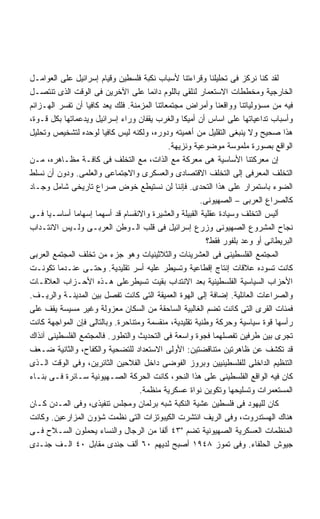 ‫ﻟﻘﺩ ﻜﻨﺎ ﻨﺭﻜﺯ ﻓﻰ ﺘﺤﻠﻴﻠﻨﺎ ﻭﻗﺭﺍﺀﺘﻨﺎ ﻷﺴﺒﺎﺏ ﻨﻜﺒﺔ ﻓﻠﺴﻁﻴﻥ ﻭﻗﻴﺎﻡ ﺇﺴﺭﺍﺌﻴل ﻋﻠﻰ ﺍﻟﻌﻭﺍﻤـل‬
‫ﺍﻟﺨﺎﺭﺠﻴﺔ ﻭﻤﺨﻁﻁﺎﺕ ﺍﻻﺴﺘﻌﻤﺎﺭ ﻟﻨﻠﻘﻰ ﺒﺎﻟﻠﻭﻡ ﺩﺍﺌﻤﺎ ﻋﻠﻰ ﺍﻵﺨﺭﻴﻥ ﻓﻰ ﺍﻟﻭﻗﺕ ﺍﻟﺫﻯ ﺘﻨﺘﺼـل‬
                                      ‫ﹰ‬
‫ﻓﻴﻪ ﻤﻥ ﻤﺴﺅﻭﻟﻴﺎﺘﻨﺎ ﻭﻭﺍﻗﻌﻨﺎ ﻭﺃﻤﺭﺍﺽ ﻤﺠﺘﻤﻌﺎﺘﻨﺎ ﺍﻟﻤﺯﻤﻨﺔ. ﻓﻠﻙ ﻴﻌﺩ ﻜﺎﻓﻴﺎ ﺃﻥ ﺘﻔﺴﺭ ﺍﻟﻬـﺯﺍﺌﻡ‬
‫ﻭﺃﺴﺒﺎﺏ ﺘﺩﺍﻋﻴﺎﺘﻬﺎ ﻋﻠﻰ ﺍﺴﺎﺱ ﺃﻥ ﺃﻤﻴﻜﺎ ﻭﺍﻟﻐﺭﺏ ﻴﻘﻔﺎﻥ ﻭﺭﺍﺀ ﺇﺴﺭﺍﺌﻴل ﻭﻴﺩﻋﻤﺎﺘﻬﺎ ﺒﻜل ﻗـﻭﺓ،‬
‫ﻫﺫﺍ ﺼﺤﻴﺢ ﻭﻻ ﻴﻨﺒﻐﻰ ﺍﻟﺘﻘﻠﻴل ﻤﻥ ﺃﻫﻤﻴﺘﻪ ﻭﺩﻭﺭﻩ، ﻭﻟﻜﻨﻪ ﻟﻴﺱ ﻜﺎﻓﻴﺎ ﻟﻭﺤﺩﻩ ﻟﺘﺸﺨﻴﺹ ﻭﺘﺤﻠﻴل‬
                                             ‫ﺍﻟﻭﺍﻗﻊ ﺒﺼﻭﺭﺓ ﻤﻠﻤﻭﺴﺔ ﻤﻭﻀﻭﻋﻴﺔ ﻭﻨﺯﻴﻬﺔ.‬
‫ﺇﻥ ﻤﻌﺭﻜﺘﻨﺎ ﺍﻷﺴﺎﺴﻴﺔ ﻫﻰ ﻤﻌﺭﻜﺔ ﻤﻊ ﺍﻟﺫﺍﺕ، ﻤﻊ ﺍﻟﺘﺨﻠﻑ ﻓﻰ ﻜﺎﻓـﺔ ﻤﻅـﺎﻫﺭﻩ، ﻤـﻥ‬
‫ﺍﻟﺘﺨﻠﻑ ﺍﻟﻤﻌﺭﻓﻰ ﺇﻟﻰ ﺍﻟﺘﺨﻠﻑ ﺍﻻﻗﺘﺼﺎﺩﻯ ﻭﺍﻟﻌﺴﻜﺭﻯ ﻭﺍﻻﺠﺘﻤﺎﻋﻰ ﻭﺍﻟﻌﻠﻤﻰ. ﻭﺩﻭﻥ ﺃﻥ ﻨﺴﻠﻁ‬
‫ﺍﻟﻀﻭﺀ ﺒﺎﺴﺘﻤﺭﺍﺭ ﻋﻠﻰ ﻫﺫﺍ ﺍﻟﺘﺤﺩﻯ. ﻓﺈﻨﻨﺎ ﻟﻥ ﻨﺴﺘﻴﻁﻊ ﺨﻭﺽ ﺼﺭﺍﻉ ﺘﺎﺭﻴﺨﻰ ﺸﺎﻤل ﻭﺠـﺎﺩ‬
                                                       ‫ﻜﺎﻟﺼﺭﺍﻉ ﺍﻟﻌﺭﺒﻰ – ﺍﻟﺼﻬﻴﻭﻨﻰ.‬
‫ﺃﻟﻴﺱ ﺍﻟﺘﺨﻠﻑ ﻭﺴﻴﺎﺩﺓ ﻋﻘﻠﻴﺔ ﺍﻟﻘﺒﻴﻠﺔ ﻭﺍﻟﻌﺸﻴﺭﺓ ﻭﺍﻻﻨﻘﺴﺎﻡ ﻗﺩ ﺃﺴﻬﻤﺎ ﺇﺴﻬﺎﻤﺎ ﺃﺴﺎﺴـﻴﺎ ﻓـﻰ‬
      ‫ﹰ‬
‫ﻨﺠﺎﺡ ﺍﻟﻤﺸﺭﻭﻉ ﺍﻟﺼﻬﻴﻭﻨﻰ ﻭﺯﺭﻉ ﺇﺴﺭﺍﺌﻴل ﻓﻰ ﻗﻠﺏ ﺍﻟـﻭﻁﻥ ﺍﻟﻌﺭﺒـﻰ ﻭﻟـﻴﺱ ﺍﻻﻨﺘـﺩﺍﺏ‬
                                                         ‫ﺍﻟﺒﺭﻴﻁﺎﻨﻰ ﺃﻭ ﻭﻋﺩ ﺒﻠﻔﻭﺭ ﻓﻘﻁ؟‬
‫ﺍﻟﻤﺠﺘﻤﻊ ﺍﻟﻔﻠﺴﻁﻴﻨﻰ ﻓﻰ ﺍﻟﻌﺸﺭﻴﻨﺎﺕ ﻭﺍﻟﺜﻼﺜﻴﻨﻴﺎﺕ ﻭﻫﻭ ﺠﺯﺀ ﻤﻥ ﺘﺨﻠﻑ ﺍﻟﻤﺠﺘﻤﻊ ﺍﻟﻌﺭﺒﻰ‬
‫ﻜﺎﻨﺕ ﺘﺴﻭﺩﻩ ﻋﻼﻗﺎﺕ ﺇﻨﺘﺎﺝ ﺇﻗﻁﺎﻋﻴﺔ ﻭﺘﺴﻴﻁﺭ ﻋﻠﻴﻪ ﺃﺴﺭ ﺘﻘﻠﻴﺩﻴﺔ. ﻭﺤﺘـﻰ ﻋﻨـﺩﻤﺎ ﺘﻜﻭﻨـﺕ‬
‫ﺍﻷﺤﺯﺍﺏ ﺍﻟﺴﻴﺎﺴﻴﺔ ﺍﻟﻔﻠﺴﻁﻴﻨﻴﺔ ﺒﻌﺩ ﺍﻻﻨﺘﺩﺍﺏ ﺒﻘﻴﺕ ﺘﺴﻴﻁﺭﻋﻠﻰ ﻫـﺫﻩ ﺍﻷﺤـﺯﺍﺏ ﺍﻟﻌﻼﻗـﺎﺕ‬
‫ﻭﺍﻟﺼﺭﺍﻋﺎﺕ ﺍﻟﻌﺎﺌﻠﻴﺔ. ﺇﻀﺎﻓﺔ ﺇﻟﻰ ﺍﻟﻬﻭﺓ ﺍﻟﻌﻤﻴﻘﺔ ﺍﻟﺘﻰ ﻜﺎﻨﺕ ﺘﻔﺼل ﺒﻴﻥ ﺍﻟﻤﺩﻴﻨـﺔ ﻭﺍﻟﺭﻴـﻑ.‬
‫ﻓﻤﺌﺎﺕ ﺍﻟﻘﺭﻯ ﺍﻟﺘﻰ ﻜﺎﻨﺕ ﺘﻀﻡ ﺍﻟﻐﺎﻟﺒﻴﺔ ﺍﻟﺴﺎﺤﻘﺔ ﻤﻥ ﺍﻟﺴﻜﺎﻥ ﻤﻌﺯﻭﻟﺔ ﻭﻏﻴﺭ ﻤﺴﻴﺴﺔ ﻴﻘﻑ ﻋﻠﻰ‬
‫ﺭﺃﺴﻬﺎ ﻗﻭﺓ ﺴﻴﺎﺴﻴﺔ ﻭﺤﺭﻜﺔ ﻭﻁﻨﻴﺔ ﺘﻘﻠﻴﺩﻴﺔ، ﻤﻨﻘﺴﻤﺔ ﻭﻤﺘﻨﺎﺤﺭﺓ. ﻭﺒﺎﻟﺘﺎﻟﻰ ﻓﺈﻥ ﺍﻟﻤﻭﺍﺠﻬﺔ ﻜﺎﻨﺕ‬
‫ﺘﺠﺭﻯ ﺒﻴﻥ ﻁﺭﻓﻴﻥ ﺘﻔﺼﻠﻬﻤﺎ ﻓﺠﻭﺓ ﻭﺍﺴﻌﺔ ﻓﻰ ﺍﻟﺘﺤﺩﻴﺙ ﻭﺍﻟﺘﻁﻭﺭ. ﻓﺎﻟﻤﺠﺘﻤﻊ ﺍﻟﻔﻠﺴﻁﻴﻨﻰ ﺁﻨﺫﺍﻙ‬
‫ﻗﺩ ﺘﻜﺸﻑ ﻋﻥ ﻅﺎﻫﺭﺘﻴﻥ ﻤﺘﻨﺎﻗﻀﺘﻴﻥ: ﺍﻷﻭﻟﻰ ﺍﻻﺴﺘﻌﺩﺍﺩ ﻟﻠﺘﻀﺤﻴﺔ ﻭﺍﻟﻜﻔﺎﺡ، ﻭﺍﻟﺜﺎﻨﻴﺔ ﻀـﻌﻑ‬
‫ﺍﻟﺘﻨﻅﻴﻡ ﺍﻟﺩﺍﺨﻠﻰ ﻟﻠﻔﻠﺴﻁﻴﻨﻴﻴﻥ ﻭﺒﺭﻭﺯ ﺍﻟﻔﻭﻀﻰ ﺩﺍﺨل ﺍﻟﻔﻼﺤﻴﻥ ﺍﻟﺜﺎﺌﺭﻴﻥ، ﻭﻓﻰ ﺍﻟﻭﻗﺕ ﺍﻟـﺫﻯ‬
‫ﻜﺎﻥ ﻓﻴﻪ ﺍﻟﻭﺍﻗﻊ ﺍﻟﻔﻠﺴﻁﻴﻨﻰ ﻋﻠﻰ ﻫﺫﺍ ﺍﻟﻨﺤﻭ، ﻜﺎﻨﺕ ﺍﻟﺤﺭﻜﺔ ﺍﻟﺼـﻬﻴﻭﻨﻴﺔ ﺴـﺎﺌﺭﺓ ﻓـﻰ ﺒﻨـﺎﺀ‬
                                   ‫ﺍﻟﻤﺴﺘﻌﻤﺭﺍﺕ ﻭﺘﺴﻠﻴﺤﻬﺎ ﻭﺘﻜﻭﻴﻥ ﻨﻭﺍﺓ ﻋﺴﻜﺭﻴﺔ ﻤﻨﻅﻤﺔ.‬
‫ﻜﺎﻥ ﻟﻠﻴﻬﻭﺩ ﻓﻰ ﻓﻠﺴﻁﻴﻥ ﻋﺸﻴﺔ ﺍﻟﻨﻜﺒﺔ ﺸﺒﻪ ﺒﺭﻟﻤﺎﻥ ﻭﻤﺠﻠﺱ ﺘﻨﻔﻴﺫﻯ، ﻭﻓﻰ ﺍﻟﻤـﺩﻥ ﻜـﺎﻥ‬
‫ﻫﻨﺎﻙ ﺍﻟﻬﺴﺘﺩﺭﻭﺕ، ﻭﻓﻰ ﺍﻟﺭﻴﻑ ﺍﻨﺘﺸﺭﺕ ﺍﻟﻜﻴﺒﻭﺘﺯﺍﺕ ﺍﻟﺘﻰ ﻨﻅﻤﺕ ﺸﺅﻭﻥ ﺍﻟﻤﺯﺍﺭﻋﻴﻥ. ﻭﻜﺎﻨﺕ‬
‫ﺍﻟﻤﻨﻅﻤﺎﺕ ﺍﻟﻌﺴﻜﺭﻴﺔ ﺍﻟﺼﻬﻴﻭﻨﻴﺔ ﺘﻀﻡ ٣٤ ﺃﻟﻔﺎ ﻤﻥ ﺍﻟﺭﺠﺎل ﻭﺍﻟﻨﺴﺎﺀ ﻴﺤﻤﻠﻭﻥ ﺍﻟﺴـﻼﺡ ﻓـﻰ‬
‫ﺠﻴﻭﺵ ﺍﻟﺤﻠﻔﺎﺀ. ﻭﻓﻰ ﺘﻤﻭﺯ ٨٤٩١ ﺃﺼﺒﺢ ﻟﺩﻴﻬﻡ ٠٦ ﺃﻟﻑ ﺠﻨﺩﻯ ﻤﻘﺎﺒل ٠٤ ﺍﻟـﻑ ﺠﻨـﺩﻯ‬
 