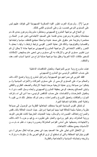 ‫ﻋﺭﺒﻰ )٣( . ﻭﻟﻡ ﻴﺩﺭﻙ ﺍﻟﻌﺭﺏ ﺘﻁﻭﺭ ﺍﻟﻘﻭﺓ ﺍﻟﻌﺴﻜﺭﻴﺔ ﺍﻟﺼﻬﻴﻭﻨﻴﺔ ﺍﻟﺘﻰ ﺘﻔﻭﻗﺕ ﻋﻠﻴﻬﻡ ﻟﻴﺱ‬
                        ‫ﻋﻠﻰ ﺍﻟﻤﺴﺘﻭﻯ ﺍﻟﻨﻭﻋﻰ ﻓﺤﺴﺏ، ﺒل ﻭﻋﻠﻰ ﺍﻟﻤﺴﺘﻭﻯ ﺍﻟﻜﻤﻰ ﻜﺫﻟﻙ.‬
‫ﺇﻥ ﺍﻟﻨﺠﺎﺡ ﻓﻰ ﻤﻭﺍﺠﻬﺔ ﺍﻟﻤﺸﺭﻭﻉ ﺍﻟﺼﻬﻴﻭﻨﻰ ﻭﻤﺨﺎﻁﺭﻩ ﻤﺸﺭﻭﻁ ﻭﻤﺭﻫﻭﻥ ﺒﻤﺩﻯ ﺘﻘـﺩﻡ‬
‫ﻤﺠﺘﻤﻌﺎﺘﻨﺎ ﻭﺘﻁﻭﺭﻫﺎ ﻭﻤﺭﻫﻭﻥ ﺒﻤﺩﻯ ﺘﻘﺩﻤﻨﺎ ﻋﻠﻰ ﺍﻟﺼﻌﻴﺩ ﺍﻻﺠﺘﻤﺎﻋﻰ، ﻓﻤﻥ ﻏﻴـﺭ ﺍﻟﻤﻤﻜـﻥ‬
‫ﻤﺤﺎﺼﺭﺓ ﻭﻫﺯﻴﻤﺔ ﻋﺩﻭ ﻤﺘﻔﻭﻕ ﻋﻠﻰ ﺼﻌﺩ ﻋﺩﻴﺩﺓ ﺒﻭﺍﺴﻁﺔ ﻤﺠﺘﻤﻊ ﻜﺘﺨﻠﻑ ﺴﻴﺎﺴﻴﺎ ﻭﺍﺠﺘﻤﺎﻋﻴﺎ‬
‫ﻭﺍﻗﺘﺼﺎﺩﻴﺎ ﻭﺘﻜﻨﻭﻟﻭﺠﻴﺎ، ﻭﻟﺫﻟﻙ ﻓﺈﻥ ﻋﻤﻠﻴﺔ ﺍﻟﺘﺤﺭﺭ ﺍﻟﻘﻭﻤﻰ ﺘﺭﺘﺒﻁ ﺍﺭﺘﺒﺎﻁـﺎ ﻭﺜﻴﻘـﺎ ﺒﻌﻤﻠﻴـﺔ‬
‫ﺍﻟﺘﺤﺭﺭ ﻭﺍﻟﺘﻘﺩﻡ ﺍﻻﺠﺘﻤﺎﻋﻰ ﻷﻥ ﻤﻭﺍﺠﻬﺔ ﺍﻟﻤﺸﺭﻭﻉ ﺍﻟﺼﻬﻴﻭﻨﻰ ﻤﻭﺍﺠﻬﺔ ﺠﺎﺩﺓ ﻻ ﻴﻤﻜﻥ ﺃﻥ ﺘﺘﻡ‬
‫ﺩﻭﻥ ﺘﻁﻭﻴﺭ ﻤﺴﺘﻭﻯ ﺍﻟﻭﻋﻰ ﻭﺍﻹﺭﺘﻘﺎﺀ ﺒﻪ ﺇﻟﻰ ﻤﺴﺘﻭﻯ ﻭﻋﻰ ﺸﻌﺒﻰ ﻋﺎﻡ ﻴﺴﺘﻨﻬﺽ ﺍﻹﻤﻜﺎﻨﺎﺕ‬
‫ﻟﺘﺴﺨﻴﺭ ﻁﺎﻗﺎﺕ ﺍﻷﻤﺔ ﺍﻟﻌﺭﺒﻴﺔ ﻭﺨﻠﻕ ﺒﻨﻴﺔ ﻤﻭﺍﺠﻬﺔ ﺼﻠﺒﺔ ﺘﻨﺯﺍﺡ ﻤﻥ ﺃﻤﺎﻤﻬﺎ ﺃﺴﺒﺎﺏ ﺍﻟﻀـﻌﻑ‬
                                                                        ‫ﻭﺍﻟﺘﺨﻠﻑ.‬

                   ‫ﻏﻴﺎﺏ ﻤﺸﺭﻭﻉ ﺭﺅﻴﺔ ﻋﺭﺒﻰ ﻟﻠﻤﻭﺍﺠﻬﺔ، ﻭﻁﻐﻴﺎﻥ ﺍﻟﺘﻨﺎﻗﻀﺎﺕ ﺍﻟﺩﺍﺨﻠﻴﺔ‬
                              ‫ﻋﻠﻰ ﺤﺴﺎﺏ ﺍﻟﺘﻨﺎﻗﺽ ﺍﻟﺭﺌﻴﺴﻰ ﻤﻊ ﺍﻟﻤﺸﺭﻭﻉ ﺍﻟﺼﻬﻴﻭﻨﻰ‬
‫ﺍﻓﺘﻘﺩ ﺍﻟﻌﺭﺒﻰ ﻓﻰ ﺼﺭﺍﻋﻬﻡ ﻤﻊ ﺍﻟﺼﻬﻴﻭﻨﻴﺔ ﻭﺇﺴﺭﺍﺌﻴل ﻟﻤﺸﺭﻭﻉ ﺭﺅﻴﺔ ﻭﺍﻀﺢ ﺍﻷﻫـﺩﺍﻑ‬
‫ﻭﺍﻟﻤﻌﺎﻟﻡ ﺴﻭﺍﺀ ﻋﻠﻰ ﺍﻟﻤﺴﺘﻭﻯ ﺍﻟﺭﺴﻤﻰ ﺃﻭ ﻋﻠﻰ ﻤﺴﺘﻭﻯ ﺍﻟﺤﺭﻜﺎﺕ ﻭﺍﻷﺤﺯﺍﺏ ﺍﻟﺴﻴﺎﺴﻴﺔ ﻭﻟـﻡ‬
‫ﻴﺘﻤﻜﻨﻭﺍ ﻤﻥ ﺼﻴﺎﻏﺔ ﺭﺅﻯ ﻋﻤﻠﻴﺔ ﺘﺎﺭﻴﺨﻴﺔ ﻤﻭﺤﺩﺓ ﻨﺘﻴﺠﺔ ﺍﻻﺭﺘﺒﺎﻙ ﻭﺍﻟﻀﻌﻑ ﺍﻟﻔﻜﺭﻯ ﻭﺍﻟﺜﻘﺎﻓﻰ‬
‫ﻭﺘﺒﺎﻴﻥ ﺍﻟﻤﺼﺎﻟﺢ ﻭﻀﻌﻑ ﺍﻟﻭﻋﻰ ﺒﺤﻘﻴﻘﺔ ﺍﻟﻤﺸﺭﻭﻉ ﺍﻟﺼﻬﻴﻭﻨﻰ ﻭﺃﺒﻌﺎﺩﻩ ﻭﺴﺒل ﺍﻟﺘﺼـﺩﻯ ﻟـﻪ‬
‫ﻭﻁﻐﻴﺎﻥ ﺍﻟﺘﻌﺎﺭﻀﺎﺕ ﻭﺍﻻﻨﻘﺴﺎﻤﺎﺕ ﻋﻠﻰ ﺤﺴﺎﺏ ﺍﻟﺘﻨﺎﻗﺽ ﺍﻟﺭﺌﻴﺴﻰ، ﻤﻤﺎ ﺃﺩﻯ ﺇﻟﻰ ﺍﺴـﺘﻨﺯﺍﻑ‬
‫ﺍﻟﻤﻭﺍﺭﺩ ﻭﺍﻟﻁﺎﻗﺎﺕ ﻭﺘﻌﻤﻴﻕ ﺍﻟﺸﺭﻭﺥ ﻭﺍﻟﺼﺭﺍﻋﺎﺕ، ﻭﻋﺩﻡ ﺇﺩﺭﺍﻙ ﻤﺨﺎﻁﺭ ﺫﻟﻙ ﻓـﻰ ﺘﻘﻭﻴـﺔ‬
                                              ‫ﻭﺘﻐﺫﻴﺔ ﺍﻟﻌﺩﻭ ﺒﻨﻘﺎﻁ ﻗﻭﺓ ﺇﻀﺎﻓﻴﺔ ﻜﺒﻴﺭﺓ.‬
‫ﻟﻡ ﺘﺘﻤﻜﻥ ﺍﻟﻘﻭﻯ ﺍﻟﺴﻴﺎﺴﻴﺔ ﺍﻟﻌﺭﺒﻴﺔ ﺒﻤﺨﺘﻠﻑ ﺍﺘﺠﺎﻫﺎﺘﻬﺎ ﺍﻟﻔﻜﺭﻴﺔ ﻤﻥ ﺍﻟﻭﺼﻭل ﺇﻟﻰ ﺼﻴﺎﻏﺔ‬
‫ﻨﻅﺭﻴﺔ ﻭﻋﻤﻠﻴﺔ ﺴﻠﻴﻤﺔ ﻟﻠﻌﻼﻗﺔ ﻓﻴﻤﺎ ﺒﻴﻨﻬﺎ ﻟﻤﻭﺍﺠﻬﺔ ﺇﺴﺭﺍﺌﻴل. ﺤﻴﺙ ﺍﺘﺴﻤﺕ ﺍﻟﻌﻼﻗﺔ ﺒﺎﻟﺘﻨـﺎﻗﺽ‬
‫ﻭﺍﻟﺼﺭﺍﻉ ﻭﺍﺨﺘﻼﻑ ﺍﻟﺘﺼﻭﺭﺍﺕ ﻭﺍﻟﻭﺴﺎﺌل، ﺒﻴﻨﻤﺎ ﺍﻟﺘﺤﺩﻴﺎﺕ ﺍﻟﺨﺎﺭﺠﻴﺔ ﻜﺎﻨﺕ ﺘﻔﺘﺭﺽ ﺍﻟﺘﻭﺤﺩ‬
‫ﻭﺭﺅﻴﺔ ﺍﻟﻤﺸﺘﺭﻙ، ﻭﻫﻭ ﻜﺒﻴﺭ ﻭﻭﺍﺴﻊ، ﻭﺍﻟﻌﻤل ﻋﻠﻰ ﺘﻁﻭﻴﺭﻩ ﻤـﻊ ﻓﻬـﻡ ﺤﺭﻴـﺔ ﺍﻻﺨـﺘﻼﻑ‬
‫ﻭﺍﻻﺠﺘﻬﺎﺩﺍﺕ ﻭﻀﺒﻁﻬﺎ ﻋﻠﻰ ﺃﺴﺎﺱ ﺍﻟﻘﻭﺍﺴﻡ ﺍﻟﻤﺸﺘﺭﻜﺔ ﻭﻀﺭﻭﺭﺓ ﻭﺠﻭﺩ ﻨـﺎﻅﻡ ﻋـﺎﻡ ﻤـﻥ‬
                                               ‫ﺍﻷﺴﺎﺴﻴﺎﺕ ﻴﺠﻤﻊ ﻤﺨﺘﻠﻑ ﺍﻻﺘﺠﺎﻫﺎﺕ.‬
‫ﺇﻥ ﺍﻹﺨﻔﺎﻕ ﺍﻟﺫﻯ ﺘﺠﻠﻰ ﻋﻠﻰ ﻫﺫﺍ ﺍﻟﺼﻌﻴﺩ ﻴﻌﻭﺩ ﻓﻰ ﺒﻌﺽ ﺠﻭﺍﻨﺒﻪ ﻟﺨﻠل ﻤﻌﺭﻓﻰ ﻟـﺩﻯ‬
‫ﺍﻟﻘﻭﻯ ﺒﺘﻴﺎﺭﺍﺘﻬﺎ ﺍﻟﻤﺨﺘﻠﻔﺔ ﻭﺍﻟﺘﻰ ﻟﻡ ﺘﺴﺘﻁﻊ ﺃﻥ ﺘﺭﻯ ﺍﻟﻭﺍﻗﻊ ﺍﻟﻌﺭﺒﻰ ﺒﻜـل ﻤﻜﻭﻨﺎﺘـﻪ ﻭﺘﺭﺍﺜـﻪ‬
                                  ‫ﻭﺘﺎﺭﻴﺨﻪ ﻭﺘﺠﺎﺫﺒﺎﺘﻪ ﺍﻟﺴﻴﺎﺴﻴﺔ ﻭﺍﻻﺠﺘﻤﺎﻋﻴﺔ ﻭﺍﻟﻔﻜﺭﻴﺔ.‬
 