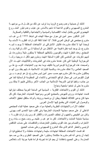 ‫ﻻﺸﻙ ﺃﻥ ﻀﺒﺎﺒﻴﺔ ﻭﻋﺩﻡ ﻭﻀﻭﺡ ﺍﻟﺭﺅﻴﺎ ﻭﻤﺎ ﺘﺭﺘﺏ ﻋﻥ ﺫﻟﻙ ﻤﻥ ﻓﺸـل ﻓـﻰ ﻤﻭﺍﺠﻬـﺔ‬
‫ﺍﻟﻤﺸﺭﻭﻉ ﺍﻟﺼﻬﻴﻭﻨﻰ ﻭﺍﻟﻘﻭﻯ ﺍﻟﺩﺍﻋﻤﺔ ﻟﻪ ﻨﺎﺠﻡ ﺒﺎﻷﺴﺎﺱ ﻋﻥ ﻏﻴﺎﺏ ﻭﻋﺩﻡ ﺘﺒﻠﻭﺭ ﺍﻟﻤﺸـﺭﻭﻉ‬
    ‫ﺍﻟﻨﻬﻀﻭﻯ ﺍﻟﻌﺭﺒﻰ ﺒﻜﺎﻤل ﺃﺒﻌﺎﺩﻩ ﺍﻻﻗﺘﺼﺎﺩﻴﺔ ﻭﺍﻟﺴﻴﺎﺴﻴﺔ ﻭﺍﻻﺠﺘﻤﺎﻋﻴﺔ ﻭﺍﻟﺜﻘﺎﻓﻴﺔ ﻭﺍﻟﻌﺴﻜﺭﻴﺔ.‬
‫ﺃﺸﺎﺭ ﺍﻟﺩﻜﺘﻭﺭ ﺴﻤﻴﺭ ﺃﻤﻴﻥ ﻓﻰ ﺤﻭﺍﺭ ﻤﻊ ﻤﺠﻠﺔ ﺍﻟﻬﺩﻑ ﻓﻰ ﺸﺒﺎﻁ ٦٩٩١ ﺇﻟـﻰ ﻏﻴـﺎﺏ‬
‫ﻤﺸﺭﻭﻉ ﻤﺠﺘﻤﻌﻰ ﻓﻰ ﺍﻟﻭﻁﻥ ﺍﻟﻌﺭﺒﻰ ﻗﺎﺌﻼ: ﺇﺫﺍ ﺃﺨﺫﻨﺎ ﻜﺎﻓﺔ ﺍﻟﺘﻴـﺎﺭﺍﺕ ﺍﻟﻔﻜﺭﻴـﺔ ﺍﻷﺴﺎﺴـﻴﺔ‬
                                               ‫ﹰ‬
‫ﻟﻭﺠﺩﻨﺎ ﺃﻨﻬﺎ ﻻ ﺘﻤﻠﻙ ﻤﺸﺭﻭﻋﹰ، ﻓﺎﻟﺘﻴﺎﺭ ﺍﻻﺸﺘﺭﺍﻜﻰ ﺫﻭ ﺍﻻﺘﺠﺎﻫﺎﺕ ﺍﻟﻤﺨﺘﻠﻔﺔ ﻻ ﻴﻭﺠـﺩ ﻟﺩﻴـﻪ‬
                                                           ‫ﺎ‬
‫ﻤﺸﺭﻭﻉ، ﺒل ﻴﻭﺠﺩ ﻟﺩﻴﻪ ﻨﻅﺭﺓ ﻗﺩﻴﻤﺔ ﻋﻥ ﺍﻻﻨﺘﻘﺎل ﻤﻥ ﺍﻟﺭﺃﺴﻤﺎﻟﻴﺔ ﺇﻟـﻰ ﺍﻻﺸـﺘﺭﺍﻜﻴﺔ ﻭﺒﻨـﺎﺀ‬
‫ﺍﻟﻤﺠﺘﻤﻊ. ﻭﻫﺫﻩ ﺍﻟﻨﻅﺭﺓ ﺍﻨﺘﻬﺕ ﻭﺍﻟﻘﻭﻤﻴﻭﻥ ﺒﺄﺸﻜﺎﻟﻬﻡ ﺍﻟﻤﺨﺘﻠﻔﺔ ﻻ ﻴﻤﻠﻜﻭﻥ ﺩﻟﻴﻼ ﻭﻤﺸﺭﻭﻋﹰ، ﺒل‬
     ‫ﺎ‬
‫ﻟﺩﻴﻬﻡ ﺫﻜﺭﻴﺎﺕ ﻋﻥ ﺍﻟﻤﺎﻀﻰ ﻟﻜﻥ ﺍﻟﻔﺘﺭﺓ ﺍﻟﺴﺎﺒﻘﺔ ﺍﻨﺘﻬﺕ ﻭﻤﺸﺭﻭﻋﻬﻡ ﺘﺂﻜل ﺘـﺩﺭﻴﺠﻴﹰ، ﻭﺃﻤـﺎ‬
         ‫ﺎ‬
‫ﺍﻟﺒﺭﺠﻭﺍﺯﻴﺔ ﺍﻟﻭﻁﻨﻴﺔ ﺍﻟﺘﻰ ﻜﺎﻥ ﻋﻨﺩﻫﺎ ﻤﺸﺭﻭﻋﺎﺕ ﻓﻰ ﺍﻟﻌﺸﺭﻴﻨﺎﺕ ﻭﺍﻟﺜﻼﺜﻴﻨﻴﺎﺕ ﺍﻨﺘﻬـﺕ ﺍﻵﻥ‬
‫ﻭﺃﺼﺒﺤﺕ ﻫﺫﻩ ﺍﻟﺒﺭﺠﻭﺍﺯﻴﺔ ﻜﻭﻤﺒﺭﺍﺩﻭﺭﻴﺔ ﺘﺘﻜﻴﻑ ﻴﻭﻤﺎ ﺒﻌﺩ ﻴﻭﻡ ﻻﺤﺘﻴﺎﺠﺎﺕ ﺍﻟﺘﻭﺴـﻊ ﻋﻠـﻰ‬
‫ﺍﻟﺼﻌﻴﺩ ﺍﻟﻌﺎﻟﻤﻰ ﻭﻻ ﺘﻤﻠﻙ ﻤﺸﺭﻭﻋﺎ، ﻭﺒﺎﻟﻨﺴﺒﺔ ﻟﻠﺘﻴﺎﺭﺍﺕ ﺍﻻﺴﻼﻤﻴﺔ، ﻓـﺈﻨﻬﻡ ﻴﻅﻨـﻭﻥ ﺃﻨﻬـﻡ‬
‫ﻴﻤﺘﻠﻜﻭﻥ ﻤﺸﺭﻭﻋﹰ، ﻟﻜﻥ ﻤﺸﺭﻭﻋﻬﻡ ﺤﺴﺏ ﺴﻤﻴﺭ ﺃﻤﻴﻥ ﻟﻴﺱ ﺒﻤﺸﺭﻭﻉ، ﺒل ﻫﻭ ﺘﻭﺤﻴـﺩ ﺒـﻴﻥ‬‫ﺎ‬
‫ﻗﺒﻭل ﺍﻟﻜﻭﻤﺒﺭﺍﺩﻭﺭ ﻓﻰ ﻤﺠﺎل ﺍﻟﻭﺍﻗﻊ ﺍﻻﺠﺘﻤﺎﻋﻰ ﻭﺍﻻﻨﺘﻤﺎﺀ ﺇﻟﻰ ﺍﻟﻤﻨﻅﻭﻤﺔ ﺍﻟﺭﺃﺴﻤﺎﻟﻴﺔ ﻜﻤﺎ ﻫﻰ‬
‫ﻤﻥ ﺠﺎﻨﺏ، ﻭﺘﻨﻔﻴﺫ ﻗﻭﺍﻨﻴﻥ ﺍﻟﺸﺭﻴﻌﺔ ﺍﻹﺴﻼﻤﻴﺔ ﻤﻥ ﺍﻟﺠﺎﻨﺏ ﺍﻵﺨﺭ ﻭﺒﺎﻟﺘﺎﻟﻰ ﻓﺈﻨﻬﻡ ﻻ ﻴﻤﻠﻜـﻭﻥ‬
                                                 ‫ﻤﺸﺭﻭﻋﺎ ﺤﺘﻰ ﻟﻭ ﺘﻤﺘﻌﻭﺍ ﺒﺸﻌﺒﻴﺔ ﻭﻨﺠﺎﺝ.‬
‫ﻻﺸﻙ ﺃﻥ ﺍﻟﻘﻭﻯ ﻭﺍﻻﺘﺠﺎﻫﺎﺕ ﺍﻟﻔﻜﺭﻴﺔ – ﺍﻟﺴﻴﺎﺴﻴﺔ ﻓﻰ ﺍﻟﺴﺎﺤﺔ ﺍﻟﻌﺭﺒﻴﺔ ﺒﻤﺨﺘﻠﻑ ﺘﻴﺎﺭﺍﺘﻬﺎ‬
‫ﻗﺩﻤﺕ ﺍﺠﺘﻬﺎﺩﺍﺕ ﻭﺭﺅﻯ ﻟﻠﻨﻬﻭﺽ ﺒﺎﻟﻤﺠﺘﻤﻊ ﺍﻟﻌﺭﺒﻰ ﻭﻤﻭﺍﺠﻬﺔ ﺍﻟﺘﺤﺩﻴﺎﺕ ﺍﻟﺨﺎﺭﺠﻴﺔ، ﻟﻜﻥ ﻜل‬
‫ﻤﻨﻬﺎ ﻜﺎﻥ ﻴﺩﻋﻰ ﺍﻜﺘﻼﻜﻪ ﻟﻠﺤﻘﻴﻘﺔ ﻭﻴﻅﻥ ﺃﻥ ﺒﺭﻨﺎﻤﺠﻪ ﻭﺭﺅﻴﺘﻪ ﻭﺃﺩﻭﺍﺘﻪ ﺴﺘﻜﻔل ﺘﺤﻘﻴﻕ ﺍﻷﻫﺩﺍﻑ‬
                                 ‫ﻭﺍﻟﻭﺼﻭل ﺇﻟﻰ ﺍﻟﻐﺎﻴﺎﺕ ﺍﻟﺘﻰ ﻴﻁﻤﺢ ﺇﻟﻴﻬﺎ ﺍﻹﻨﺴﺎﻥ ﺍﻟﻌﺭﺒﻰ.‬
‫ﺍﺨﺘﻠﻔﺕ ﺍﻵﺭﺍﺀ ﻭﺍﻻﺠﺘﻬﺎﺩﺍﺕ ﺍﻟﻨﻅﺭﻴﺔ ﻭﺍﻟﻌﻤﻠﻴﺔ ﺴﻭﺍﺀ ﻋﻠﻰ ﺼﻌﻴﺩ ﻋﻤﻠﻴﺔ ﺍﻟﺒﻨﺎﺀ ﺍﻟﻤﺠﺘﻤﻌﻰ‬
‫ﺍﻟﺩﺍﺨﻠﻰ ﺃﻭ ﻋﻠﻰ ﺼﻌﻴﺩ ﻤﺠﺎﺒﻬﺔ ﺍﻟﺘﺤﺩﻴﺎﺕ ﺍﻟﺨﺎﺭﺠﻴﺔ ﻭﻓﻰ ﺍﻟﻘﻠﺏ ﻤﻨﻬﺎ ﺍﻟﺘﺤﺩﻯ ﺍﻟﺼـﻬﻴﻭﻨﻰ.‬
‫ﻭﻜﺎﻥ ﻤﻥ ﺍﻟﻁﺒﻴﻌﻰ ﻭﺍﻟﻤﻔﻬﻭﻡ ﺃﻥ ﺘﺨﺘﻠﻑ ﺍﻟﺘﺼﻭﺭﺍﺕ ﻭﺍﻷﻓﻜﺎﺭ ﻟﻘـﻭﻯ ﻭﺘﻴـﺎﺭﺍﺕ ﻓﻜﺭﻴـﺔ –‬
‫ﺴﻴﺎﺴﻴﺔ ﻤﺘﺒﺎﻴﻨﺔ ﺍﻟﻤﻨﺎﺒﺕ ﻭﺍﻻﺘﺠﺎﻫﺎﺕ. ﻟﻜﻥ ﻤﺎ ﻫﻭ ﻏﻴـﺭ ﻁﺒﻴﻌـﻰ ﻭﺼـﺤﻴﺢ ﺴـﻴﺎﺩﺓ ﺭﻭﺡ‬
‫ﺍﻻﺤﺘﺭﺍﺏ ﻭﺍﻟﺘﺼﺎﺩﻡ ﺒﻴﻥ ﻫﺫﻩ ﺍﻟﻘﻭﻯ ﻭﻁﻐﻴﺎﻥ ﺍﻟﺘﻌﺎﺭﻀﺎﺕ ﻭﺍﻟﺘﻨﺎﻗﻀﺎﺕ ﻋﻠﻰ ﺤﺴﺎﺏ ﺍﻟﺘﻨﺎﻗﺽ‬
            ‫ﺍﻟﺭﺌﻴﺴﻰ ﻭﺍﻟﺨﻁﺭ ﺍﻟﺩﺍﻫﻡ ﺍﻟﺫﻯ ﻤﺜﻠﻪ ﺍﻟﻤﺸﺭﻭﻉ ﺍﻟﺼﻬﻴﻭﻨﻰ ﻭﻋﻠﻰ ﺤﺴﺎﺏ ﺍﻟﺠﻤﻴﻊ.‬
‫ﻟﻘﺩ ﻗﺩﻤﺕ ﺍﻻﺘﺠﺎﻫﺎﺕ ﺍﻟﻤﺨﺘﻠﻔﺔ ﺍﺠﺘﻬﺎﺩﺍﺕ ﺴﻠﻴﻤﺔ ﻭﺍﺠﺘﻬﺎﺩﺍﺕ ﺨﺎﻁﺌﺔ، ﻭﻻ ﺘﺴﺘﻁﻴﻊ ﻗﻭﺓ ﺃﻭ‬
‫ﺇﺘﺠﺎﻩ ﺃﻥ ﻴﺩﻋﻰ ﺃﻨﻪ ﻗﺩﻡ ﻤﺸﺭﻭﻋﺎ ﻤﺘﻜﺎﻤﻼ ﻭﻤﺘﺒﻠﻭﺭﺍ ﻋﻠﻰ ﺍﻟﺼﻌﻴﺩ ﺍﻟﻨﻅﺭﻯ ﻭﻋﻠـﻰ ﺼـﻌﻴﺩ‬
                                      ‫ﹰ‬
‫ﺍﻟﻤﻤﺎﺭﺴﺔ. ﻭﻋﻠﻰ ﺍﻟﺠﻤﻴﻊ ﺒﺎﻋﺘﻘﺎﺩﻨﺎ ﺃﻥ ﻴﻌﻴﺩ ﻗﺭﺍﺀﺓ ﺘﺠﺭﺒﺘﻪ ﻗﺭﺍﺀﺓ ﻨﻘﺩﻴﺔ ﺠﺭﺌﻴﺔ ﻻﺴـﺘﺨﻼﺹ‬
 