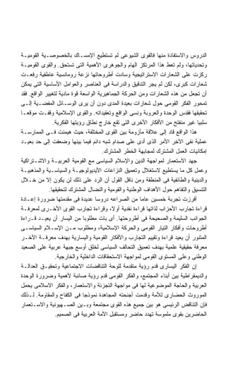 ‫ﺍﻟﺩﺭﻭﺱ ﻭﺍﻻﺴﺘﻔﺎﺩﺓ ﻤﻨﻬﺎ ﻓﺎﻟﻘﻭﻯ ﺍﻟﺸﻴﻭﻋﻰ ﻟﻡ ﺘﺴﺘﻁﻴﻊ ﺍﻹﻤﺴـﺎﻙ ﺒﺎﻟﺨﺼﻭﺼـﻴﺔ ﺍﻟﻘﻭﻤﻴـﺔ‬
‫ﻭﺘﺤﺩﻴﺎﺘﻬﺎ، ﻭﻟﻡ ﺘﻌﻁ ﻫﺫﺍ ﺍﻟﻤﺭﺘﻜﺯ ﺍﻟﻬﺎﻡ ﻭﺍﻟﺠﻭﻫﺭﻯ ﺍﻷﻫﻤﻴﺔ ﺍﻟﺘﻰ ﺘﺴﺘﺤﻕ. ﻭﺍﻟﻘﻭﻯ ﺍﻟﻘﻭﻤﻴـﺔ‬
‫ﺭﻜﺯﺕ ﻋﻠﻰ ﺍﻟﺸﻌﺎﺭﺍﺕ ﺍﻻﺴﺘﺭﺍﺘﻴﺠﻴﺔ ﻭﺴﺎﺩﺕ ﺃﻁﺭﻭﺤﺎﺘﻬﺎ ﻨﺯﻋﺔ ﺭﻭﻤﺎﻨﺴﻴﺔ ﻋﺎﻁﻔﻴﺔ ﺭﻓﻌـﺕ‬
‫ﺸﻌﺎﺭﺍﺕ ﻜﺒﺭﻯ، ﻟﻜﻥ ﻟﻡ ﻴﺠﺭ ﺍﻟﺘﺩﻗﻴﻕ ﻭﺍﻟﺩﺭﺍﺴﺔ ﻓﻰ ﺍﻟﻌﻨﺎﺼﺭ ﻭﺍﻟﻌﻭﺍﻤل ﺍﻷﺴﺎﺴﻴﺔ ﺍﻟﺘﻰ ﻴﻤﻜﻥ‬
‫ﺃﻥ ﺘﺠﻌل ﻤﻥ ﻫﺫﻩ ﺍﻟﺸﻌﺎﺭﺍﺕ ﻭﻤﻥ ﺍﻟﺤﺭﻜﺔ ﺍﻟﺠﻤﺎﻫﻴﺭﻴﺔ ﺍﻟﻭﺍﺴﻌﺔ ﻗﻭﺓ ﻤﺎﺩﻴﺔ ﻟﺘﻐﻴﻴﺭ ﺍﻟﻭﺍﻗﻊ. ﻓﻘﺩ‬
‫ﺘﻤﺤﻭﺭ ﺍﻟﻔﻜﺭ ﺍﻟﻘﻭﻤﻰ ﺤﻭل ﺸﻌﺎﺭﺍﺕ ﺒﻌﻴﺩﺓ ﺍﻟﻤﺩﻯ ﺩﻭﻥ ﺃﻥ ﻴﺭﻯ ﺍﻟﻭﺴـﺎﺌل ﺍﻟﻤﻔﻀـﻴﺔ ﺇﻟـﻰ‬
‫ﺘﺤﻘﻴﻘﻬﺎ ﻓﻘﺩﺱ ﺍﻟﻭﺤﺩﺓ ﻭﺍﻟﻌﺭﻭﺒﺔ ﻭﻨﺴﻰ ﺍﻟﻭﺍﻗﻊ ﻭﺘﻌﻘﻴﺩﺍﺘﻪ. ﻭﺍﻟﻘﻭﻯ ﺍﻹﺴﻼﻤﻴﺔ ﻭﻗﻔـﺕ ﻤﻭﻗﻌـﺎ‬
                ‫ﺴﻠﺒﻴﺎ ﻏﻴﺭ ﻤﻨﻔﺘﺢ ﻤﻥ ﺍﻷﻓﻜﺎﺭ ﺍﻷﺨﺭﻯ ﺍﻟﺘﻰ ﺘﻘﻊ ﺨﺎﺭﺝ ﻨﻁﺎﻕ ﺭﺅﻴﺘﻬﺎ ﺍﻟﻔﻜﺭﻴﺔ.‬
‫ﻫﺫﺍ ﺍﻟﻭﺍﻗﻊ ﻗﺎﺩ ﺇﻟﻰ ﻋﻼﻗﺔ ﻤﺄﺯﻭﻤﺔ ﺒﻴﻥ ﺍﻟﻘﻭﻯ ﺍﻟﻤﺨﺘﻠﻔﺔ، ﺤﻴﺙ ﻫﻴﻤﻨﺕ ﻓـﻰ ﺍﻟﻤﻤﺎﺭﺴـﺔ‬
‫ﻋﻤﻠﻴﺔ ﻨﻔﻰ ﺍﻵﺨﺭ ﺍﻷﻤﺭ ﺍﻟﺫﻯ ﺃﺩﻯ ﻋﻠﻰ ﺼﺩﺍﻡ ﺸﺒﻪ ﺩﺍﺌﻡ ﻓﻴﻤﺎ ﺒﻴﻨﻬﺎ ﻭﻀﻌﻔﺕ ﺇﻟﻰ ﺤﺩ ﺒﻌﻴـﺩ‬
                                       ‫ﺇﻤﻜﺎﻨﻴﺎﺕ ﺍﻟﻌﻤل ﺍﻟﻤﺸﺘﺭﻙ ﻟﻤﺠﺎﺒﻬﺔ ﺍﻟﺨﻁﺭ ﺍﻟﻤﺸﺘﺭﻙ.‬
‫ﺠﻬﺩ ﺍﻻﺴﺘﻌﻤﺎﺭ ﻟﻤﻭﺍﺠﻬﺔ ﺍﻟﺩﻴﻥ ﻭﺍﻹﺴﻼﻡ ﺍﻟﺴﻴﺎﺴﻰ ﻤﻊ ﺍﻟﻘﻭﻤﻴﺔ ﺍﻟﻌﺭﺒﻴـﺔ ﻭﺍﻻﺸـﺘﺭﺍﻜﻴﺔ‬
‫ﻭﻋﻤل ﻜل ﻤﺎ ﻴﺴﺘﻁﻴﻊ ﻻﺴﺘﻐﻼل ﻭﺘﻌﻤﻴﻕ ﺍﻟﻨﺯﺍﻋﺎﺕ ﺍﻷﻴﺩﻴﻭﻟﻭﺠﻴـﺔ ﻭﺍﻟﺴﻴﺎﺴـﻴﺔ ﻭﺍﻟﻤﺫﻫﺒﻴـﺔ‬
‫ﻭﺍﻟﺩﻴﻨﻴﺔ ﻭﺍﻟﻁﺎﺌﻔﻴﺔ ﻓﻰ ﺍﻟﻤﻨﻁﻘﺔ ﻭﻤﻥ ﻨﺎﻓل ﺍﻟﻘﻭل ﺃﻥ ﺍﻟﺭﺩ ﻋﻠﻰ ﺫﻟﻙ ﻟﻥ ﻴﻜﻭﻥ ﺇﻻ ﻤﻥ ﺨـﻼل‬
              ‫ﺍﻟﺘﻨﺴﻴﻕ ﻭﺍﻟﺘﻔﺎﻫﻡ ﺤﻭل ﺍﻷﻫﺩﺍﻑ ﺍﻟﻭﻁﻨﻴﺔ ﻭﺍﻟﻘﻭﻤﻴﺔ ﻭﺍﻟﻨﻀﺎل ﺍﻟﻤﺸﺘﺭﻙ ﻟﺘﺤﻘﻴﻘﻬﺎ.‬
‫ﺃﻓﺭﺯﺕ ﺘﺠﺭﺒﺔ ﺨﻤﺴﻴﻥ ﻋﺎﻤﺎ ﻤﻥ ﺍﻟﺼﺭﺍﻋﻪ ﺩﺭﻭﺴﺎ ﻋﺩﻴﺩﺓ ﻓﻰ ﻤﻘﺩﻤﺘﻬﺎ ﻀﺭﻭﺭﺓ ﺇﻋـﺎﺩﺓ‬
‫ﻗﺭﺍﺀﺓ ﺘﺠﺎﺭﺏ ﺍﻷﺤﺯﺍﺏ ﻟﺫﺍﺘﻬﺎ ﻗﺭﺍﺀﺓ ﻨﻘﺩﻴﺔ ﺃﻭ ﹰ، ﻭﻗﺭﺍﺀﺓ ﺘﺠﺎﺭﺏ ﺍﻟﻘﻭﻯ ﺍﻷﺨـﺭﻯ ﻟﻤﻌﺭﻓـﺔ‬
                                           ‫ﻻ‬
‫ﺍﻟﺠﻭﺍﻨﺏ ﺍﻟﺴﻠﻴﻤﺔ ﻭﺍﻟﺼﺤﻴﺤﺔ ﻓﻰ ﺃﻁﺭﻭﺤﺘﻬﺎ. ﺃﻯ ﺒﺎﺕ ﻤﻁﻠﻭﺒﺎ ﻤﻥ ﺍﻟﻴﺴﺎﺭ ﺃﻥ ﻴﻌﻴـﺩ ﻗـﺭﺍﺀﺓ‬
‫ﺃﻁﺭﻭﺤﺎﺕ ﻭﺃﻓﻜﺎﺭ ﺍﻟﺘﻴﺎﺭ ﺍﻟﻘﻭﻤﻰ ﻭﺍﻟﺤﺭﻜﺔ ﺍﻹﺴﻼﻤﻴﺔ، ﻭﻤﻁﻠﻭﺏ ﻤـﻥ ﺍﻹﺴـﻼﻡ ﺍﻟﺴﻴﺎﺴـﻰ‬
‫ﺍﻟﻤﺘﻨﻭﺭ ﺃﻥ ﻴﻌﻴﺩ ﻗﺭﺍﺀﺓ ﻭﺘﻘﻴﻴﻡ ﺍﻟﺘﺠﺎﺭﺏ ﻭﺍﻷﻓﻜﺎﺭ ﺍﻟﻘﻭﻤﻴﺔ ﻭﺍﻟﻴﺴﺎﺭﻴﺔ ﺒﻬﺩﻑ ﻤﻌﺭﻓـﺔ ﺍﻵﺨـﺭ‬
‫ﻤﻌﺭﻓﺔ ﺤﻘﻴﻘﻴﺔ ﻋﻠﻤﻴﺔ ﺒﻬﺩﻑ ﺘﻌﻤﻴﻕ ﺍﻟﺘﺤﺎﻟﻑ ﺍﻟﺴﻴﺎﺴﻰ ﻟﺨﻠﻕ ﺃﻭﺴﻊ ﺠﺒﻬﺔ ﻋﺭﺒﻴﺔ ﻋﻠﻰ ﺍﻟﺼﻌﻴﺩ‬
                 ‫ﺍﻟﻭﻁﻨﻰ ﻭﻋﻠﻰ ﺍﻟﻤﺴﺘﻭﻯ ﺍﻟﻘﻭﻤﻰ ﻟﻤﻭﺍﺠﻬﺔ ﺍﻻﺴﺘﺤﻘﺎﻗﺎﺕ ﺍﻟﺩﺍﺨﻠﻴﺔ ﻭﺍﻟﺨﺎﺭﺠﻴﺔ.‬
‫ﺇﻥ ﺍﻟﻔﻜﺭ ﺍﻟﻴﺴﺎﺭﻯ ﻗﺩﻡ ﺭﺅﻴﺔ ﻤﺘﻘﺩﻤﺔ ﻟﻠﻭﺤﺔ ﺍﻟﺘﻨﺎﻗﻀﺎﺕ ﺍﻻﺠﺘﻤﺎﻋﻴﺔ ﻭﺘﺤﻘﻴـﻕ ﺍﻟﻌﺩﺍﻟـﺔ‬
‫ﻭﺍﻟﺩﻴﻤﻘﺭﺍﻁﻴﺔ ﺒﻴﻥ ﺃﺒﻨﺎﺀ ﺍﻟﻤﺠﺘﻤﻊ، ﻭﺍﻟﻔﻜﺭ ﺍﻟﻘﻭﻤﻰ ﻗﺩﻡ ﺭﺅﻴﺔ ﺼﺎﺌﺒﺔ ﻷﻫﻤﻴﺔ ﻭﻀﺭﻭﺭﺓ ﺍﻟﻭﺤﺩﺓ‬
‫ﺍﻟﻌﺭﺒﻴﺔ ﻭﺍﻟﺤﺎﺠﺔ ﺍﻟﻤﻭﻀﻭﻋﻴﺔ ﻟﻬﺎ ﻓﻰ ﻤﻭﺍﺠﻬﺔ ﺍﻟﺘﺠﺯﺌﺔ ﻭﺍﻻﺴﺘﻌﻤﺎﺭ، ﻭﺍﻟﻔﻜﺭ ﺍﻻﺴﻼﻤﻰ ﻴﺤﻤل‬
‫ﺍﻟﻤﻭﺭﻭﺙ ﺍﻟﺤﻀﺎﺭﻯ ﻟﻸﻤﺔ ﻭﻗﺩﻤﺕ ﺃﺠﻨﺤﺘﻪ ﺍﻟﻤﺠﺎﻫﺩﺓ ﻨﻤﻭﺫﺠﺎ ﻓﻰ ﺍﻟﻜﻔﺎﺡ ﻭﺍﻟﻤﻘﺎﻭﻤﺔ. ﻟـﺫﻟﻙ‬
                               ‫ﹰ‬
‫ﻓﺈﻥ ﺍﻟﺘﻨﺎﻗﺽ ﺍﻟﺭﺌﻴﺴﻰ ﻫﻭ ﺒﻴﻥ ﺠﻤﻴﻊ ﻫﺫﻩ ﺍﻟﻘﻭﻯ ﻤﺠﺘﻤﻌﺔ ﻭﺒـﻴﻥ ﺍﻟﺼـﻬﻴﻭﻨﻴﺔ ﻭﺍﻻﺴـﺘﻌﻤﺎﺭ‬
                 ‫ﺍﻟﺤﺎﻀﺭﻴﻥ ﺒﻘﻭﻯ ﻤﻠﻤﻭﺴﺔ ﺘﻬﺩﺩ ﺤﺎﻀﺭ ﻭﻤﺴﺘﻘﺒل ﺍﻷﻤﺔ ﺍﻟﻌﺭﺒﻴﺔ ﻓﻰ ﺍﻟﺼﻤﻴﻡ.‬
 