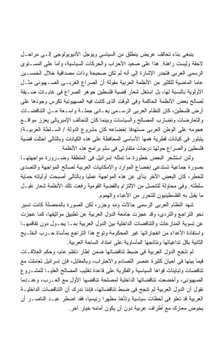 ‫ﻴﻨﺒﻐﻰ ﺒﻨﺎﺀ ﺘﺤﺎﻟﻑ ﻋﺭﻴﺽ ﻴﻨﻁﻠﻕ ﻤﻥ ﺍﻟﺴﻴﺎﺴﻰ ﻭﻴﺅﺠل ﺍﻷﺩﻴﻭﻴﻭﻟﻭﺠﻰ ﺇﻟـﻰ ﻤﺭﺍﺤـل‬
‫ﻻﺤﻘﺔ ﻭﻟﻴﺴﺕ ﺭﺍﻫﻨﺔ. ﻫﺫﺍ ﻋﻠﻰ ﺼﻌﻴﺩ ﺍﻷﺤﺯﺍﺏ ﻭﺍﻟﺤﺭﻜﺎﺕ ﺍﻟﺴﻴﺎﺴﻴﺔ، ﻭﺃﻤﺎ ﻋﻠﻰ ﺍﻟﻤﺴـﺘﻭﻯ‬
‫ﺍﻟﺭﺴﻤﻰ ﺍﻟﻌﺭﺒﻰ ﻓﺘﺠﺩﺭ ﺍﻹﺸﺎﺭﺓ ﺇﻟﻰ ﺃﻨﻪ ﻟﻡ ﺘﻜﻥ ﺼﺤﻴﺤﺔ ﻭﺫﺍﺕ ﻤﺼﺩﺍﻗﻴﺔ ﺨﻼل ﺍﻟﺨﻤﺴـﻴﻥ‬
‫ﻋﺎﻤﺎ ﺍﻟﻤﺎﻀﻴﺔ ﻟﻠﻜﺜﻴﺭ ﻤﻥ ﺍﻷﻨﻅﻤﺔ ﺍﻟﻌﺭﺒﻴﺔ ﻤﻘﻭﻟﺔ ﺃﻥ ﺍﻟﺼﺭﺍﻉ ﺍﻟﻌﺭﺒـﻰ ﺍﻟﺼـﻬﻴﻭﻨﻰ ﻤﺜـل‬
‫ﺍﻷﻭﻟﻭﻴﺔ ﺒﺎﻟﻨﺴﺒﺔ ﻟﻬﺎ، ﺒل ﺍﺴﺘﻐل ﺸﻌﺎﺭ ﻗﻀﻴﺔ ﻓﻠﺴﻁﻴﻥ ﺠﻭﻫﺭ ﺍﻟﺼﺭﺍﻉ ﻓﻰ ﻏﺎﻴـﺎﺕ ﻀـﻴﻘﺔ‬
‫ﻟﺼﺎﻟﺢ ﺒﻌﺽ ﺍﻷﻨﻅﻤﺔ ﺍﻟﺤﺎﻜﻤﺔ ﻭﻓﻰ ﺍﻟﻭﻗﺕ ﺍﻟﺫﻯ ﻜﺎﻨﺕ ﻓﻴﻪ ﺍﻟﺼﻬﻴﻭﻨﻴﺔ ﺘﻜﺭﺱ ﻭﺠﻭﺩﻫﺎ ﻋﻠﻰ‬
‫ﺃﺭﺽ ﻓﻠﺴﻁﻴﻥ، ﻜﺎﻥ ﺍﻟﻨﻅﺎﻡ ﺍﻟﻌﺭﺒﻰ ﺍﻟﺭﺴـﻤﻰ ﻴﻌـﺎﻨﻰ ﺠﻤﻠـﺔ ﻭﺍﺴـﻌﺔ ﻤـﻥ ﺍﻟﺘﻨﺎﻗﻀـﺎﺕ‬
‫ﻭﺍﻟﺘﻌﺎﺭﻀﺎﺕ ﻭﺘﻀﺎﺭﺏ ﺍﻟﻤﺼﺎﻟﺢ ﻭﺍﻟﺴﻴﺎﺴﺎﺕ ﻭﺒﻴﻨﻤﺎ ﻜﺎﻥ ﺍﻟﺘﺤﺎﻟﻑ ﺍﻹﻤﺒﺭﻴﺎﻟﻰ ﻴﻌﺯﺯ ﻤﻭﺍﻗـﻊ‬
‫ﻫﺠﻭﻤﻪ ﻋﻠﻰ ﺍﻟﻭﻁﻥ ﺍﻟﻌﺭﺒﻰ ﻤﺴﺘﻬﺩﻓﺎ ﺇﺨﻀﺎﻋﻪ ﻜﺎﻥ ﻤﺸﺭﻭﻉ ﺍﻟﺩﻭﻟﺔ / ﺍﻟﺴـﻠﻁﺔ ﺍﻟﻌﺭﺒﻴـﺔ/‬
                                                  ‫ﹰ‬
‫ﻴﺘﺒﻠﻭﺭ ﻓﻰ ﻜﻴﺎﻨﺎﺕ ﻗﻁﺭﻴﺔ ﻫﻤﻬﺎ ﺍﻷﺴﺎﺴﻰ ﺍﻟﻤﺤﺎﻓﻅﺔ ﻋﻠﻰ ﻫﺫﻩ ﺍﻟﻜﻴﺎﻨﺎﺕ ﻭﺒﺎﻟﺘﺎﻟﻰ ﺍﺤﺘﻠﺕ ﻗﻀﻴﺔ‬
                  ‫ﻓﻠﺴﻁﻴﻥ ﻭﺍﻟﺼﺭﺍﻉ ﺤﻭﻟﻬﺎ ﺩﺭﺠﺎﺕ ﻤﺘﻔﺎﻭﺘﻰ ﻓﻰ ﺴﻠﻡ ﺒﺭﺍﻤﺞ ﻫﺫﻩ ﺍﻷﻨﻅﻤﺔ.‬
‫ﻭﻟﺌﻥ ﺍﺴﺘﺸﻌﺭ ﺍﻟﺒﻌﺽ ﺨﻁﻭﺭﺓ ﻤﺎ ﺘﻤﺜﻠﻪ ﺇﺴﺭﺍﺌﻴل ﻓﻰ ﺍﻟﻤﻨﻁﻘﺔ ﻭﻀـﺭﻭﺭﺓ ﻤﻭﺍﺠﻬﺘﻬـﺎ‬
‫ﺒﺼﻭﺭﺓ ﺠﻤﺎﻋﻴﺔ ﺘﺴﺘﺩﻋﻰ ﺇﺨﻀﺎﻉ ﺍﻟﻤﻭﺍﺭﺩ ﻭﺍﻹﻤﻜﺎﻨﻴﺎﺕ ﺍﻟﻌﺭﺒﻴﺔ ﻟﺼﺎﻟﺢ ﺍﻟﻤﻭﺍﺠﻬﺔ ﻭﺍﻟﺘﺼﺩﻯ‬
‫ﻟﻠﺨﻁﺭ، ﻜﺎﻥ ﺍﻟﺒﻌﺽ ﺍﻷﺨﺭ ﻴﻨﺄﻯ ﻋﻥ ﻫﺫﻩ ﺍﻟﻤﻭﺍﺠﻬﺔ ﻋﻤﻠﻴﺎ ﻭﺒﺎﻟﺘﺎﻟﻰ ﺃﺼﺒﺤﺕ ﺃﻭﻟﻴﺎﺘﻪ ﺤﻤﺎﻴﺔ‬
‫ﺴﻠﻁﺘﻪ. ﻭﻓﻰ ﻤﺤﺎﻭﻟﺔ ﻟﻠﺘﻨﺼل ﻤﻥ ﺍﻻﻟﺘﺯﺍﻡ ﺒﺎﻟﻘﻀﻴﺔ ﺍﻟﻘﻭﻤﻴﺔ ﺭﻓﻌﺕ ﺘﻠﻙ ﺍﻷﻨﻅﻤﺔ ﺸﻌﺎﺭ ﻨﻘﺒـل‬
                                   ‫ﻤﺎ ﻴﻘﺒل ﺒﻪ ﺍﻟﻔﻠﺴﻁﻴﻨﻴﻭﻥ ﻟﻠﺘﺤﺭﺭ ﻤﻥ ﺍﻷﻋﺒﺎﺀ ﻭﺍﻟﻬﻤﻭﻡ.‬
‫ﺸﻬﺩ ﺍﻟﻨﻅﺎﻡ ﺍﻟﻌﺭﺒﻰ ﺍﻟﺭﺴﻤﻰ ﺤﺎﻻﺕ ﻭﻤﺩ ﻭﺠﺯﺭ، ﻟﻜﻥ ﺍﻟﺼﻭﺭﺓ ﺒﺎﻟﻤﺤﺼﻠﺔ ﻜﺎﻨﺕ ﺘﺴﻴﺭ‬
‫ﻨﺤﻭ ﺍﻟﺘﺭﺍﺠﻊ ﻭﺍﻟﺘﺭﺩﻯ، ﻭﻗﺩ ﻋﺠﺯﺕ ﺠﺎﻤﻌﺔ ﺍﻟﺩﻭل ﺍﻟﻌﺭﺒﻴﺔ ﻋﻥ ﺘﻁﺒﻴﻕ ﻤﻭﺍﺜﻴﻘﻬﺎ، ﻜﻤﺎ ﻋﺠﺯﺕ‬
‫ﻋﻥ ﺘﺴﻭﻴﺔ ﺍﻟﻤﻨﺎﺯﻋﺎﺕ ﻭﺍﻟﺘﻨﺎﻗﻀﺎﺕ ﺍﻟﺩﺍﺨﻠﻴﺔ ﺒﻴﻥ ﺍﻟﺩﻭل ﺍﻟﻌﺭﺒﻴﺔ ﺒﻤـﺎ ﻴﺤـﻭل ﺩﻭﻥ ﺘﻔﺎﻗﻤﻬـﺎ‬
‫ﻭﺍﺴﺘﻔﺎﺩﺓ ﺍﻷﻋﺩﺍﺀ ﻤﻥ ﺍﻨﻔﺠﺎﺭﺍﺘﻬﺎ ﻏﻴﺭ ﺍﻟﻤﺤﻜﻭﻤﺔ ﻭﺘﻭﺝ ﻫﺫﺍ ﺍﻟﺘﺭﺍﺠﻊ ﺒﻤﺄﺴﺎﺓ ﺤـﺭﺏ ﺍﻟﺨﻠـﻴﺞ‬
                     ‫ﺍﻟﺜﺎﻨﻴﺔ ﺒﻜل ﺘﺩﺍﻋﻴﺎﺘﻬﺎ ﻭﻨﺘﺎﺌﺠﻬﺎ ﺍﻟﻤﺄﺴﺎﻭﻴﺔ ﻋﻠﻰ ﺍﻤﺘﺩﺍﺩ ﺍﻟﺴﺎﺤﺔ ﺍﻟﻌﺭﺒﻴﺔ.‬
‫ﻟﻡ ﺘﻨﺠﺢ ﺍﻟﺩﻭل ﺍﻟﻌﺭﺒﻴﺔ ﻓﻰ ﻀﺒﻁ ﺘﻨﺎﻗﻀﺎﺘﻬﺎ ﻀﻤﻥ ﺇﻁﺎﺭ ﻨﺎﻅﻡ ﻋﺎﻡ، ﻭﺤﻜﻡ ﺍﻟﻌﻼﻗـﺎﺕ‬
‫ﻓﻴﻤﺎ ﺒﻴﻨﻬﺎ ﻓﻰ ﺃﺤﻴﺎﻥ ﻜﺜﻴﺭﺓ ﻋﻨﺼﺭ ﺍﻟﺘﺼﺎﺩﻡ ﻭﺍﻻﺤﺘﺭﺍﺏ، ﻭﺒﺎﻟﻤﻘﺎﺒل، ﻓﺈﻥ ﺇﺴﺭﺍﺌﻴل ﺘﻌﺎﻤﻠﺕ ﻤﻊ‬
‫ﺘﻨﺎﻗﻀﺎﺕ ﻭﺘﺒﺎﻴﻨﺎﺕ ﻗﻭﺍﻫﺎ ﺍﻟﺴﻴﺎﺴﻴﺔ ﻭﺍﻟﻔﻜﺭﻴﺔ ﻋﻠﻰ ﻗﺎﻋﺩﺓ ﺘﻐﻠﻴﺏ ﺍﻟﻤﺼﺎﻟﺢ ﺍﻟﻌﻠﻴـﺎ ﻟﻠﻤﺸـﺭﻭﻉ‬
‫ﺍﻟﺼﻬﻴﻭﻨﻰ، ﻭﺃﺨﻀﻌﺕ ﺘﻨﺎﻗﻀﺎﺘﻬﺎ ﺍﻟﺩﺍﺨﻠﻴﺔ ﻟﻤﺼﻠﺤﺔ ﺘﻨﺎﻗﻀﻬﺎ ﺍﻷﻭل ﻤﻊ ﺍﻟﻌـﺭﺏ، ﻭﻋﻨـﺩﻤﺎ‬
‫ﻨﻘﻭل ﺃﻥ ﺍﻟﺩﻭل ﺍﻟﻌﺭﺒﻴﺔ ﻟﻡ ﺘﻨﺠﺢ ﻓﻰ ﻀﺒﻁ ﺘﻨﺎﻗﻀﺎﺘﻬﺎ، ﻓﺈﻨﻨﺎ ﻨﺩﺭﻙ ﺃﻥ ﺍﻟﺘﻨﺎﻗﻀﺎﺕ ﺍﻟﺩﺍﺨﻠﻴـﺔ‬
‫ﺍﻟﻌﺭﺒﻴﺔ ﻗﺩ ﺘﻌﻠﻭ ﻓﻰ ﻟﺤﻅﺎﺕ ﺴﻴﺎﺴﻴﺔ ﻭﺘﺄﺨﺫ ﻤﻅﻬﺭﺍ ﺭﺌﻴﺴﻴﹰ، ﻓﻘﺩ ﺍﻀﻁﺭ ﻋﺒـﺩ ﺍﻟﻨﺎﺼـﺭ ﺃﻥ‬
                               ‫ﺎ‬      ‫ﹰ‬
                      ‫ﻴﺨﻭﺽ ﻤﻌﺎﺭﻙ ﻤﻊ ﺃﻁﺭﺍﻑ ﻋﺭﺒﻴﺔ ﺩﻭﻥ ﺃﻥ ﻴﻜﻭﻥ ﺃﻤﺎﻤﻪ ﺨﻴﺎﺭ ﺁﺨﺭ.‬
 