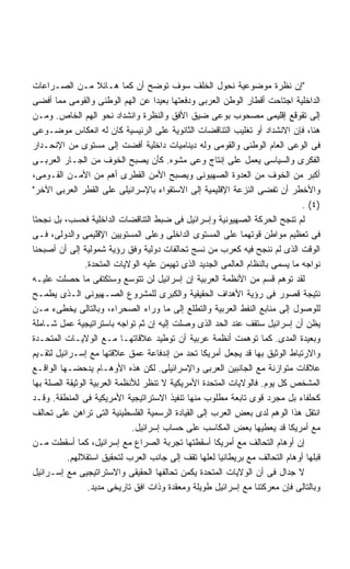 ‫ﺇﻥ ﻨﻅﺭﺓ ﻤﻭﻀﻭﻋﻴﺔ ﻨﺤﻭل ﺍﻟﺨﻠﻑ ﺴﻭﻑ ﺘﻭﻀﺢ ﺃﻥ ﻜﻤﺎ ﻫـﺎﺌﻼ ﻤـﻥ ﺍﻟﺼـﺭﺍﻋﺎﺕ‬
                    ‫ﹰ‬
‫ﺍﻟﺩﺍﺨﻠﻴﺔ ﺍﺠﺘﺎﺤﺕ ﺃﻗﻁﺎﺭ ﺍﻟﻭﻁﻥ ﺍﻟﻌﺭﺒﻰ ﻭﺩﻓﻌﺘﻬﺎ ﺒﻌﻴﺩﺍ ﻋﻥ ﺍﻟﻬﻡ ﺍﻟﻭﻁﻨﻰ ﻭﺍﻟﻘﻭﻤﻰ ﻤﻤﺎ ﺃﻓﻀﻰ‬
                                    ‫ﹰ‬
‫ﺇﻟﻰ ﺘﻘﻭﻗﻊ ﺇﻗﻠﻴﻤﻰ ﻤﺼﺤﻭﺏ ﺒﻭﻋﻰ ﻀﻴﻕ ﺍﻷﻓﻕ ﻭﺍﻟﻨﻅﺭﺓ ﻭﺍﻨﺸﺩﺍﺩ ﻨﺤﻭ ﺍﻟﻬﻡ ﺍﻟﺨﺎﺹ. ﻭﻤـﻥ‬
‫ﻫﻨﺎ، ﻓﺈﻥ ﺍﻻﻨﺸﺩﺍﺩ ﺃﻭ ﺘﻐﻠﻴﺏ ﺍﻟﺘﻨﺎﻗﻀﺎﺕ ﺍﻟﺜﺎﻨﻭﻴﺔ ﻋﻠﻰ ﺍﻟﺭﺌﻴﺴﻴﺔ ﻜﺎﻥ ﻟﻪ ﺍﻨﻌﻜﺎﺱ ﻤﻭﻀـﻭﻋﻰ‬
‫ﻓﻰ ﺍﻟﻭﻋﻰ ﺍﻟﻌﺎﻡ ﺍﻟﻭﻁﻨﻰ ﻭﺍﻟﻘﻭﻤﻰ ﻭﻟﻪ ﺩﻴﻨﺎﻤﻴﺎﺕ ﺩﺍﺨﻠﻴﺔ ﺃﻓﻀﺕ ﺇﻟﻰ ﻤﺴﺘﻭﻯ ﻤﻥ ﺍﻹﻨﺤـﺩﺍﺭ‬
‫ﺍﻟﻔﻜﺭﻯ ﻭﺍﻟﺴﻴﺎﺴﻰ ﻴﻌﻤل ﻋﻠﻰ ﺇﻨﺘﺎﺝ ﻭﻋﻰ ﻤﺸﻭﻩ. ﻜﺄﻥ ﻴﺼﺒﺢ ﺍﻟﺨﻭﻑ ﻤﻥ ﺍﻟﺠـﺎﺭ ﺍﻟﻌﺭﺒـﻰ‬
‫ﺃﻜﺒﺭ ﻤﻥ ﺍﻟﺨﻭﻑ ﻤﻥ ﺍﻟﻌﺩﻭﺓ ﺍﻟﺼﻬﻴﻭﻨﻰ ﻭﻴﺼﺒﺢ ﺍﻷﻤﻥ ﺍﻟﻘﻁﺭﻯ ﺃﻫﻡ ﻤﻥ ﺍﻷﻤـﻥ ﺍﻟﻘـﻭﻤﻰ،‬
‫ﻭﺍﻷﺨﻁﺭ ﺃﻥ ﺘﻔﻀﻰ ﺍﻟﻨﺯﻋﺔ ﺍﻹﻗﻠﻴﻤﻴﺔ ﺇﻟﻰ ﺍﻻﺴﺘﻘﻭﺍﺀ ﺒﺎﻹﺴﺭﺍﺌﻴﻠﻰ ﻋﻠﻰ ﺍﻟﻘﻁﺭ ﺍﻟﻌﺭﺒﻰ ﺍﻵﺨﺭ‬
                                                                                ‫)٤( .‬
‫ﻟﻡ ﺘﻨﺠﺢ ﺍﻟﺤﺭﻜﺔ ﺍﻟﺼﻬﻴﻭﻨﻴﺔ ﻭﺇﺴﺭﺍﺌﻴل ﻓﻰ ﻀﺒﻁ ﺍﻟﺘﻨﺎﻗﻀﺎﺕ ﺍﻟﺩﺍﺨﻠﻴﺔ ﻓﺤﺴﺏ، ﺒل ﻨﺠﺤﺘﺎ‬
‫ﻓﻰ ﺘﻌﻅﻴﻡ ﻤﻭﺍﻁﻥ ﻗﻭﺘﻬﻤﺎ ﻋﻠﻰ ﺍﻟﻤﺴﺘﻭﻯ ﺍﻟﺩﺍﺨﻠﻰ ﻭﻋﻠﻰ ﺍﻟﻤﺴﺘﻭﻴﻴﻥ ﺍﻹﻗﻠﻴﻤﻰ ﻭﺍﻟﺩﻭﻟﻰ، ﻓـﻰ‬
‫ﺍﻟﻭﻗﺕ ﺍﻟﺫﻯ ﻟﻡ ﻨﻨﺠﺢ ﻓﻴﻪ ﻜﻌﺭﺏ ﻤﻥ ﻨﺴﺞ ﺘﺤﺎﻟﻔﺎﺕ ﺩﻭﻟﻴﺔ ﻭﻓﻕ ﺭﺅﻴﺔ ﺸﻤﻭﻟﻴﺔ ﺇﻟﻰ ﺃﻥ ﺃﺼﺒﺤﻨﺎ‬
                ‫ﻨﻭﺍﺠﻪ ﻤﺎ ﻴﺴﻤﻰ ﺒﺎﻟﻨﻅﺎﻡ ﺍﻟﻌﺎﻟﻤﻰ ﺍﻟﺠﺩﻴﺩ ﺍﻟﺫﻯ ﺘﻬﻴﻤﻥ ﻋﻠﻴﻪ ﺍﻟﻭﻻﻴﺎﺕ ﺍﻟﻤﺘﺤﺩﺓ.‬
‫ﻟﻘﺩ ﺘﻭﻫﻡ ﻗﺴﻡ ﻤﻥ ﺍﻷﻨﻅﻤﺔ ﺍﻟﻌﺭﺒﻴﺔ ﺇﻥ ﺇﺴﺭﺍﺌﻴل ﻟﻥ ﺘﺘﻭﺴﻊ ﻭﺴﺘﻜﺘﻔﻰ ﻤﺎ ﺤﺼﻠﺕ ﻋﻠﻴـﻪ‬
‫ﻨﺘﻴﺠﺔ ﻗﺼﻭﺭ ﻓﻰ ﺭﺅﻴﺔ ﺍﻷﻫﺩﺍﻑ ﺍﻟﺤﻘﻴﻘﻴﺔ ﻭﺍﻟﻜﺒﺭﻯ ﻟﻠﻤﺸﺭﻭﻉ ﺍﻟﺼـﻬﻴﻭﻨﻰ ﺍﻟـﺫﻯ ﻴﻁﻤـﺢ‬
‫ﻟﻠﻭﺼﻭل ﺇﻟﻰ ﻤﻨﺎﺒﻊ ﺍﻟﻨﻔﻁ ﺍﻟﻌﺭﺒﻴﺔ ﻭﺍﻟﺘﻁﻠﻊ ﺇﻟﻰ ﻤﺎ ﻭﺭﺍﺀ ﺍﻟﺼﺤﺭﺍﺀ، ﻭﺒﺎﻟﺘﺎﻟﻰ ﻴﺨﻁﻰﺀ ﻤـﻥ‬
‫ﻴﻅﻥ ﺃﻥ ﺇﺴﺭﺍﺌﻴل ﺴﺘﻘﻑ ﻋﻨﺩ ﺍﻟﺤﺩ ﺍﻟﺫﻯ ﻭﺼﻠﺕ ﺇﻟﻴﻪ ﺇﻥ ﺜﻡ ﺘﻭﺍﺠﻪ ﺒﺎﺴﺘﺭﺍﺘﻴﺠﻴﺔ ﻋﻤل ﺸـﺎﻤﻠﺔ‬
‫ﻭﺒﻌﻴﺩﺓ ﺍﻟﻤﺩﻯ. ﻜﻤﺎ ﺘﻭﻫﻤﺕ ﺃﻨﻅﻤﺔ ﻋﺭﺒﻴﺔ ﺃﻥ ﺘﻭﻁﻴﺩ ﻋﻼﻗﺎﺘﻬـﺎ ﻤـﻊ ﺍﻟﻭﻻﻴـﺎﺕ ﺍﻟﻤﺘﺤـﺩﺓ‬
‫ﻭﺍﻻﺭﺘﺒﺎﻁ ﺍﻟﻭﺜﻴﻕ ﺒﻬﺎ ﻗﺩ ﻴﺠﻌل ﺃﻤﺭﻴﻜﺎ ﺘﺤﺩ ﻤﻥ ﺇﻨﺩﻓﺎﻋﺔ ﻋﻤﻕ ﻋﻼﻗﺘﻬﺎ ﻤﻊ ﺇﺴـﺭﺍﺌﻴل ﻟﺘﻘـﻴﻡ‬
‫ﻋﻼﻗﺎﺕ ﻤﺘﻭﺍﺯﻨﺔ ﻤﻊ ﺍﻟﺠﺎﻨﺒﻴﻥ ﺍﻟﻌﺭﺒﻰ ﻭﺍﻹﺴﺭﺍﺌﻴﻠﻰ. ﻟﻜﻥ ﻫﺫﻩ ﺍﻷﻭﻫـﺎﻡ ﻴﺩﺤﻀـﻬﺎ ﺍﻟﻭﺍﻗـﻊ‬
‫ﺍﻟﻤﺸﺨﺹ ﻜل ﻴﻭﻡ. ﻓﺎﻟﻭﻻﻴﺎﺕ ﺍﻟﻤﺘﺤﺩﺓ ﺍﻷﻤﺭﻴﻜﻴﺔ ﻻ ﺘﻨﻅﺭ ﻟﻸﻨﻅﻤﺔ ﺍﻟﻌﺭﺒﻴﺔ ﺍﻟﻭﺜﻴﻘﺔ ﺍﻟﺼﻠﺔ ﺒﻬﺎ‬
‫ﻜﺤﻠﻔﺎﺀ ﺒل ﻤﺠﺭﺩ ﻗﻭﻯ ﺘﺎﺒﻌﺔ ﻤﻁﻠﻭﺏ ﻤﻨﻬﺎ ﺘﻨﻔﻴﺫ ﺍﻻﺴﺘﺭﺍﺘﻴﺠﻴﺔ ﺍﻷﻤﺭﻴﻜﻴﺔ ﻓﻰ ﺍﻟﻤﻨﻁﻘﺔ. ﻭﻗـﺩ‬
‫ﺍﻨﺘﻘل ﻫﺫﺍ ﺍﻟﻭﻫﻡ ﻟﺩﻯ ﺒﻌﺽ ﺍﻟﻌﺭﺏ ﺇﻟﻰ ﺍﻟﻘﻴﺎﺩﺓ ﺍﻟﺭﺴﻤﻴﺔ ﺍﻟﻔﻠﺴﻁﻴﻨﻴﺔ ﺍﻟﺘﻰ ﺘﺭﺍﻫﻥ ﻋﻠﻰ ﺘﺤﺎﻟﻑ‬
                              ‫ﻤﻊ ﺃﻤﺭﻴﻜﺎ ﻗﺩ ﻴﻌﻁﻴﻬﺎ ﺒﻌﺽ ﺍﻟﻤﻜﺎﺴﺏ ﻋﻠﻰ ﺤﺴﺎﺏ ﺇﺴﺭﺍﺌﻴل.‬
‫ﺇﻥ ﺃﻭﻫﺎﻡ ﺍﻟﺘﺤﺎﻟﻑ ﻤﻊ ﺃﻤﺭﻴﻜﺎ ﺃﺴﻘﻁﺘﻬﺎ ﺘﺠﺭﺒﺔ ﺍﻟﺼﺭﺍﻉ ﻤﻊ ﺇﺴﺭﺍﺌﻴل، ﻜﻤﺎ ﺃﺴﻘﻁﺕ ﻤـﻥ‬
           ‫ﻗﺒﻠﻬﺎ ﺃﻭﻫﺎﻡ ﺍﻟﺘﺤﺎﻟﻑ ﻤﻊ ﺒﺭﻴﻁﺎﻨﻴﺎ ﻟﻌﻠﻬﺎ ﺘﻘﻑ ﺇﻟﻰ ﺠﺎﻨﺏ ﺍﻟﻌﺭﺏ ﻟﺘﺤﻘﻴﻕ ﺍﺴﺘﻘﻼﻟﻬﻡ.‬
‫ﻻ ﺠﺩﺍل ﻓﻰ ﺃﻥ ﺍﻟﻭﻻﻴﺎﺕ ﺍﻟﻤﺘﺤﺩﺓ ﻴﻜﻤﻥ ﺘﺤﺎﻟﻔﻬﺎ ﺍﻟﺤﻘﻴﻘﻰ ﻭﺍﻻﺴﺘﺭﺍﺘﻴﺠﻴﻰ ﻤﻊ ﺇﺴـﺭﺍﺌﻴل‬
                 ‫ﻭﺒﺎﻟﺘﺎﻟﻰ ﻓﺈﻥ ﻤﻌﺭﻜﺘﻨﺎ ﻤﻊ ﺇﺴﺭﺍﺌﻴل ﻁﻭﻴﻠﺔ ﻭﻤﻌﻘﺩﺓ ﻭﺫﺍﺕ ﺍﻓﻕ ﺘﺎﺭﻴﺨﻰ ﻤﺩﻴﺩ.‬
 