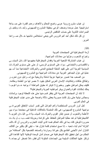 ‫ﺇﻥ ﻏﻴﺎﺏ ﻤﺸﺭﻭﻉ ﺭﺅﻴﺔ ﻋﺭﺒﻰ ﻭﺍﻀﺢ ﺍﻟﻤﻌﺎﻟﻡ ﻭﺍﻷﻫﺩﺍﻑ ﻭﻋﺩﻡ ﺍﻟﻘﺩﺭﺓ ﻋﻠﻰ ﺼـﻴﺎﻏﺔ‬
‫ﺍﺴﺘﺭﺍﺘﻴﺠﻴﺔ ﻋﻤل ﻤﻭﺤﺩﺓ ﻭﻀﻌﻑ ﺍﻟﻭﻋﻰ ﺒﺤﻘﻴﻘﺔ ﺍﻟﻤﺸﺭﻭﻉ ﺍﻟﺼﻬﻴﻭﻨﻰ ﻭﺃﺒﻌـﺎﺩﻩ ﻭﻁﻐﻴـﺎﻥ‬
                               ‫ﺍﻟﺼﺭﺍﻋﺎﺕ ﺍﻟﺜﺎﻨﻭﻴﺔ ﻋﻠﻰ ﺤﺴﺎﺏ ﺍﻟﺘﻨﺎﻗﺽ ﺍﻟﺭﺌﻴﺴﻰ.‬
‫ﺇﻥ ﻜل ﺫﻟﻙ ﺸﻜل ﺃﺤﺩ ﺃﻫﻡ ﺍﻟﺩﺭﻭﺱ ﺍﻟﺘﻰ ﻴﻨﺒﻐﻰ ﺍﺴﺘﺨﻼﺹ ﻨﺘﺎﺌﺠﻬﺎ ﺨـﻼل ﺼـﺭﺍﻋﻨﺎ‬
                                                                    ‫ﺍﻟﻤﺭﻴﺭ.‬

                                                                                 ‫ﺜﺎﻟﺜﺎ:‬
                                                                                  ‫ﹰ‬
                                               ‫ﺃﺯﻤﺔ ﺍﻟﺩﻴﻤﻘﺭﺍﻁﻴﺔ ﻓﻰ ﺍﻟﻤﺠﺘﻤﻌﺎﺕ ﺍﻟﻌﺭﺒﻴﺔ‬
                                       ‫ﻭﺇﺨﺭﺍﺝ ﺍﻟﺸﻌﻭﺏ ﻭﻋﺯﻟﻬﺎ ﻤﻥ ﻤﻌﺎﺩﻻﺕ ﺍﻟﻤﻭﺍﺠﻬﺔ:‬
‫ﺇﻥ ﻏﻴﺎﺏ ﺍﻟﻤﺸﺎﺭﻜﺔ ﺍﻟﺸﻌﺒﻴﺔ ﺍﻟﻌﺭﺒﻴﺔ ﻭﻓﻘﺩﺍﻥ ﺍﻟﺩﻴﻤﻘﺭﺍﻁﻴﺔ ﺒﻤﻔﻬﻭﻤﻬﺎ ﺍﻟﺸـﺎﻤل ﺍﻟﺴﻴﺎﺴـﻰ‬
‫ﻭﺍﻻﻗﺘﺼﺎﺩﻯ ﻭﺍﻻﺠﺘﻤﺎﻋﻰ. ﺴﻭﺍﺀ ﻋﻠﻰ ﺍﻟﻤﺴﺘﻭﻯ ﺍﻟﺭﺴﻤﻰ، ﺃﻭ ﺤﺘﻰ ﻋﻠﻰ ﻤﺴﺘﻭﻯ ﺍﻟﺤﺭﻜـﺎﺕ‬
‫ﺍﻟﺴﻴﺎﺴﻴﺔ ﺍﻟﻌﺭﺒﻴﺔ ﺃﺩﻯ ﻋﻠﻰ ﺘﻘﻴﻴﺩ ﺃﻨﺸﻁﺔ ﺍﻟﻤﺠﺘﻤﻊ ﺍﻟﻤﺩﻨﻰ ﻭﺍﻟﺤﺭﻜﺎﺕ ﺍﻻﺠﺘﻤﺎﻋﻴﺔ ﻤﻤﺎ ﺃﺴـﻬﻡ‬
         ‫ﻋﻤﻠﻴﺎ ﻓﻰ ﻋﺯل ﺍﻟﺠﻤﺎﻫﻴﺭ ﺍﻟﻌﺭﺒﻴﺔ ﻋﻥ ﻤﻌﺎﺩﻻﺕ ﺍﻟﻤﻭﺍﺠﻬﺔ ﻤﻊ ﺍﻟﻤﺸﺭﻭﻉ ﺍﻟﺼﻬﻴﻭﻨﻰ.‬
‫ﻤﻥ ﺍﻟﺼﻌﺏ ﺠﺩﺍ ﺘﺼﻭﺭ ﻤﻭﺍﺠﻬﺔ ﻋﺭﺒﻴﺔ ﺸﺎﻤﻠﺔ ﻭﺘﺎﺭﻴﺨﻴﺔ ﻤﻊ ﺇﺴـﺭﺍﺌﻴل ﺩﻭﻥ ﺘﺤﺭﻴـﺭ‬
                                                                 ‫ﹰ‬
‫ﻭﺇﻁﻼﻕ ﻁﺎﻗﺎﺕ ﻭﺇﻤﻜﺎﻨﻴﺎﺕ ﺍﻹﻨﺴﺎﻥ ﺍﻟﻌﺭﺒﻰ ﺍﻟﻤﻜﺒل ﺒﻘﻴﻭﺩ ﻻ ﺤﺼﺭ ﻟﻬﺎ ﻤﻥ ﺃﻨﻅﻤﺘﻪ ﻭﺤﻜﺎﻤﻪ.‬
‫ﻓﻜﻴﻑ ﻴﻤﻜﻥ ﻟﻤﻭﺍﻁﻥ ﻤﻘﻬﻭﺭ ﻭﻤﻘﻤﻭﻉ ﻻ ﺘﺘﻭﻓﺭ ﻟﻪ ﺤﻘﻭﻕ ﺍﻟﻤﻭﺍﻁﻨﺔ ﺃ، ﻴﻭﺍﺠﻪ ﻋـﺩﻭﺍ ﻗﻭﻤﻴـﺎ‬
‫ﹰ‬       ‫ﹰ‬
                       ‫ﻴﻤﻠﻙ ﺇﻤﻜﺎﻨﺎﺕ ﺍﻟﻘﻭﺓ ﻭﺍﻟﻌﺩﻭﺍﻥ ﻴﻭﻓﺭ ﻟﻤﻭﺍﻁﻨﻴﻪ ﺍﻟﺤﺭﻴﺔ ﻭﺍﻟﺩﻴﻤﻘﺭﺍﻁﻴﺔ؟‬
‫ﻻ ﺸﻙ ﺃﻥ ﺍﻟﻤﺠﺘﻤﻌﺎﺕ ﺍﻟﻌﺭﺒﻴﺔ ﺍﻟﺘﻰ ﻴﻔﺘﻘﺭ ﻗﺴﻡ ﻤﻨﻬﺎ ﺤﺘﻰ ﻫﺫﻩ ﺍﻟﻠﺤﻅﺔ ﻟﻭﺠﻭﺩ ﺒﺭﻟﻤﺎﻨﺎﺕ‬
‫ﻭﻤﺠﺎﻟﺱ ﻨﻴﺎﺒﻴﺔ ﺤﺘﻰ ﻭﻟﻭ ﻜﺎﻨﺕ ﺼﻭﺭﻴﺔ ﻴﻌﻁﻰ ﺩﻻﻟﺔ ﻭﺍﻀﺤﺔ ﻋﻠﻰ ﻤﺩﻯ ﻏﻴﺎﺏ ﺍﻟﺩﻴﻤﻘﺭﺍﻁﻴﺔ‬
                                                                    ‫ﻓﻰ ﺍﻟﻌﺎﻟﻡ ﺍﻟﻌﺭﺒﻰ.‬
‫ﻟﻌل ﺃﺒﺭﺯ ﺍﻟﺩﺭﻭﺱ ﺍﻟﻤﺴﺘﺨﻠﺼﺔ ﻭﺃﻫﻡ ﺍﻟﻌﻭﺍﻤل ﺍﻟﺘﻰ ﺘﻔﺴﺭ ﺃﺴﺒﺎﺏ ﺍﻹﺨﻔﺎﻕ ﺍﻟﻌﺭﺒﻰ ﻓـﻰ‬
‫ﻤﻭﺍﺠﻬﺔ ﺍﻟﻤﺸﺭﻭﻉ ﺍﻟﺼﻬﻴﻭﻨﻰ، ﻫﻰ ﺘﻠﻙ ﺍﻟﻤﺘﺼﻠﺔ ﺒﺎﻟﻌﻼﻗﺎﺕ ﺍﻟﺩﺍﺨﻠﻴﺔ ﻓﻰ ﻤﺠﺘﻤﻌﻨﺎ ﺴﻭﺍﺀ ﺒﻴﻥ‬
‫ﺍﻷ،ﻅﻤﺔ ﻭﺍﻟﺸﻌﻭﺏ ﺃﻭ ﻀﻤﻥ ﺇﻁﺎﺭ ﺍﻟﻘﻭﻯ ﻭﺍﻟﺤﺭﻜـﺎﺕ ﺍﻟﺴﻴﺎﺴـﻴﺔ ﻓـﻰ ﺍﻟﺒﻠـﺩﺍﻥ ﺍﻟﻌﺭﺒﻴـﺔ‬
‫ﻓﺎﻟﺩﻴﻤﻘﺭﺍﻁﻴﺔ ﻟﻡ ﺘﻌﺩ ﻤﻁﻠﺒﺎ ﻟﻠﻤﻭﺍﻁﻥ ﻟﻠﺤﻔﺎﻅ ﻋﻠﻰ ﻜﺭﺍﻤﺘﻪ ﻭﺤﺭﻴﺎﺘﻪ ﻓﺤﺴـﺏ، ﺒـل ﺒﺎﺘـﺕ‬
‫ﻀﺭﻭﺭﺓ ﻟﻠﻭﻁﻥ ﻜﻠﻪ، ﺒﻤﺎ ﻓﻰ ﺫﻟﻙ ﺍﻟﺤﺎﻜﻡ ﻨﻔﺴﻪ ﺍﻟﺫﻯ ﺃﺜﺒﺘﺕ ﺍﻟﺘﺠﺎﺭﺏ ﻭﺍﻟﺩﺭﻭﺱ ﺃﻥ ﺃﻜـﻼﻑ‬
‫ﺘﻨﺎﺯﻟﻪ ﺃﻤﺎﻡ ﺃﺒﻨﺎﺀ ﺸﻌﺒﻪ – ﺇﺫﺍ ﺼﺢ ﺍﺴﺘﺨﺩﺍﻡ ﻜﻠﻤﺔ ﺘﻨﺎﺯل ﻫﻨﺎ – ﺘﺒﻘﻰ ﺃﻗل ﺒﻜﺜﻴﺭ ﻤﻥ ﺃﻜﻼﻑ‬
‫ﺍﻟﺘﻨﺎﺯل ﺃﻤﺎﻡ ﺍﻷﺠﻨﺒﻰ ﺍﻟﻁﺎﻤﻊ ﺒﻜل ﺨﻴﺭﺍﺘﻨﺎ ﻭﻤﻭﺍﺭﺩﻨﺎ ﻭﺍﻟﻤﺴﺘﻌﺩ ﻟﻠﺘﻀﺤﻴﺔ ﺒﻜل ﺃﺼﺩﻗﺎﺌﻪ ﻤﻥ‬
‫ﺍﻟﺤﻜﺎﻡ ﻤﻥ ﺃﺠل ﺘﺤﻘﻴﻕ ﺫﻟﻙ ﺍﻟﺩﻴﻤﻘﺭﺍﻁﻴﺔ ﻫﻰ ﺼﻤﺎﻡ ﺃﻤﺎﻥ ﺍﻟﻭﺤﺩﺓ ﺍﻟﻭﻁﻨﻴﺔ ﻷﻨﻬﺎ ﺍﻟﻘﺎﻋﺩﺓ ﺍﻟﺘﻰ‬
‫ﺘﺭﺘﻜﺯ ﻋﻠﻴﻬﺎ ﺍﻟﻌﻼﻗﺎﺕ ﺍﻟﺴﻠﻴﻤﺔ ﺒﻴﻥ ﺍﻟﺠﻤﺎﻋﺎﺕ ﺍﻟﻤﻜﻭﻨﺔ ﻷﻯ ﻗﻁﺭ، ﻓﻼ ﺘﻀﻁﺭ ﺃﻯ ﺠﻤﺎﻋـﺔ‬
 