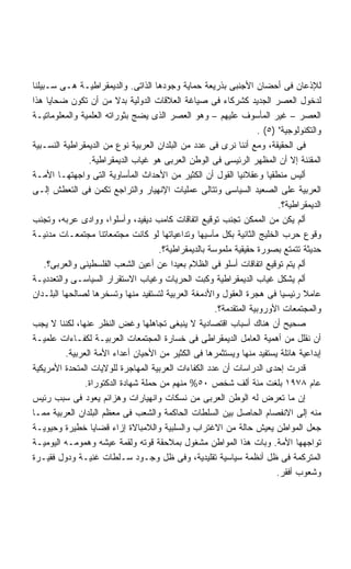 ‫ﻟﻺﺫﻋﺎﻥ ﻓﻰ ﺃﺤﻀﺎﻥ ﺍﻷﺠﻨﺒﻰ ﺒﺫﺭﻴﻌﺔ ﺤﻤﺎﻴﺔ ﻭﺠﻭﺩﻫﺎ ﺍﻟﺫﺍﺘﻰ. ﻭﺍﻟﺩﻴﻤﻘﺭﺍﻁﻴـﺔ ﻫـﻰ ﺴـﺒﻴﻠﻨﺎ‬
‫ﻟﺩﺨﻭل ﺍﻟﻌﺼﺭ ﺍﻟﺠﺩﻴﺩ ﻜﺸﺭﻜﺎﺀ ﻓﻰ ﺼﻴﺎﻏﺔ ﺍﻟﻌﻼﻗﺎﺕ ﺍﻟﺩﻭﻟﻴﺔ ﺒﺩﻻ ﻤﻥ ﺃﻥ ﺘﻜﻭﻥ ﻀﺤﺎﻴﺎ ﻫﺫﺍ‬
‫ﺍﻟﻌﺼﺭ – ﻏﻴﺭ ﺍﻟﻤﺄﺴﻭﻑ ﻋﻠﻴﻬﻡ – ﻭﻫﻭ ﺍﻟﻌﺼﺭ ﺍﻟﺫﻯ ﻴﻀﺞ ﺒﺜﻭﺭﺍﺘﻪ ﺍﻟﻌﻠﻤﻴﺔ ﻭﺍﻟﻤﻌﻠﻭﻤﺎﺘﻴـﺔ‬
                                                                     ‫ﻭﺍﻟﺘﻜﻨﻭﻟﻭﺠﻴﺔ )٥( .‬
‫ﻓﻰ ﺍﻟﺤﻘﻴﻘﺔ، ﻭﻤﻊ ﺃﻨﻨﺎ ﻨﺭﻯ ﻓﻰ ﻋﺩﺩ ﻤﻥ ﺍﻟﺒﻠﺩﺍﻥ ﺍﻟﻌﺭﺒﻴﺔ ﻨﻭﻉ ﻤﻥ ﺍﻟﺩﻴﻤﻘﺭﺍﻁﻴﺔ ﺍﻟﻨﺴـﺒﻴﺔ‬
                 ‫ﺍﻟﻤﻘﻨﻨﺔ ﺇﻻ ﺃﻥ ﺍﻟﻤﻅﻬﺭ ﺍﻟﺭﺌﻴﺴﻰ ﻓﻰ ﺍﻟﻭﻁﻥ ﺍﻟﻌﺭﺒﻰ ﻫﻭ ﻏﻴﺎﺏ ﺍﻟﺩﻴﻤﻘﺭﺍﻁﻴﺔ.‬
‫ﺃﻟﻴﺱ ﻤﻨﻁﻘﻴﺎ ﻭﻋﻘﻼﻨﻴﺎ ﺍﻟﻘﻭل ﺃﻥ ﺍﻟﻜﺜﻴﺭ ﻤﻥ ﺍﻷﺤﺩﺍﺙ ﺍﻟﻤﺄﺴﺎﻭﻴﺔ ﺍﻟﺘﻰ ﻭﺍﺠﻬﺘﻬـﺎ ﺍﻷﻤـﺔ‬
                                                                        ‫ﹰ‬
‫ﺍﻟﻌﺭﺒﻴﺔ ﻋﻠﻰ ﺍﻟﺼﻌﻴﺩ ﺍﻟﺴﻴﺎﺴﻰ ﻭﺘﺘﺎﻟﻰ ﻋﻤﻠﻴﺎﺕ ﺍﻹﻨﻬﻴﺎﺭ ﻭﺍﻟﺘﺭﺍﺠﻊ ﺘﻜﻤﻥ ﻓﻰ ﺍﻟﺘﻌﻁﺵ ﺇﻟـﻰ‬
                                                                           ‫ﺍﻟﺩﻴﻤﻘﺭﺍﻁﻴﺔ؟.‬
‫ﺃﻟﻡ ﻴﻜﻥ ﻤﻥ ﺍﻟﻤﻤﻜﻥ ﺘﺠﻨﺏ ﺘﻭﻗﻴﻊ ﺍﺘﻔﺎﻗﺎﺕ ﻜﺎﻤﺏ ﺩﻴﻔﻴﺩ، ﻭﺃﺴﻠﻭﺍ، ﻭﻭﺍﺩﻯ ﻋﺭﺒﻪ، ﻭﺘﺠﻨﺏ‬
‫ﻭﻗﻭﻉ ﺤﺭﺏ ﺍﻟﺨﻠﻴﺞ ﺍﻟﺜﺎﻨﻴﺔ ﺒﻜل ﻤﺂﺴﻴﻬﺎ ﻭﺘﺩﺍﻋﻴﺎﺘﻬﺎ ﻟﻭ ﻜﺎﻨﺕ ﻤﺠﺘﻤﻌﺎﺘﻨﺎ ﻤﺠﺘﻤﻌـﺎﺕ ﻤﺩﻨﻴـﺔ‬
                                      ‫ﺤﺩﻴﺜﺔ ﺘﺘﻤﺘﻊ ﺒﺼﻭﺭﺓ ﺤﻘﻴﻘﻴﺔ ﻤﻠﻤﻭﺴﺔ ﺒﺎﻟﺩﻴﻤﻘﺭﺍﻁﻴﺔ؟.‬
     ‫ﺃﻟﻡ ﻴﺘﻡ ﺘﻭﻗﻴﻊ ﺍﺘﻔﺎﻗﺎﺕ ﺃﺴﻠﻭ ﻓﻰ ﺍﻟﻅﻼﻡ ﺒﻌﻴﺩﺍ ﻋﻥ ﺃﻋﻴﻥ ﺍﻟﺸﻌﺏ ﺍﻟﻔﻠﺴﻁﻴﻨﻰ ﻭﺍﻟﻌﺭﺒﻰ؟.‬
‫ﺃﻟﻡ ﻴﺸﻜل ﻏﻴﺎﺏ ﺍﻟﺩﻴﻤﻘﺭﺍﻁﻴﺔ ﻭﻜﺒﺕ ﺍﻟﺤﺭﻴﺎﺕ ﻭﻏﻴﺎﺏ ﺍﻻﺴﺘﻘﺭﺍﺭ ﺍﻟﺴﻴﺎﺴـﻰ ﻭﺍﻟﺘﻌﺩﺩﻴـﺔ‬
‫ﻋﺎﻤﻼ ﺭﺌﻴﺴﻴﺎ ﻓﻰ ﻫﺠﺭﺓ ﺍﻟﻌﻘﻭل ﻭﺍﻷﺩﻤﻐﺔ ﺍﻟﻌﺭﺒﻴﺔ ﻟﺘﺴﺘﻔﻴﺩ ﻤﻨﻬﺎ ﻭﺘﺴﺨﺭﻫﺎ ﻟﺼﺎﻟﺤﻬﺎ ﺍﻟﺒﻠـﺩﺍﻥ‬  ‫ﹰ‬
                                                       ‫ﻭﺍﻟﻤﺠﺘﻤﻌﺎﺕ ﺍﻷﻭﺭﻭﺒﻴﺔ ﺍﻟﻤﺘﻘﺩﻤﺔ؟.‬
‫ﺼﺤﻴﺢ ﺃﻥ ﻫﻨﺎﻙ ﺃﺴﺒﺎﺏ ﺍﻗﺘﺼﺎﺩﻴﺔ ﻻ ﻴﻨﺒﻐﻰ ﺘﺠﺎﻫﻠﻬﺎ ﻭﻏﺽ ﺍﻟﻨﻅﺭ ﻋﻨﻬﺎ، ﻟﻜﻨﻨﺎ ﻻ ﻴﺠﺏ‬
‫ﺃﻥ ﻨﻘﻠل ﻤﻥ ﺃﻫﻤﻴﺔ ﺍﻟﻌﺎﻤل ﺍﻟﺩﻴﻤﻘﺭﺍﻁﻰ ﻓﻰ ﺨﺴﺎﺭﺓ ﺍﻟﻤﺠﺘﻤﻌﺎﺕ ﺍﻟﻌﺭﺒﻴـﺔ ﻟﻜﻔـﺎﺀﺍﺕ ﻋﻠﻤﻴـﺔ‬
          ‫ﺇﺒﺩﺍﻋﻴﺔ ﻫﺎﺌﻠﺔ ﻴﺴﺘﻔﻴﺩ ﻤﻨﻬﺎ ﻭﻴﺴﺘﺜﻤﺭﻫﺎ ﻓﻰ ﺍﻟﻜﺜﻴﺭ ﻤﻥ ﺍﻷﺤﻴﺎﻥ ﺃﻋﺩﺍﺀ ﺍﻷﻤﺔ ﺍﻟﻌﺭﺒﻴﺔ.‬
‫ﻗﺩﺭﺕ ﺇﺤﺩﻯ ﺍﻟﺩﺭﺍﺴﺎﺕ ﺃﻥ ﻋﺩﺩ ﺍﻟﻜﻔﺎﺀﺍﺕ ﺍﻟﻌﺭﺒﻴﺔ ﺍﻟﻤﻬﺎﺠﺭﺓ ﻟﻠﻭﻻﻴﺎﺕ ﺍﻟﻤﺘﺤﺩﺓ ﺍﻷﻤﺭﻴﻜﻴﺔ‬
                ‫ﻋﺎﻡ ٨٧٩١ ﺒﻠﻐﺕ ﻤﺌﺔ ﺃﻟﻑ ﺸﺨﺹ ٠٥% ﻤﻨﻬﻡ ﻤﻥ ﺤﻤﻠﺔ ﺸﻬﺎﺩﺓ ﺍﻟﺩﻜﺘﻭﺭﺍﺓ.‬
‫ﺇﻥ ﻤﺎ ﺘﻌﺭﺽ ﻟﻪ ﺍﻟﻭﻁﻥ ﺍﻟﻌﺭﺒﻰ ﻤﻥ ﻨﺴﻜﺎﺕ ﻭﺍﻨﻬﻴﺎﺭﺍﺕ ﻭﻫﺯﺍﺌﻡ ﻴﻌﻭﺩ ﻓﻰ ﺴﺒﺏ ﺭﺌﻴﺱ‬
‫ﻤﻨﻪ ﺇﻟﻰ ﺍﻻﻨﻔﺼﺎﻡ ﺍﻟﺤﺎﺼل ﺒﻴﻥ ﺍﻟﺴﻠﻁﺎﺕ ﺍﻟﺤﺎﻜﻤﺔ ﻭﺍﻟﺸﻌﺏ ﻓﻰ ﻤﻌﻅﻡ ﺍﻟﺒﻠﺩﺍﻥ ﺍﻟﻌﺭﺒﻴﺔ ﻤﻤـﺎ‬
‫ﺠﻌل ﺍﻟﻤﻭﺍﻁﻥ ﻴﻌﻴﺵ ﺤﺎﻟﺔ ﻤﻥ ﺍﻻﻏﺘﺭﺍﺏ ﻭﺍﻟﺴﻠﺒﻴﺔ ﻭﺍﻟﻼﻤﺒﺎﻻﺓ ﺇﺯﺍﺀ ﻗﻀﺎﻴﺎ ﺨﻁﻴﺭﺓ ﻭﺤﻴﻭﻴـﺔ‬
‫ﺘﻭﺍﺠﻬﻬﺎ ﺍﻷﻤﺔ. ﻭﺒﺎﺕ ﻫﺫﺍ ﺍﻟﻤﻭﺍﻁﻥ ﻤﺸﻐﻭل ﺒﻤﻼﺤﻘﺔ ﻗﻭﺘﻪ ﻭﻟﻘﻤﺔ ﻋﻴﺸﻪ ﻭﻫﻤﻭﻤـﻪ ﺍﻟﻴﻭﻤﻴـﺔ‬
‫ﺍﻟﻤﺘﺭﻜﻤﺔ ﻓﻰ ﻅل ﺃﻨﻅﻤﺔ ﺴﻴﺎﺴﻴﺔ ﺘﻘﻠﻴﺩﻴﺔ، ﻭﻓﻰ ﻅل ﻭﺠـﻭﺩ ﺴـﻠﻁﺎﺕ ﻏﻨﻴـﺔ ﻭﺩﻭل ﻓﻘﻴـﺭﺓ‬
                                                                          ‫ﻭﺸﻌﻭﺏ ﺃﻓﻘﺭ.‬
 