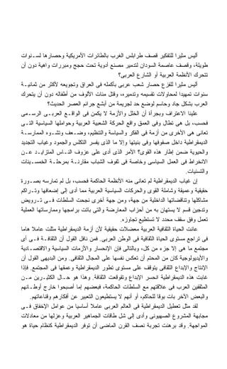 ‫ﺃﻟﻴﺱ ﻤﺜﻴﺭﺍ ﻟﻠﺘﻔﻜﻴﺭ ﻗﺼﻑ ﻁﺭﺍﺒﻠﺱ ﺍﻟﻐﺭﺏ ﺒﺎﻟﻁﺎﺌﺭﺍﺕ ﺍﻷﻤﺭﻴﻜﻴﺔ ﻭﺤﺼﺎﺭﻫﺎ ﻟﺴـﻨﻭﺍﺕ‬‫ﹰ‬
‫ﻁﻭﻴﻠﺔ، ﻭﻗﺼﻑ ﻋﺎﺼﻤﺔ ﺍﻟﺴﻭﺩﺍﻥ ﻟﺘﺩﻤﻴﺭ ﻤﺼﻨﻊ ﺃﺩﻭﻴﺔ ﺘﺤﺕ ﺤﺠﺞ ﻭﻤﺒﺭﺭﺍﺕ ﻭﺍﻫﻴﺔ ﺩﻭﻥ ﺃﻥ‬
                                            ‫ﺘﺘﺤﺭﻙ ﺍﻷﻨﻅﻤﺔ ﺍﻟﻌﺭﺒﻴﺔ ﺃﻭ ﺍﻟﺸﺎﺭﻉ ﺍﻟﻌﺭﺒﻰ؟‬
‫ﺃﻟﻴﺱ ﻤﺜﻴﺭﺍ ﻟﻠﻔﺯﻉ ﺤﺼﺎﺭ ﺸﻌﺏ ﻋﺭﺒﻰ ﺒﺄﻜﻤﻠﻪ ﻓﻰ ﺍﻟﻌﺭﺍﻕ ﻭﺘﺠﻭﻴﻌﻪ ﻷﻜﺜﺭ ﻤﻥ ﺜﻤﺎﻨﻴـﺔ‬
‫ﺴﻨﻭﺍﺕ ﺘﻤﻬﻴﺩﺍ ﻟﻤﺤﺎﻭﻻﺕ ﺘﻘﺴﻴﻤﻪ ﻭﺘﺩﻤﻴﺭﻩ، ﻭﻗﺘل ﻤﺌﺎﺕ ﺍﻷﻟﻭﻑ ﻤﻥ ﺃﻁﻔﺎﻟﻪ ﺩﻭﻥ ﺃﻥ ﻴﺘﺤﺭﻙ‬
                                                                        ‫ﹰ‬
              ‫ﺍﻟﻌﺭﺏ ﺒﺸﻜل ﺠﺎﺩ ﻭﺤﺎﺴﻡ ﻟﻭﻀﻊ ﺤﺩ ﻟﺠﺭﻴﻤﺔ ﻤﻥ ﺃﺒﺸﻊ ﺠﺭﺍﺌﻡ ﺍﻟﻌﺼﺭ ﺍﻟﺤﺩﻴﺙ؟‬
‫ﻋﻠﻴﻨﺎ ﺍﻻﻋﺘﺭﺍﻑ ﻭﺒﺠﺭﺃﺓ ﺃﻥ ﺍﻟﺨﻠل ﻭﺍﻷﺯﻤﺔ ﻻ ﻴﻜﻤﻥ ﻓﻰ ﺍﻟﻭﺍﻗـﻊ ﺍﻟﻌﺭﺒـﻰ ﺍﻟﺭﺴـﻤﻰ‬
‫ﻓﺤﺴﺏ، ﺒل ﻫﻰ ﺘﻁﺎل ﻭﻓﻰ ﺍﻟﻌﻤﻕ ﻭﺍﻗﻊ ﺍﻟﺤﺭﻜﺔ ﺍﻟﺸﻌﺒﻴﺔ ﺍﻟﻌﺭﺒﻴﺔ ﻭﺤﻭﺍﻤﻠﻬﺎ ﺍﻟﺴﻴﺎﺴﻴﺔ ﺍﻟﺘـﻰ‬
‫ﺘﻌﺎﻨﻰ ﻫﻰ ﺍﻷﺨﺭﻯ ﻤﻥ ﺃﺯﻤﺔ ﻓﻰ ﺍﻟﻔﻜﺭ ﻭﺍﻟﺴﻴﺎﺴﺔ ﻭﺍﻟﺘﻨﻅﻴﻡ، ﻭﻀـﻌﻑ ﻭﺘﺸـﻭﻩ ﺍﻟﻤﻤﺎﺭﺴـﺔ‬
‫ﺍﻟﺩﻴﻤﻘﺭﺍﻁﻴﺔ ﺩﺍﺨل ﺼﻔﻭﻓﻬﺎ ﻭﻓﻰ ﺒﻨﻴﺘﻬﺎ ﻭﺇﻻ ﻤﺎ ﺍﻟﺫﻯ ﻴﻔﺴﺭ ﺍﻟﺘﻜﻠﺱ ﻭﺍﻟﺠﻤﻭﺩ ﻭﻏﻴﺎﺏ ﺍﻟﺘﺠﺩﻴﺩ‬
‫ﻭﺍﻟﺤﻴﻭﻴﺔ ﻀﻤﻥ ﺇﻁﺎﺭ ﻫﺫﻩ ﺍﻟﻘﻭﻯ؟ ﺍﻷﻤﺭ ﺍﻟﺫﻯ ﺃﺩﻯ ﻋﻠﻰ ﻋﺯﻭﻑ ﺍﻟﻨـﺎﺱ ﺍﻟﻤﺘﺯﺍﻴـﺩ ﻋـﻥ‬
‫ﺍﻻﻨﺨﺭﺍﻁ ﻓﻰ ﺍﻟﻌﻤل ﺍﻟﺴﻴﺎﺴﻰ ﻭﺨﺎﺼﺔ ﻓﻰ ﺜﻔﻭﻑ ﺍﻟﺸﺒﺎﺏ ﻤﻘﺎﺭﻨـﺔ ﺒﻤﺭﺤﻠـﺔ ﺍﻟﺨﻤﺴـﻴﻨﺎﺕ‬
                                                                          ‫ﻭﺍﻟﺘﺴﻨﻴﺎﺕ.‬
‫ﺇﻥ ﻏﻴﺎﺏ ﺍﻟﺩﻴﻤﻘﺭﺍﻁﻴﺔ ﻟﻡ ﺘﻌﺎﻨﻰ ﻤﻨﻪ ﺍﻷﻨﻅﻤﺔ ﺍﻟﺤﺎﻜﻤﺔ ﻓﺤﺴﺏ، ﺒل ﻟﻡ ﺘﻤﺎﺭﺴﻪ ﺒﺼـﻭﺭﺓ‬
‫ﺤﻘﻴﻘﻴﺔ ﻭﻋﻤﻴﻘﺔ ﻭﺸﺎﻤﻠﺔ ﺍﻟﻘﻭﻯ ﻭﺍﻟﺤﺭﻜﺎﺕ ﺍﻟﺴﻴﺎﺴﻴﺔ ﺍﻟﻌﺭﺒﻴﺔ ﻤﻤﺎ ﺃﺩﻯ ﺇﻟﻰ ﺇﻀﻌﺎﻓﻬﺎ ﻭﺘـﺭﺍﻜﻡ‬
‫ﻤﺸﺎﻜﻠﻬﺎ ﻭﺘﻨﺎﻗﻀﺎﺘﻬﺎ ﺍﻟﺩﺍﺨﻠﻴﺔ ﻤﻥ ﺠﻬﺔ، ﻭﻤﻥ ﺠﻬﺔ ﺃﺨﺭﻯ ﻨﺠﺤﺕ ﺍﻟﺴﻠﻁﺎﺕ ﻓـﻰ ﺘـﺭﻭﻴﺽ‬
‫ﻭﺘﺩﺠﻴﻥ ﻗﺴﻡ ﻻ ﻴﺴﺘﻬﺎﻥ ﺒﻪ ﻤﻥ ﺃﺤﺯﺍﺏ ﺍﻟﻤﻌﺎﺭﻀﺔ ﻭﺍﻟﺘﻰ ﺒﺎﺘﺕ ﺒﺭﺍﻤﺠﻬﺎ ﻭﻤﻤﺎﺭﺴﺎﺘﻬﺎ ﺍﻟﻌﻤﻠﻴﺔ‬
                                             ‫ﺘﻌﻤل ﻭﻓﻕ ﺴﻘﻑ ﻤﺤﺩﺩ ﻻ ﺘﺴﺘﻁﻴﻊ ﺘﺠﺎﻭﺯﻩ.‬
‫ﻋﺎﻨﺕ ﺍﻟﺤﻴﺎﺓ ﺍﻟﺜﻘﺎﻓﻴﺔ ﺍﻟﻌﺭﺒﻴﺔ ﻤﻌﻀﻼﺕ ﺤﻘﻴﻘﻴﺔ ﻷﻥ ﺃﺯﻤﺔ ﺍﻟﺩﻴﻤﻘﺭﺍﻁﻴﺔ ﻤﺜﻠﺕ ﻋﺎﻤﻼ ﻫﺎﻤﺎ‬
‫ﻓﻰ ﺘﺭﺍﺠﻊ ﻤﺴﺘﻭﻯ ﺍﻟﺤﻴﺎﺓ ﺍﻟﺜﻘﺎﻓﻴﺔ ﻓﻰ ﺍﻟﻭﻁﻥ ﺍﻟﻌﺭﺒﻰ. ﻓﻤﻥ ﻨﺎﻓل ﺍﻟﻘﻭل ﺃﻥ ﺍﻟﺜﻘﺎﻓـﺔ ﻓـﻰ ﺃﻯ‬
‫ﻤﺠﺘﻤﻊ ﻤﺎ ﻫﻰ ﺇﻻ ﺠﺯﺀ ﻤﻥ ﻜل، ﻭﺒﺎﻟﺘﺎﻟﻰ ﻓﺈﻥ ﺍﻹﻨﺤﺴﺎﺭ ﻭﺍﻷﺯﻤﺎﺕ ﺍﻟﺴﻴﺎﺴﻴﺔ ﻭﺍﻻﻗﺘﺼـﺎﺩﻴﺔ‬
‫ﻭﺍﻷﻴﺩﻴﻭﻟﻭﺠﻴﺔ ﻜﺎﻥ ﻤﻥ ﺍﻟﻤﺤﺘﻡ ﺃﻥ ﺘﻌﻜﺱ ﻨﻔﺴﻬﺎ ﻋﻠﻰ ﺍﻟﻤﺠﺎل ﺍﻟﺜﻘﺎﻓﻰ. ﻭﻤﻥ ﺍﻟﺒﺩﻴﻬﻰ ﺍﻟﻘﻭل ﺃﻥ‬
‫ﺍﻹﻨﺘﺎﺝ ﻭﺍﻹﺒﺩﺍﻉ ﺍﻟﺜﻘﺎﻓﻰ ﻴﺘﻭﻗﻑ ﻋﻠﻰ ﻤﺴﺘﻭﻯ ﺘﻁﻭﺭ ﺍﻟﺩﻴﻤﻘﺭﺍﻁﻴﺔ ﻭﻋﻤﻘﻬﺎ ﻓﻰ ﺍﻟﻤﺠﺘﻤﻊ. ﻓﺈﺫﺍ‬
‫ﻏﺎﺒﺕ ﻫﺫﻩ ﺍﻟﺩﻴﻤﻘﺭﺍﻁﻴﺔ ﺍﻨﺤﺴﺭ ﺍﻹﺒﺩﺍﻉ ﻭﺘﻘﻭﻗﻌﺕ ﺍﻟﺜﻘﺎﻓﺔ. ﻭﻫﺫﺍ ﻫﻭ ﺤـﺎل ﺍﻟﻜﺜﻴـﺭﻴﻥ ﻤـﻥ‬
‫ﺍﻟﻤﺜﻘﻔﻴﻥ ﺍﻟﻌﺭﺏ ﻓﻰ ﻋﻼﻗﺘﻬﻡ ﻤﻊ ﺍﻟﺴﻠﻁﺎﺕ ﺍﻟﺤﺎﻜﻤﺔ، ﻓﺒﻌﻀﻬﻡ ﺇﻤﺎ ﺃﺼﺒﺤﻭﺍ ﺨﺎﺭﺝ ﺃﻭﻁـﺎﻨﻬﻡ‬
     ‫ﻭﺍﻟﺒﻌﺽ ﺍﻵﺨﺭ ﺒﺎﺕ ﺒﻭﻗﺎ ﻟﻠﺤﺎﻜﻡ، ﺃﻭ ﺃﻨﻬﻡ ﻻ ﻴﺴﺘﻁﻴﻌﻭﻥ ﺍﻟﺘﻌﺒﻴﺭ ﻋﻥ ﺃﻓﻜﺎﺭﻫﻡ ﻭﻗﻨﺎﻋﺎﺘﻬﻡ.‬
‫ﻟﻘﺩ ﻤﺜل ﺘﻌﻁﻴل ﺍﻟﺩﻴﻤﻘﺭﺍﻁﻴﺔ ﻓﻰ ﺍﻟﻌﺎﻟﻡ ﺍﻟﻌﺭﺒﻰ ﻋﺎﻤﻼ ﺃﺴﺎﺴﻴﺎ ﻤﻥ ﻋﻭﺍﻤل ﺍﻹﺨﻔﺎﻕ ﻓـﻰ‬
                         ‫ﹰ‬      ‫ﹰ‬
‫ﻤﺠﺎﺒﻬﺔ ﺍﻟﻤﺸﺭﻭﻉ ﺍﻟﺼﻬﻴﻭﻨﻰ ﻭﺃﺩﻯ ﺇﻟﻰ ﺸل ﻁﺎﻗﺎﺕ ﺍﻟﺠﻤﺎﻫﻴﺭ ﺍﻟﻌﺭﺒﻴﺔ ﻭﻋﺯﻟﻬﺎ ﻤﻥ ﻤﻌﺎﺩﻻﺕ‬
‫ﺍﻟﻤﻭﺍﺠﻬﺔ. ﻭﻗﺩ ﺒﺭﻫﻨﺕ ﺘﺠﺭﺒﺔ ﻨﺼﻑ ﺍﻟﻘﺭﻥ ﺍﻟﻤﺎﻀﻰ ﺃﻥ ﺘﻭﻓﺭ ﺍﻟﺩﻴﻤﻘﺭﺍﻁﻴﺔ ﻜﻨﻅﺎﻡ ﺤﻴﺎﺓ ﻫﻭ‬
 