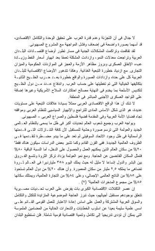 ‫ﻻ ﺠﺩﺍل ﻓﻰ ﺃﻥ ﺍﻟﺘﺠﺯﺌﺔ ﻭﻋﺩﻡ ﻗﺩﺭﺓ ﺍﻟﻌﺭﺏ ﻋﻠﻰ ﺘﺤﻘﻴﻕ ﺍﻟﻭﺤﺩﺓ ﻭﺍﻟﺘﻜﺎﻤل ﺍﻻﻗﺘﺼﺎﺩﻯ،‬
          ‫ﻗﺩ ﺃﺴﻬﻤﺎ ﺒﺼﻭﺭﺓ ﻭﺍﻀﺤﺔ ﻓﻰ ﺇﻀﻌﺎﻑ ﻭﻓﺸل ﺍﻟﻤﻭﺍﺠﻬﺔ ﻤﻊ ﺍﻟﻤﺸﺭﻭﻉ ﺍﻟﺼﻬﻴﻭﻨﻰ.‬
‫ﻟﻘﺩ ﺘﻔﺎﻗﻤﺕ ﻭﺘﺭﺍﻜﻤﺕ ﺍﻟﻤﺸﻜﻼﺕ ﺍﻟﺠﺩﻴﺔ ﻓﻰ ﻤﺴﺎﺭ ﺘﻁﻭﺭ ﺃﻭﻀﺎﻉ ﺍﻗﺘﺼـﺎﺩﺍﺕ ﺍﻟﺒﻠـﺩﺍﻥ‬
‫ﺍﻟﻌﺭﺒﻴﺔ ﻭﺘﺭﺍﺠﻌﺕ ﻤﻌﺩﻻﺕ ﺍﻟﻨﻤﻭ، ﻭﺍﺯﺩﺍﺩﺕ ﺍﻟﻤﺸﻜﻠﺔ ﺘﻌﻤﻘﺎ ﺒﻌﺩ ﺍﻨﻬﻴﺎﺭ ﺃﺴﻌﺎﺭ ﺍﻟﻨﻔﻁ ﻭﺯﻴـﺎﺩﺓ‬
‫ﻋﺏﺀ ﺍﻹﻨﻔﺎﻕ ﺍﻟﻌﺴﻜﺭﻯ ﻭﺒﺭﻭﺯ ﻤﻅﺎﻫﺭ ﺍﻷﺯﻤﺔ ﻭﺍﻟﻌﺠﺯ ﻓﻰ ﺍﻟﻤﻭﺍﺯﻨﺎﺕ ﺍﻟﺤﻜﻭﻤﻴﺔ ﻭﺍﻟﻤﻴﺯﺍﻥ‬
‫ﺍﻟﺘﺠﺎﺭﻯ. ﻤﻊ ﺍﺯﺩﻴﺎﺩ ﺨﻁﻭﺭﺓ ﺍﻟﺘﺒﻌﻴﺔ ﺍﻟﻐﺫﺍﺌﻴﺔ. ﻭﻫﻜﺫﺍ ﺘﺘﺩﻫﻭﺭ ﺍﻷﻭﻀﺎﻉ ﺍﻻﻗﺘﺼﺎﺩﻴﺔ ﻟﻠﺒﻠـﺩﺍﻥ‬
‫ﺍﻟﻌﺭﺒﻴﺔ ﻜل ﻋﻠﻰ ﺤﺩﺓ، ﻭﺍﺯﺩﺍﺩﺍﺕ ﺍﻟﺼﻭﺭﺓ ﻭﺍﻟﻭﺍﻗﻊ ﺨﻁﻭﺭﺓ ﺒﻌـﺩ ﺤـﺭﺏ ﺍﻟﺨﻠـﻴﺞ ﺍﻟﺜﺎﻨﻴـﺔ‬
‫ﺒﺘﻜﺎﻟﻴﻔﻬﺎ ﺍﻟﺨﻴﺎﻟﻴﺔ ﺍﻟﺘﻰ ﺘﻡ ﺘﻐﻁﻴﺘﻬﺎ ﻋﻠﻰ ﺤﺴﺎﺏ ﺍﻟﻌﺭﺏ. ﻭﺍﻨﺩﻓﺎﻉ ﻋـﺩﺩ ﻤـﻥ ﺩﻭل ﺍﻟﺨﻠـﻴﺞ‬
‫ﻟﺘﻜﺩﻴﺱ ﺍﻷﺴﻠﺤﺔ ﺒﻤﺎ ﻴﺨﺩﻡ ﻓﻰ ﺍﻟﻨﻬﺎﻴﺔ ﻤﺼﺎﻟﺢ ﺍﺤﺘﻜﺎﺭﺍﺕ ﺍﻟﺴﻼﺡ ﺍﻷﻤﺭﻴﻜﻴﺔ ﻭﻏﻴﺭﻫﺎ ﺇﻀﺎﻓﺔ‬
                                    ‫ﻋﻠﻰ ﺍﻟﺘﻭﺍﺠﺩ ﺍﻟﻌﺴﻜﺭﻯ ﺍﻷﺠﻨﺒﻰ ﺍﻟﻤﺒﺎﺸﺭ ﻓﻰ ﺍﻟﻤﻨﻁﻘﺔ.‬
‫ﻻ ﺸﻙ ﺃﻥ ﻫﺫﺍ ﺍﻟﻭﺍﻗﻊ ﺍﻻﻗﺘﺼﺎﺩﻯ ﺍﻟﻌﺭﺒﻰ ﻤﻤﺜﻼ ﺒﺴﻴﺎﺩﺓ ﻋﻼﻗﺎﺕ ﺍﻟﺘﺒﻌﻴﺔ ﻋﻠﻰ ﻤﺴﺘﻭﻴﺎﺕ‬
‫ﻋﺩﻴﺩﺓ، ﻫﻭ ﺍﻟﺫﻯ ﺸﻜل ﺍﻻﺴﺎﺱ ﺍﻟﻤﺎﺩﻯ ﻟﻠﺘﺭﺍﺠﻊ ﻭﺍﻹﻨﻬﻴﺎﺭ ﺍﻟﺴﻴﺎﺴﻴﻰ ﻟﻠﻨﻅﺎﻡ ﺍﻟﻌﺭﺒﻰ ﻭﻤﻭﺍﻗﻔﻪ‬
     ‫ﺘﺠﺎﻩ ﻗﻀﺎﻴﺎ ﺍﻷﻤﺔ ﺍﻟﻌﺭﺒﻴﺔ ﻭﻓﻰ ﺍﻟﻤﻘﺩﻤﺔ ﻗﻀﻴﺔ ﻓﻠﺴﻁﻴﻥ ﻭﺍﻟﺼﺭﺍﻉ ﺍﻟﻌﺭﺒﻰ – ﺍﻟﺼﻬﻴﻭﻨﻰ.‬
‫ﻭﻴﻭﺍﺠﻪ ﺍﻟﻌﺭﺏ ﻭﺠﻤﻴﻊ ﺸﻌﻭﺏ ﺍﻟﻌﺎﻟﻡ ﺘﺤﺩﻴﺎﺕ ﺃﻜﺒﺭ ﻓﻰ ﻅل ﻤﺎ ﻴﺴﻤﻰ ﺒﺎﻟﻨﻅﺎﻡ ﺍﻟﻌـﺎﻟﻤﻰ‬
‫ﺍﻟﺠﺩﻴﺩ ﻭﺍﻟﻌﻭﻟﻤﺔ ﺍﻟﺘﻰ ﺘﺭﺴﻡ ﺼﻭﺭﺓ ﻭﺤﺸﻴﺔ ﻟﻠﻤﺴﺘﻘﺒل ﻷﻥ ﻜﺎﻓﺔ ﺍﻟﺘﻨـﺎﺯﻻﺕ ﺍﻟﺘـﻰ ﻗـﺩﻤﺘﻬﺎ‬
‫ﺍﻟﺭﺃﺴﻤﺎﻟﻴﺔ ﻓﻰ ﻅل ﻭﺠﻭﺩ ﺍﻻﺘﺤﺎﺩ ﺍﻟﺴﻭﻓﻴﺘﻰ ﻟﻡ ﺘﻌﺩ ﻋﻠﻰ ﻤﺎ ﻴﺒﺩﻭ ﻤﻀـﻁﺭﺓ ﻟﺘﻘـﺩﻤﻬﺎ ﻓـﻰ‬
‫ﺍﻟﻅﺭﻭﻑ ﺍﻟﻌﺎﻟﻤﻴﺔ ﺍﻟﺠﺩﻴﺩﺓ. ﻓﻔﻰ ﺍﻟﻘﺭﻥ ﺍﻟﻘﺎﺩﻡ ﻭﻜﻤﺎ ﺘﺸﻴﺭ ﺒﻌﺽ ﺍﻟﺩﺭﺍﺴﺎﺕ ﺴﻴﻜﻭﻥ ﻫﻨﺎﻙ ﻓﻘﻁ‬
‫٠٢% ﻤﻥ ﺴﻜﺎﻥ ﺍﻟﻌﺎﻟﻡ ﺍﻟﺫﻴﻥ ﻴﻤﻜﻨﻬﻡ ﺍﻟﻌﻤل ﻭﺍﻟﺤﺼﻭل ﻋﻠﻰ ﺍﻟﺩﺨل، ﺃﻤﺎ ﺍﻟﻨﺴﺒﺔ ﺍﻟﺒﺎﻗﻴﺔ ٠٨%‬
‫ﻓﺘﻤﺜل ﺍﻟﺴﻜﺎﻥ ﺍﻟﻔﺎﺌﻀﻴﻥ ﻋﻥ ﺍﻟﺤﺎﺠﺔ. ﻭﻤﻊ ﻨﻤﻭ ﺍﻟﻌﻭﻟﻤﺔ ﻴﺯﺩﺍﺩ ﺘﺭﻜﺯ ﺍﻟﺜﺭﻭﺓ ﻭﺘﺘﺴﻊ ﺍﻟﻔـﺭﻭﻕ‬
‫ﺒﻴﻥ ﺍﻟﺒﺸﺭ ﻭﺍﻟﺩﻭل ﺇﺘﺴﺎﻋﺎ ﻻ ﻤﺜﻴل ﻟﻪ ﺤﻴﺙ ﻴﻤﻠﻙ ﺍﻟﻴﻭﻡ ٨٥٣ ﻤﻠﻴﺎﺭﺩﻴﺭﺍ ﻓﻰ ﺍﻟﻌـﺎﻟﻡ ﺜـﺭﻭﺓ‬
                                                              ‫ﹰ‬
‫ﺘﻀﺎﻫﻰ ﻤﺎ ﻴﻤﻠﻜﻪ ٥,٢ ﻤﻠﻴﺎﺭ ﻤﻥ ﺴﻜﺎﻥ ﺍﻟﻤﻌﻤﻭﺭﺓ. ﻭﺃﻥ ﻫﻨﺎﻙ ٠٢% ﻤﻥ ﺩﻭل ﺍﻟﻌﺎﻟﻡ ﺘﺴﺘﺤﻭﺫ‬
‫ﻋﻠﻰ ٥٨% ﻤﻥ ﺍﻟﻨﺎﺘﺞ ﺍﻟﻌﺎﻟﻤﻰ ﺍﻹﺠﻤﺎﻟﻰ، ﻭﻋﻠﻰ ٤٨% ﻤﻥ ﺍﻟﺘﺠﺎﺭﺓ ﺍﻟﻌﺎﻟﻤﻴﺔ، ﻭﻴﻤﺘﻠﻙ ﺴﻜﺎﻨﻬﺎ‬
                                           ‫٥٨% ﻤﻥ ﻤﺠﻤﻭﻉ ﺍﻟﻤﺩﺨﺭﺍﺕ ﺍﻟﻌﺎﻟﻤﻴﺔ )٧( .‬
‫ﺇﻥ ﻋﺼﺭ ﺍﻟﺘﻜﺘﻼﺕ ﺍﻻﻗﺘﺼﺎﺩﻴﺔ ﺍﻟﻜﺒﺭﻯ ﺒﺎﺕ ﻴﻔﺭﺽ ﻋﻠﻰ ﺍﻟﻌﺭﺏ ﺘﺤـﺩﻴﺎﺕ ﻤﺼـﻴﺭﻴﺔ‬
‫ﺘﺘﻌﻠﻕ ﺒﻭﺠﻭﺩﻫﻡ ﻤﺴﺘﻘﺒل ﺃﺠﻴﺎﻟﻬﻡ، ﺤﻴﺙ ﺘﺒﺭﺯ ﺍﻟﺤﺎﺠﺔ ﺍﻟﻤﻭﻀﻭﻋﻴﺔ ﺍﻟﻤﺘﺯﺍﻴﺩﺓ ﻟﻠﺘﻜﺘل ﻭﺍﻟﺘﻜﺎﻤل‬
‫ﻭﺍﻟﺴﻭﻕ ﺍﻟﻌﺭﺒﻴﺔ ﺍﻟﻤﺸﺘﺭﻜﺔ ﻭﺍﻟﻌﻤل ﻋﻠﻰ ﺍﺴﺎﺱ ﺇﻋﺎﺩﺓ ﺍﻻﻋﺘﺒﺎﺭ ﻟﻠﻌﻤل ﺍﻟﻘﻭﻤﻰ ﺍﻟﻘـﺎﺌﻡ ﻋﻠـﻰ‬
‫ﺍﺴﺱ ﻋﻠﻤﻴﺔ ﺴﻠﻴﻤﺔ ﺒﻌﻴﺩﺍ ﻋﻥ ﺍﺴﻠﻭﺏ ﺍﻟﺨﻁﺎﺒﺎﺕ ﻭﺍﻟﺸﻌﺎﺭﺍﺕ ﺍﻟﺨﺎﻟﻴﺔ ﻤﻥ ﺍﻟﻤﻀﺎﻤﻴﻥ ﺍﻟﻤﻠﻤﻭﺴﺔ‬
                                                                ‫ﹰ‬
‫ﺍﻟﺘﻰ ﻴﻤﻜﻥ ﺃﻥ ﺘﺅﺩﻯ ﺘﺩﺭﻴﺠﻴﺎ ﺇﻟﻰ ﺘﻜﺎﻤل ﻭﺘﻨﻤﻴﺔ ﺍﻗﺘﺼﺎﺩﻴﺔ ﻗﻭﻤﻴﺔ ﺸﺎﻤﻠﺔ. ﻓﻠﻥ ﺘﺴﺘﻁﻴﻊ ﺍﻟﺒﻠﺩﺍﻥ‬
                                                           ‫ﹰ‬
 