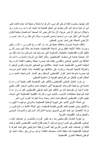 ‫ﻜﺎﻥ ﺇﻴﺠﺎﺒﻴﺎ ﻭﻤﻠﻤﻭﺴﺎ ﻟﻜﻨﻪ ﻟﻡ ﻴﻜﻥ ﻜل ﺸﻰﺀ ﻷﻥ ﻗﺭﺍﺀﺓ ﺸﺎﻤﻠﺔ ﻭﻋﻤﻴﻘﺔ ﻟﻤﺎ ﺤﺩﺙ ﻜﺎﻨﺕ ﺘﺸﻴﺭ‬
                                                                   ‫ﹰ‬         ‫ﹰ‬
‫ﺇﻟﻰ ﺃﻥ ﺸﻴﺌﺎ ﻨﻭﻋﻴﺎ ﺁﺨﺭ ﻜﺎﻥ ﻴﺤﺼل ﻓﻰ ﺍﻟﻌﻤﻕ ﻜﻨﺘﻴﺠﺔ ﻟﻤﺎ ﺍﻨﺘﻬﺕ ﺇﻟﻴـﻪ ﺤـﺭﺏ ﺤﺯﻴـﺭﺍﻥ‬‫ﹰ‬
‫ﻭﺍﺤﺘﻼل ﺇﺴﺭﺍﺌﻴل ﻷﺭﺍﺽ ﻋﺭﺒﻴﺔ، ﻷﻥ ﻫﺫﺍ ﻜﺎﻥ ﻴﻌﻨﻰ ﺃﻨﻨﺎ ﺃﺼﺒﺤﻨﺎ ﺃﻤﺎﻡ ﻗﻀﺎﻴﺎ ﻭﻁﻨﻴﺔ ﻟﻠﺒﻠﺩﺍﻥ‬
‫ﺍﻟﻌﺭﺒﻴﺔ ﺍﻟﺘﻰ ﺍﺤﺘل ﺠﺯﺀ ﻤﻥ ﺃﺭﻀﻬﺎ ﻭﺘﺴﻌﻰ ﻟﺘﺤﺭﻴﺭﻩ، ﻭﺒﺎﻟﺘـﺎﻟﻰ ﻁﻔـﻰ ﺸـﻌﺎﺭ ﺘﺤﺭﻴـﺭ‬
                                           ‫ﺍﻷﺭﺍﻀﻰ ﺍﻟﻤﺤﺘﻠﺔ ﻋﻠﻰ ﺸﻌﺎﺭ ﺘﺤﺭﻴﺭ ﻓﻠﺴﻁﻴﻥ.‬
‫ﺸﻜﻠﺕ ﻫﺯﻴﻤﺔ ﺤﺯﻴﺭﺍﻥ ﻤﻨﻌﻁﻔﺎ ﻋﻤﻴﻘﺎ ﻓﻰ ﻤﺴـﺎﺭ ﺍﻟﺼـﺭﺍﻉ ﺍﻟﻌﺭﺒـﻰ – ﺍﻹﺴـﺭﺍﺌﻴﻠﻰ‬
                                                     ‫ﹰ‬
‫ﻭﻋﺯﺯﺕ ﻤﻜﺎﻨﺔ ﺍﻹﺘﺠﺎﻩ ﺍﻟﻘﻁﺭﻯ ﻓﻰ ﺍﻟﺴﺎﺤﺔ ﺍﻟﻔﻠﺴﻁﻴﻨﻴﺔ، ﺨﺎﺼﺔ ﺒﻌﺩ ﺤﺎﻟﺔ ﺍﻟﻨﻬـﻭﺽ ﺍﻟﺘـﻰ‬
‫ﻤﺜﻠﺘﻬﺎ ﺍﻟﺜﻭﺭﺓ ﺍﻟﻔﻠﺴﻁﻴﻨﻴﺔ ﻭﺍﻟﻌﻤﻠﻴﺎﺕ ﺍﻟﻌﺴﻜﺭﻴﺔ ﺍﻟﺘﻰ ﻤﺎﺭﺴﺘﻬﺎ ﻀﺩ ﺇﺴﺭﺍﺌﻴل ﻭﻤﺎ ﻭﻟﺩﻩ ﺫﻟﻙ ﻤﻥ‬
‫ﺁﺜﺎﺭ ﺇﻴﺠﺎﺒﻴﺔ ﺨﺎﺼﺔ ﻓﻰ ﺼﻔﻭﻑ ﺍﻟﻔﻠﺴﻁﻴﻨﻴﻴﻥ. ﻭﻟﻜﻥ ﺍﻟﺨﻠل ﻓﻰ ﺍﻟﺭﺅﻴﺔ ﻭﺍﻟﻤﻤﺎﺭﺴـﺔ ﻟﺠـﺩل‬
‫ﺍﻟﻌﻼﻗﺔ ﺒﻴﻥ ﺍﻟﺒﻌﺩﻴﻥ ﺍﻟﻭﻁﻨﻰ ﻭﺍﻟﻘﻠﻭﻤﻰ ﻭﻗﻌﺕ ﻓﻴﻪ ﺒﺼﻭﺭﺓ ﻋﻤﻴﻘﺔ ﻭﺨﻁﻴﺭﺓ ﺍﻟﻘﻴﺎﺩﺓ ﺍﻟﺭﺴـﻤﻴﺔ‬
‫ﻟﻤﻨﻅﻤﺔ ﺍﻟﺘﺤﺭﻴﺭ ﺍﻟﻔﻠﺴﻁﻴﻨﻴﺔ ﻋﻨﺩﻤﺎ ﺃﻫﻤﻠﺕ ﻋﻼﻗﺎﺘﻬﺎ ﻤﻊ ﺍﻟﺠﻤﺎﻫﻴﺭ ﺍﻟﻌﺭﺒﻴﺔ ﻭﺍﻟﻘﻭﻯ ﺍﻟﻭﻁﻨﻴـﺔ‬
‫ﻭﺍﻟﺤﺭﻜﺔ ﺍﻟﺸﻌﺒﻴﺔ ﺍﻟﻌﺭﺒﻴﺔ، ﻭﺭﻜﺯﺕ ﻋﻠﻰ ﻋﻼﻗﺎﺘﻬﺎ ﻤﻊ ﺍﻷﻨﻅﻤﺔ، ﺒﺫﺍﺕ ﺍﻟﻭﻗﺕ ﺍﻟﺫﻯ ﻤﺎﺭﺴﺕ‬
‫ﻓﻴﻪ ﺒﺼﻭﺭﺓ ﻤﺸﻭﻫﺔ ﺸﻌﺎﺭ ﺍﻟﻘﺭﺍﺭ ﺍﻟﻔﻠﺴﻁﻴﻨﻰ ﺍﻟﻤﺴﺘﻘل ﻭﻫﻭ ﺍﻟﺸﻌﺎﺭ ﺍﻟﺫﻯ ﺸﺠﻌﻪ ﺍﻟﻌﺩﻴﺩ ﻤـﻥ‬
                          ‫ﺍﻟﺤﻜﺎﻡ ﺍﻟﻌﺭﺏ ﻟﻠﺘﺤﻠل ﻤﻥ ﺍﻟﺘﺯﺍﻤﺎﺘﻬﻡ ﺍﻟﻘﻭﻤﻴﺔ ﺇﺯﺍﺀ ﻗﻀﻴﺔ ﻓﻠﺴﻁﻴﻥ.‬
‫ﺇﻥ ﺇﺒﺭﺍﺯ ﺍﻟﻌﺎﻤل ﺍﻟﻭﻁﻨﻰ ﺍﻟﻔﻠﺴﻁﻴﻨﻰ ﻭﺍﻟﺘﺄﻜﻴﺩ ﻋﻠﻰ ﺍﻟﺸﺨﺼﻴﺔ ﺍﻟﻔﻠﺴـﻁﻴﻨﻴﺔ ﺃﻤـﺭ ﻫـﺎﻡ‬
‫ﺨﺎﺼﺔ ﻓﻰ ﻤﻭﺍﺠﻬﺔ ﺃﻁﺭﻭﺤﺎﺕ ﺍﻟﺼﻬﻴﻭﻨﻴﺔ ﺍﻟﺘﻰ ﺍﺴﺘﻬﺩﻓﺕ ﺘﺒﺩﻴﺩ ﻭﻁﻤﺱ ﺍﻟﻭﺠﻭﺩ ﺍﻟﻔﻠﺴـﻁﻴﻨﻰ‬
‫ﻋﻨﺩﻤﺎ ﺍﺩﻋﺕ ﺃﻥ ﻤﻘﻭﻤﺎﺘﻬﺎ ﻻﺒﺩ ﻤﻥ ﺍﻟﺘﺄﻜﻴﺩ ﻋﻠﻰ ﺍﻟﺒﻌﺩ ﺍﻟﻭﻁﻨﻰ ﺍﻟﻔﻠﺴﻁﻴﻨﻰ، ﻟﻜﻥ ﺇﺒـﺭﺍﺯ ﻫـﺫﺍ‬
‫ﺍﻟﺒﻌﺩ ﻟﻤﻭﺍﺠﻬﺔ ﻤﺨﻁﻁﺎﺕ ﺍﻟﺘﺫﻭﻴﺏ ﻭﺍﻟﺘﺒﺩﻴﺩ ﺸﻰﺀ ﻭﺍﻟﻨﺯﻋﺔ ﺍﻹﻗﻠﻴﻤﻴﺔ ﺍﻟﻔﻠﺴﻁﻴﻨﻴﺔ ﺍﻟﺘﻰ ﺸﻭﻫﺕ‬
       ‫ﻤﻔﻬﻭﻡ ﺍﻟﻘﺭﺍﺭ ﺍﻟﻔﻠﺴﻁﻴﻨﻰ ﺍﻟﻤﺴﺘﻘل ﺘﺤﺕ ﺸﻌﺎﺭ ﻭﺤﺩﻨﺎ ﻭﻤﺎﺫﺍ ﻓﻌل ﻟﻨﺎ ﺍﻟﻌﺭﺏ ﺸﻰﺀ ﺁﺨﺭ.‬
‫ﻓﻰ ﺍﻟﺤﺎﻟﺔ ﺍﻷﻭﻟﻰ ﺍﻟﺘﺄﻤﻴﺩ ﻋﻠﻰ ﺍﻟﻬﻭﻴﺔ ﺍﻟﻭﻁﻨﻴﺔ ﺍﻟﻔﺴﻁﻴﻨﻴﺔ ﺴﻼﺡ ﻓﻰ ﻤﻭﺍﺠﻬـﺔ ﺍﻟﺘﻬﻭﻴـﺩ‬
‫ﻭﺍﻹﻟﺤﺎﻕ ﻭﻟﻴﺱ ﻨﻘﻴﻀﻴﺎ ﻟﻠﺒﻌﺩ ﺍﻟﻘﻭﻤﻰ ﻟﻘﻀﻴﺔ ﻓﻠﺴﻁﻴﺕ، ﻭﻓﻰ ﺍﻟﺤﺎﻟﺔ ﺍﻟﺜﺎﻨﻴﺔ ﺴـﻼﺡ ﻟﺘﺒﺭﻴـﺭ‬
                                                                ‫ﹰ‬
‫ﻨﺯﻋﺔ ﺍﻻﻨﻔﺼﺎل ﻋﻥ ﺍﻟﺒﻌﺩ ﺍﻟﻌﺭﺒﻰ ﻟﺘﺴﻭﻴﻕ ﺴﻴﺎﺴﻴﺔ ﺍﻟﺘﻨﺎﺯﻻﺕ ﻹﺴﺭﺍﺌﻴل ﻭﺍﻹﻨﺤﺭﺍﻑ ﺍﻟﺴﻴﺎﺴﻰ‬
                                                      ‫ﻭﺍﻟﻠﺤﺎﻕ ﺒﺭﻜﺏ ﺍﻹﻗﻠﻴﻤﻴﺎﺕ ﺍﻟﻌﺭﺒﻴﺔ.‬
‫ﺇﻥ ﺘﺠﺭﺒﺔ ﺍﻟﻨﻀﺎل ﺍﻟﻔﻠﺭﺴﻁﻴﻨﻰ ﻤﻨﺫ ﻭﻋﺩ ﺒﻠﻔﻭﺭ ﺃﻓﺭﺯﺕ ﺒﺎﻟﻤﻠﻤﻭﺱ ﺃﻥ ﺇﻀﻌﺎﻑ ﺍﻟﺒﻌـﺩ‬
‫ﺍﻟﻭﻁﻨﻰ ﺍﻟﻔﻠﺴﻁﻴﻨﻰ ﻓﻰ ﺍﻟﺼﺭﺍﻉ ﻤﻊ ﺇﺴﺭﺍﺌﻴل ﻻ ﻴﺨﺩﻡ ﻜﻔﺎﺡ ﺍﻟﺸﻌﺏ ﺍﻟﻔﻠﺴﻁﻴﻨﻰ، ﻟﻜﻨﻬﺎ ﺒﺭﻫﻨﺕ‬
‫ﻜﺫﻟﻙ ﺇﻥ ﺇﻀﻌﺎﻑ ﺍﻟﺒﻌﺩ ﺍﻟﻘﻭﻤﻰ ﺍﻟﻌﺭﺒﻰ ﻟﻬﺫﺍ ﺍﻟﺼﺭﺍﻉ ﺨﻁﺄ ﺍﺴﺘﺭﺍﺘﻴﺠﻰ ﺘﺩﻓﻊ ﺜﻤﻨﻪ ﺍﻟﺤﺭﻜـﺔ‬
‫ﺍﻟﻭﻁﻨﻴﺔ ﺍﻟﻔﻠﺴﻁﻴﻨﻴﺔ ﺜﻤﻨﺎ ﺒﺎﻫﻅﺎ ﻜﺎﻨﺕ ﻤﺤﺼﻠﺘﻪ ﺍﺘﻔﺎﻗﺎﺕ ﺃﻭﺴﻠﻭ ﻭﻭﺍﻯ ﺭﻴﻔﺭ ﻭﺇﻟﻐﺎﺀ ﺍﻟﻤﻴﺜـﺎﻕ‬
                                                    ‫ﺍﻟﻭﻁﻨﻰ ﻟﻤﻨﻁﻘﺔ ﺍﻟﺘﺤﺭﻴﺭ ﺍﻟﻔﻠﺴﻁﻴﻨﻴﺔ.‬
 