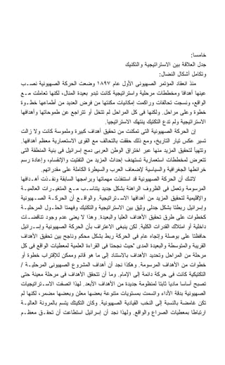 ‫ﺨﺎﻤﺴﺎ:‬
                                                                                ‫ﹰ‬
                                                 ‫ﺠﺩل ﺍﻟﻌﻼﻗﺔ ﺒﻴﻥ ﺍﻻﺴﺘﺭﺍﺘﻴﺠﻴﺔ ﻭﺍﻟﺘﻜﻨﻴﻙ‬
                                                                 ‫ﻭﺘﻜﺎﻤل ﺃﺸﻜﺎل ﺍﻟﻨﻀﺎل:‬
‫ﻤﻨﺫ ﺍﻨﻌﻘﺎﺩ ﺍﻟﻤﺅﺘﻤﺭ ﺍﻟﺼﻬﻴﻭﻨﻰ ﺍﻷﻭل ﻋﺎﻡ ٧٩٨١ ﻭﻀﻌﺕ ﺍﻟﺤﺭﻜﺔ ﺍﻟﺼﻬﻴﻭﻨﻴﺔ ﻨﺼـﺏ‬
‫ﻋﻴﻨﻬﺎ ﺃﻫﺩﺍﻓﺎ ﻭﻤﺨﻁﻁﺎﺕ ﻤﺭﺤﻠﻴﺔ ﻭﺍﺴﺘﺭﺍﺘﻴﺠﻴﺔ ﻜﺎﻨﺕ ﺘﺒﺩﻭ ﺒﻌﻴﺩﺓ ﺍﻟﻤﻨﺎل، ﻟﻜﻨﻬﺎ ﺘﻌﺎﻤﻠﺕ ﻤـﻊ‬
                                                                            ‫ﹰ‬
‫ﺍﻟﻭﺍﻗﻊ، ﻭﻨﺴﺠﺕ ﺘﺤﺎﻟﻔﺎﺕ ﻭﺭﺍﻜﻤﺕ ﺇﻤﻜﺎﻨﻴﺎﺕ ﻤﻜﻨﺘﻬﺎ ﻤﻥ ﻓﺭﺽ ﺍﻟﻌﺩﻴﺩ ﻤﻥ ﺃﻁﻤﺎﻋﻬﺎ ﺨﻁـﻭﺓ‬
‫ﺨﻁﻭﺓ ﻭﻋﻠﻰ ﻤﺭﺍﺤل. ﻭﻟﻜﻨﻬﺎ ﻓﻰ ﻜل ﺍﻟﻤﺭﺍﺤل ﻟﻡ ﺘﺘﺨل ﺃﻭ ﺘﺘﺭﺍﺠﻊ ﻋﻥ ﻁﻤﻭﺤﺎﺘﻬﺎ ﻭﺃﻫﺩﺍﻓﻬﺎ‬
                                       ‫ﺍﻻﺴﺘﺭﺍﺘﻴﺠﻴﺔ ﻭﻟﻡ ﺘﺩﻉ ﺍﻟﺘﻜﺘﻴﻙ ﻴﻨﺘﻬﻙ ﺍﻻﺴﺘﺭﺍﺘﻴﺠﻴﺎ.‬
‫ﺇﻥ ﺍﻟﺤﺭﻜﺔ ﺍﻟﺼﻬﻴﻭﻨﻴﺔ ﺍﻟﺘﻰ ﺘﻤﻜﻨﺕ ﻤﻥ ﺘﺤﻘﻴﻕ ﺃﻫﺩﺍﻑ ﻜﺒﻴﺭﺓ ﻭﻤﻠﻤﻭﺴﺔ ﻜﺎﻨﺕ ﻭﻻ ﺯﺍﻟﺕ‬
‫ﺘﺴﻴﺭ ﻋﻜﺱ ﺘﻴﺎﺭ ﺍﻟﺘﺎﺭﻴﺦ، ﻭﻤﻊ ﺫﻟﻙ ﺤﻘﻘﺕ ﺒﺎﻟﺘﺤﺎﻟﻑ ﻤﻊ ﺍﻟﻘﻭﻯ ﺍﻻﺴﺘﻌﻤﺎﺭﻴﺔ ﻤﻌﻅﻡ ﺃﻫﺩﺍﻓﻬﺎ.‬
‫ﻭﺘﺘﻬﻴﺄ ﻟﺘﺤﻘﻴﻕ ﺍﻟﻤﺯﻴﺩ ﻤﻨﻬﺎ ﻋﺒﺭ ﺍﺨﺘﺭﺍﻕ ﺍﻟﻭﻁﻥ ﺍﻟﻌﺭﺒﻰ ﺩﻤﺞ ﺇﺴﺭﺍﺌﻴل ﻓﻰ ﺒﻨﻴﺔ ﺍﻟﻤﻨﻁﻘﺔ ﺍﻟﺘﻰ‬
‫ﺘﺘﻌﺭﺽ ﻟﻤﺨﻁﻁﺎﺕ ﺍﺴﺘﻌﻤﺎﺭﻴﺔ ﺘﺴﺘﻬﺩﻑ ﺇﺤﺩﺍﺙ ﺍﻟﻤﺯﻴﺩ ﻤﻥ ﺍﻟﺘﻔﺘﻴﺕ ﻭﺍﻹﻨﻘﺴﺎﻡ، ﻭﺇﻋﺎﺩﺓ ﺭﺴﻡ‬
          ‫ﺨﺭﺍﺌﻁﻬﺎ ﺍﻟﺠﻐﺭﺍﻓﻴﺔ ﻭﺍﻟﺴﻴﺎﺴﻴﺔ ﻹﻀﻌﺎﻑ ﺍﻟﻌﺭﺏ ﻭﺍﻟﺴﻴﻁﺭﺓ ﺍﻟﻜﺎﻤﻠﺔ ﻋﻠﻰ ﻤﻘﺩﺭﺍﺘﻬﻡ.‬
‫ﻻﺸﻙ ﺃﻥ ﺍﻟﺤﺭﻜﺔ ﺍﻟﺼﻬﻴﻭﻨﻴﺔ ﻗﺩ ﺍﺴﺘﻨﻔﺫﺕ ﻤﻬﻤﺎﺘﻬﺎ ﻭﺒﺭﺍﻤﺠﻬﺎ ﺍﻟﺴﺎﺒﻘﺔ ﻭﻨﻔـﺫﺕ ﺃﻫـﺩﺍﻓﻬﺎ‬
‫ﺍﻟﻤﺭﺴﻭﻤﺔ ﻭﺘﻌﻤل ﻓﻰ ﺍﻟﻅﺭﻭﻑ ﺍﻟﺭﺍﻫﻨﺔ ﺒﺸﻜل ﺠﺩﻴﺩ ﻴﺘﻨﺎﺴـﺏ ﻤـﻊ ﺍﻟﻤﺘﻐﻴـﺭﺍﺕ ﺍﻟﻌﺎﻟﻤﻴـﺔ‬
‫ﻭﺍﻹﻗﻠﻴﻤﻴﺔ ﻟﺘﺤﻘﻴﻕ ﺍﻟﻤﺯﻴﺩ ﻤﻥ ﺃﻫﺩﺍﻓﻬﺎ ﺍﻻﺴـﺘﺭﺍﺘﻴﺠﻴﺔ. ﻭﺍﻟﻭﺍﻗـﻊ ﺃﻥ ﺍﻟﺤﺭﻜـﺔ ﺍﻟﺼـﻬﻴﻭﻨﻴﺔ‬
‫ﻭﺇﺴﺭﺍﺌﻴل ﺭﺒﻁﺘﺎ ﺒﺸﻜل ﺠﺩﻟﻰ ﻭﺜﻴﻕ ﺒﻴﻥ ﺍﻻﺴﺘﺭﺍﺘﻴﺠﻴﺔ ﻭﺍﻟﺘﻜﺘﻴﻙ ﻭﻓﻬﻤﺘﺎ ﺍﻟﺤﻠـﻭل ﺍﻟﻤﺭﺤﻠﻴـﺔ‬
‫ﻜﺨﻁﻭﺍﺕ ﻋﻠﻰ ﻁﺭﻕ ﺘﺤﻘﻴﻕ ﺍﻷﻫﺩﺍﻑ ﺍﻟﻌﻠﻴﺎ ﻭﺍﻟﺒﻌﻴﺩﺓ. ﻭﻫﺫﺍ ﻻ ﻴﻌﻨﻰ ﻋﺩﻡ ﻭﺠﻭﺩ ﺘﻨﺎﻗﻀـﺎﺕ‬
‫ﺩﺍﺨﻠﻴﺔ ﺃﻭ ﺍﻤﺘﻼﻙ ﺍﻟﻘﺩﺭﺍﺕ ﺍﻟﻜﻠﻴﺔ. ﻟﻜﻥ ﻴﻨﺒﻐﻰ ﺍﻻﻋﺘﺭﺍﻑ ﺒﺄﻥ ﺍﻟﺤﺭﻜﺔ ﺍﻟﺼﻬﻴﻭﻨﻴﺔ ﻭﺇﺴـﺭﺍﺌﻴل‬
‫ﺤﺎﻓﻅﺘﺎ ﻋﻠﻰ ﺒﻭﺼﻠﺔ ﻭﺇﺘﺠﺎﻩ ﻋﺎﻡ ﻓﻰ ﺍﻟﺤﺭﻜﺔ ﺭﺒﻁ ﺒﺸﻜل ﻤﺤﻜﻡ ﻭﻨﺎﺠﺢ ﺒﻴﻥ ﺘﺤﻘﻴﻕ ﺍﻷﻫﺩﺍﻑ‬
‫ﺍﻟﻘﺭﻴﺒﺔ ﻭﺍﻟﻤﺘﻭﺴﻁﺔ ﻭﺍﻟﺒﻌﻴﺩﺓ ﺍﻟﻤﺩﻯ ﺤﻴﺙ ﻨﺠﺤﺘﺎ ﻓﻰ ﺍﻟﻘﺭﺍﺀﺓ ﺍﻟﻌﻠﻤﻴﺔ ﻟﻤﻌﻁﻴﺎﺕ ﺍﻟﻭﺍﻗﻊ ﻓﻰ ﻜل‬
‫ﻤﺭﺤﻠﺔ ﻤﻥ ﺍﻟﻤﺭﺍﺤل ﻭﺘﺤﺩﻴﺩ ﺍﻷﻫﺩﺍﻑ ﺒﺎﻻﺴﺘﻨﺎﺩ ﺇﻟﻰ ﻤﺎ ﻫﻭ ﻗﺎﺌﻡ ﻭﻤﻤﻜﻥ ﻟﻺﻗﺘﺭﺍﺏ ﺨﻁﻭﺓ ﺃﻭ‬
‫ﺨﻁﻭﺍﺕ ﻤﻥ ﺍﻷﻫﺩﺍﻑ ﺍﻟﻤﺭﺴﻭﻤﺔ. ﻭﻫﻜﺫﺍ ﻨﺠﺩ ﺃﻥ ﺃﻫﺩﺍﻑ ﺍﻟﻤﺸﺭﻭﻉ ﺍﻟﺼﻬﻴﻭﻨﻰ ﺍﻟﻤﺭﺤﻠﻴـﺔ /‬
‫ﺍﻟﺘﻜﺘﻴﻜﻴﺔ ﻜﺎﻨﺕ ﻓﻰ ﺤﺭﻜﺔ ﺩﺍﺌﻤﺔ ﺇﻟﻰ ﺍﻹﻤﺎﻡ. ﻭﻤﺎ ﺃﻥ ﺘﺘﺤﻘﻕ ﺍﻷﻫﺩﺍﻑ ﻓﻰ ﻤﺭﺤﻠﺔ ﻤﻌﻴﻨﺔ ﺤﺘﻰ‬
‫ﺘﺼﺒﺢ ﺃﺴﺎﺴﺎ ﻤﺎﺩﻴﺎ ﺜﺎﺒﺘﺎ ﻟﻤﻨﻅﻭﻤﺔ ﺠﺩﻴﺩﺓ ﻤﻥ ﺍﻷﻫﺩﺍﻑ ﺍﻷﺒﻌﺩ. ﻟﻬﺫﺍ ﺍﺘﺼﻔﺕ ﺍﻻﺴـﺘﺭﺍﺘﻴﺠﻴﺎﺕ‬
                                                                          ‫ﹰ‬
‫ﺍﻟﺼﻬﻴﻭﻨﻴﺔ ﺒﺩﻗﺔ ﺍﻷﺩﺍﺀ ﻭﺍﺘﺴﻤﺕ ﺒﻤﺴﺘﻭﻴﺎﺕ ﻤﺘﻨﻭﻋﺔ ﺒﻌﻀﻬﺎ ﻤﻌﻠﻥ ﻭﺒﻌﻀﻬﺎ ﻤﻀﻤﺭ، ﻟﻜﻨﻬﺎ ﻟﻡ‬
‫ﺘﻜﻥ ﻏﺎﻤﻀﺔ ﺒﺎﻟﻨﺴﺒﺔ ﺇﻟﻰ ﺍﻟﻨﺨﺏ ﺍﻟﻘﻴﺎﺩﻴﺔ ﺍﻟﺼﻬﻴﻭﻨﻴﺔ. ﻭﻜﺎﻥ ﺍﻟﺘﻜﻴﺘﻙ ﻴﺘﺴﻡ ﺒﺎﻟﻤﺭﻭﻨﺔ ﺍﻟﻌﺎﻟﻴـﺔ‬
‫ﺍﺭﺘﺒﺎﻁﺎ ﺒﻤﻌﻁﻴﺎﺕ ﺍﻟﺼﺭﺍﻉ ﻭﺍﻟﻭﺍﻗﻊ. ﻭﻟﻬﺫﺍ ﻨﺠﺩ ﺃﻥ ﺇﺴﺭﺍﺌﻴل ﺍﺴﺘﻁﺎﻋﺕ ﺃﻥ ﺘﺤﻘـﻕ ﻤﻌﻅـﻡ‬
 