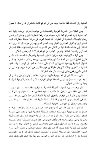 ‫ﺃﻫﺩﺍﻓﻬﺎ ﻭﺃﻥ ﺘﺘﺤﺩﺙ ﺒﻠﻐﺔ ﺩﻓﺎﻋﻴﺔ، ﺒﻴﻨﻤﺎ ﻫﻰ ﻓﻰ ﺍﻟﻭﺍﻗﻊ ﻜﺎﻨﺕ ﺒﺎﺴﺘﻤﺭﺍﺭ ﻓـﻰ ﺤﺎﻟـﺔ ﻫﺠﻭﻡ‬
                                                                               ‫)٨(.‬
‫ﻭﻓﻰ ﺍﻟﻤﻘﺎﺒل ﻓﺈﻥ ﺍﻟﺘﺠﺭﺒﺔ ﺍﻟﻌﺭﺒﻴﺔ ﻭﺍﻟﻔﻠﺴﻁﻴﻨﻴﺔ ﻓﻰ ﻤﻭﺍﺠﻬﺔ ﺇﺴﺭﺍﺌﻴل ﺒﺭﻫﻨﺕ ﺒﺄﻨﻬﺎ ﻟـﻡ‬
‫ﺘﺠﺩ ﻋﻤﻠﻴﺔ ﺇﺩﺍﺭﺓ ﺍﻟﺼﺭﺍﻉ ﻜﻤﺎ ﺃﺩﺍﺭﻩ ﻋﺩﻭﻨﺎ، ﺤﻴﺙ ﺭﻓﻌﻨﺎ ﺸﻌﺎﺭﺍﺕ ﻜﺒﺭﻯ ﻭﺍﺴﺘﺭﺍﺘﻴﺠﻴﺔ ﺩﻭﻥ‬
‫ﺭﺒﻁﻬﺎ ﺒﺎﻟﻭﺴﺎﺌل ﺍﻟﻤﻔﻀﻴﺔ ﺇﻟﻰ ﺘﺤﻘﻴﻘﻬﺎ. ﻓﻘﺩ ﺘﺨﺒﻁ ﺍﻟﻌﺭﺏ ﻓﻰ ﻤﺭﺍﺤل ﻤﻌﻴﻨﺔ ﺒﺸﻌﺎﺭﺍﺕ ﺃﻜﺩﺕ‬
‫ﺍﻻﺴﺘﺭﺍﺘﻴﺠﻴﺎ ﻭﺍﻟﺨﻴﺎﺭ ﺍﻟﻌﺴﻜﺭﻯ ﻜﺨﻴﺎﺭ ﻭﺤﻴﺩ ﻟﺤﺴﻡ ﺍﻟﺼﺭﺍﻉ، ﻭﻓﻰ ﻤﺭﺍﺤـل ﺍﺨـﺭﻯ ﺘـﻡ‬
‫ﺍﻻﻨﺘﻘﺎل ﺇﻟﻰ ﺤﺎﻟﺔ ﻤﻌﺎﻜﺴﺔ ﻜﻠﻴﺎ ﺃﻯ ﺍﻟﺘﺨﻠﻰ ﻋﻥ ﺍﻟﺸﻌﺎﺭﺍﺕ ﺍﻻﺴـﺘﺭﺍﺘﻴﺠﻴﺔ ﻭﺇﺴـﻘﺎﻁ ﺍﻟﺨﻴـﺎﺭ‬
       ‫ﺍﻟﻌﺴﻜﺭﻯ ﻭﺍﻟﺤﺩﻴﺙ ﺍﻟﻤﻜﺜﻑ ﻭﺍﻟﻭﺤﻴﺩ ﺍﻟﺠﺎﻨﺏ ﻋﻥ ﺍﻟﻭﺍﻗﻌﻴﺔ ﻭﺍﻻﻋﺘﺩﺍل ﻭﻫﺠﻭﻡ ﺍﻟﺴﻼﻡ.‬
‫ﻭﻓﻰ ﺍﻟﻭﻗﺕ ﺍﻟﺫﻯ ﻓﻬﻤﺕ ﻓﻴﻪ ﺇﺴﺭﺍﺌﻴل ﺍﻟﺤﻠﻭل ﺍﻟﺴﻴﺎﺴﻴﺔ ﻭﺍﻟﻤﺭﺤﻠﻴـﺔ ﻜﻤﺤﻁـﺎﺕ ﻋﻠـﻰ‬
‫ﻁﺭﻴﻕ ﺘﺤﻘﻴﻕ ﺍﻟﻤﺯﻴﺩ ﻤﻥ ﺃﻫﺩﺍﻑ ﺍﻟﻤﺸﺭﻭﻉ ﺍﻟﺼﻬﻴﻭﻨﻰ. ﻓﺈﻥ ﺒﻌﺽ ﺍﻟﻌﺭﺏ ﺍﻨﺨﺭﻁـﻭﺍ ﻓـﻰ‬
‫ﺍﻟﺤﻠﻭل ﺍﻟﺴﻴﺎﺴﻴﺔ ﻭﺭﺴﻤﻭﺍ ﺘﺼﻭﺭﺍﺘﻬﻡ ﻟﻠﺴﻼﻡ ﻋﻠﻰ ﺃﺴﺎﺴﺎ ﺃﻨﻪ ﺍﻟﺨﻴـﺎﺭ ﺍﻟﻭﺤﻴـﺩ ﻭﺃﺴـﻘﻁﻭﺍ‬
‫ﺍﻟﺨﻴﺎﺭﺍﺕ ﺍﻷﺨﺭﻯ. ﻭﺇﻻ ﻤﺎﻟﺫﻯ ﻴﻔﺭ ﻤﻘﻭﻟﺔ ﺃﻥ ﺤﺭﺏ ﺃﻜﺘﻭﺒﺭ ﻫﻰ ﺁﺨﺭ ﺍﻟﺤﺭﻭﺏ ﻭﻋﻠـﻰ ﺃﻯ‬
                                   ‫ﺃﺴﺎﺱ ﻋﻠﻤﻰ ﻭﺍﻗﻌﻰ ﻴﻤﻜﻥ ﺃﻥ ﺘﺴﺘﻨﺩ ﻤﺜل ﻫﺫﻩ ﺍﻟﻤﻘﻭﻟﺔ؟‬
‫ﻫﻠﻰ ﺘﺴﺘﻨﺩ ﻷﺴﺎﺱ ﺃﻥ ﺍﻟﺼﻬﻴﻭﻨﻴﺔ ﺘﻁﻭﺭﺕ ﻭﻏﻴﺭﺕ ﻤﻔﺎﻫﻴﻤﻬﺎ ﻭﺃﻥ ﺇﺴﺭﺍﺌﻴل ﻴﻤﻜـﻥ ﺃﻥ‬
‫ﺘﺘﺠﻪ ﻨﺤﻭ ﺴﻼﻡ ﻋﺎﺩل ﻭﺩﺍﺌﻡ ﻓﻰ ﺍﻟﻤﻨﻁﻘﺔ ﻤﺭﺘﻜﺯ ﻟﻘﺭﺍﺭﺍﺕ ﺍﻷﻤﻡ ﺍﻟﻤﺘﺤﺩﺓ ﻭﺍﻟﺸﺭﻋﻴﺔ ﺍﻟﺩﻭﻟﻴـﺔ‬
                                                             ‫ﻭﻤﺒﺎﺩﻯﺀ ﺍﻟﻘﺎﻨﻭﻥ ﺍﻟﺩﻭﻟﻰ؟‬
‫ﻫل ﺒﺭﻫﻨﺕ ﻤﺴﻴﺭﺓ ﺍﻟﺴﻨﻭﺍﺕ ﺍﻟﻁﻭﻴﻠﺔ ﺍﻟﻤﺎﻀﻴﺔ ﻤﻨﺫ ﺘﻭﻗﻴﻊ ﺍﺘﻔﺎﻗﺎﺕ ﻜﺎﻤـﺏ ﺩﻴﻔﻴـﺩ ﻭﻤـﺎ‬
‫ﺃﻋﻘﺒﻬﺎ ﻤﻥ ﺍﺘﻔﺎﻗﺎﺕ ﺃﻥ ﺇﺴﺭﺍﺌﻴل ﺤﻘﺎ ﻅﺎﻫﺭﺓ ﺘﺴﺘﻁﻴﻊ ﺍﻟﺘﻌﺎﻴﺵ ﻤﻊ ﺴﻼﻡ ﺤﻘﻴﻘﻰ ﻭﺸﺎﻤل ﻓـﻰ‬
‫ﺍﻟﻤﻨﻁﻘﺔ ﻴﻘﻭﻡ ﻋﻠﻰ ﺃﺴﺎﺱ ﺍﻹﻗﺭﺍﺭ ﺒﺎﻟﺤﻘﻭﻕ ﺍﻟﻭﻁﻨﻴﺔ ﺍﻟﺜﺎﺒﺘﺔ ﻟﻠﺸﻌﺏ ﺍﻟﻔﻠﺴﻁﻴﻨﻰ ﻭﻓﻰ ﻤﻘـﺩﻤﺘﻬﺎ‬
‫ﺤﻘﻪ ﻓﻰ ﺍﻟﻌﻭﺩﺓ ﻭﺘﻘﺭﻴﺭ ﺍﻟﻤﺼﻴﺭ ﻭﺇﻗﺎﻤﺔ ﺍﻟﺩﻭﻟﺔ ﺍﻟﻔﻠﺴﻁﻴﻨﻴﺔ ﺍﻟﻤﺴـﺘﻘﻠﺔ ﻭﻋﺎﺼـﻤﺘﻬﺎ ﺍﻟﻘـﺩﺱ‬
                                      ‫ﻭﺍﻻﻨﺴﺤﺎﺏ ﺍﻟﻜﺎﻤل ﻤﻥ ﺍﻷﺭﺍﻀﻰ ﺍﻟﻌﺭﺒﻴﺔ ﺍﻟﻤﺤﺘﻠﺔ؟‬
‫ﺇﻥ ﺘﺠﺭﺒﺔ ﺨﻤﺴﻴﻥ ﻋﺎﻤﺎ ﻤﻥ ﺍﻟﺼﺭﺍﻉ ﺒﺭﻫﻨﺕ ﻋﻠﻰ ﻀﺭﻭﺭﺓ ﻋـﺩﺠﻡ ﺍﻻﻜﺘﻔـﺎﺀ ﺒﺭﻓـﻊ‬
‫ﺍﻟﺸﻌﺎﺭﺍﺕ ﺍﻻﺴﺘﺭﺍﺘﻴﺠﻴﺔ ﺩﻭﻥ ﺘﺤﺩﻴﺩ ﺍﻟﺤﻠﻘﺎﺕ ﺍﻟﻭﺴﻴﻁﺔ ﺍﻟﻤﻔﻀﻴﺔ ﺇﻟﻴﻬﺎ، ﻭﺃﻤﺩﺕ ﻋﻠﻰ ﺃﻫﻤﻴـﺔ‬
‫ﺍﻟﺘﻔﻜﻴﺭ ﺒﺎﻟﺤﻠﻭل ﺍﻟﻤﺭﺤﻠﻴﺔ ﺇﺴﺘﻨﺎﺩﺍ ﻟﻘﺭﺍﺭﺍﺕ ﺍﻟﺸﺭﻋﻴﺔ ﺍﻟﺩﻭﻟﻴﺔ ﺍﻟﻤﺅﻴﺩﺓ ﻟﻠﺤﻘـﻭﻕ ﺍﻟﻔﻠﺴـﻁﻴﻨﻴﺔ‬
                                                       ‫ﹰ‬
‫ﻭﺍﻟﻌﺭﺒﻴﺔ ﻭﺍﻟﺘﻰ ﺘﺸﻜل ﺴﻼﺤﺎ ﻫﺎﻤﺎ ﺒﺄﻴﺩﻯ ﺍﻟﻌﺭﺏ ﻓﻰ ﻫﺫﻩ ﺍﻟﻤﺭﺤﻠﺔ ﻟﻤﺨﺎﻁﺒﺔ ﺍﻟﻌﺎﻟﻡ ﻭﻜﺴـﺒﻪ‬
                                                     ‫ﹰ‬
‫ﻭﻓﻀﺢ ﺯﻴﻑ ﺇﺩﻋﺎﺀﺍﺕ ﺇﺴﺭﺍﺌﻴل ﺤﻭل ﺭﻏﺒﺘﻬﺎ ﺒﺎﻟﺘﻌﺎﻴﺵ ﻭﺍﻟﺴﻼﻡ ﻤﻊ ﺍﻟﻌﺭﺏ. ﻭﻟﻜـﻥ ﺒـﺫﺍﺕ‬
‫ﺍﻟﻭﻗﺕ، ﻓﺈﻥ ﺍﻟﺘﺠﺭﺒﺔ ﺃﻜﺩﺕ ﺒﺠﻼﺀ ﺃﻥ ﺇﺴﺭﺍﺌﻴل ﻅﺎﻫﺭﺓ ﻤﻌﺎﺩﻴﺔ ﻟﻠﺴﻼﻡ ﻭﻟﻭ ﺒﺎﻟﺤﺩ ﺍﻷﺩﻨﻰ ﻤـﻥ‬
‫ﺍﻟﺤﻘﻭﻕ ﺍﻟﻔﻠﺴﻁﻴﻨﻴﺔ، ﺒل ﻫﻰ ﺤﺎﻟﺔ ﺍﺴﺘﻌﻤﺎﺭﻴﺔ ﺍﺴﺘﻴﻁﺎﻨﻴﺔ ﺇﺠﻼﺌﻴﺔ ﺘﻌﻤل ﻋﻠﻰ ﻓﺭﺽ ﻤﻔﻬﻤﻭﻤﻬﺎ‬
‫ﻟﺤل ﻴﻔﺭﺽ ﺇﺭﺍﺩﺓ ﻁﺭﻑ ﻋﻠﻰ ﻁﺭﻑ ﺁﺨﺭ. ﻭﻫﻰ ﻓﻰ ﻤﻔﻬﻭﻤﻬﺎ ﻟﻬﺫﺍ ﺍﻟﺤل ﺘﻠﻘﻰ ﻜﺎﻤل ﺍﻟﺩﻋﻡ‬
 