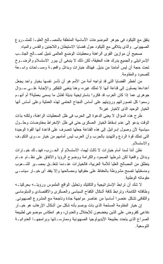 ‫ﻴﺘﻔﻕ ﻤﻊ ﺍﻟﻠﻴﻜﻭﺩ ﻓﻰ ﺠﻭﻫﺭ ﺍﻟﻤﻭﻀﻭﻋﺎﺕ ﺍﻷﺴﺎﺴﻴﺔ ﺍﻟﻤﺘﻌﻠﻘﺔ ﺒﺎﻟﻤﺼـﺎﻟﺢ ﺍﻟﻌﻠﻴـﺎ ﻟﻠﻤﺸـﺭﻭﻉ‬
    ‫ﺍﻟﺼﻬﻴﻭﻨﻰ. ﻭﺍﻟﺫﻯ ﻴﺘﻼﻓﻰ ﻤﻊ ﺍﻟﻠﻴﻜﻭﺩ ﺤﻭل ﻗﻀﺎﻴﺎ ﺍﻻﺴﺘﻴﻁﺎﻥ ﻭﺍﻟﻼﺠﺌﻴﻥ ﻭﺍﻟﻘﺩﺱ ﻭﺍﻟﻤﻴﺎﻩ.‬
‫ﺼﺤﻴﺢ ﺃﻥ ﻤﻭﺍﺯﻴﻥ ﺍﻟﻘﻭﻯ ﺍﻟﺭﺍﻫﻨﺔ ﻭﻤﻌﻁﻴﺎﺕ ﺍﻟﻭﻀﻊ ﺍﻟﻌﺎﻟﻤﻰ ﺘﻤﻴل ﻟﺼـﺎﻟﺢ ﺍﻟﺠﺎﻨـﺏ‬
‫ﺍﻹﺴﺭﺍﺌﻴﻠﻰ ﻭﺍﻟﺠﻤﻴﻊ ﻴﺩﺭﻙ ﻫﺫﻩ ﺍﻟﺤﻘﻴﻘﺔ، ﻟﻜﻥ ﺫﻟﻙ ﻻ ﻴﻨﺒﻐﻰ ﺃﻥ ﻴﺒﺭﺭ ﺍﻻﺴﺘﺴﻼﻡ ﻭﺍﻟﺭﻀـﻭﺥ‬
‫ﺘﺤﺕ ﺤﺠﺔ ﺃﻥ ﻟﻴﺱ ﺃﻤﺎﻤﻨﺎ ﻤﻥ ﺒﺩﻴل. ﻓﻬﻨﺎﻙ ﺨﻴﺎﺭﺍﺕ ﻭﺒﺩﺍﺌل ﻭﺍﻗﻌﻴـﺔ ﻭﻤﺴـﺎﺤﺎﺕ ﻭﺍﺴـﻌﺔ‬
                                                                 ‫ﻟﻠﺼﻤﻭﺩ ﻭﺍﻟﻤﻘﺎﻭﻤﺔ.‬
‫ﻤﻥ ﺃﺨﻁﺭ ﺍﻟﻘﻀﺎﻴﺎ ﺍﻟﺘﻰ ﻗﺩ ﺘﻭﺍﺠﻪ ﺃﻤﺔ ﻤﻥ ﺍﻷﻤﻡ ﻫﻭ ﺃﻥ ﺘﺄﺴﺭ ﻨﻔﺴﻬﺎ ﺒﺨﻴﺎﺭ ﻭﺍﺤﺩ ﻴﺠﻌل‬
‫ﺃﻋﺩﺍﺀﻫﺎ ﻴﺼﻠﻭﻥ ﺇﻟﻰ ﻗﻨﺎﻋﺔ ﺃﻨﻬﺎ ﻻ ﺘﻤﻠﻙ ﻏﻴﺭﻩ، ﻭﻫﻨﺎ ﻴﻨﻐﺒﻰ ﺍﻟﺘﻔﻜﻴﺭ ﻭﺍﻹﺠﺎﺒﺔ ﻋﻠـﻰ ﺴـﺅﺍل‬
‫ﺠﻭﻫﺭﻯ ﻋﻤﺎ ﺇﺫﺍ ﻜﺎﻥ ﺍﻟﻌﺭﺏ ﻗﺩ ﻓﻜﺭﻭﺍ ﺒﺎﺴﺘﺭﺍﻴﺠﻴﺔ ﺒﺩﻴﻠﺔ ﻟﻔﺸل ﻤﺎ ﻴﺴﻤﻰ ﺒﻌﻤﻠﻴﺔ؟ ﺃﻡ ﺃﻨﻬـﻡ‬
‫ﺭﺴﻤﻭﺍ ﻜل ﺘﺼﻭﺭﺍﺘﻬﻡ ﻭﺭﺅﻴﺘﻬﻡ ﻋﻠﻰ ﺃﺴﺎﺱ ﺍﻟﻨﺠﺎﺡ ﺍﻟﺤﺘﻤﻰ ﻟﻬﺫﻩ ﺍﻟﻌﻤﻠﻴﺔ ﻭﻋﻠﻰ ﺃﺴﺎﺱ ﺃﻨﻬﺎ‬
                                                    ‫ﺍﻟﺨﻴﺎﺭ ﺍﻟﻭﺤﻴﺩ ﺍﻟﺫﻯ ﻻﺨﻴﺎﺭ ﻏﻴﺭﻩ؟‬
‫ﻁﺭﺡ ﻫﺫﻩ ﺍﻟﺴﺅﺍل ﻻ ﻴﻌﻨﻰ ﺍﻟﺩﻋﻭﺓ ﺇﻟﻰ ﺍﻟﺤﺭﺏ ﻓﻰ ﻅل ﺍﻟﻤﻌﻁﻴﺎﺕ ﺍﻟﺭﺍﻫﻨﺔ، ﻭﻟﻜﻨﻪ ﺒﺫﺍﺕ‬
‫ﺍﻟﻭﻗﺕ ﻴﺩﻋﻭ ﺇﻟﻰ ﻋﺩﻡ ﺇﺴﻘﺎﻁ ﺍﻟﺨﻴﺎﺭ ﺍﻟﻌﺴﻜﺭﻯ ﺤﺘﻰ ﻓﻰ ﻅل ﺍﻹﻨﺨﺭﺍﻁ ﺒﻤﻔﺎﻭﻀﺎﺕ ﻭﺤﻠـﻭل‬
‫ﺴﻴﺎﺴﻴﺔ ﻷﻥ ﻭﺼﻭل ﺇﺴﺭﺍﺌﻴل ﺇﻟﻰ ﻫﺫﻩ ﺍﻟﻘﻨﺎﻋﺔ ﺠﻌﻠﻬﺎ ﺘﻨﺼﺭﻑ ﻋﻠﻰ ﻗﺎﻋﺩﺓ ﺃﻨﻬﺎ ﺍﻟﻘﻭﺓ ﺍﻟﻭﺤﻴﺩﺓ‬
‫ﺍﻟﺘﻰ ﺘﻤﻠﻙ ﻗﻭﺓ ﺍﻟﺭﺩﻉ ﻭﺍﻟﺘﻬﺩﻴﺩ ﺒﺎﻟﺤﺭﺏ ﻭﺃﻥ ﺍﻟﻌﺭﺏ ﻟﻴﺱ ﺃﻤﺎﻤﻬﻡ ﻤﻥ ﺨﻴﺎﺭ ﺴـﻭﻯ ﺍﻟﺘﻜﻴـﻑ‬
                                                                        ‫ﻭﺍﻻﺴﺘﺴﻼﻡ.‬
‫ﻨﻅﻥ ﺃﻨﻨﺎ ﻟﺴﻨﺎ ﺃﻤﺎﻡ ﺨﻴﺎﺭﺍﺕ ﻻ ﺜﺎﻟﺙ ﻟﻬﻤﺎ، ﺍﻻﺴﺘﺴﻼﻡ ﺃﻭ ﺍﻟﺤـﺭﺏ، ﻓﻬﻨـﺎﻙ ﺨﻴـﺎﺭﺍﺕ‬
‫ﻭﺒﺩﺍﺌل ﻭﺍﻗﻌﻴﺔ ﻟﻜﻥ ﺸﺭﻁﻬﺎ ﺍﻟﺼﻤﻭﺩ ﻭﺍﻟﻜﺭﺍﻤﺔ ﻭﻭﻀﻭﺡ ﺍﻟﺭﺅﻴﺎ ﻭﺍﻻﺘﻔﺎﻕ ﻋﻠﻰ ﻨﻅـﺎﻡ ﻋـﺎﻡ‬
‫ﻴﻨﻁﻠﻕ ﻤﻥ ﺍﻟﻤﺼﺎﻟﺢ ﺍﻟﻌﻠﻴﺎ ﻟﻸﻤﺔ ﺍﻟﻌﺭﺒﻴﺔ، ﻓﺎﻟﺨﻴﺎﺭﺍﺕ ﻋﻨـﺩﻤﺎ ﺘﺘﻌﻠـﻕ ﺒﻤﺼـﻴﺭ ﺍﻟﺸـﻌﻭﺏ‬
‫ﻭﻤﻨﺴﻘﺒﻠﻬﺎ ﺘﺼﺒﺢ ﻤﺸﺭﻭﻁﺔ ﺒﺎﻟﺤﻔﺎﻅ ﻋﻠﻰ ﺤﻘﻭﻗﻬﺎ ﻭﻤﺼﺎﻟﺤﻬﺎ ﻭﺇﻻ ﻴﻔﻘﺩ ﺃﻯ ﺨﻴـﺎﺭ ﺴﻴﺎﺴـﻰ‬
                                                                   ‫ﻤﻘﻭﻤﺎﺘﻪ ﺍﻟﻭﻁﻨﻴﺔ.‬
‫ﻻ ﺸﻙ ﺃﻥ ﺘﺭﺍﺒﻁ ﺍﻹﺴﺘﺭﺍﺘﻴﺠﻴﺔ ﻭﺍﻟﺘﻜﺘﻴﻙ ﻭﺘﺤﻠﻴل ﺍﻟﻭﺍﻗﻊ ﺍﻟﻤﻠﻤﻭﺱ ﻭﺭﺅﻴﺘـﻪ ﺒﺤﺭﻜﻴﺘـﻪ‬
‫ﻭﻁﺎﻗﺎﺘﻪ ﺍﻟﻜﺎﻤﻨﺔ، ﻭﺘﺭﺍﺒﻁ ﻜﺎﻓﺔ ﺃﺸﻜﺎل ﺍﻟﻜﻔﺎﺡ ﺍﻟﺴﻴﺎﺴﻰ ﻭﺍﻟﻌﺴﻜﺭﻯ ﻭﺍﻻﻗﺘﺼﺎﺩﻯ ﻭﺍﻟﺩﺒﻠﻭﻤﺎﺴﻰ‬
‫ﻭﺍﻟﺜﻘﺎﻓﻰ ﺘﺸﻜل ﻋﻨﺼﺭﺍ ﺃﺴﺎﺴﻴﺎ ﻤﻥ ﻋﻨﺎﺼﺭ ﻤﻭﺍﺠﻬﺔ ﺠﺎﺩﺓ ﻭﻨﺎﺠﺤﺔ ﻤﻊ ﺍﻟﻤﺸﺭﻭﻉ ﺍﻟﺼﻬﻴﻭﻨﻰ.‬
                                                       ‫ﹰ‬      ‫ﹰ‬
‫ﺇﻥ ﺨﻴﺎﺭ ﺍﻟﻤﻘﺎﻭﻤﺔ ﺍﻟﻤﺴﻠﺤﺔ ﺍﻟﺫﻯ ﺒﺎﺕ ﻴﻭﺼﻡ ﺒﺄﻨﻪ ﺸﻜل ﻤﻥ ﺃﺸﻜﺎل ﺍﻹﺭﻫﺎﺏ ﻫﻭ ﺨﻴـﺎﺭ‬
‫ﺩﻓﺎﻋﻰ ﻜﻔﺭﻭﺽ ﻋﻠﻰ ﺍﻟﺫﻴﻥ ﻴﺨﻀﻌﻭﻥ ﻟﻺﺤﺘﻼل ﻭﺍﻟﻌﺩﻭﺍﻥ، ﻭﻫﻭ ﺍﻨﻌﻜﺎﺱ ﻤﻭﻀﻭﻋﻰ ﻟﻁﺒﻴﻌﺔ‬
‫ﺍﻟﺼﺭﺍﻉ ﺍﻟﺫﻯ ﻴﺘﺤﺩﺩ ﺒﻁﺒﻴﻌﺔ ﺍﻷﻴﺩﻴﻭﻟﻭﺠﻴﺎ ﺍﻟﺼﻬﻴﻭﻨﻴﺔ ﻭﻤﻤﺎﺭﺴـﺎﺘﻬﺎ ﻭﺒﺭﺍﻤﺠﻬـﺎ ﺍﻟﻌﺩﻭﺍﻨﻴـﺔ‬
                                                                           ‫ﺍﻟﺘﻭﺴﻌﻴﺔ.‬
 