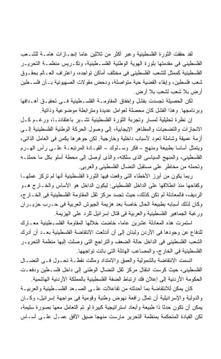 ‫ﻟﻘﺩ ﺤﻘﻘﺕ ﺍﻟﺜﻭﺭﺓ ﺍﻟﻔﻠﺴﻁﻴﻨﻴﺔ ﻭﻋﺒﺭ ﺃﻜﺜﺭ ﻤﻥ ﺜﻼﺜﻴﻥ ﻋﺎﻤﺎ ﺇﻨﺠـﺎﺯﺍﺕ ﻫﺎﻤـﺔ ﻟﻠﺸـﻌﺏ‬
‫ﺍﻟﻔﻠﺴﻁﻴﻨﻰ ﻓﻰ ﻤﻘﺩﻤﺘﻬﺎ ﺒﻠﻭﺭﺓ ﺍﻟﻬﻭﻴﺔ ﺍﻟﻭﻁﻨﻴﺔ ﺍﻟﻔﻠﺴـﻁﻴﻨﻴﺔ، ﻭﺘﻜـﺭﻴﺱ ﻤﻨﻅﻤـﺔ ﺍﻟﺘﺤﺭﻴـﺭ‬
‫ﺍﻟﻔﻠﺴﻁﻴﻨﻴﺔ ﻜﻤﻤﺜل ﻟﻠﺸﻌﺏ ﺍﻟﻔﻠﺴﻁﻴﻨﻰ ﻓﻰ ﻤﺨﺘﻠﻑ ﺃﻤﺎﻜﻥ ﺘﻭﺍﺠﺩﻩ، ﻭﺍﻋﺘﺭﺍﻑ ﺍﻟﻌـﺎﻟﻡ ﺒﺤﻘـﻭﻕ‬
‫ﺸﻌﺏ ﻓﻠﺴﻁﻴﻥ، ﻭﺇﺒﻘﺎﺀ ﺍﻟﻘﻀﻴﺔ ﺤﻴﺔ ﻤﺘﻭﺍﺼﻠﺔ، ﻭﺩﺤﺽ ﻤﻘﻭﻻﺕ ﺍﻟﺼﻬﻴﻭﻨﻴﺔ ﺒـﺄﻥ ﻓﻠﺴـﻁﻴﻥ‬
                                                      ‫ﺃﺭﺽ ﺒﻼ ﺸﻌﺏ ﻟﺸﻌﺏ ﺒﻼ ﺃﺭﺽ.‬
‫ﻟﻜﻥ ﺍﻟﺤﺼﻴﻠﺔ ﺘﺠﺴﺩﺕ ﺒﻔﺸل ﻭﺇﺨﻔﺎﻕ ﺍﻟﻤﻘﺎﻭﻤـﺔ ﺍﻟﻔﻠﺴـﻁﻴﻨﻴﺔ ﻓـﻰ ﺘﺤﻘﻴـﻕ ﺃﻫـﺩﺍﻓﻬﺎ‬
         ‫ﻭﺒﺭﻨﺎﻤﺠﻬﺎ. ﻭﻫﺫﺍ ﺍﻟﻔﺸل ﻜﺎﻥ ﻤﺤﺼﻠﺔ ﻟﻌﻭﺍﻤل ﻋﺩﻴﺩﺓ ﻭﻤﺘﺭﺍﺒﻁﺔ ﻤﻭﻀﻭﻋﻴﺔ ﻭﺫﺍﺘﻴﺔ.‬
‫ﺇﻥ ﻨﻅﺭﺓ ﺘﺤﻠﻴﻠﻴﺔ ﻟﻤﺴﺎﺭ ﻭﺘﺠﺭﺒﺔ ﺍﻟﺜﻭﺭﺓ ﺍﻟﻔﻠﺴﻁﻴﻨﻴﺔ ﺘﺸـﻴﺭ ﺒﺎﻋﺘﻘﺎﺩﻨـﺎ، ﻭﺭﻏـﻡ ﻜـل‬
‫ﺍﻻﻨﺠﺎﺯﺍﺕ ﻭﺍﻟﺘﻀﺤﻴﺎﺕ ﻭﺍﻟﻤﻅﺎﻫﺭ ﺍﻹﻴﺠﺎﺒﻴﺔ، ﺇﻟﻰ ﻭﺼﻭل ﺍﻟﺤﺭﻜﺔ ﺍﻟﻭﻁﻨﻴﺔ ﺍﻟﻔﻠﺴﻁﻴﻨﻴﺔ ﺇﻟـﻰ‬
‫ﺃﺯﻤﺔ ﻋﻤﻴﻘﺔ ﻭﺸﺎﻤﻠﺔ ﺘﻌﻭﺩ ﻷﺴﺒﺎﺏ ﺩﺍﺨﻠﻴﺔ ﻭﺨﺎﺭﺠﻴﺔ. ﻟﻜﻥ ﺠﻭﻫﺭﻫﺎ ﻴﻜﻤﻥ ﻓﻰ ﺍﻟﻌﺎﻤل ﺍﻟﺫﺍﺘﻰ،‬
‫ﻭﻴﺘﻤﺜل ﺃﺴﺎﺴﺎ ﺒﻁﺒﻴﻌﺔ ﻭﻤﻨﻬﺞ – ﻓﻜﺭ ﻭﺴـﻠﻭﻙ – ﺍﻟﻘﻴـﺎﺩﺓ ﺍﻟﻤﺭﺘﺒﻌـﺔ ﻋﻠـﻰ ﺭﺃﺱ ﺍﻟﻬـﺭﻡ‬
‫ﺍﻟﻔﻠﺴﻁﻴﻨﻰ، ﻭﺍﻟﻤﻨﻬﺞ ﺍﻟﺴﻴﺎﺴﻰ ﺍﻟﺫﻯ ﺴﻠﻜﺘﻪ، ﻭﺍﻟﺫﻯ ﺃﻭﺼل ﺇﻟﻰ ﻤﺤﻁﺔ ﺃﺴﻠﻭ ﺒﻜل ﻤﺎ ﺤﻤﻠﺘـﻪ‬
                           ‫ﻭﺘﺤﻤﻠﻪ ﻤﻥ ﻤﺨﺎﻁﺭ ﻋﻠﻰ ﻤﺴﺘﻘﺒل ﺍﻟﻨﻀﺎل ﺍﻟﻔﻠﺴﻁﻴﻨﻰ ﻭﺍﻟﻌﺭﺒﻰ.‬
‫ﺭﺒﻤﺎ ﻴﻜﻭﻥ ﻤﻥ ﺃﺒﺭﺯ ﺍﻷﺨﻁﺎﺀ ﺍﻟﺘﻰ ﻭﻗﻌﺕ ﻓﻴﻬﺎ ﺍﻟﺜﻭﺭﺓ ﺍﻟﻔﻠﺴﻁﻴﻨﻴﺔ ﺃﻨﻬﺎ ﻟﻡ ﺘﺭﻜﺯ ﻋﻤﻠﻬـﺎ‬
‫ﻭﻜﻔﺎﺤﻬﺎ ﻤﻨﺫ ﺍﻨﻁﻼﻗﻬﺎ ﻋﻠﻰ ﺍﻟﺩﺍﺨل ﺍﻟﻔﻠﺴﻁﻴﻨﻰ: ﻟﻴﻜﻭﻥ ﺍﻟﺩﺍﺨل ﻫﻭ ﺍﻷﺴﺎﺱ ﻭﺍﻟﺨـﺎﺭﺝ ﻫـﻭ‬
‫ﺍﻟﺭﺩﻴﻑ، ﻓﺎﻟﻤﻌﺎﺩﻟﺔ ﻟﻡ ﺘﻜﻥ ﻜﺫﻟﻙ، ﺤﻴﺙ ﺘﺠﺴﺩ ﻤﺭﻜﺯ ﺜﻘل ﺍﻟﻤﻘﺎﻭﻤﺔ ﺍﻟﻔﻠﺴﻁﻴﻨﻴﺔ ﻓﻰ ﺍﻟﺨـﺎﺭﺝ،‬
‫ﻭﻜﺎﻥ ﻟﺫﻟﻙ ﺃﺴﺒﺎﺒﻪ ﺒﻁﺒﻴﻌﺔ ﺍﻟﺤﺎل ﺨﺎﺼﺔ ﺒﻌﺩ ﻫﺯﻴﻤﺔ ﺍﻟﺠﻴﻭﺵ ﺍﻟﻌﺭﺒﻴﺔ ﻓﻰ ﺤـﺭﺏ ﺤﺯﻴـﺭﺍﻥ‬
                ‫ﻭﺭﻏﺒﺔ ﺍﻟﺠﻤﺎﻫﻴﺭ ﺍﻟﻔﻠﺴﻁﻴﻨﻴﺔ ﻭﺍﻟﻌﺭﺒﻴﺔ ﻓﻰ ﻗﺘﺎل ﺇﺴﺭﺍﺌﻴل ﻟﻠﺭﺩ ﻋﻠﻰ ﺍﻟﻬﺯﻴﻤﺔ.‬
‫ﺍﺴﺘﻤﺭﺕ ﻫﺫﻩ ﺍﻟﻤﻌﺎﺩﻟﺔ ﻋﺸﺭﻴﻥ ﻋﺎﻤﹰ، ﺨﺎﻀﺕ ﺨﻼﻟﻬﺎ ﺍﻟﻤﻘﺎﻭﻤﺔ ﺍﻟﻔﻠﺴـﻁﻴﻨﻴﺔ ﻤﻌـﺎﺭﻙ‬
                                               ‫ﺎ‬
‫ﻟﻠﺩﻓﺎﻉ ﻋﻥ ﻭﺠﻭﺩﻫﺎ ﻓﻰ ﺍﻷﺭﺩﻥ ﻭﻟﺒﻨﺎﻥ ﺇﻟﻰ ﺃﻥ ﺃﻨﺩﻟﻌﺕ ﺍﻻﻨﺘﻔﺎﻀﺔ ﺍﻟﻔﻠﺴﻁﻴﻨﻴﺔ ﺒﻌـﺩ ﺃﻥ ﺃﺩﺭﻙ‬
‫ﺍﻟﺸﻌﺏ ﺍﻟﻔﻠﺴﻁﻴﻨﻰ ﻓﻰ ﺍﻟﺩﺍﺨل ﺤﺎﻟﺔ ﺍﻟﻀﻌﻑ ﻭﺍﻟﺘﺭﺍﺠﻊ ﺍﻟﺘﻰ ﻭﺼﻠﺕ ﺇﻟﻴﻬﺎ ﻤﻨﻅﻤﺔ ﺍﻟﺘﺤﺭﻴـﺭ‬
                          ‫ﺍﻟﻔﻠﺴﻁﻴﻨﻴﺔ ﻓﻰ ﺍﻟﺨﺎﺭﺝ، ﻭﺍﻟﻤﺼﺎﻋﺏ ﺍﻟﻬﺎﺌﻠﺔ ﺍﻟﺘﻰ ﺒﺎﺘﺕ ﺘﻭﺍﺠﻬﻬﺎ.‬
‫ﺍﺘﺴﻤﺕ ﺍﻻﻨﺘﻔﺎﻀﺔ ﺒﺎﻟﺸﻤﻭﻟﻴﺔ ﻭﺍﻟﻌﻤﻕ ﻭﺍﻻﻤﺘﺩﺍﺩ ﻭﻤﺜﻠﺕ ﻨﻘﻁـﺔ ﺘﺤـﻭل ﻓـﻰ ﺍﻟﻨﻀـﺎل‬
‫ﺍﻟﻔﻠﺴﻁﻴﻨﻰ، ﺤﻴﺙ ﻜﺭﺴﺕ ﺍﻨﺘﻘﺎل ﻤﺭﻜﺯ ﺜﻘل ﺍﻟﻨﻀﺎل ﺍﻟﻭﻁﻨﻰ ﺇﻟﻰ ﺩﺍﺨل ﻓﻠﺴـﻁﻴﻥ ﻭﺩﻓﻌـﺕ‬
     ‫ﺍﻟﺤﻜﻭﻤﺔ ﺍﻷﺭﺩﻨﻴﺔ ﺇﻟﻰ ﺇﻋﻼﻥ ﻓﻙ ﺍﺭﺘﺒﺎﻁ ﺍﻟﻀﻔﺔ ﺍﻟﻔﻠﺴﻁﻴﻨﻴﺔ ﺒﺎﻟﻤﻤﻠﻜﺔ ﺍﻷﺭﺩﻨﻴﺔ ﺍﻟﻬﺎﺸﻤﻴﺔ.‬
‫ﻜﺎﻥ ﻴﻤﻜﻥ ﻟﻼﻨﺘﻔﺎﻀﺔ ﺒﻤﺎ ﺃﺤﺩﺜﺘﻪ ﻤﻥ ﺘﻔﺎﻋﻼﺕ ﻋﻠـﻰ ﺍﻟﺼـﻌﺩ ﺍﻟﻔﻠﺴـﻁﻴﻨﻴﺔ ﻭﺍﻟﻌﺭﺒﻴـﺔ‬
‫ﻭﺍﻟﺩﻭﻟﻴﺔ ﻭﺍﻹﺴﺭﺍﺌﻴﻠﻴﺔ ﺃﻥ ﺘﻤﺜل ﺭﺍﻓﻌﺔ ﻨﻬﻭﺽ ﻭﻁﻨﻴﺔ ﻭﻗﻭﻤﻴﺔ ﻓﻰ ﻤﻭﺍﺠﻬﺔ ﺇﺴﺭﺍﺌﻴل، ﻭﻜـﺎﻥ‬
‫ﻴﻤﻜﻥ ﺃﻥ ﺘﻜﻭﻥ ﺤﺩﺜﺎ ﺫﺍ ﻁﺒﻴﻌﺔ ﻭﺃﺒﻌﺎﺩ ﺍﺴﺘﺭﺍﺘﻴﺠﻴﺔ ﻜﺒﻴﺭﺓ ﻟﻭ ﺘﻡ ﺍﻟﺘﻌﺎﻤل ﻤﻌﻬﺎ ﺒﺼﻭﺭﺓ ﺴﻠﻴﻤﺔ،‬
‫ﻟﻜﻥ ﺍﻟﻘﻴﺎﺩﺓ ﺍﻟﻤﺘﺤﻜﻤﺔ ﺒﻤﻨﻅﻤﺔ ﺍﻟﺘﺤﺭﻴﺭ ﻤﺎﺭﺴﺕ ﻤﻨﻬﺠﺎ ﻀﻴﻕ ﺍﻷﻓﻕ ﻋﻤـل ﻋﻠـﻰ ﺃﺴـﺎﺱ‬
 