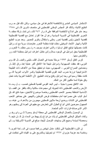 ‫ﺍﻻﺴﺘﺜﻤﺎﺭ ﺍﻟﺴﻴﺎﺴﻰ ﺍﻟﻤﺘﺴﺭﻉ ﻟﻼﻨﺘﻔﺎﻀﺔ ﻟﻼﻨﺨﺭﺍﻁ ﻓﻰ ﺤل ﺴﻴﺎﺴﻰ، ﻭﻜﺎﻥ ﺫﻟﻙ ﻗﺒل ﺤـﺭﺏ‬
‫ﺍﻟﺨﻠﻴﺞ ﺍﻟﺜﺎﻨﻴﺔ، ﻭﻟﺫﻟﻙ ﺍﻗﺭ ﺍﻟﻤﺠﻠﺱ ﺍﻟﻭﻁﻨﻰ ﺍﻟﻔﻠﺴﻁﻴﻨﻰ ﻓﻰ ﻤﻨﺘﺼﻑ ﺘﺸﺭﻴﻥ ﺍﻟﺜـﺎﻨﻰ ٨٨٩١‬
‫ﻭﺒﻌﺩ ﻋﺎﻡ ﻋﻠﻰ ﺍﻨﺩﻻﻉ ﺍﻻﻨﺘﻔﺎﻀﺔ ﺍﻟﻤﻭﺍﻓﻘﺔ ﻋﻠﻰ ﻗـﺭﺍﺭ ٢٤٢ ﻜﺄﺴـﺎﺱ ﻟﻤﺸـﺎﺭﻜﺔ ﻤﻨﻅﻤـﺔ‬
‫ﺍﻟﺘﺤﺭﻴﺭ ﺍﻟﻔﻠﺴﻁﻴﻨﻴﺔ ﻓﻰ ﺍﻟﺘﺴﻭﻴﺔ ﺍﻟﺴﻴﺎﺴﻴﺔ ﺭﻏﻡ ﺃﻥ ﻫﺫﺍ ﺍﻟﻘﺭﺍﺭ ﺘﻌﺎﻤل ﻤﻊ ﺍﻟﻘﻀﻴﺔ ﺍﻟﻔﻠﺴﻁﻴﻨﻴﺔ‬
‫ﻜﻘﻀﻴﺔ ﻻﺠﺌﻴﻥ ﻭﻟﻴﺱ ﻜﻘﻀﻴﺔ ﺘﺤﺭﺭ ﻭﻁﻨﻰ ﻭﺍﺴﺘﻘﻼل ﻭﺘﻘﺭﻴﺭ ﻟﻠﻤﺼﻴﺭ. ﻭﺒﻌﺩ ﺤﺭﺏ ﺍﻟﺨﻠﻴﺞ‬
‫ﺍﻟﺜﺎﻨﻴﺔ ﻭﺍﻨﻬﻴﺎﺭ ﺍﻻﺘﺤﺎﺩ ﺍﻟﺴﻭﻓﻴﺘﻰ ﺩﺨﻠﺕ ﻗﻴﺎﺩﺓ ﻤﻨﻅﻤﺔ ﺍﻟﺘﺤﺭﺭ ﻤﻔﺎﻭﻀﺎﺕ ﺴﺭﻴﺔ ﻤﻊ ﺇﺴـﺭﺍﺌﻴل‬
‫ﻜﺎﻨﺕ ﺤﺼﻴﻠﺘﻬﺎ ﺘﻭﻗﻴﻊ ﺍﺘﻔﺎﻕ ﺍﻭﺴﻠﻭﺍ، ﻭﺍﻟﺫﻯ ﺍﻋﺘﺭﻑ ﺒﻤﻭﺠﺒـﻪ ﺭﺌـﻴﺱ ﻤﻨﻅﻤـﺔ ﺍﻟﺘﺤﺭﻴـﺭ‬
‫ﺍﻟﻔﻠﺴﻁﻴﻨﻴﺔ ﺒﺤﻕ ﺇﺴﺭﺍﺌﻴل ﻓﻰ ﺍﻟﻭﺠﻭﺩ ﺒﺴﻼﻡ ﻭﺃﻤﻥ ﻤﻘﺎﺒل ﺍﻋﺘﺭﺍﻑ ﺇﺴﺭﺍﺌﻴل ﺒﻤﻨﻅﻤﺔ ﺍﻟﺘﺤـﺭﺭ‬
                                                                    ‫ﻭﺍﻟﺘﻔﺎﻭﺽ ﻤﻌﻬﺎ.‬
‫ﻜﺭﺱ ﺍﺘﻔﺎﻕ ﺃﻭﺴﻠﻭ ٣٩٩١ ﻤﺭﺤﻠﺔ ﺠﺩﻴﺩﺓ ﻓﻰ ﺍﻟﻨﻀﺎل ﺍﻟﻔﻠﺴـﻁﻴﻨﻰ ﻭﺍﻟﻨﻀـﺎل ﺍﻟﻘـﻭﻯ‬
‫ﺍﻟﻌﺭﺒﻰ، ﻓﻘﺩ ﺤﻘﻘﺕ ﺍﻟﺼﻬﻴﻭﻨﻴﺔ ﻭﺇﺴﺭﺍﺌﻴل ﻨﺘﻴﺠﺔ ﻫﺫﺍ ﺍﻻﺘﻔﺎﻕ ﺃﻜﺒﺭ ﻋﻤﻠﻴﺔ ﺇﺨﺘـﺭﺍﻕ ﻹﻁـﺎﺭ‬
‫ﻭﻤﻀﺎﻤﻴﻥ ﺍﻟﺼﺭﺍﻉ ﺍﻟﻌﺭﺒﻰ – ﺍﻟﺼﻬﻴﻭﻨﻰ، ﺤﻴﺙ ﺘﻡ ﺘﺤﻘﻴﻕ ﺠﻤﻠﺔ ﻤﻥ ﺍﻷﻫﺩﺍﻑ ﺫﺍﺕ ﺍﻟﻁﺒﻴﻌﺔ‬
‫ﺍﻻﺴﺘﺭﺍﺘﻴﺠﻴﺔ ﺍﺒﺭﺯﻫﺎ ﻀﺭﺏ ﺍﻟﺒﻌﺩ ﺍﻟﻘﻭﻯ ﻟﻠﻘﻀﻴﺔ ﺍﻟﻔﻠﺴﻁﻴﻨﻴﺔ ﻭﻜﺴﺭ ﺍﻷﺒﻭﺍﺏ ﺍﻟﻌﺭﺒﻴﺔ ﺍﻟﺘـﻰ‬
‫ﻜﺎﻨﺕ ﻤﻘﻔﻠﺔ ﺭﺴﻤﻴﺎ ﻓﻰ ﻭﺠﻪ ﺇﺴﺭﺍﺌﻴل ﻭﻓﺘﺢ ﺒﻭﺍﺒﺎﺕ ﺍﻟﺘﻁﺒﻴﻊ. ﻷﻥ ﺍﻷﻨﻅﻤﺔ ﺍﻟﻌﺭﺒﻴﺔ ﺒﺎﺘﺕ ﺘﻌﻤل‬
                                               ‫ﻭﻓﻕ ﻤﻘﻭﻟﺔ ﻟﺴﻨﺎ ﻤﻠﻜﻴﻴﻥ ﺃﻜﺜﺭ ﻤﻥ ﺍﻟﻤﻠﻙ.‬
‫ﻫﺩﺩ ﺍﻻﺘﻔﺎﻕ ﺒﺼﻭﺭﺓ ﺠﺩﻴﺔ – ﻟﻴﺱ ﺍﻟﺒﻌﺩ ﺍﻟﻘﻭﻤﻰ ﻟﻘﻀﻴﺔ ﻓﻠﺴﻁﻴﻥ ﻓﺤﺴﺏ- ﺒـل ﻭﺤـﺩﺓ‬
‫ﺍﻷﺭﺽ ﻭﺍﻟﺸﻌﺏ ﺍﻟﻔﻠﺴﻁﻴﻨﻰ ﺫﺍﺘﻪ ﻟﺘﺤﻭﻴﻠﻪ ﺇﻟﻰ ﻤﺠﻤﻭﻋﺎﺕ ﺴﻜﺎﻨﻴﺔ ﻭﺫﻟﻙ ﺒﺎﻟﻘﻔﺯ ﻋﻥ ﺍﻟﻘﻀـﺎﻴﺎ‬
‫ﺍﻷﺴﺎﺴﻴﺔ ﺍﻟﻤﺘﻌﻠﻘﺔ ﺒﻤﺼﻴﺭ ﺍﻟﺸﻌﺏ ﺍﻟﻔﻠﺴﻁﻴﻨﻰ ﻭﺨﺎﺼﺔ ﻤﻭﻀﻭﻉ ﺍﻟﻼﺠﺌﻴﻥ، ﺤﻴﺙ ﻓﺘﺢ ﺍﺘﻔـﺎﻕ‬
‫ﺃﺴﻠﻭ ﺍﻟﺒﺎﺏ ﻋﻠﻰ ﻤﺼﺭﺍﻋﻴﻪ ﺃﻤﺎﻡ ﻤﺨﻁﻁﺎﺕ ﻓﺭﺽ ﺍﻟﺘﻭﻁﻴﻥ ﻭﺍﻟﺘﻬﺠﻴﺭ ﻋﻠﻰ ﺠﻤﺎﻫﻴﺭ ﺍﻟﺸﻌﺏ‬
‫ﺍﻟﻔﻠﺴﻁﻴﻨﻰ ﻓﻰ ﺍﻟﺸﺘﺎﺕ ﻭﻭﻀﻊ ﺃﺭﺒﻌﺔ ﻤﻼﻴﻴﻥ ﻓﻠﺴﻁﻴﻨﻰ ﻤﻬﺠﺭﻭﻥ ﻤﻥ ﺒﻼﺩﻫﻡ ﻓـﻰ ﻏﻴﺎﻫـﺏ‬
‫ﺍﻟﻤﺠﻬﻭل ﻤﻌﺭﻀﻴﻥ ﻟﺸﺘﻰ ﺃﻨﻭﺍﻉ ﺍﻟﺤﻠﻭل ﺍﻟﺘﻰ ﺘﺘﻌﺎﺭﺽ ﻤﻊ ﺤﻘﻬﻡ ﻓﻰ ﺍﻟﻌﻭﺩﺓ ﺇﻟﻰ ﻭﻁﻨﻬﻡ ﻭﻫﻭ‬
                                             ‫ﺍﻷﻤﺭ ﺍﻟﺫﻯ ﺼﺎﻨﺘﻪ ﻗﺭﺍﺭﺍﺕ ﺍﻷﻤﻡ ﺍﻟﻤﺘﺤﺩﺓ.‬
‫ﺇﻥ ﺍﻟﻭﺼﻭل ﺒﺎﻟﻨﻀﺎل ﺍﻟﻭﻁﻨﻰ ﺍﻟﻔﻠﺴﻁﻴﻨﻰ ﺇﻟﻰ ﻤﺤﻁﺔ ﺃﻭﺴﻠﻭ ﻭﺼﻭﻻ ﺇﻟـﻰ ﻭﺍﻯ ﺭﻴﻔـﺭ‬
‫ﻭﺇﻟﻐﺎﺀ ﺍﻟﻤﻴﺜﺎﻕ ﺍﻟﻭﻁﻨﻰ ﺍﻟﻔﻠﺴﻁﻴﻨﻰ ﻟﻡ ﻴﺄﺕ ﻤﻥ ﻓﺭﺍﻍ ﻭﻟﻡ ﻴﻬﺒﻁ ﻤﻥ ﺍﻟﺴﻤﺎﺀ ﺒل ﻜـﺎﻥ ﻨﺘﻴﺠـﺔ‬
‫ﻭﻤﺤﺼﻠﺔ ﻟﺴﻴﺎﺴﺔ ﻭﻤﻨﻬﺞ ﻜﺎﻥ ﻴﺴﺘﻬﺩﻑ ﺍﻟﺘﻭﺼل ﻹﻴﺠﺎﺩ ﻤﻭﻗﻊ ﻓﻰ ﺍﻟﺘﺴﻭﻴﺔ ﺍﻷﻤﺭﻴﻜﻴﺔ ﻭﺒـﺄﻯ‬
                                                                               ‫ﺜﻤﻥ.‬
‫ﺇﻥ ﺍﻟﺜﻭﺭﺓ ﺍﻟﻔﻠﺴﻁﻴﻨﻴﺔ ﺍﻟﺘﻰ ﺸﻜﻠﺕ ﻋﺎﻤل ﺇﻨﻬﺎﺽ ﻭﺭﺍﻓﻌﺔ ﺼﻤﻭﺩ ﻓﻰ ﺍﻟﺴـﺎﺤﺔ ﺍﻟﻌﺭﺒﻴـﺔ‬
‫ﻭﺨﺎﺼﺔ ﺒﻌﺩ ﻫﺯﻴﻤﺔ ﺤﺯﻴﺭﺍﻥ ٧٦٩١ ﺘﻡ ﺘﺤﻭﻴﻠﻬﺎ ﻭﺒﺎﻟﺘﺩﺭﻴﺞ ﻋﻠﻰ ﻴﺩ ﺍﻟﻘﻴﺎﺩﺓ ﺍﻟﺘﻰ ﺘﺤﻜﻤﺕ ﻓﻰ‬
 