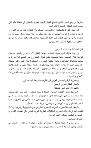 ‫ﻤﺴﺎﺭﻫﺎ ﻤﻥ ﺭﻓﻊ ﺸﻌﺎﺭ ﺍﻟﻜﻔﺎﺡ ﺍﻟﻤﺴﻠﺢ ﺍﻟﺨﻴﺎﺭ ﺍﻟﻭﺤﻴﺩ ﻟﺘﺤﺭﻴﺭ ﻓﻠﺴﻁﻴﻥ ﺇﻟﻰ ﺴﻠﻁﺔ ﺤﻜﻡ ﺫﺍﺘﻰ‬
                                          ‫ﻤﺤﺩﻭﺩ ﺘﺤﺕ ﺍﻟﻤﻅﻠﺔ ﻭﺍﻟﺴﻴﻁﺭﺓ ﺍﻹﺴﺭﺍﺌﻴﻠﻴﺔ.‬
‫ﻜﺎﻥ ﻴﻤﻜﻥ ﻟﻠﺜﻭﺭﺓ ﺍﻟﻔﻠﺴﻁﻴﻨﻴﺔ ﺃﻥ ﺘﻠﻌﺏ ﺩﻭﺭﺍ ﻤﺨﺘﻠﻔﺎ ﻭﺃﻥ ﺘﺸﻜل ﺭﺍﻓﻌﺔ ﻟﺤﺭﻜﺔ ﺍﻟﺘﺤـﺭﺭ‬
                              ‫ﹰ‬      ‫ﹰ‬
‫ﺍﻟﻌﺭﺒﻴﺔ ﻭﺍﻟﻤﺸﺭﻭﻉ ﺍﻟﻘﻭﻤﻰ ﺍﻟﻨﻬﻀﻭﻯ، ﻟﻜﻥ ﺫﻟﻙ ﺒﺎﻟﻀﺭﻭﺭﺓ ﻜﺎﻥ ﻴﺴﺘﻠﺯﻡ ﺘﻭﻓﺭ ﻤﺠﻤﻭﻋﺔ ﻤﻥ‬
‫ﺍﻟﺸﺭﻭﻁ ﻭﺍﻟﻌﻭﺍﻤل ﺍﻟﺘﻰ ﺍﻓﺘﻘﺩﺕ ﺇﻟﻴﻬﺎ ﺍﻟﻘﻴﺎﺩ ﺍﻟﻔﻠﺴﻁﻴﻨﻴﺔ ﻭﺒﺎﻟﺘﺎﻟﻰ ﻓﻘﺩ ﺸﻜﻠﺕ ﻋﺎﻤﻼ ﻤﻥ ﻋﻭﺍﻤل‬
                                           ‫ﺍﻹﺨﻔﺎﻕ ﻓﻰ ﻤﻭﺍﺠﻬﺔ ﺍﻟﻤﺸﺭﻭﻉ ﺍﻟﺼﻬﻴﻭﻨﻰ.‬

                                                     ‫ﺃﻓﺎﻕ ﺍﻟﻤﺴﺘﻘﺒل ﻭﻤﻤﻜﻨﺎﺕ ﺍﻟﻨﻬﻭﺽ‬
‫ﺇﺫﻥ، ﻭﻗﺩ ﺤﺎﻭﻟﻨﺎ ﺘﻘﺩﻴﻡ ﺍﺠﺘﻬﺎﺩ ﻷﺴﺒﺎﺏ ﻭﻋﻭﺍﻤل ﺇﺨﻔﺎﻕ ﺍﻷﺩﺍﺀ ﺍﻟﻌﺭﺒﻰ ﻭﺘﻔﺴﻴﺭ ﺃﺴـﺒﺎﺏ‬
‫ﺍﻟﻬﺯﻴﻤﺔ ﺨﻼل ﺍﻟﺨﻤﺴﻴﻥ ﻋﺎﻤﺎ ﺍﻟﻤﺎﻀﻴﺔ، ﻴﺘﻘﺩﻡ ﺍﻟﺴﺅﺍل ﺍﻟﻤﻁﺭﻭﺡ ﻋﻠﻰ ﺍﻟﺠﻤﻴﻊ ﺃﺤﺯﺍﺏ ﻭﻗﻭﻯ‬
‫ﺴﻴﺎﺴﻴﺔ ﻭﻓﻌﺎﻟﻴﺎﺕ ﺍﺠﺘﻤﺎﻋﻴﺔ ﻭﺴﺎﺴﺔ ﻭﻤﺜﻘﻔﻴﻥ ﻜﻴﻑ ﻨﺭﻯ ﺍﻟﻤﺴﺘﻘﺒل؟ ﺴﺅﺍل ﻜﺒﻴﺭ ﻭﻜﺒﻴﺭ ﺠـﺩﹰ،‬
 ‫ﺍ‬
‫ﻭﻫﻭ ﺒﺤﺠﻡ ﺍﻟﺼﺭﺍﻉ ﺫﺍﺘﻪ. ﻭﺍﻹﺠﺎﺒﺔ ﻋﻠﻴﻪ ﺃﻴﻀﺎ ﻜﺒﻴﺭﺓ ﻭﻭﺍﺴﻌﺔ ﻭﻤﺜﻘﻠﺔ ﺒﺎﻟﻬﻤﻭﻡ ﻭﺍﻟﻤﺸـﻜﻼﺕ‬
                                          ‫ﹰ‬
‫ﻷﻥ ﺍﻟﻭﺍﻗﻊ ﺍﻟﻌﺭﺒﻰ ﺍﻟﺭﺍﻫﻥ ﻴﺘﺴﻡ ﺒﺤﺎﻟﺔ ﻤﻥ ﺍﻻﻨﻬﻴﺎﺭ ﻭﺍﻟﺘﺭﺍﺠﻊ ﻭﻓﻘﺩﺍﻥ ﺍﻟﺘـﻭﺍﺯﻥ. ﻓـﺎﻟﻌﺭﺏ‬
‫ﻤﻬﺩﻭﻥ ﺒﺄﺨﻁﺎﺭ ﺠﺴﻴﻤﺔ ﻭﻫﺎﺌﻠﺔ ﺇﻥ ﻟﻡ ﻴﺘﻡ ﻤﻭﺍﺠﻬﺘﻬﺎ ﺒﺎﺴﺘﺭﺍﺘﻴﺠﻴﺔ ﻋﻤل ﻭﺇﺭﺍﺩﺓ ﻓﺎﻋﻠﺔ ﺘﻌﻰ ﻫﺫﻩ‬
                                                                  ‫ﺍﻷﺨﻁﺎﺭ ﻭﺍﻟﺘﺤﺩﻴﺎﺕ.‬
                ‫ﺇﻥ ﺼﻭﺭﺓ ﺍﻟﻭﺍﻗﻊ ﺍﻟﺴﻴﺎﺴﻰ ﺍﻟﻌﺭﺒﻰ ﻓﻰ ﺍﻟﻅﺭﻭﻑ ﺍﻟﺭﺍﻫﻨﺔ ﺘﻔﻴﺩ ﺒﻤﺎ ﻴﻠﻰ:‬
                                                   ‫-ﺍﻨﻬﻴﺎﺭ ﺍﻟﻨﻅﺎﻡ ﺍﻟﻌﺭﺒﻰ ﺍﻟﺭﺴﻤﻰ‬
                                                    ‫-ﺍﻻﺨﺘﺭﺍﻕ ﺍﻹﺴﺭﺍﺌﻴﻠﻰ ﻟﻠﻤﻨﻁﻘﺔ‬
‫-ﺍﻨﺨﺭﻁﺕ ﺒﻌﺽ ﺍﻷﻨﻅﻤﺔ ﺍﻟﻌﺭﺒﻴﺔ ﻭﺍﻟﻘﻴﺎﺩﺓ ﺍﻟﺭﺴﻤﻴﺔ ﻟﻤﻨﻅﻤـﺔ ﺍﻟﺘﺤﺭﻴـﺭ ﺍﻟﻔﻠﺴـﻁﻴﻨﻴﺔ‬
‫ﺒﻤﻔﺎﻭﻀﺎﺕ ﻤﻊ ﺇﺴﺭﺍﺌﻴل ﻋﻠﻰ ﻗﺎﻋﺩﺓ ﺍﻟﺸﺭﻭﻁ ﺍﻷﻤﺭﻴﻜﻴـﺔ –ﺍﻹﺴـﺭﺍﺌﻴﻠﻴﺔ ﻭﺘﻭﺼـﻠﻭﺍ ﺇﻟـﻰ‬
‫ﻤﻌﺎﻫﺩﺍﺕ ﻜﺎﻤﺏ ﺩﻴﻔﻴﺩ ﻭﻭﺍﺩﻯ ﻋﺭﺒﺔ – ﺃﻭﺴﻠﻭ، ﺩﻭﻥ ﺘﺤﻘﻴﻕ ﺍﻟﺤﺩ ﺍﻷﺩﻨﻰ ﻤﻥ ﺍﻟﺤﻘﻭﻕ ﺍﻟﻭﻁﻨﻴﺔ‬
                    ‫ﻟﻠﺸﻌﺏ ﺍﻟﻔﻠﺴﻁﻴﻨﻰ ﻭﺒﻘﺎﺀ ﺃﺠﺯﺍﺀ ﻤﻥ ﺍﻷﺭﺍﻀﻰ ﺍﻟﻌﺭﺒﻴﺔ ﺘﺤﺕ ﺍﻻﺤﺘﻼل.‬
‫-ﻟﻡ ﺘﻌﺩ ﻗﻀﻴﺔ ﻓﻠﺴﻁﻴﻥ ﻭﺍﻟﺼﺭﺍﻉ ﺍﻟﺘﻨﺎﺤﺭﻯ ﺍﻟﺘﺎﺭﻴﺨﻰ ﻤﻊ ﺍﻟﺼﻬﻴﻭﻨﻴﺔ ﻭﺇﺴﺭﺍﺌﻴل ﻴﻤﺜـل‬
‫ﺍﻟﻘﻀﻴﺔ ﺍﻟﻤﺭﻜﺯﻴﺔ ﻭﺒﺎﺘﺕ ﺍﻟﻬﻤﻭﻡ ﻭﺍﻟﻤﺸﻜﻼﺕ ﺍﻟﻘﻁﺭﻴﺔ ﺍﻟﻌﺭﺒﻴﺔ ﺘﻁﻐﻰ ﻋﻠﻰ ﺍﻟﻘﻀﺎﻴﺎ ﺍﻟﻜﺒـﺭﻯ‬
                                             ‫ﻭﺍﻟﻤﺼﺭﻴﺔ ﺍﻟﻤﺘﻌﻠﻘﺔ ﺒﻤﺴﺘﻘﺒل ﺍﻷﻤﺔ ﺍﻟﻌﺭﺒﻴﺔ.‬
                                                                   ‫ﻭﺍﻟﺴﺅﺍل ﺍﻷﺴﺎﺴﻰ:‬
‫ﻤﺎ ﻫﻭ ﻤﺸﺭﻭﻉ ﺭﺅﻴﺘﻨﺎ ﺍﻟﻘﺎﺩﻡ؟ ﺃﻻ ﻨﺤﺘﺎﺝ ﺇﻟﻰ ﺘﻁﻭﻴﺭ ﻭﺘﺠﺩﻴﺩ ﻓـﻰ ﺍﻟﻔﻜـﺭ ﻭﺍﻟﺴﻴﺎﺴـﻰ‬
                          ‫ﻭﺍﻟﺘﻨﻅﻴﻡ ﻭﺘﻘﻴﻴﻡ ﺍﻟﻤﺭﺤﻠﺔ ﺍﻟﻤﺎﻀﻴﺔ ﻻﺴﺘﺨﻼﺹ ﺩﺭﻭﺴﻬﺎ ﻭﻨﺘﺎﺌﺠﻬﺎ؟‬
 