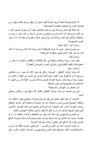 ‫ﺃﻻ ﻨﺤﺘﺎﺝ ﻟﺤﺭﻜﺔ ﺸﻌﺒﻴﺔ ﻋﺭﺒﻴﺔ ﺠﺩﻴﺩﺓ؟ ﻜﻴﻑ ﻴﻤﻜﻥ ﺃﻥ ﻨﻭﻓﻕ ﻭﻨﺭﺒﻁ ﺒﺸﻜل ﻭﺜﻴﻕ ﺒـﻴﻥ‬
                                        ‫ﻗﻀﺎﻴﺎﻨﺎ ﺍﻟﺘﺤﺭﺭﻴﺔ ﺍﻟﻭﻁﻨﻴﺔ ﻭﺍﻟﻘﻀﻴﺔ ﺍﻻﺠﺘﻤﺎﻋﻴﺔ؟‬
‫ﻫل ﻫﻨﺎﻙ ﺃﻓﻕ ﻟﻤﺸﺭﻭﻉ ﺴﻼﻡ ﻤﻊ ﺇﺴﺭﺍﺌﻴل ﻭﺍﻟﺘﻌﺎﻴﺵ ﻤﻌﻬﺎ ﺃﻡ ﺃﻥ ﺘﺠﺭﺒﺔ ﺨﻤﺴﻴﻥ ﻋﺎﻤـﺎ‬
‫ﻤﻥ ﺍﻟﺼﺭﺍﻉ ﺒﺭﻫﻨﺕ ﺃﻨﻨﺎ ﺃﻤﺎﻡ ﻤﺸﺭﻭﻉ ﺍﺴﺘﻌﻤﺎﺭﻯ ﻋﺩﻭﺍﻨﻰ ﻻ ﻴﻤﻜـﻥ ﺍﻟﺘﻌـﺎﻴﺵ ﻤـﻊ ﺩﻭﺭﻩ‬
‫ﻭﻭﻅﻴﻔﺘﻪ ﻭﺒﺎﻟﺘﺎﻟﻰ ﻓﺈﻥ ﺍﻟﺼﺭﺍﻉ ﻤﻌﻪ ﺼﺭﺍﻉ ﺘﺎﺭﻴﺨﻰ ﺸﺎﻤل ﻭﻤﻔﺘﻭﺡ ﻟﻥ ﻴﺘﻭﻗـﻑ ﺇﻻ ﺒـﺩﺤﺭ‬
                                                                  ‫ﺍﻟﻐﺯﻭﺓ ﺍﻟﺼﻬﻴﻭﻨﻴﺔ.‬
                                                       ‫ﻭﺴﺅﺍل ﺁﺨﺭ ﻻ ﻴﻘل ﺃﻫﻤﻴﺔ:‬
‫ﻤﻥ ﻴﺼﻭﻍ ﻭﻴﺒﻠﻭﺭ ﻤﺸﺭﻭﻋﺎ ﻋﺭﺒﻴﺎ ﻟﻠﻤﺴﺘﻘﺒل؟ ﻭﻟﻤﻥ ﻴﻭﺠﻪ ﻫﺫﺍ ﺍﻟﻤﺸﺭﻭﻉ ﻭﻤﻤﺎ ﺘﺘـﺄﻟﻑ‬
                                    ‫ﻗﻭﺍﻩ ﻭﻤﺎ ﻫﻭ ﻫﺩﻓﻪ ﺍﻻﺴﺘﺭﺍﺘﻴﺠﻰ ﻭﺨﻁﻭﺍﺘﻪ ﺍﻟﻤﺭﺤﻠﻴﺔ؟‬
                                                                   ‫ﻭﺴﺅﺍل ﺜﺎﻟﺙ:‬
‫ﻜﻴﻑ ﻨﺤﺩﺩ ﺭﺅﻴﺘﻨﺎ ﻭﻤﻭﻗﻔﻨﺎ ﻭﻤﻭﻗﻌﻨﺎ ﻓﻰ ﻋﺎﻟﻡ ﺍﻟﺘﻜﺘﻼﺕ ﻭﺍﻷﻗﻁﺎﺏ ﻭﺍﻟﻌﻭﻟﻤـﺔ ﻭﻋﺼـﺭ‬
                     ‫ﺍﻟﻤﻌﻠﻭﻤﺎﺘﻴﺔ ﻭﺍﻟﺘﻘﺩﻡ ﺍﻟﺘﻜﻨﻭﻟﻭﺠﻰ ﻭﺍﺨﺘﺭﺍﻕ ﺍﻟﺤﺩﻭﺩ ﻭﺍﻟﺤﻭﺍﺠﺯ ﻭﺍﻟﻌﻘﻭل؟‬
                                                                  ‫ﻭﺘﺴﺎﺅل ﺭﺍﺒﻊ:‬
‫ﻟﻘﺩ ﺤﺩﺩﻨﺎ ﻋﻭﺍﻤل ﺍﻹﺨﻔﺎﻕ – ﺍﻟﻬﺯﻴﻤﺔ- ﻭﻟﻜﻥ ﻫل ﺘﻤﺕ ﺍﻹﻓـﺎﺩﺓ ﻤﻨﻬـﺎ ﻭﺍﺴـﺘﺨﻼﺹ‬
‫ﺩﺭﻭﺴﻬﺎ ﺃﻡ ﺃﻥ ﺍﻟﻭﺍﻗﻊ ﻗﺩ ﻴﻔﺭﺯ ﻨﻜﺒﺎﺕ ﺠﺩﻴﺩﺓ ﻗﺎﺩﻤﺔ ﺘﺅﺩﻯ ﺇﻟﻰ ﺍﻟﻤﺯﻴﺩ ﻤﻥ ﺍﻟﺘﻔﺘﺕ ﻭﺍﻹﻨﻘﺴـﺎﻡ‬
‫ﻭﺘﻬﺩﻴﺩ ﻭﺤﺩﺓ ﻭﺴﻴﺎﺩﺓ ﺒﻠﺩﺍﻥ ﻋﺭﺒﻴﺔ ﻹﺤﺩﺍﺙ ﻓﻭﻀﻰ ﺸﺎﻤﻠﺔ ﻭﺤﺭﻭﺏ ﺃﻫﻠﻴﺔ ﺘﻜـﺭﺱ ﺍﻟﻬﻴﻤﻨـﺔ‬
                                           ‫ﺍﻻﺴﺘﻌﻤﺎﺭﻴﺔ ﻭﺍﻟﺼﻬﻴﻭﻨﻴﺔ ﻓﻰ ﻋﻤﻭﻡ ﺍﻟﻤﻨﻁﻘﺔ.‬
                                             ‫ﻫل ﺴﻨﺘﻤﻜﻥ ﻤﻥ ﺍﻟﻨﻬﻭﺽ ﻭﺍﻟﻤﻭﺍﺠﻬﺔ؟‬
‫ﻟﻴﺱ ﻤﻥ ﺍﻟﺼﻌﺏ ﺃﻥ ﻨﺤﺩﺩ ﻋﻭﺍﻤل ﺍﻹﺨﻔﺎﻕ ﻭﺍﻟﻔﺸل ﻷﻨﻪ ﻭﺍﻗﻊ ﻤﻘﺭﻭﺀ ﻭﻅﺎﻫﺭ ﻭﻤﺘﺠﻠﻰ‬
                                                                              ‫ﺃﻤﺎﻤﻨﺎ.‬
‫ﺍﻷﺼﻌﺏ ﺃﻥ ﻨﺤﺩﺩ ﻜﻴﻑ ﻨﻨﺘﺼﺭ ﻓﻰ ﻅل ﺸﺭﻭﻁ ﻭﻤﻘﻭﻤﺎﺕ ﻨﺴﺘﻨﻬﺽ ﻓﻴﻬـﺎ ﺇﻤﻜﺎﻨﻴـﺎﺕ‬
‫ﻭﻁﺎﻗﺎﺕ ﺍﻟﻤﺠﺘﻤﻊ ﺍﻟﻌﺭﺒﻰ ﺒﺼﻭﺭﺓ ﺸﻤﻭﻟﻴﺔ. ﻫﺫﺍ ﻫﻭ ﺍﻟﺘﺤﺩﻯ؟ ﻭﺒﺎﻋﺘﻘﺎﺩﻨﺎ ﻓﺈﻥ ﻋﻭﺍﻤل ﺍﻹﺨﻔﺎﻕ‬
‫ﻭﺃﺴﺒﺎﺏ ﺍﻟﻬﺯﻴﻤﺔ ﺍﻷﺒﺭﺯ ﺍﻟﺘﻰ ﺍﺠﺘﻬﺩﺕ ﻫﺫﻩ ﺍﻟﻭﺭﻗﺔ ﻓﻰ ﺘﻘﺩﻤﻴﻬﺎ ﻫﻰ ﺫﺍﺘﻬﺎ ﺍﻟﻌﻭﺍﻤل ﻭﺍﻷﺴﺒﺎﺏ‬
     ‫ﺍﻟﺘﻰ ﻴﻤﻜﻥ ﺘﺤﻭﻴﻠﻬﺎ ﻟﻌﻭﺍﻤل ﺒﻨﺎﺀ ﻟﺭﺴﻡ ﺃﻓﺎﻕ ﺍﻟﻤﺴﺘﻘﺒل ﻭﺘﺄﻤﻴﻥ ﻤﻤﻜﻨﺎﺕ ﺍﻟﻨﻬﻭﺽ ﻭﺍﻟﺘﻘﺩﻡ.‬
‫ﺇﻥ ﺍﻟﻤﺸﺭﻭﻉ ﺍﻟﺼﻬﻴﻭﻨﻰ ﺒﻌﺩ ﻤﺎﺌﺔ ﻋﺎﻡ ﻭﻨﻴﻑ ﻤﻥ ﺍﻟﺘﺨﻁﻴﻁ ﻭﺍﻹﻋﺩﺍﺩ ﻭﺍﻟﺘﻨﻔﻴﺫ ﻤـﺎ ﺯﺍل‬
‫ﻤﻔﺘﻭﺤﺎ، ﻭﺤﺩﻭﺩ ﻫﺫﺍ ﺍﻟﻤﺸﺭﻭﻉ، ﺇﻨﻤﺎ ﺘﺭﺘﺒﻁ ﺒﻌﻭﺍﻤل ﻋﺩﻴﺩﺓ ﻤﻭﻀﻭﻋﻴﺔ ﻭﺫﺍﺘﻴﺔ ﺠﻭﻫﺭﻫﺎ ﺍﻟﻭﺍﻗﻊ‬
                         ‫ﺍﻟﻌﺭﺒﻰ ﻭﻗﺩﺭﺓ ﻫﺫﺍ ﺍﻟﻭﺍﻗﻊ ﻋﻠﻰ ﺘﺨﻁﻰ ﺃﺯﻤﺎﺘﻪ ﻭﺃﻤﺭﺍﻀﻪ ﺍﻟﻤﺯﻤﻨﺔ.‬
‫ﺇﻥ ﺘﺠﺭﺒﺔ ﺨﻤﺴﻴﻥ ﻋﺎﻤﺎ ﻤﻥ ﺍﻟﺼﺭﺍﻉ ﺍﻟﻌﺭﺒﻰ – ﺍﻹﺴﺭﺍﺌﻴﻠﻰ، ﺘﺠﺭﺒﺔ ﺤﺎﻓﻠﺔ ﺒﺎﻟـﺩﺭﻭﺱ‬
‫ﻭﺍﻻﺴﺘﺨﻼﺼﺎﺕ، ﻜﺎﻨﺕ ﺤﺼﻴﻠﺘﻬﺎ ﺘﻘﺩﻡ ﺍﻟﻤﺸﺭﻭﻉ ﺍﻟﺼﻬﻴﻭﻨﻰ ﻭﻋﺩﻡ ﻗﺩﺭﺓ ﺍﻟﺠﺎﻨﺏ ﺍﻟﻌﺭﺏ ﻋﻠﻰ‬
 