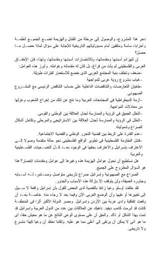 ‫ﺩﺤﺭ ﻫﺫﺍ ﺍﻟﻤﺸﺭﻭﻉ، ﻭﺍﻟﻭﺼﻭل ﺇﻟﻰ ﻤﺭﺤﻠﺔ ﻤﻥ ﺍﻟﻔﺸل ﻭﺍﻟﻬﺯﻴﻤﺔ ﺘﻀـﻊ ﺍﻟﺠﻤﻴـﻊ ﺃﻨﻅﻤـﺔ‬
‫ﻭﺃﺤﺯﺍﺒﺎ، ﺴﺎﺴﺔ ﻭﻤﺜﻘﻔﻴﻥ ﺃﻤﺎﻡ ﻤﺴﺅﻭﻟﻴﺎﺘﻬﻡ ﺍﻟﺘﺎﺭﻴﺨﻴﺔ ﻟﻺﺠﺎﺒﺔ ﻋﻠﻰ ﺴﺅﺍل ﻟﻤﺎﺫﺍ ﺤﺼـل ﻤـﺎ‬
                                                                              ‫ﺤﺼل؟‬
‫ﺇﻥ ﻟﻠﻬﺯﺍﺌﻡ ﺃﺴﺒﺎﺒﻬﺎ ﻭﻤﻘﺩﻤﺎﺘﻬﺎ، ﻭﻟﻼﻨﺘﺼﺎﺭﺍﺕ ﺃﺴﺒﺎﺒﻬﺎ ﻭﻤﻘﺩﻤﺎﺘﻬﺎ، ﻭﻟﻬﺫﺍ، ﻓﺈﻥ ﺍﻹﺨﻔـﺎﻕ‬
   ‫ﺍﻟﻌﺭﺒﻰ ﻭﺍﻟﻔﻠﺴﻁﻴﻨﻰ ﻟﻡ ﻴﺄﺕ ﻤﻥ ﻓﺭﺍﻍ، ﺒل ﻜﺎﻥ ﻟﻪ ﻤﻘﺩﻤﺎﺘﻪ ﻭﻋﻭﺍﻤﻠﻪ. ﻭﺃﺒﺭﺯ ﻫﺫﻩ ﺍﻟﻌﻭﺍﻤل:‬
            ‫-ﻀﻌﻑ ﻭﺘﺨﻠﻑ ﺒﻨﻴﺔ ﺍﻟﻤﺠﺘﻤﻊ ﺍﻟﻌﺭﺒﻰ ﺍﻟﺫﻯ ﺨﻀﻊ ﻟﻼﺴﺘﻌﻤﺎﺭ ﻟﻔﺘﺭﺍﺕ ﻁﻭﻴﻠﺔ.‬
                                              ‫-ﻏﻴﺎﺏ ﻤﺸﺭﻭﻉ ﺭﺅﻴﺔ ﻋﺭﺒﻰ ﻟﻠﻤﻭﺍﺠﻬﺔ‬
‫-ﻁﻐﻴﺎﻥ ﺍﻟﺘﻌﺎﺭﻀﺎﺕ ﻭﺍﻟﺘﻨﺎﻗﻀﺎﺕ ﺍﻟﺩﺍﺨﻠﻴﺔ ﻋﻠﻰ ﺤﺴﺎﺏ ﺍﻟﺘﻨﺎﻗﺽ ﺍﻟﺭﺌﻴﺴﻰ ﻤﻊ ﺍﻟﻤﺸـﺭﻭﻉ‬
                                                                        ‫ﺍﻟﺼﻬﻴﻭﻨﻰ.‬
‫-ﺃﺯﻤﺔ ﺍﻟﺩﻴﻤﻘﺭﺍﻁﻴﺔ ﻓﻰ ﺍﻟﻤﺠﺘﻤﻌﺎﺕ ﺍﻟﻌﺭﺒﻴﺔ ﻭﻤﺎ ﻨﺘﺞ ﻋﻥ ﺫﻟﻙ ﻤﻥ ﺇﺨﺭﺍﺝ ﺍﻟﺸﻌﻭﺏ ﻭﻋﺯﻟﻬﺎ‬
                                                            ‫ﻤﻥ ﻤﻌﺎﺩﻻﺕ ﺍﻟﻤﻭﺍﺠﻬﺔ.‬
                ‫-ﺍﻟﺨﻠل ﺍﻟﻌﻤﻴﻕ ﻓﻰ ﺍﻟﺭﺅﻴﺔ ﻭﺍﻟﻤﻤﺎﺭﺴﺔ ﻟﺠﺩل ﺍﻟﻌﻼﻗﺔ ﺒﻴﻥ ﺍﻟﻭﻁﻨﻰ ﻭﺍﻟﻘﻭﻤﻰ.‬
‫-ﺍﻟﺨﻠل ﻓﻰ ﺍﻟﺭﺅﻴﺔ ﻭﺍﻟﻤﻤﺎﺭﺴﺔ ﻟﺠﺩل ﺍﻟﻌﻼﻗﺔ ﺒﻴﻥ ﺍﻻﺴﺘﺭﺍﺘﻴﺠﻰ ﻭﺍﻟﻤﺭﺤﻠﻰ ﻭﺘﻜﺎﻤل ﺃﺸﻜﺎل‬
                                                                ‫ﺍﻟﺼﺭﺍﻉ ﻭﺸﻤﻭﻟﻴﺘﻪ.‬
                ‫-ﻋﺩﻡ ﺍﻟﻘﺩﺭﺓ ﻋﻠﻰ ﺍﻟﺭﺒﻁ ﺒﻴﻥ ﻗﻀﻴﺔ ﺍﻟﺘﺤﺭﺭ ﺍﻟﻭﻁﻨﻰ ﻭﺍﻟﻘﻀﻴﺔ ﺍﻻﺠﺘﻤﺎﻋﻴﺔ.‬
‫-ﻓﺸل ﺍﻟﻤﻘﺎﻭﻤﺔ ﺍﻟﻔﻠﺴﻁﻴﻨﻴﺔ ﻓﻰ ﺘﻁﻭﻴﺭ ﺍﻟﻭﺍﻗﻊ ﺍﻟﻔﻠﺴﻁﻴﻨﻰ ﻨﺤﻭ ﺤﺎﻟﺔ ﻤﺘﻘﺩﻤﺔ ﻭﺼﻭﻻ ﺇﻟـﻰ‬
       ‫ﹰ‬
‫ﺍﻻﻋﺘﺭﺍﻑ ﺒﺈﺴﺭﺍﺌﻴل ﻭﺍﻻﻋﺘﺭﺍﻑ ﺒﺤﻘﻬﺎ ﻓﻰ ﺍﻟﻭﺠﻭﺩ ﺒﻌـﺩ ﻜـل ﺍﻟﺘﻀـﺤﻴﺎﺕ ﺍﻟﻔﻠﺴـﻁﻴﻨﻴﺔ‬
                                                                          ‫ﻭﺍﻟﻌﺭﺒﻴﺔ.‬
‫ﻫل ﻨﺴﺘﻁﻴﻊ ﺃﻥ ﻨﺤﻭل ﻋﻭﺍﻤل ﺍﻟﻬﺯﻴﻤﺔ ﻫﺫﻩ ﻭﻏﻴﺭﻫﺎ ﺇﻟﻰ ﻋﻭﺍﻤل ﻭﻤﻘﺩﻤﺎﺕ ﺍﻨﺘﺼﺎﺭ؟ ﻫﺫﺍ‬
                                                   ‫ﻫﻭ ﺍﻟﺴﺅﺍل ﺍﻟﻤﻁﺭﻭﺡ ﻋﻠﻰ ﺍﻟﺠﻤﻴﻊ.‬
‫ﺍﻟﺼﺭﺍﻉ ﻤﻊ ﺍﻟﺼﻬﻴﻭﻨﻴﺔ ﻭﺇﺴﺭﺍﺌﻴل ﺼﺭﺍﻉ ﺘﺎﺭﻴﺨﻰ ﻤﺘﻭﺍﺼل ﻭﻤﺴـﺘﻤﺭ، ﻟـﻪ ﺃﺴـﺒﺎﺒﻪ‬
                           ‫ﻭﺠﺫﻭﺭﻩ ﺍﻟﻌﻤﻴﻘﺔ، ﻭﻟﻥ ﻴﺘﻭﻗﻑ ﺇﻻ ﺒﺈﺯﺍﻟﺔ ﻫﺫﻩ ﺍﻷﺴﺒﺎﺏ ﻭﺍﻟﺠﺫﻭﺭ.‬
‫ﻟﻘﺩ ﺨﻠﻘﺕ ﺃﻭﺴﻠﻭ ﻭﻋﻴﺎ ﺯﺍﺌﻔﺎ ﺒﺎﻟﻘﻀﻴﺔ ﻟﺩﻯ ﺍﻟﺒﻌﺽ ﻟﻠﻘﻭل ﺒﺄﻥ ﺇﺴﺭﺍﺌﻴل ﻭﺍﻗﻌﺔ ﻻ ﺴـﺒﻴل‬
‫ﺇﻟﻰ ﺘﻐﻴﻴﺭﻫﺎ ﺃﻭ ﻨﻔﻴﻬﺎ ﻭﺃﻥ ﺍﻟﻭﻀﻊ ﺍﻟﻌﺭﺒﻰ ﺍﻵﻥ ﻭﻓﻴﻤﺎ ﺒﻌﺩ ﻻ ﺭﺠﺎﺀ ﻤﻨﻪ. ﺨﺎﺼـﺔ ﺒﻌـﺩ ﺃﻥ‬
‫ﻭﻗﻌﺕ ﺇﺘﻔﺎﻗﻴﺔ ﻭﺍﺩﻯ ﻋﺭﺒﺔ ﺒﻴﻥ ﺍﻷﺭﺩﻥ ﻭﺇﺴﺭﺍﺌﻴل. ﻭﻤﺼﺭ ﺍﻟﺩﻭﻟﺔ ﺍﻷﻜﺒﺭ ﺃﺜﺭﺍ ﻓﻰ ﺍﻟﻤﻨﻁﻘـﺔ‬
              ‫ﹰ‬
‫ﻜﺎﻨﺕ ﻗﺩ ﺃﺒﺭﻤﺕ ﻜﺎﻤﺏ ﺩﻴﻔﻴﺩ. ﻨﺎﻫﻴﻙ ﻋﻥ ﺍﻟﻌﻼﻗﺎﺕ ﺒﻴﻥ ﻋﺩﺩ ﻤﻥ ﺍﻟﺩﻭل ﺍﻟﻌﺭﺒﻴﺔ ﻭﺇﺴﺭﺍﺌﻴل ﻗﺩ‬
‫ﺘﻤﺕ ﺒﻬﺫﺍ ﺍﻟﺸﻜل ﺃﻭ ﺫﺍﻙ. ﻭﺍﻟﺤﻕ ﺃﻥ ﻋﻠﻰ ﻤﺴﺘﻭﻯ ﺍﻟﻭﻋﻰ ﺍﻟﻨﺎﺘﺞ ﻋﻥ ﻤﺎ ﻫﻭ ﻤﻌﻴﺵ ﺤﻘﹰ، ﺃﻯ‬
     ‫ﺎ‬
‫ﻤﺎ ﻫﻭ ﺁﻨﻰ ﻻ ﻴﻤﻜﻥ ﺃﻥ ﻴﺭﺘﻘﻰ ﺇﻟﻰ ﺃﻋﻠﻰ ﻤﻤﺎ ﻫﻭ ﻋﻠﻴﻪ. ﻭﻟﻜﻨﻨﺎ ﻨﻌﺘﻘﺩ ﺃﻥ ﻭﻋﻴﺎ ﻜﻬﺫﺍ ﻤﺘﺴﺭﻉ‬
                                                                         ‫ﻭﻻ ﺘﺎﺭﻴﺨﻰ.‬
 