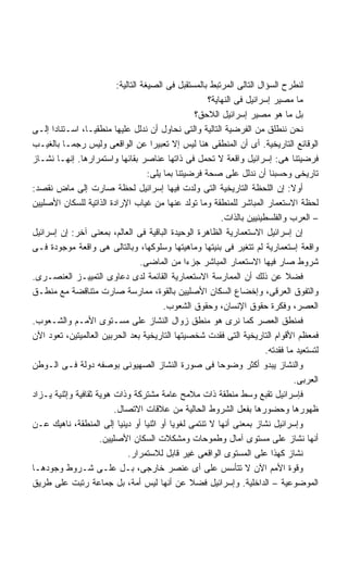 ‫ﻟﻨﻁﺭﺡ ﺍﻟﺴﺅﺍل ﺍﻟﺘﺎﻟﻰ ﺍﻟﻤﺭﺘﺒﻁ ﺒﺎﻟﻤﺴﺘﻘﺒل ﻓﻰ ﺍﻟﺼﻴﻐﺔ ﺍﻟﺘﺎﻟﻴﺔ:‬
                                                        ‫ﻤﺎ ﻤﺼﻴﺭ ﺇﺴﺭﺍﺌﻴل ﻓﻰ ﺍﻟﻨﻬﺎﻴﺔ؟‬
                                                    ‫ﺒل ﻤﺎ ﻫﻭ ﻤﺼﻴﺭ ﺇﺴﺭﺍﺌﻴل ﺍﻟﻼﺤﻕ؟‬
‫ﻨﺤﻥ ﻨﻨﻁﻠﻕ ﻤﻥ ﺍﻟﻔﺭﻀﻴﺔ ﺍﻟﺘﺎﻟﻴﺔ ﻭﺍﻟﺘﻰ ﻨﺤﺎﻭل ﺃﻥ ﻨﺩﻟل ﻋﻠﻴﻬﺎ ﻤﻨﻁﻘﻴـﹰ، ﺍﺴـﺘﻨﺎﺩﺍ ﺇﻟـﻰ‬
      ‫ﹰ‬         ‫ﺎ‬
‫ﺍﻟﻭﻗﺎﺌﻊ ﺍﻟﺘﺎﺭﻴﺨﻴﺔ. ﺃﻯ ﺃﻥ ﺍﻟﻤﻨﻁﻘﻰ ﻫﻨﺎ ﻟﻴﺱ ﺇﻻ ﺘﻌﺒﻴﺭﺍ ﻋﻥ ﺍﻟﻭﺍﻗﻌﻰ ﻭﻟﻴﺱ ﺭﺠﻤـﺎ ﺒﺎﻟﻐﻴـﺏ‬
                                       ‫ﹰ‬
‫ﻓﺭﻀﻴﺘﻨﺎ ﻫﻰ: ﺇﺴﺭﺍﺌﻴل ﻭﺍﻗﻌﺔ ﻻ ﺘﺤﻤل ﻓﻰ ﺫﺍﺘﻬﺎ ﻋﻨﺎﺼﺭ ﺒﻘﺎﺌﻬﺎ ﻭﺍﺴﺘﻤﺭﺍﺭﻫﺎ. ﺇﻨﻬـﺎ ﻨﺸـﺎﺯ‬
                                      ‫ﺘﺎﺭﻴﺨﻰ ﻭﺤﺴﺒﻨﺎ ﺃﻥ ﻨﺩﻟل ﻋﻠﻰ ﺼﺤﺔ ﻓﺭﻀﻴﺘﻨﺎ ﺒﻤﺎ ﻴﻠﻰ:‬
‫ﺃﻭﻻ: ﺇﻥ ﺍﻟﻠﺤﻅﺔ ﺍﻟﺘﺎﺭﻴﺨﻴﺔ ﺍﻟﺘﻰ ﻭﻟﺩﺕ ﻓﻴﻬﺎ ﺇﺴﺭﺍﺌﻴل ﻟﺤﻅﺔ ﺼﺎﺭﺕ ﺇﻟﻰ ﻤﺎﺽ ﻨﻘﺼﺩ:‬             ‫ﹰ‬
‫ﻟﺤﻅﺔ ﺍﻻﺴﺘﻌﻤﺎﺭ ﺍﻟﻤﺒﺎﺸﺭ ﻟﻠﻤﻨﻁﻘﺔ ﻭﻤﺎ ﺘﻭﻟﺩ ﻋﻨﻬﺎ ﻤﻥ ﻏﻴﺎﺏ ﺍﻹﺭﺍﺩﺓ ﺍﻟﺫﺍﺘﻴﺔ ﻟﻠﺴﻜﺎﻥ ﺍﻷﺼﻠﻴﻴﻥ‬
                                                             ‫– ﺍﻟﻌﺭﺏ ﻭﺍﻟﻔﻠﺴﻁﻴﻨﻴﻴﻥ ﺒﺎﻟﺫﺍﺕ.‬
‫ﺇﻥ ﺇﺴﺭﺍﺌﻴل ﺍﻻﺴﺘﻌﻤﺎﺭﻴﺔ ﺍﻟﻅﺎﻫﺭﺓ ﺍﻟﻭﺤﻴﺩﺓ ﺍﻟﺒﺎﻗﻴﺔ ﻓﻰ ﺍﻟﻌﺎﻟﻡ، ﺒﻤﻌﻨﻰ ﺁﺨﺭ: ﺇﻥ ﺇﺴﺭﺍﺌﻴل‬
‫ﻭﺍﻗﻌﺔ ﺇﺴﺘﻌﻤﺎﺭﻴﺔ ﻟﻡ ﺘﺘﻐﻴﺭ ﻓﻰ ﺒﻨﻴﺘﻬﺎ ﻭﻤﺎﻫﻴﺘﻬﺎ ﻭﺴﻠﻭﻜﻬﺎ، ﻭﺒﺎﻟﺘﺎﻟﻰ ﻫﻰ ﻭﺍﻗﻌﺔ ﻤﻭﺠﻭﺩﺓ ﻓـﻰ‬
                                    ‫ﺸﺭﻭﻁ ﺼﺎﺭ ﻓﻴﻬﺎ ﺍﻻﺴﺘﻌﻤﺎﺭ ﺍﻟﻤﺒﺎﺸﺭ ﺠﺯﺀﺍ ﻤﻥ ﺍﻟﻤﺎﻀﻰ.‬
                                                  ‫ﹰ‬
‫ﻓﻀﻼ ﻋﻥ ﺫﻟﻙ ﺃﻥ ﺍﻟﻤﻤﺎﺭﺴﺔ ﺍﻻﺴﺘﻌﻤﺎﺭﻴﺔ ﺍﻟﻘﺎﺌﻤﺔ ﻟﺩﻯ ﺩﻋﺎﻭﻯ ﺍﻟﺘﻤﻴﻴـﺯ ﺍﻟﻌﻨﺼـﺭﻯ.‬
‫ﻭﺍﻟﺘﻔﻭﻕ ﺍﻟﻌﺭﻗﻰ، ﻭﺇﺨﻀﺎﻉ ﺍﻟﺴﻜﺎﻥ ﺍﻷﺼﻠﻴﻴﻥ ﺒﺎﻟﻘﻭﺓ، ﻤﻤﺎﺭﺴﺔ ﺼﺎﺭﺕ ﻤﺘﻨﺎﻗﻀﺔ ﻤﻊ ﻤﻨﻁـﻕ‬
                                           ‫ﺍﻟﻌﺼﺭ، ﻭﻓﻜﺭﺓ ﺤﻘﻭﻕ ﺍﻹﻨﺴﺎﻥ، ﻭﺤﻘﻭﻕ ﺍﻟﺸﻌﻭﺏ.‬
‫ﻓﻤﻨﻁﻕ ﺍﻟﻌﺼﺭ ﻜﻤﺎ ﻨﺭﻯ ﻫﻭ ﻤﻨﻁﻕ ﺯﻭﺍل ﺍﻟﻨﺸﺎﺯ ﻋﻠﻰ ﻤﺴـﺘﻭﻯ ﺍﻷﻤـﻡ ﻭﺍﻟﺸـﻌﻭﺏ.‬
‫ﻓﻤﻌﻅﻡ ﺍﻷﻗﻭﺍﻡ ﺍﻟﺘﺎﺭﻴﺨﻴﺔ ﺍﻟﺘﻰ ﻓﻘﺩﺕ ﺸﺨﺼﻴﺘﻬﺎ ﺍﻟﺘﺎﺭﻴﺨﻴﺔ ﺒﻌﺩ ﺍﻟﺤﺭﺒﻴﻥ ﺍﻟﻌﺎﻟﻤﻴﺘﻴﻥ، ﺘﻌﻭﺩ ﺍﻵﻥ‬
                                                                           ‫ﻟﺘﺴﺘﻌﻴﺩ ﻤﺎ ﻓﻘﺩﺘﻪ.‬
‫ﻭﺍﻟﻨﺸﺎﺯ ﻴﺒﺩﻭ ﺃﻜﺜﺭ ﻭﻀﻭﺤﺎ ﻓﻰ ﺼﻭﺭﺓ ﺍﻟﻨﺸﺎﺯ ﺍﻟﺼﻬﻴﻭﻨﻰ ﺒﻭﺼﻔﻪ ﺩﻭﻟﺔ ﻓـﻰ ﺍﻟـﻭﻁﻥ‬
                                                           ‫ﹰ‬
                                                                                      ‫ﺍﻟﻌﺭﺒﻰ.‬
‫ﻓﺈﺴﺭﺍﺌﻴل ﺘﻘﺒﻊ ﻭﺴﻁ ﻤﻨﻁﻘﺔ ﺫﺍﺕ ﻤﻼﻤﺢ ﻋﺎﻤﺔ ﻤﺸﺘﺭﻜﺔ ﻭﺫﺍﺕ ﻫﻭﻴﺔ ﺜﻘﺎﻓﻴﺔ ﻭﺇﺜﻨﻴﺔ ﻴـﺯﺍﺩ‬
                          ‫ﻅﻬﻭﺭﻫﺎ ﻭﺤﻀﻭﺭﻫﺎ ﺒﻔﻌل ﺍﻟﺸﺭﻭﻁ ﺍﻟﺤﺎﻟﻴﺔ ﻤﻥ ﻋﻼﻗﺎﺕ ﺍﻻﺘﺼﺎل.‬
‫ﻭﺇﺴﺭﺍﺌﻴل ﻨﺸﺎﺯ ﺒﻤﻌﻨﻰ ﺃﻨﻬﺎ ﻻ ﺘﻨﺘﻤﻰ ﻟﻐﻭﻴﺎ ﺃﻭ ﺍﺜﻨﻴﺎ ﺃﻭ ﺩﻴﻨﻴﺎ ﺇﻟﻰ ﺍﻟﻤﻨﻁﻘﺔ، ﻨﺎﻫﻴﻙ ﻋـﻥ‬
                     ‫ﺃﻨﻬﺎ ﻨﺸﺎﺯ ﻋﻠﻰ ﻤﺴﺘﻭﻯ ﺁﻤﺎل ﻭﻁﻤﻭﺤﺎﺕ ﻭﻤﺸﻜﻼﺕ ﺍﻟﺴﻜﺎﻥ ﺍﻷﺼﻠﻴﻴﻥ.‬
                               ‫ﻨﺸﺎﺯ ﻜﻬﺫﺍ ﻋﻠﻰ ﺍﻟﻤﺴﺘﻭﻯ ﺍﻟﻭﺍﻗﻌﻰ ﻏﻴﺭ ﻗﺎﺒل ﻟﻼﺴﺘﻤﺭﺍﺭ.‬
‫ﻭﻗﻭﺓ ﺍﻷﻤﻡ ﺍﻵﻥ ﻻ ﺘﺘﺄﺴﺱ ﻋﻠﻰ ﺃﻯ ﻋﻨﺼﺭ ﺨﺎﺭﺠﻰ، ﺒـل ﻋﻠـﻰ ﺸـﺭﻭﻁ ﻭﺠﻭﺩﻫـﺎ‬
‫ﺍﻟﻤﻭﻀﻭﻋﻴﺔ – ﺍﻟﺩﺍﺨﻠﻴﺔ. ﻭﺇﺴﺭﺍﺌﻴل ﻓﻀﻼ ﻋﻥ ﺃﻨﻬﺎ ﻟﻴﺱ ﺃﻤﺔ، ﺒل ﺠﻤﺎﻋﺔ ﺭﺘﺒﺕ ﻋﻠﻰ ﻁﺭﻴﻕ‬
 