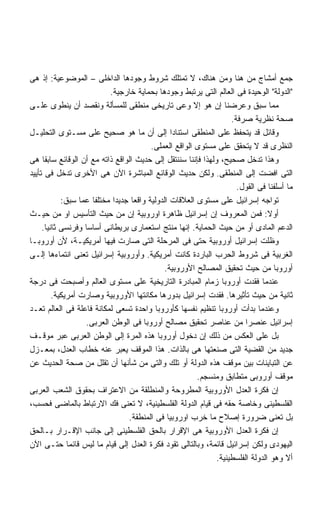 ‫ﺠﻤﻊ ﺃﻤﺸﺎﺝ ﻤﻥ ﻫﻨﺎ ﻭﻤﻥ ﻫﻨﺎﻙ، ﻻ ﺘﻤﺘﻠﻙ ﺸﺭﻭﻁ ﻭﺠﻭﺩﻫﺎ ﺍﻟﺩﺍﺨﻠﻰ – ﺍﻟﻤﻭﻀﻭﻋﻴﺔ: ﺇﺫ ﻫﻰ‬
                           ‫ﺍﻟﺩﻭﻟﺔ ﺍﻟﻭﺤﻴﺩﺓ ﻓﻰ ﺍﻟﻌﺎﻟﻡ ﺍﻟﺘﻰ ﻴﺭﺘﺒﻁ ﻭﺠﻭﺩﻫﺎ ﺒﺤﻤﺎﻴﺔ ﺨﺎﺭﺠﻴﺔ.‬
‫ﻤﻤﺎ ﺴﺒﻕ ﻭﻋﺭﻀﻨﺎ ﺇﻥ ﻫﻭ ﺇﻻ ﻭﻋﻰ ﺘﺎﺭﻴﺨﻰ ﻤﻨﻁﻘﻰ ﻟﻠﻤﺴﺄﻟﺔ ﻭﻨﻘﺼﺩ ﺃﻥ ﻴﻨﻁﻭﻯ ﻋﻠـﻰ‬
                                                                   ‫ﺼﺤﺔ ﻨﻅﺭﻴﺔ ﺼﺭﻓﺔ.‬
‫ﻭﻗﺎﺌل ﻗﺩ ﻴﺘﺤﻔﻅ ﻋﻠﻰ ﺍﻟﻤﻨﻁﻘﻰ ﺍﺴﺘﻨﺎﺩﺍ ﺇﻟﻰ ﺃﻥ ﻤﺎ ﻫﻭ ﺼﺤﻴﺢ ﻋﻠﻰ ﻤﺴـﺘﻭﻯ ﺍﻟﺘﺤﻠﻴـل‬
                                                ‫ﹰ‬
                                         ‫ﺍﻟﻨﻅﺭﻯ ﻗﺩ ﻻ ﻴﺘﺤﻘﻕ ﻋﻠﻰ ﻤﺴﺘﻭﻯ ﺍﻟﻭﺍﻗﻊ ﺍﻟﻌﻤﻠﻰ.‬
‫ﻭﻫﺫﺍ ﺘﺩﺨل ﺼﺤﻴﺢ، ﻭﻟﻬﺫﺍ ﻓﺈﻨﻨﺎ ﺴﻨﻨﺘﻘل ﺇﻟﻰ ﺤﺩﻴﺙ ﺍﻟﻭﺍﻗﻊ ﺫﺍﺘﻪ ﻤﻊ ﺃﻥ ﺍﻟﻭﻗﺎﺌﻊ ﺴﺎﺒﻘﺎ ﻫﻰ‬
‫ﺍﻟﺘﻰ ﺍﻓﻀﺕ ﺇﻟﻰ ﺍﻟﻤﻨﻁﻘﻰ. ﻭﻟﻜﻥ ﺤﺩﻴﺙ ﺍﻟﻭﻗﺎﺌﻊ ﺍﻟﻤﺒﺎﺸﺭﺓ ﺍﻵﻥ ﻫﻰ ﺍﻷﺨﺭﻯ ﺘﺩﺨل ﻓﻰ ﺘﺄﻴﻴﺩ‬
                                                                     ‫ﻤﺎ ﺃﺴﻠﻔﻨﺎ ﻓﻰ ﺍﻟﻘﻭل.‬
            ‫ﺘﻭﺍﺠﻪ ﺇﺴﺭﺍﺌﻴل ﻋﻠﻰ ﻤﺴﺘﻭﻯ ﺍﻟﻌﻼﻗﺎﺕ ﺍﻟﺩﻭﻟﻴﺔ ﻭﺍﻗﻌﺎ ﺠﺩﻴﺩﺍ ﻤﺨﺘﻠﻔﺎ ﻋﻤﺎ ﺴﺒﻕ:‬
                            ‫ﹰ‬
‫ﺃﻭﻻ: ﻓﻤﻥ ﺍﻟﻤﻌﺭﻭﻑ ﺇﻥ ﺇﺴﺭﺍﺌﻴل ﻅﺎﻫﺭﺓ ﺍﻭﺭﻭﺒﻴﺔ ﺇﻥ ﻤﻥ ﺤﻴﺙ ﺍﻟﺘﺄﺴﻴﺱ ﺍﻭ ﻤﻥ ﺤﻴـﺙ‬          ‫ﹰ‬
     ‫ﺍﻟﺩﻋﻡ ﺍﻟﻤﺎﺩﻯ ﺃﻭ ﻤﻥ ﺤﻴﺙ ﺍﻟﺤﻤﺎﻴﺔ. ﺇﻨﻬﺎ ﻤﻨﺘﺞ ﺍﺴﺘﻌﻤﺎﺭﻯ ﺒﺭﻴﻁﺎﻨﻰ ﺃﺴﺎﺴﺎ ﻭﻓﺭﻨﺴﻰ ﺜﺎﻨﻴﺎ.‬
      ‫ﹰ‬
‫ﻭﻅﻠﺕ ﺇﺴﺭﺍﺌﻴل ﺃﻭﺭﻭﺒﻴﺔ ﺤﺘﻰ ﻓﻰ ﺍﻟﻤﺭﺤﻠﺔ ﺍﻟﺘﻰ ﺼﺎﺭﺕ ﻓﻴﻬﺎ ﺃﻤﺭﻴﻜﻴـﺔ، ﻷﻥ ﺃﻭﺭﻭﺒـﺎ‬
‫ﺍﻟﻐﺭﺒﻴﺔ ﻓﻰ ﺸﺭﻭﻁ ﺍﻟﺤﺭﺏ ﺍﻟﺒﺎﺭﺩﺓ ﻜﺎﻨﺕ ﺃﻤﺭﻴﻜﻴﺔ. ﻭﺃﻭﺭﻭﺒﻴﺔ ﺇﺴﺭﺍﺌﻴل ﺘﻌﻨﻰ ﺍﻨﺘﻤﺎﺀﻫﺎ ﺇﻟـﻰ‬
                                              ‫ﺃﻭﺭﻭﺒﺎ ﻤﻥ ﺤﻴﺙ ﺘﺤﻘﻴﻕ ﺍﻟﻤﺼﺎﻟﺢ ﺍﻷﻭﺭﻭﺒﻴﺔ.‬
‫ﻋﻨﺩﻤﺎ ﻓﻘﺩﺕ ﺃﻭﺭﻭﺒﺎ ﺯﻤﺎﻡ ﺍﻟﻤﺒﺎﺩﺭﺓ ﺍﻟﺘﺎﺭﻴﺨﻴﺔ ﻋﻠﻰ ﻤﺴﺘﻭﻯ ﺍﻟﻌﺎﻟﻡ ﻭﺃﺼﺒﺤﺕ ﻓﻰ ﺩﺭﺠﺔ‬
         ‫ﺜﺎﻨﻴﺔ ﻤﻥ ﺤﻴﺙ ﺘﺄﺜﻴﺭﻫﺎ. ﻓﻘﺩﺕ ﺇﺴﺭﺍﺌﻴل ﺒﺩﻭﺭﻫﺎ ﻤﻜﺎﻨﺘﻬﺎ ﺍﻷﻭﺭﻭﺒﻴﺔ ﻭﺼﺎﺭﺕ ﺃﻤﺭﻴﻜﻴﺔ.‬
‫ﻭﻋﻨﺩﻤﺎ ﺒﺩﺃﺕ ﺃﻭﺭﻭﺒﺎ ﺘﻨﻅﻴﻡ ﻨﻔﺴﻬﺎ ﻜﺄﻭﺭﻭﺒﺎ ﻭﺍﺤﺩﺓ ﺘﺴﻌﻰ ﻟﻤﻜﺎﻨﺔ ﻓﺎﻋﻠﺔ ﻓﻰ ﺍﻟﻌﺎﻟﻡ ﺘﻌـﺩ‬
                   ‫ﺇﺴﺭﺍﺌﻴل ﻋﻨﺼﺭﺍ ﻤﻥ ﻋﻨﺎﺼﺭ ﺘﺤﻘﻴﻕ ﻤﺼﺎﻟﺢ ﺃﻭﺭﻭﺒﺎ ﻓﻰ ﺍﻟﻭﻁﻥ ﺍﻟﻌﺭﺒﻰ.‬
‫ﺒل ﻋﻠﻰ ﺍﻟﻌﻜﺱ ﻤﻥ ﺫﻟﻙ ﺇﻥ ﺩﺨﻭل ﺃﻭﺭﻭﺒﺎ ﻫﺫﻩ ﺍﻟﻤﺭﺓ ﺇﻟﻰ ﺍﻟﻭﻁﻥ ﺍﻟﻌﺭﺒﻰ ﻋﺒﺭ ﻤﻭﻗـﻑ‬
‫ﺠﺩﻴﺩ ﻤﻥ ﺍﻟﻘﻀﻴﺔ ﺍﻟﺘﻰ ﺼﻨﻌﺘﻬﺎ ﻫﻰ ﺒﺎﻟﺫﺍﺕ. ﻫﺫﺍ ﺍﻟﻤﻭﻗﻑ ﻴﻌﺒﺭ ﻋﻨﻪ ﺨﻁﺎﺏ ﺍﻟﻌﺩل، ﺒﻤﻌـﺯل‬
‫ﻋﻥ ﺍﻟﺘﺒﺎﻴﻨﺎﺕ ﺒﻴﻥ ﻤﻭﻗﻑ ﻫﺫﻩ ﺍﻟﺩﻭﻟﺔ ﺃﻭ ﺘﻠﻙ ﻭﺍﻟﺘﻰ ﻤﻥ ﺸﺄﻨﻬﺎ ﺃﻥ ﺘﻘﻠل ﻤﻥ ﺼﺤﺔ ﺍﻟﺤﺩﻴﺙ ﻋﻥ‬
                                                        ‫ﻤﻭﻗﻑ ﺃﻭﺭﻭﺒﻰ ﻤﺘﻁﺎﺒﻕ ﻭﻤﻨﺴﺠﻡ.‬
‫ﺇﻥ ﻓﻜﺭﺓ ﺍﻟﻌﺩل ﺍﻷﻭﺭﻭﺒﻴﺔ ﺍﻟﻤﻁﺭﻭﺤﺔ ﻭﺍﻟﻤﻨﻁﻠﻘﺔ ﻤﻥ ﺍﻻﻋﺘﺭﺍﻑ ﺒﺤﻘﻭﻕ ﺍﻟﺸﻌﺏ ﺍﻟﻌﺭﺒﻰ‬
‫ﺍﻟﻔﻠﺴﻁﻴﻨﻰ ﻭﺨﺎﺼﺔ ﺤﻘﻪ ﻓﻰ ﻗﻴﺎﻡ ﺍﻟﺩﻭﻟﺔ ﺍﻟﻔﻠﺴﻁﻴﻨﻴﺔ، ﻻ ﺘﻌﻨﻰ ﻓﻙ ﺍﻻﺭﺘﺒﺎﻁ ﺒﺎﻟﻤﺎﻀﻰ ﻓﺤﺴﺏ،‬
                                 ‫ﺒل ﺘﻌﻨﻰ ﻀﺭﻭﺭﺓ ﺇﺼﻼﺡ ﻤﺎ ﺨﺭﺏ ﺍﻭﺭﻭﺒﻴﺎ ﻓﻰ ﺍﻟﻤﻨﻁﻘﺔ.‬
‫ﺇﻥ ﻓﻜﺭﺓ ﺍﻟﻌﺩل ﺍﻷﻭﺭﻭﺒﻴﺔ ﻫﻰ ﺍﻹﻗﺭﺍﺭ ﺒﺎﻟﺤﻕ ﺍﻟﻔﻠﺴﻁﻴﻨﻰ ﺇﻟﻰ ﺠﺎﻨﺏ ﺍﻹﻗـﺭﺍﺭ ﺒـﺎﻟﺤﻕ‬
‫ﺍﻟﻴﻬﻭﺩﻯ ﻭﻟﻜﻥ ﺇﺴﺭﺍﺌﻴل ﻗﺎﺌﻤﺔ، ﻭﺒﺎﻟﺘﺎﻟﻰ ﺘﻘﻭﺩ ﻓﻜﺭﺓ ﺍﻟﻌﺩل ﺇﻟﻰ ﻗﻴﺎﻡ ﻤﺎ ﻟﻴﺱ ﻗﺎﺌﻤﺎ ﺤﺘـﻰ ﺍﻵﻥ‬
                                                              ‫ﺃﻻ ﻭﻫﻭ ﺍﻟﺩﻭﻟﺔ ﺍﻟﻔﻠﺴﻁﻴﻨﻴﺔ.‬
 