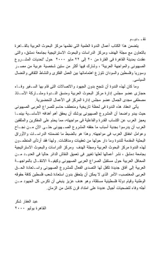 ‫ﺘﻘــﺩﻴـﻡ‬
‫ﻴﺘﻀﻤﻥ ﻫﺫﺍ ﺍﻟﻜﺘﺎﺏ ﺃﻋﻤﺎل ﺍﻟﻨﺩﻭﺓ ﺍﻟﻌﻠﻤﻴﺔ ﺍﻟﺘﻰ ﻨﻅﻤﻬﺎ ﻤﺭﻜﺯ ﺍﻟﺒﺤﻭﺙ ﺍﻟﻌﺭﺒﻴﺔ ﺒﺎﻟﻘـﺎﻫﺭﺓ‬
‫ﺒﺎﻟﺘﻌﺎﻭﻥ ﻤﻊ ﻤﺠﻠﺔ ﺍﻟﻬﺩﻑ ﻭﻤﺭﻜﺯ ﺍﻟﺩﺭﺍﺴﺎﺕ ﻭﺍﻟﺒﺤﻭﺙ ﺍﻻﺴﺘﺭﺍﺘﻴﺠﻴﺔ ﺒﺠﺎﻤﻌﺔ ﺩﻤﺸﻕ، ﻭﺍﻟﺘﻰ‬
‫ﻋﻘﺩﺕ ﺒﻤﺩﻴﻨﺔ ﺍﻟﻘﺎﻫﺭﺓ ﻓﻰ ﺍﻟﻔﺘﺭﺓ ﻤﻥ ٠٢ ﺇﻟﻰ ٢٢ ﻤﺎﻴﻭ ٠٠٠٢ ﺤﻭل "ﺘﺤﺩﻴﺎﺕ ﺍﻟﻤﺸـﺭﻭﻉ‬
‫ﺍﻟﺼﻬﻴﻭﻨﻰ ﻭﺍﻟﻤﻭﺍﺠﻬﺔ ﺍﻟﻌﺭﺒﻴﺔ" ، ﻭﺸﺎﺭﻙ ﻓﻴﻬﺎ ﺃﻜﺜﺭ ﻤﻥ ﺴﺘﻴﻥ ﺸﺨﺼﻴﺔ ﻋﺭﺒﻴﺔ ﻤﻥ ﻤﺼـﺭ‬
‫ﻭﺴﻭﺭﻴﺎ ﻭﻓﻠﺴﻁﻴﻥ ﻭﺍﻟﺴﻭﺩﺍﻥ ﺘﺘﻭﺯﻉ ﺍﻫﺘﻤﺎﻤﺎﺘﻬﺎ ﺒﻴﻥ ﺍﻟﻌﻤل ﺍﻟﻔﻜﺭﻯ ﻭﺍﻟﻨﺸﺎﻁ ﺍﻟﺜﻘﺎﻓﻰ ﻭﺍﻟﻨﻀﺎل‬
                                                                           ‫ﺍﻟﺴﻴﺎﺴﻰ.‬
‫ﻭﻤﺎ ﻜﺎﻥ ﻟﻬﺫﻩ ﺍﻟﻨﺩﻭﺓ ﺃﻥ ﺘﻨﺠﺢ ﺒﺩﻭﻥ ﺍﻟﺠﻬﻭﺩ ﻭﺍﻻﺘﺼﺎﻻﺕ ﺍﻟﺘﻰ ﻗﺎﻡ ﺒﻬﺎ ﺍﻟﺴـﻔﻴﺭ ﻭﻓـﺎﺀ‬
‫ﺤﺠﺎﺯﻯ ﻋﻀﻭ ﻤﺠﻠﺱ ﺇﺩﺍﺭﺓ ﻤﺭﻜﺯ ﺍﻟﺒﺤﻭﺙ ﺍﻟﻌﺭﺒﻴﺔ ﻭﻤﻨﺴﻕ ﺍﻟﻨـﺩﻭﺓ ﻭﻤﺸـﺎﺭﻜﺔ ﺍﻷﺴـﺘﺎﺫ‬
             ‫ﻤﺼﻁﻔﻰ ﻤﺠﺩﻯ ﺍﻟﺠﻤﺎل ﻋﻀﻭ ﻤﺠﻠﺱ ﺇﺩﺍﺭﺓ ﺍﻟﻤﺭﻜﺯ ﻓﻰ ﺍﻷﻋﻤﺎل ﺍﻟﺘﺤﻀﻴﺭﻴﺔ.‬
‫ﻴﺄﺘﻰ ﺍﻨﻌﻘﺎﺩ ﻫﺫﻩ ﺍﻟﻨﺩﻭﺓ ﻓﻰ ﻟﺤﻅﺔ ﺘﺎﺭﻴﺨﻴﺔ ﻭﻤﻨﻌﻁﻑ ﺤﺎﺴﻡ ﻟﻠﺼﺭﺍﻉ ﺍﻟﻌﺭﺒﻰ ﺍﻟﺼﻬﻴﻭﻨﻰ‬
‫ﺤﻴﺙ ﻴﺒﺩﻭ ﻭﺍﻀﺤﺎ ﺃﻥ ﺍﻟﻤﺸﺭﻭﻉ ﺍﻟﺼﻬﻴﻭﻨﻰ ﻴﻭﺸﻙ ﺃﻥ ﻴﺤﻘﻕ ﺃﻫﻡ ﺃﻫﺩﺍﻓﻪ ﺍﻷﺴﺎﺴـﻴﺔ ﺒﻴﻨﻤـﺎ‬
                                                                   ‫ﹰ‬
‫ﻴﻌﺠﺯ ﺍﻟﻌﺭﺏ ﻋﻥ ﺍﻜﺘﺴﺎﺏ ﺍﻟﻘﺩﺭﺓ ﻭﺍﻟﻔﺎﻋﻠﻴﺔ ﻓﻰ ﻤﻭﺍﺠﻬﺘﻪ، ﻤﻤﺎ ﻴﺤﺘﻡ ﻋﻠﻰ ﺍﻟﻤﻔﻜﺭﻴﻥ ﻭﺍﻟﻤﺜﻘﻔﻴﻥ‬
‫ﺍﻟﻌﺭﺏ ﺃﻥ ﻴﺩﺭﺴﻭﺍ ﺒﺠﺩﻴﺔ ﺃﺴﺒﺎﺏ ﻤﺎ ﺤﻘﻘﻪ ﺍﻟﻤﺸﺭﻭﻉ ﺍﻟﺼـﻬﻴﻭﻨﻰ ﺤﺘـﻰ ﺍﻵﻥ ﻤـﻥ ﻨﺠـﺎﺡ‬
‫ﻭﻋﻭﺍﻤل ﺍﺨﻔﺎﻕ ﺍﻟﻌﺭﺏ ﻓﻰ ﻤﻭﺍﺠﻬﺘﻪ. ﻭﻫﺫﺍ ﻫﻭ ﺒﺎﻟﻀﺒﻁ ﻤﺎ ﺘﻀﻤﻨﺘﻪ ﺍﻟﺩﺭﺍﺴـﺎﺕ ﻭﺍﻷﻭﺭﺍﻕ‬
‫ﺍﻟﺒﺤﺜﻴﺔ ﺍﻟﻤﻘﺩﻤﺔ ﻟﻠﻨﺩﻭﺓ ﻭﻤﺎ ﺩﺍﺭ ﺤﻭﻟﻬﺎ ﻤﻥ ﺘﻌﻘﻴﺒﺎﺕ ﻭﻤﻨﺎﻗﺸﺎﺕ. ﻭﻟﻬﺫﺍ ﻓﻘﺩ ﺃﺭﺘﺄﻯ ﺍﻟﻤﻨﻅﻤـﻭﻥ‬
‫ﻟﻬﺫﻩ ﺍﻟﻨﺩﻭﺓ ﻤﺭﻜﺯ ﺍﻟﺒﺤﻭﺙ ﺍﻟﻌﺭﺒﻴﺔ ﻭﻤﺠﻠﺔ ﺍﻟﻬﺩﻑ ﻭﻤﺭﻜﺯ ﺍﻟﺩﺭﺍﺴﺎﺕ ﻭﺍﻟﺒﺤﻭﺙ ﺍﻻﺴﺘﺭﺍﺘﻴﺠﻴﺔ‬
‫ﺒﺠﺎﻤﻌﺔ ﺩﻤﺸﻕ ، ﻨﺸﺭ ﺃﻋﻤﺎﻟﻬﺎ ﻟﻌﻠﻬﺎ ﺘﻐﻴﻴﺭ ﻓﻰ ﺘﻌﻤﻴﻕ ﺍﻟﻨﻘﺎﺵ ﺍﻟﺩﺍﺌﺭ ﺤﺎﻟﻴﺎ ﻓﻰ ﺍﻟﻌﺩﻴـﺩ ﻤـﻥ‬
                  ‫ﹰ‬
‫ﺍﻟﻤﺤﺎﻓل ﺍﻟﻌﺭﺒﻴﺔ ﺤﻭل ﻤﺴﺘﻘﺒل ﺍﻟﺼﺭﺍﻉ ﺍﻟﻌﺭﺒﻰ ﺍﻟﺼﻬﻴﻭﻨﻰ ﻭﻜﻴﻔﻴـﺔ ﺍﻻﻨﺘﻘـﺎل ﺒﺎﻟﻤﻭﺍﺠﻬـﺔ‬
‫ﺍﻟﻌﺭﺒﻴﺔ ﺇﻟﻰ ﺁﻓﺎﻕ ﺠﺩﻴﺩﺓ ﺘﻜﻔل ﻟﻬﺎ ﺍﻟﺘﺼﺩﻯ ﺍﻟﻔﻌﺎل ﻟﻠﻤﺸﺭﻭﻉ ﺍﻟﺼﻬﻴﻭﻨﻰ ﻭﺍﺴـﺘﻌﺎﺩﺓ ﺍﻟﺤـﻕ‬
‫ﺍﻟﻌﺭﺒﻰ ﺍﻟﻤﻐﺘﺼﺏ، ﺍﻷﻤﺭ ﺍﻟﺫﻯ ﻻ ﻴﻤﻜﻥ ﺃﻥ ﻴﺘﺤﻘﻕ ﺒﺩﻭﻥ ﺍﺴﺘﻌﺎﺩﺓ ﺸﻌﺏ ﻓﻠﺴﻁﻴﻥ ﻜﺎﻓﺔ ﺤﻘﻭﻗﻪ‬
‫ﺍﻟﻭﻁﻨﻴﺔ ﻭﻗﻴﺎﻡ ﺩﻭﻟﺔ ﻓﻠﺴﻁﻴﻨﻴﺔ ﻤﺴﺘﻘﻠﺔ، ﻭﻫﻭ ﻫﺩﻑ ﻋﺯﻴﺯ ﻴﻨﺒﻐﻰ ﺃﻥ ﺘﻜﺭﺱ ﻜل ﺍﻟﺠﻬﻭﺩ ﻤـﻥ‬
                     ‫ﺃﺠﻠﻪ ﻭﻓﺎﺀ ﻟﺘﻀﺤﻴﺎﺕ ﺃﺠﻴﺎل ﻋﺩﻴﺩﺓ ﻋﻠﻰ ﺍﻤﺘﺩﺍﺩ ﻗﺭﻥ ﻜﺎﻤل ﻤﻥ ﺍﻟﺯﻤﺎﻥ.‬

‫ﻋﺒﺩ ﺍﻟﻐﻔﺎﺭ ﺸﻜﺭ‬
‫ﺍﻟﻘﺎﻫﺭﺓ ﻴﻭﻟﻴﻭ ٠٠٠٢‬
 