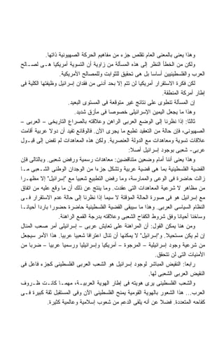 ‫ﻭﻫﺫﺍ ﻴﻌﻨﻰ ﺒﺎﻟﻤﻌﻨﻰ ﺍﻟﻌﺎﻡ ﺘﻘﻠﺹ ﺠﺯﺀ ﻤﻥ ﻤﻔﺎﻫﻴﻡ ﺍﻟﺤﺭﻜﺔ ﺍﻟﺼﻬﻴﻭﻨﻴﺔ ﺫﺍﺘﻬﺎ.‬
‫ﻭﻟﻜﻥ ﻤﻥ ﺍﻟﺨﻁﺄ ﺍﻟﻨﻅﺭ ﺇﻟﻰ ﻫﺫﻩ ﺍﻟﻤﺴﺄﻟﺔ ﻤﻥ ﺯﺍﻭﻴﺔ ﺃﻥ ﺍﻟﺘﺴﻭﻴﺔ ﺃﻤﺭﻴﻜﻴﺎ ﻫـﻰ ﻟﺼـﺎﻟﺢ‬
                   ‫ﺍﻟﻌﺭﺏ ﻭﺍﻟﻔﻠﺴﻁﻴﻨﻴﻴﻥ ﺃﺴﺎﺴﺎ ﺒل ﻫﻰ ﺘﺤﻘﻴﻕ ﻟﻠﺜﻭﺍﺒﺕ ﻭﻟﻠﻤﺼﺎﻟﺢ ﺍﻷﻤﺭﻴﻜﻴﺔ.‬
                                                             ‫ﹰ‬
‫ﻟﻜﻥ ﻓﻜﺭﺓ ﺍﻻﺴﺘﻘﺭﺍﺭ ﺃﻤﺭﻴﻜﻴﺎ ﻟﻥ ﺘﺘﻡ ﺇﻻ ﺒﺤﺩ ﺃﺩﻨﻰ ﻤﻥ ﻓﻘﺩﺍﻥ ﺇﺴﺭﺍﺌﻴل ﻭﻅﻴﻔﺘﻬﺎ ﺍﻟﻜﻠﻴﺔ ﻓﻰ‬
                                                                  ‫ﺇﻁﺎﺭ ﺃﻤﺭﻜﺔ ﺍﻟﻤﻨﻁﻘﺔ.‬
                       ‫ﺇﻥ ﺍﻟﻤﺴﺄﻟﺔ ﺘﻨﻁﻭﻯ ﻋﻠﻰ ﻨﺘﺎﺌﺞ ﻏﻴﺭ ﻤﺘﻭﻗﻌﺔ ﻓﻰ ﺍﻟﻤﺴﺘﻭﻯ ﺍﻟﺒﻌﻴﺩ.‬
                           ‫ﻭﻫﺫﺍ ﻤﺎ ﻴﺠﻌل ﺍﻟﻴﻤﻴﻥ ﺍﻹﺴﺭﺍﺌﻴﻠﻰ ﺨﺼﻭﺼﺎ ﻓﻰ ﻤﺄﺯﻕ ﺸﺩﻴﺩ.‬
                                           ‫ﹰ‬
‫ﺜﺎﻟﺜﺎ: ﺇﺫﺍ ﻨﻅﺭﻨﺎ ﺇﻟﻰ ﺍﻟﻭﻀﻊ ﺍﻟﻌﺭﺒﻰ ﺍﻟﺭﺍﻫﻥ ﻭﻋﻼﻗﺘﻪ ﺒﺎﻟﺼﺭﺍﻉ ﺍﻟﺘﺎﺭﻴﺨﻰ – ﺍﻟﻌﺭﺒﻰ –‬
‫ﺍﻟﺼﻬﻴﻭﻨﻰ، ﻓﺈﻥ ﺤﺎﻟﺔ ﻤﻥ ﺍﻟﺘﻌﻘﻴﺩ ﺘﻁﺒﻊ ﻤﺎ ﻴﺠﺭﻯ ﺍﻵﻥ. ﻓﺎﻟﻭﻗﺎﺌﻊ ﺘﻔﻴﺩ ﺃﻥ ﺩﻭﻻ ﻋﺭﺒﻴﺔ ﺃﻗﺎﻤﺕ‬
‫ﻋﻼﻗﺎﺕ ﺘﺴﻭﻴﺔ ﻭﻤﻌﺎﻫﺩﺍﺕ ﻤﻊ ﺍﻟﺩﻭﻟﺔ ﺍﻟﻌﻨﺼﺭﻴﺔ. ﻭﻟﻜﻥ ﻫﺫﻩ ﺍﻟﻤﻌﺎﻫﺩﺍﺕ ﻟﻡ ﺘﻔﺽ ﺇﻟﻰ ﻗﺒـﻭل‬
                                                  ‫ﻋﺭﺒﻰ- ﺸﻌﺒﻰ ﺒﻭﺠﻭﺩ ﺇﺴﺭﺍﺌﻴل ﺃﺼﻼ:‬
‫ﻭﻫﺫﺍ ﻴﻌﻨﻰ ﺃﻨﻨﺎ ﺃﻤﺎﻡ ﻭﻀﻌﻴﻥ ﻤﺘﻨﺎﻗﻀﻴﻥ: ﻤﻌﺎﻫﺩﺍﺕ ﺭﺴﻤﻴﺔ ﻭﺭﻓﺽ ﺸﻌﺒﻰ. ﻭﺒﺎﻟﺘﺎﻟﻰ ﻓﺈﻥ‬
‫ﺍﻟﻘﻀﻴﺔ ﺍﻟﻔﻠﺴﻁﻴﻨﻴﺔ ﺒﻤﺎ ﻫﻰ ﻗﻀﻴﺔ ﻋﺭﺒﻴﺔ ﻭﺘﺸﻜل ﺠﺯﺀﺍ ﻤﻥ ﺍﻟﻭﺠﺩﺍﻥ ﺍﻟﻭﻁﻨﻰ ﺍﻟﺸـﻌﺒﻰ ﻤـﺎ‬
                                    ‫ﹰ‬
‫ﺯﺍﻟﺕ ﺤﺎﻀﺭﺓ ﻓﻰ ﺍﻟﻭﻋﻰ ﻭﺍﻟﻤﻤﺎﺭﺴﺔ، ﻭﻤﺎ ﺭﻓﺽ ﺍﻟﺘﻁﺒﻴﻊ ﺸﻌﺒﻴﺎ ﻤﻊ ﺇﺴﺭﺍﺌﻴل ﺇﻻ ﻤﻅﻬـﺭﺍ‬
‫ﹰ‬
‫ﻤﻥ ﻤﻅﺎﻫﺭ ﻻ ﺸﺭﻋﻴﺔ ﺍﻟﻤﻌﺎﻫﺩﺍﺕ ﺍﻟﺘﻰ ﻋﻘﺩﺕ. ﻭﻤﺎ ﻴﻨﺘﺞ ﻋﻥ ﺫﻟﻙ ﺃﻥ ﻤﺎ ﻭﻗﻊ ﻋﻠﻴﻪ ﻤﻥ ﺍﺘﻔﺎﻕ‬
‫ﻤﻊ ﺇﺴﺭﺍﺌﻴل ﻫﻭ ﻓﻰ ﺼﻭﺭﺓ ﺍﻟﺤﺎﻟﺔ ﺍﻟﻤﺅﻗﺘﺔ ﻻ ﺴﻴﻤﺎ ﺇﺫﺍ ﻨﻅﺭﻨﺎ ﺇﻟﻰ ﺤﺎﻟﺔ ﻋﺩﻡ ﺍﻻﺴﺘﻘﺭﺍﺭ ﻓـﻰ‬
‫ﺍﻟﻨﻅﺎﻡ ﺍﻟﺴﻴﺎﺴﻰ ﺍﻟﻌﺭﺒﻰ. ﻭﻫﺫﺍ ﻤﺎ ﺴﻴﺒﻘﻰ ﺍﻟﻘﻀﻴﺔ ﺍﻟﻔﻠﺴﻁﻴﻨﻴﺔ ﺤﺎﻀﺭﺓ ﺤﻀﻭﺭﺍ ﺒﺎﺭﺩﺍ ﺃﺤﻴﺎﻨـﺎ‬
        ‫ﹰ‬      ‫ﹰ‬
                   ‫ﻭﺴﺎﺨﻨﺎ ﺃﺤﻴﺎﻨﺎ ﻭﻓﻕ ﺸﺭﻭﻁ ﺍﻟﻜﻔﺎﺡ ﺍﻟﺸﻌﺒﻰ ﻭﻋﻼﻗﺘﻪ ﺒﺩﺭﺠﺔ ﺍﻟﻘﻤﻊ ﺍﻟﺭﺍﻫﻨﺔ.‬
‫ﻭﻤﻥ ﻫﻨﺎ ﻴﻤﻜﻥ ﺍﻟﻘﻭل: ﺃﻥ ﺍﻟﻤﺭﺍﻫﻨﺔ ﻋﻠﻰ ﺘﻌﺎﻴﺵ ﻋﺭﺒﻰ – ﺇﺴﺭﺍﺌﻴﻠﻰ ﺃﻤﺭ ﺼﻌﺏ ﺍﻟﻤﻨﺎل‬
‫ﺇﻥ ﻟﻡ ﻴﻜﻥ ﻤﺴﺘﺤﻴﻼ. ﻭﺇﺴﺭﺍﺌﻴل ﻻ ﻴﻤﻜﻨﻬﺎ ﺃﻥ ﺘﻨﺎل ﺍﻋﺘﺭﺍﻓﺎ ﺸﻌﺒﻴﺎ ﻋﺭﺒﻴﺎ. ﻫﺫﺍ ﺍﻷﻤﺭ ﺴﻴﺠﻌل‬
                                                                    ‫ﹰ‬
‫ﻤﻥ ﺸﺭﻋﻴﺔ ﻭﺠﻭﺩ ﺇﺴﺭﺍﺌﻴﻠﻴﺔ – ﺍﻟﻤﺭﺠﻭﺓ – ﺃﻤﺭﻴﻜﻴﺎ ﻭﺇﺴﺭﺍﺌﻴﻠﻴﺎ ﻭﺭﺴﻤﻴﺎ ﻋﺭﺒﻴﺎ – ﻀﺭﺒﺎ ﻤﻥ‬
                                                               ‫ﺍﻷﻤﻨﻴﺎﺕ ﺍﻟﺘﻰ ﻟﻥ ﺘﺘﺤﻘﻕ.‬
‫ﺭﺍﺒﻌﺎ: ﺍﻟﻨﻘﻴﺽ ﺍﻟﻤﺒﺎﺸﺭ ﻟﻭﺠﻭﺩ ﺇﺴﺭﺍﺌﻴل ﻫﻭ ﺍﻟﺸﻌﺏ ﺍﻟﻌﺭﺒﻰ ﺍﻟﻔﻠﺴﻁﻴﻨﻰ ﻜﺠﺯﺀ ﻓﺎﻋل ﻓﻰ‬   ‫ﹰ‬
                                                           ‫ﺍﻟﻨﻘﻴﺽ ﺍﻟﻌﺭﺒﻰ ﺍﻟﺸﻌﺒﻰ ﻟﻬﺎ.‬
‫ﻭﺍﻟﺸﻌﺏ ﺍﻟﻔﻠﺴﻁﻴﻨﻰ ﻴﺭﻯ ﻫﻭﻴﺘﻪ ﻓﻰ ﺇﻁﺎﺭ ﺍﻟﻬﻭﻴﺔ ﺍﻟﻌﺭﺒﻴـﺔ، ﻤﻬﻤـﺎ ﻜﺎﻨـﺕ ﻅـﺭﻭﻑ‬
‫ﺍﻟﻌﺭﺏ... ﻫﺫﺍ ﺍﻟﺸﻌﻭﺭ ﺒﺎﻟﻬﻭﻴﺔ ﺍﻟﻘﻭﻤﻴﺔ ﻴﻤﻨﺢ ﺍﻟﻔﻠﺴﻁﻴﻨﻰ ﺍﻵﻥ ﻭﻓﻰ ﺍﻟﻤﺴﺘﻘﺒل ﺜﻘﺔ ﻜﺒﻴﺭﺓ ﻓـﻰ‬
             ‫ﻜﻔﺎﺤﻪ ﺍﻟﻤﺘﻌﺩﺩﺓ. ﻓﻀﻼ ﻋﻥ ﺃﻨﻪ ﻴﻠﻘﻰ ﺍﻟﺩﻋﻡ ﻤﻥ ﺸﻌﻭﺏ ﺇﺴﻼﻤﻴﺔ ﻭﻋﺎﻟﻤﻴﺔ ﻜﺜﻴﺭﺓ.‬
 